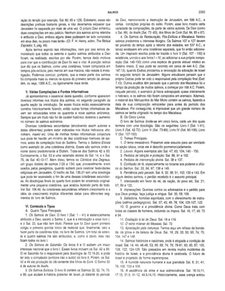 SALMOS 2055
lação do templo (por exemplo, Sal. 80; 85 e 129). Entretanto, essas são
descrições poéticas bastante gerais, e não deveríamos esquecer que
Jerusalém foi saqueada por mais de uma vez. O próprio Davi enfrentou
duas conspirações em seu palácio. Nenhum dos salmos acima referidos
é atribuído a Davi, embora alguns deles pudessem ter sido compostos
em seus dias, ou pouco mais tarde» (Cf. F. H. Henry, editor, The Biblical
Expositor, II, pág. 49).
Após termos suprido tais informações, nem por isso temos de­
monstrado que todos os setenta e quatro salmos atribuídos a Davi
foram, na realidade, escritos por ele. Porém, temos dado motivos
para crer que a contribuição de Davi foi real e vital. A posição radical
que diz que os Salmos, como uma coletânea, foram compostos em
tempos pós-exílicos, pelo menos em sua maioria, não resiste à inves­
tigação. Podemos concluir, portanto, que a maior parte dos salmos
foi composta mais ou menos na época do primeiro templo de Jerusa­
lém, ou seja, 1000 A.C., ou ligeiramente mais tarde.
V. Várias Compilações e Fontes Informativas
Já apresentamos o essencial desta questão, conforme aparecem
diversos informes nos títulos dos salmos, no segundo parágrafo da
quarta seção da Introdução. Se esses títulos estão essencialmente
corretos historicamente falando, então outras fontes informativas de­
vem ser rebuscadas entre os quarenta e nove salmos anônimos.
Sempre que um título não for de caráter histórico, teremos o aumento
no número de salmos anónimos.
Diversas coletâneas secundárias (envolvendo assim autores e
datas diferentes) podem estar indicadas nos títulos hebraicos shir,
miktam, maskil etc. Uma de minhas fontes informativas conjectura
que pode ter havido um mínimo de dez coletâneas menores de sal­
mos, antes da compilação final do Saltério. Temos o Saltério Eloísta
como exemplo de uma coletânea distinta. Esses são salmos onde o
nome divino predominante é Elohim. Trata-se dos Salmos 42 a 83.
Curiosamente, o Sal. 53 é uma recensão eloísta do Sal. 14; e o Sal.
70, de Sal. 40.13-17. Além disso, temos os Cânticos dos Degraus,
um grupo distinto de salmos (120 a 134) que, provavelmente, eram
usados pelos peregrinos, quando subiam para celebrar festividades
religiosas em Jerusalém. O trecho de Sal. 135.21 tem uma doxologia
que pode ter assinalado o fim de uma dessas coletâneas secundári­
as. As doxologias finais do quarto livro podem ter encerrado original­
mente uma pequena coletânea, que acabou fazendo parte do todo.
Ver Sal. 106.48. As coletâneas secundárias refletem crescimento e a
idéia de crescimento implica diferentes datas para diferentes seg­
mentos do livro de Salmos.
VI, Conteúdo e Tipos
A. Quatro Tipos Principais:
1. Os Salmos de Davi. O livro I (Sal. 1 - 41) é essencialmente
atribuído a Davi, exceto o Salmo 1, que é a introdução a esse livro I,
e o Sal. 33, que não tem título. Parece que foi Davi quem primeiro
coligiu o primeiro grande bloco de material que, finalmente, veio a
fazer parte da coletânea total, no livro de Salmos. Um total de seten­
ta e quatro salmos lhe são atribuídos; e, como é óbvio, eles não
ficam todos no livro I.
2. Os Salmos de Salomão. Os livros II e III exibem um maior
interesse nacional que o livro I. Esses livros incluem os Sal. 42 a 89.
O rei Salomão foi o responsável pela doxologia de 72.18-20, e pode
ter sido o compilador (embora não o autor) do livro II. Porém, os Sal.
42 a 49 são produção do clã cantante dos filhos de Coré. O Salmo 50
é de autoria de Asafe.
3. Os Salmos Exilicos. O livro III contém os Salmos 32, 52, 74, 79,
e 89, que aludem à história posterior de Israel, já distante do período
de Davi, mencionando a destruição de Jerusalém, em 586 A.C., e
certas condições próprias do exílio. Porém, esse livro mostra certa
variedade de composições, da parte de vários autores. De Davi (como
o Sal. 86), de Asafe (Sal. 73 -83), dos filhos de Coré (Sal. 84, 85 e 87).
4. Os Salmos da Restauração, Pós-Exilicos e Macabeus. Nestes
salmos predomina o interesse litúrgico. Os Salmos 107 e 127 devem
ter provindo do tempo após o retorno dos exilados, em 537 A.C., e
talvez existissem em uma coletânea separada, que foi então adiciona­
da. Um inspirado escriba pode ter trazido o livro V (Sal. 107 - 150) à
existência, unindo-o aos livros I - IV, ao adicionar a sua própria compo­
sição (Sal. 146-150) como uma espécie de grande aleluia! relativo ao
Saltério inteiro. E isso pode ter ocorrido em cerca de 444 A.C. (Sal.
147.13), quando Esdras proclamou a renovação da adoração de Israel
no segundo templo de Jerusalém. Alguns estudiosos pensam que o
próprio Esdras pode ter sido o responsável pela compilação final (Esd.
7.10). Outros eruditos têm pensado que o período dos Macabeus foi o
tempo da produção de muitos salmos, a começar por 168 A.C. Porém,
naquele período, o aramaico já havia sobrepujado quase inteiramente
o hebraico, e os salmos não foram compostos em aramaico. Ademais,
o material dos Manuscritos do Mar Morlo contém os salmos, fazendo.a
data de sua composição retroceder para antes do período dos
Macabeus. Por conseguinte, é improvável que um grande número de
salmos se tenha originado no tempo dos Macabeus.
B. Os Cinco Livros:
O livro de Salmos divide-se em cinco livros, cada um dos quais
termina com uma doxologia. São os seguintes: Livro I (Sal. 1-41);
Livro II (Sal. 42-72); Livro III (Sal. 73-89); Livro IV (Sal. 90-106); Livro
V (Sal. 107-150).
C. Temas Principais:
1. O tema messiânico. Preservei este assunto para ser ventilado
na seção oitava, onde ele é descrito pormenorizadamente.
2. Louvor. Alguns exemplos são Sal. 47; 63; 104; 145 - 150.
3. Pedidos de bênção e proteção. Sal. 86; 91 e 102.
4. Pedidos de intervenção divina. Sal. 38 e 137.
5. Confissão de fé, especialmente no tocante aos poderes e ofíci­
os do Senhor. Sal. 33; 94; 97; 136 e 145.
6. Penitência pelo pecado. Sal. 6; 32; 38; 51; 102; 130 e 143. Em
algum destes salmos, o perdão recebido é o assunto principal.
7. Intercessão em favor do rei, da nação, do povo etc. Sal. 21;
67; 89 e 122.
8. Imprecações. Queixas contra os adversários e o pedido para
que Deus proteja, faça justiça e vingue. Sal. 35; 59; 109.
9. Sabedoria, homilias espirituais, com o oferecimento de instru­
ções (salmos pedagógicos). Sal. 37; 45; 49; 78; 104; 105-107; 122.
10. O governo e a providência divina. Como Deus trata com
todas as classes de homens, incluindo os ímpios. Sal. 16; 17; 49; 73
e 94.
11. Exaltação â lei de Deus. Sal. 19 e 119.
12. O reino milenar do Messias. Sal. 72.
13. Apreciação pela natureza. Temos aqui um reflexo da bonda­
de, da glória e da beleza de Deus. Sal. 19; 29; 33; 50; 65; 74; 75;
104; 147 e 148.
14. Salmos históricos e nacionais, onde é elogiada a condição de
Israel. Sal. 14; 44; 46-48; 53; 66; 68; 74; 76; 78-81; 83; 85; 87; 105;
108; 122; 124-129. São passados em revista muitos incidentes da
história de Israel, e a providência divina é celebrada. O futuro de
Israel é projetado de forma esperançosa.
15. A humilde natureza humana e sua grandeza. Sal. 8; 31; 41;
78; 100; 103 e 104.
16. A existência da alma e sua sobrevivência. Sal. 16.10,11;
17.15; 31.5; 41.12; 49.9,14,15. Historicamente, essa crença entrou
 