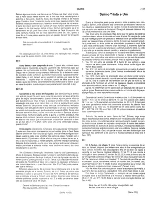 SALMOS 2139
Existem alguns versículos, nos Salmos e nos Profetas, que falam sobre tal vida,
mas a maior porção dessa doutrina veio à tona nos livros pseudepígrafos e
apócrifos, e fazia parte, desde há muito, das religiões orientais e da filosofia
grega. E então o Novo Testamento deu-lhe ainda maior desenvolvimento. Não
devemos cristianizar este versículo, fazendo-o ensinar algo que ele não ensina.
O ponto de vista do autor era que, quando um corpo humano se transforma em
pó, esse é o fim dos louvores dados a Deus. Nenhum ser humano, se já foi
transformado em pó, pode falar sobre a fidelidade de Deus. O sepulcro não
conta nenhuma história. Ver as notas expositivas sobre Sal. 28.1, quanto à
cova. No vs. 3, essa palavra aparece como um paralelo de seol. Ver ali quanto
a essas idéias.
Pois na morte não há recordação de ti; no sepulcro quem te
dará louvor?
(Salmo 6.5)
Ver a exposição sobre Sal. 6.5, onde ofereço uma explicação mais completa
sobre o que fica apenas implícito neste versículo.
30.10
Ouve, Senhor, e tem com paixão de mim. O clamor feito a Yahweh visava
receber graça e misericórdia, porquanto usualmente não merecemos aquilo que
pedimos. Ver na Enciclopédia de Bíblia, Teologia e Filosofia o verbete chamado
Graça e ver no Dicionário o artigo chamado Misericórdia. “Eu te declararei a verda­
de; e contarei a todos os homens que Senhor misericordioso e gracioso encontrei'1
(Adam Clarke, in loc.). Yahweh seria o ajudador do salmista, por causa de Sua
misericórdia. “... naquele tempo de tribulações, quando ele sabia que seria vão
buscar a ajuda dos homens, e era inteiramente seu direito buscar o Senhor, o qual
era capaz de ajudá-lo, quando ninguém mais poderia fazê-lo” (John GUI, in loc.).
30.11,12
C onverteste o meu pranto em folguedos. Este salmo começa e termina
com ação de graças. Foi assim que o poeta pôs seu clamor por ajuda entre dois
gritos de alegria. Verdadeiramente, quando obtemos alguma grande vitória (a
qual buscávamos por longo tempo), a exultação preenche nosso coração. A
lamentação cede lugar a um cântico feliz, e o cilício é substituído por vestes
festivas. Essas não são palavras vazias, visto que os ritos festivos, realizados
no templo, eram efetuados mediante a apresentação de um voto e uma promes­
sa, e muito mais quando aquilo que buscávamos havia sido obtido. Novos votos
de louvor eram então feitos. A alma continuaria a exultar no Senhor e a buscar
novas vitórias. Nenhuma batalha ganha a guerra. O conflito prossegue, mas
teremos obtido confiança mediante sucessos passados. Ver quanto aos cânticos
em alta voz e às danças que acompanhavam os sacrifícios oferecidos no tem­
plo em Sal. 26.6,7 e 118.27,28. Como pode uma alma crente fazer silêncio,
quando triunfa?
O meu espírito. Literalmente, no hebraico, temos as palavras “minha glória”.
O poeta sacro falava sobre o ser essencial no qual reside a glória de Deus. Essas
palavras também têm sido traduzidas por fígado, onde os hebreus antigos encon­
travam a sede da razão e das emoções. Nós usamos a palavra “coração” com o
mesmo sentido. O poeta sacro não se referia a uma parte imaterial de seu ser, e,
sim, ao seu “eu” total (físico), o homem completo, conforme entendiam os hebreus
da época. A alma imaterial e imortal veio a fazer parte da teologia dos hebreus em
tempos posteriores e somente recebeu mais detalhes no ensino dos livros
pseudepígrafos e apócrifos.
Ver o Contraste. A lamentação (literalmente, "bater no peito”) demonstrava a
atitude de desespero. Essas pancadas injuriosas no peito foram substituídas pe­
los movimentos graciosos da dança da alegria. A sede da dignidade e do valor do
homem (a alma) proferiu palavras de louvor. Temos aqui uma excelente declara­
ção acerca da Providência de Deus (ver a respeito no Dicionário). O homem é
uma criatura dependente, a quem falta poder. Mas El (o Poder) está presente,
para fazer a diferença.
O homem estava doente. Ele ia morrer. Seu problema era sério e ele não
encontrava solução em si mesmo. Portanto, ele orou! Firmou um voto e uma
promessa. E obteve o que queria, Foi salvo da morte prematura. Ele continuou
vivo e continuou a louvar a Yahweh para sempre. Algumas vezes temos de
enfrentar problemas que são ‘ superiores a nós“. E é então que devemos deixar
tudo aos cuidados de Deus, em oração.
Salmo Trinta e Um
Quanto a informações gerais que se aplicam a todos os salmos, ver a intro­
dução ao Salmo 4, onde apresento sete comentários que elucidam a natureza do
livro. Quanto às classes dos salmos, ver o gráfico no início do comentário do livro,
que age como uma espécie de frontispício. Ofereço ali dezessete classes e listo
os salmos pertencentes a cada uma delas.
Este é um salmo de lamentação. Mais de 60 dos 150 salmos da coletânea
classificam assim: salmos de clamores em busca de ajuda. Os inimigos dos quais
se pede libertação podem ser pessoas ou exércitos hostis que atacam lsrael;ou
podem ser pessoas ímpias e traiçoeiras dentro de Israel, que buscavam prejudi­
car o poeta sacro; ou, ainda, podem ser enfermidades que atacam o corpo. Após
o grito inicial pedindo ajuda, é descrito o tipo de inimigo. E, finalmente, ações de
graças encerram os salmos de lamentação. A vitória buscada foi obtida, ou então
o autor cria que a resposta estava a caminho, e antecipou o agradecimento.
A razão para o clamor de desespero não fica clara neste salmo, mas alguma
situação perigosa se havia desenvolvido e inspirara o tríplice clamor pedindo
livramento. Isso pode indicar uma estrutura composta, em que mais de um salmo
foi composto formando uma unidade, pelo que temos a seguinte situação;
1. Vss. 1-8: Um salmo de proteção. Cf. o Salmo 91, que pertence a essa
natureza de salmo quase inteiramente. Muitos salmos contêm alguns ele­
mentos dessa classe.
2. Vss. 9-12: Um salmo de lamentação, provavelmente um salmo de alguém
que estava fisicamente doente. Outros “salmos de enfermidade” são os de
número 6, 22, 28 e 30.
3. Vss. 13-18: Outro salmo de lamentação, talvez um clamor contra homens
ímpios que estavam atacando, e contra quem se fazia necessária a proteção.
Os vss. 9-12 e o Salmo 88 não terminam com um grito de triunfo ou de
afirmação de fé. Terminam em um tom de desespero. Quanto a comentários
sobre essa circunstância, ver as notas no vs. 12, a seguir.
Os vss. 19-24 terminam os três salmos com um elaborado hino de louvor e
ação de graças. Esses versículos provavelmente são um hino de ação de graças,
acompanhado por vários instrumentos musicais.
Dependência Literária. Os versículos de abertura (vss. 1 a 3) têm paralelo no
Salmo 71.1-3: o vs. 8 é similar ao Salmo 18.19; o vs. 11 é parecido com o Salmo
38.11; os vss. 13-18 assemelham-se notavelmente a Jer. 20.10-12. É improvável
que esses paralelismos tenham sido meramente acidentais. As palavras “faze
resplandecer o teu rosto” (vs. 16) encontram-se em vários salmos (como Sal.
67.1; 80.3,7,19; 119.135) e em Núm. 6.25. Os críticos consideram pós-exílicos
todos os salmos envolvidos.
Subtítulo. “Ao mestre de canto. Salmo de Davi.” Editores, longo tempo
depois da composição dos salmos, tentaram dizer-nos alguma coisa sobre ques­
tões como autoria, circunstâncias sobre o acompanhamento musical, ou even­
tos históricos que possam ter inspirado a composição. A maioria das declara­
ções constantes dos subtítulos é apenas conjectura, mas algumas vezes acon­
tecimentos históricos autênticos podem estar em evidência. Cerca de metade
dos salmos é atribuída a Davi, um grande exagero, mas sem dúvida alguns dos
salmos de fato pertencem a ele. Davi foi o mavioso salmista de Israel (ver II
Sam. 23.1).
31.1
Em ti, Senhor, me refugio. O pobre homem clamou na esperança de ser
salvo por Yahweh, alegando que também seria salvo de ficar envergonhado por
haver confiado no Senhor, mas coisa alguma foi feita em seu favor. Ele exporia a
vergonha por que Deus se mostrava indiferente. Cf. Sal. 71.1-3, que é similar à
introdução do salmo presente. Cf. também Sal. 25.2,3,20, onde já vimos o tema de
ser envergonhado diante dos inimigos. “Ele confiou em Deus, mas que bem isso lhe
fez? Ele é apenas um coitado e um miserável." O Deus justo não permitiria que isso
acontecesse, porque, naturalmente, salvaria um homem bom, um homem justo,
alguém parecido com Ele. “A retidão de Deus torna impossível que o homem reto
pereça, enquanto os injustos terminem prosperando” (Fausset, in loc.).
"Não me deixes ficar confundido por não receber a recompensa da minha fé, o
suprimento de meus quereres e a salvação da minha alma” (Adam Clarke, in loc.).
Com base no Antigo Testam ento, a aceitação de um homem estava
alicerçada sobre a sua obediência à iei mosaica, o estatuto eterno (ver Êxo.
29.42; 31.16; Lev. 3.17; 16.29). Essa lei fazia de Israel uma nação distintiva (ver
Deu. 4.4-8).
Cantarei ao Senhor enquanto eu viver Cantarei louvores ao Deus meu, em ti confio, não seja eu envergonhado, nem
meu Deus durante a minha vida. exultem sobre mim os meus inimigos.
(Salmo 104.33) (Salmo 25.2)
 