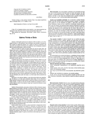 SALMOS 2145
O que em mim for tenebroso, ilumina.
0 que for vil, levanta e sustenta;
Para que acima desse grande argumento
Eu possa invocar a providência eterna
E justificar os caminhos de Deus entre os homens.
(John Milton)
“Confia em Deus, e não continue temendo. Que a tua própria experiência
seja a vindicação Dele” (J. R. P. Sclater, in loc.).
Sede fortalecidos no Senhor e na força do seu poder.
(Efésios 6.10)
O Sal. 27.14 é bastante similar a este versículo, e as notas expositivas que
aparecem ali são úteis para iluminar nossos pensamentos neste ponto.
“Não poderás ser malsucedido. Não temas!” (Adam Clarke, comentando
Sal. 27.14).
Salmo Trinta e Dois
Quanto a informações gerais que se aplicam a todos os salmos, ver a intro­
dução ao Salmo 4, onde apresento sete comentários que elucidam a natureza do
livro. Quanto às classes dos Salmos, ver o gráfico no início do comentário, que
atua como uma espécie de frontispício da coletânea. Dou ali dezessete classes e
listo os salmos pertencentes a cada uma delas.
Este é um salmo de ação de graças acerca da cura do corpo físico. Na
liturgia cristã, este é o segundo dos sete salmos penitenciais (6, 32, 38, 51, 102,
130 e 143). Com grande freqüência é recitado ou cantado durante o período da
Páscoa. Alguns estudiosos classificam este salmo como um dos salmos de sabe­
doria, porquanto mostra aos homens como agir quando estão enfermos. O leitor
poderá observar no gráfico que alguns salmos figuram em mais de uma classe.
Outros salmos que fornecem úteis instruções aos enfermos são os de número 6,
22, 28, 30, 31.9-12; 49 e 73.
A opinião mais comum das religiões do Oriente Próximo e Médio era a de
que todas as enfermidades se derivavam do pecado. O livro de Jó, no entan­
to, mostra que essa teoria é exagerada. A enfermidade pode até mesmo ser
uma disciplina espiritual, inteiramente à parte de qualquer problema de peca­
do. O caos, e não a natureza pecaminosa, também pode ser a causa de
enfermidades, ou seja, estas aparecem sem nenhuma “explicação". Nosso
corpo é fraco e defeituoso, e o assédio de bactérias, vírus e parasitas pode
atacá-lo com grande margem de sucesso, não havendo motivo para isso
exceto as desagradáveis agências de natureza defeituosa. Nosso meio am bi­
ente é hostil e nos acontecem coisas que Deus nem provoca nem impede.
Isso faz parte da vida, e somos apanhados na armadilha. Não obstante, pode­
mos ser libertados pelo poder da oração, e a intervenção divina realmente se
manifesta.
Este salmo é de natureza didática; e isso pode prover ainda outra classifica­
ção. Os Salmos 1 e 15 são outros exemplos desta classe. Ver no Dicionário o
artigo chamado Problema do Mal, quanto a raciocínios sobre as formas do sofri­
mento humano. O autor do livro de Jó teve coragem de insurgir-se contra a
opinião religiosa comum de sua época e negar que o pecado era sempre a causa
das enfermidades.
Subtítulo. Declaradamente, este salmo é atribuído a Davi e chamado masquil,
palavra hebraica que significa “instrução”. As notas de introdução aos salmos são
invenções de editores posteriores e não fazem parte das composições originais.
Usualmente não passam de conjecturas, embora, algumas vezes, possam abrigar
alguma verdade. Cerca de metade dos salmos é atribuída a Davi, certamente é
um exagero. Contudo, alguns dos salmos são indubitavelmente de sua autoria,
visto ter sido ele o mavioso salmista de Israel (ver II Sam. 23.1).
O termo masquil encabeça treze salmos. A Septuaginta traduz esse termo
hebraico como “salmo de compreensão”, e alguns intérpretes chamam esses
salmos de “poemas didáticos”. Entretanto, alguns eruditos preferem a idéia de
habilidoso, o que poderia referir-se a habilidade na execução de instrumentos
musicais que acompanham os salmos que recebem esse subtítulo, e não à natu­
reza dos salmos propriamente ditos.
Certos eruditos crêem que este é o salmo de adultério e assassinato de Davi
(ver II Sam. 11) e associam-no ao Salmo 51. Entretanto, os críticos vêem aqui
sinais de tempos posteriores e não reconhecem nenhuma experiência de Davi
como causa de sua composição. William R. Taylor vê neste salmo paralelos à
literatura de sabedoria, mais recente que os salmos. Ver no Dicionário o artigo
chamado Sabedoria, seção III, quanto a comentários sobre esse tipo de composi­
ção literária.
32.1
Bem-aventurado. Uma vida saudável, juntamente com a promessa de longa
vida, pois a morte prematura não fazia parte do destino da pessoa. Isto está
vinculado à prosperidade espiritual e material. Os salmos começam com essa
palavra, e em Sal. 1.1 dou notas mais completas sobre o conceito envolvido. O
homem perdoado é “feliz", conforme essa palavra pode significar.
Aquele cuja iniqüidade é perdoada. Ver no Dicionário o verbete intitulado
Perdão, onde são incluídas idéias veterotestamentárias a respeito. O arrependi­
mento sempre foi um dos elementos do perdão; e, além disso, com base no
Antigo Testamento, temos os ritos e sacrifícios considerados necessários para
atrair o favor de Yahweh. Se chamamos essas coisas de ordenanças ou cerimôni­
as, os hebreus as consideravam morais em sua natureza, visto que a mente dos
israelitas não separava as leis cerimoniais das leis morais. Seja como for, o
homem enfermo tornava-se um bem-aventurado quando seus pecados lhe eram
perdoados, pois nisso ele encontrava a fonte de cura para o corpo físico. O
homem teria passado por sua grande provação, mas como o teste ainda estava
fresco em sua mente, ele passou a narrar o acontecido. “Todas as coisas boas na
vida acompanham o homem que se liberta daquilo que o afasta de Deus” (William
R. Taylor, in loc.). Cf. Sal. 1.1.
Cujo pecado é coberto. A palavra “pecado” tem um sentido mais geral,
indicando infrações de toda a espécie, algumas das quais talvez não tenham
injunções específicas em contrário. Algumas versões dizem aqui “transgressão”,
ou seja, desobediência a um mandamento conhecido. Ver no Dicionário os verbe­
tes Pecado e Transgressão, quanto a explicações completas. A palavra hebraica
para pecado fala em “errar o alvo”, uma infração de alguma espécie ou o fracasso
em cumprir o próprio dever. Alguns pecados são lapsos; outros são praticados por
ignorância; e outros ainda são voluntários. Alguns pensam que o pecado referido
neste versículo esteja relacionado aos casos de Bate-Seba e Urias (ver II Sam.
11). Porém, o mais provável é que essa não fosse a questão sobre a qual se
alicerça o salmo. Este versículo generaliza a questão, tornando-se assim um hino
didático.
De conformidade com a mente dos hebreus, a obediência à lei era a própria
essência da espiritualidade. Ver sobre Estatuto Eterno, em Êxo. 29.42; 31.16;
Lev. 3.17 e 16.29. Ver a tríplice designação da lei, em Deu. 6.1. Além disso, vero
artigo geral sobre a lei mosaica, com o título de Lei no Antigo Testamento, no
Dicionário. Pensava-se que uma longa vida seguia-se a tal mandamento. Quanto
a isso, ver Deu. 5.16; 22.6,7 e 25.15.
Palavras hebraicas para indicar o sentido de “pecado”:
1. Pesha: transgressão, desobediência a um mandamento específico da lei
mosaica.
2. Chataa: pecado, errar o alvo, um termo mais amplo, embora também possa
indicar uma transgressão qualquer.
3. Avon: Aquilo que se desvia de seu curso apropriado, algo distorcido e perver­
tido.
4. Remiyah: algo fraudulento ou enganoso, uma injustiça qualquer.
Cf. Êxo. 34.7 e o uso que Paulo fez do vocábulo “pecado”, em Rom. 4.6,7. No
Novo Testamento Interpretado, nessa referência, expandi as idéias do salmo pre­
sente.
32.2
Bem-aventurado o homem. Deus é o Juiz, e faz parte de Suas atribuições
imputar o pecado ao pecador, ou seja, vê-lo ali, nomeá-lo devidamente, chamá-
lo de culpado e irresponsável, e levá-lo a sofrer as devidas conseqüências.
Quanto a explicações completas, ver no Dicionário o verbete intitulado Imputar,
Imputação. Deus convoca o indivíduo a prestar contas, mas quando Deus per­
doa esquece o incidente todo. O uso que Paulo fez do texto naturalmente
aborda a questão do sacrifício de Cristo na cruz e a administração da graça
divina, além da imputação da justiça ao homem perdoado. Isso, pois, ilustra a
doutrina da justificação pela fé. Paulo não aceitava que a administração da lei
pudesse prover tais benefícios, mas somente mostra quão grande é a necessi­
dade humana de um tipo diferente de sistema. Mas o poeta sacro não antecipou
esse sistema diferente e melhor. Para ele, a obediência à lei continha todas as
respostas.
32.3
Enquanto calei os meus pecados. O pobre homem guardou silêncio (tradu­
ção da King James Version) acerca dos seus pecados, e assim a enfermidade
tomou conta de seu corpo inteiro. Ele não “declarou os seus pecados” (tradução
da Revised Standard Version). Por esse motivo, seu corpo “definhou”, conforme
essa última versão inglesa. O salmista recusava-se a confessar e abandonar o
pecado, sendo provável que teria permanecido nessa atitude de teimosia, se não
fosse ameaçado por alguma enfermidade, o que poderia fazê-lo perder a própria
 