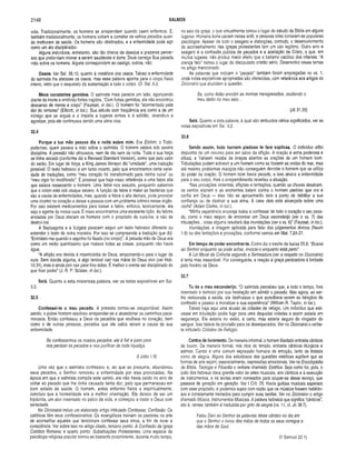 2146 SALMOS
vida. Tradicionalmente, os homens se arrependem quando caem enfermos. E,
também tradicionalmente, os homens voltam a cometer os velhos pecados quan­
do melhoram de saúde. Os homens são obstinados, e a enfermidade pode agir
como um ato disciplinador.
Alguns indivíduos, entretanto, são tão cheios de desejos e prazeres perver­
sos que prefeririam morrer a serem saudáveis e bons. Deus carrega Sua pesada
mão sobre os homens. Alguns correspondem ao castigo; outros, não.
Ossos. Ver Sal. 35.10, quanto à metáfora dos ossos. Talvez a enfermidade
do salmista lhe afetasse os ossos, mas essa palavra aponta para o corpo físico
inteiro, visto que o esqueleto dá sustentação a todo o corpo. Cf. Sal. 6.2.
Meus constantes gemidos. O salmista mais parecia um leão, agonizando
diante da morte e emitindo fortes rugidos. “Com fortes gemidos, ele não encontrou
descanso de mente e corpo” (Fausset, in loc.). O homem foi “atormentado pela
dor do remorso” (Ellicott, in loc.). Sua atitude com freqüência era como a de um
inimigo que se erguia e o impelia a lugares ermos e à solidão, levando-o a
agonizar, pois ele continuava sendo uma alma viva.
32.4
Porque a tua mão pesava dia e noite sobre mim, Era Elohim, o Todo-
poderoso, quem pesava a mão sobre o salmista. O homem estava sob severa
disciplina. A pressão não afrouxava, nem de dia nem de noite. Toda a sua força
se tinha secado (conforme diz a Revised Standard Version), como que pelo calor
do verão. Em lugar de força, a King James Version diz “umidade", uma tradução
possível. O texto hebraico é um tanto incerto, pelo que encontramos certa varie­
dade de traduções, como “meu coração foi transformado para minha ruína” ou
“meu vigor foi modificado”. É possível que haja nisso referência a uma febre alta
que estava ressecando o homem. Uma febre nos assusta, porquanto sabemos
que o corpo está sob ataque severo. A função da febre é matar as bactérias que
são a causa de enfermidades, mas, quando a febre é alta demais, pode provocar
uma cicatriz no coração e deixar a pessoa com um problema crônico nesse órgão.
Por isso existem medicamentos para baixar a febre, embora, teoricamente, ela
seja o agente de nossa cura. E nisso encontramos uma excelente lição. As febres
enviadas por Deus atacam os homens com o propósito de curá-los, e não de
destruí-los.
A Septuaginta e a Vulgata parecem seguir um texto hebraico diferente ou
entender o texto de outra maneira. Por isso se compreende a tradução que diz:
“Entristeci-me quando o espinho foi fixado (no corpo)". A pesada mão de Deus era
como um verão quentíssimo que matava todas as coisas, porquanto não havia
água.
“A aflição era devida à misericórdia de Deus, empurrando-o para o lugar da
cura. Sem dúvida alguma, é algo temível cair nas mãos do Deus vivo (ver Heb.
10.31), mas é ainda pior cair para fora delas. É melhor o crente ser disciplinado do
que ficar podre” (J. R. P. Sclater, in loc.).
Selá. Quanto a esta misteriosa palavra, ver as notas expositivas em Sal.
3.2.
32.5
Confessei-te o meu pecado. A pressão tornou-se insuportável. Assim
sendo, o pobre homem resolveu arrepender-se e abandonar os caminhos peca­
minosos. Então confessou a Deus os pecados que ocultava no coração, bem
como o de outras pessoas, pecados que ele sabia serem a causa de sua
enfermidade.
Se confessarmos os nossos pecados, ele é fiel e justo para
nos perdoar os pecados e nos purificar de toda injustiça.
(I João 1.9)
Uma vez que o salmista confessou e, ao que se presume, abandonou
seus pecados, o Senhor removeu a enfermidade por eles provocadas. Na
época em que o salmista compôs este salmo, ele não havia caído no erro de
voltar ao pecado que lhe tinha causado tanta dor, pelo que permaneceu em
bom estado de saúde. O homem, antes enfermo física e espiritualmente,
concluiu que a honestidade era a melhor orientação. Ele deixou de ser um
hipócrita, um ator insensato no palco da vida, e começou a tratar a Deus com
seriedade.
No Dicionário incluo um elaborado artigo intitulado Confessar, Confissão. Os
católicos têm seus confessionários. Os evangélicos treinam os pastores na arte
de aconselhar aqueles que tencionam confessar seus erros, a fim de livrar a
consciência. Ver sobre isso no artigo citado, terceiro ponto: A Confissão da Igreja
Católica Romana; e quarto ponto: Substituições Protestantes. Uma espécie de
psicologia religiosa popular tornou-se bastante proeminente, durante muito tempo,
no seio da igreja, o que virtualmente tomou o lugar do estudo da Bíblia em alguns
lugares. Homens bons caíram nesse ardil, e pessoas tolas tornaram-se populares
psicólogos. Apesar de todo o exagero e distorções, contudo, o desenvolvimento
do aconselhamento nas igrejas protestantes tem um uso legitimo. Outro erro e
exagero é a confissão pública de pecados e a aceitação de Cristo, o que, em
muitos lugares, não produz maior efeito que o batismo católico dos infantes. “A
crença fácil" tomou o lugar do discipulado cristão sério. Desenvolvo esses temas
no artigo mencionado.
As palavras que indicam o “pecado" também foram empregadas no vs. 1,
onde notas expositivas apropriadas são oferecidas, com referência aos artigos do
Dicionário que elucidam a questão.
Se, como Adão encobri as minhas transgressões, ocultando o
meu delito no meu seio...
(JÓ 31.33)
Selá. Quanto a esta palavra, à qual são atribuídos vários significados, ver as
notas expositivas em Sal. 3.2.
32.6
Sendo assim, todo homem piedoso te fará súplicas. O indivíduo aflito
dispunha de um recurso para ser salvo da aflição. A oração é arma poderosa e
eficaz, e Yahweh recebe de braços abertos as orações de um homem bom.
Tribulações podem sobrevir a um homem como se fossem as ondas do mar, mas
até mesmo problemas maciços não conseguem derrotar o homem que se utiliza
do poder da oração. O homem bom havia pecado, e isso atraíra a enfermidade
para o seu corpo, mas o arrependimento reverteu a situação.
“Nas provações violentas, aflições e tentações, quando as chuvas desabam,
os ventos sopram e as enchentes batem contra o homem piedoso que ora e
confia em Deus — eles não se aproximarão dele a ponto de debilitar a sua
confiança ou de destruir a sua alma. A casa dele está alicerçada sobre uma
rocha" (Adam Clarke, in loc.).
“Minha experiência encoraja todos a confessar de todo o coração o seu peca­
do, como o meio seguro de encontrar em Deus esconderijo (ver o vs. 7) das
tribulações... coisa alguma resultará das inundações (ver o vs. 6)” (Fausset, in loc.).
Inundações, a imagem aplicada para falar dos julgamentos divinos (Naum
1.8) ou das tentações e provações, conforme vemos em Mat. 7.24-27.
Em tempo de poder encontrar-te. Como diz o trecho de Isaías 55.6: “Buscai
ao Senhor enquanto se pode achar, invocai-o enquanto está perto". ■
A Lei Moral da Colheita segundo a Semeadura (ver a respeito no Dicionário)
é lenta mas inexorável. Por conseguinte, a reação à graça perdoadora é limitada
pelo horário de Deus.
32.7
Tu és o meu esconderijo. “O salmista percebeu que, a todo o tempo, fora
insensato e teimoso por sua hesitação em admitir o pecado. Mas agora, ao ser-
lhe restaurada a saúde, ele desfrutava o que acreditava serem as bênçãos da
confissão e passou a moralizar a sua experiência” (William R. Taylor, in loc.).
Talvez haja aqui uma alusão às cidades de refúgio. Um indivíduo que esti­
vesse em tribulação podia fugir para uma daquelas cidades e assim estaria em
segurança. Ele estaria no exílio, é certo, mas estaria seguro do vingador do
sangue. Isso falava da provisão para os desesperados. Ver no Dicionário o verbe­
te intitulado Cidades de Refúgio.
Cantos de livramento. De maneira informal, o homem libertado entoaria cânticos
de louvor. De maneira formal, nos ritos do templo, entoaria cânticos litúrgicos e
salmos. Cantar é uma comum expressão humana de emoção, tanto de tristeza
como de alegria. Alguns dos estudiosos das questões estéticas supõem que as
formas de arte sejam, essencialmente, expressões emocionais. Ver na Enciclopédia
de Bibiia, Teologia e Filosofia o verbete chamado Estética. Seja como for, pois, o
culto dos hebreus dava grande valor às artes musicais, aos cânticos e à execução
de instrumentos, e os levitas eram nomeados para ocupar-se desse serviço, que
passava de geração em geração. Ver I Crô. 25. Havia guildas musicais especiais
com esse propósito, e podemos supor com razão que os músicos fossem habilido­
sos e corretamente treinados para cumprir suas tarefas. Ver no Dicionário o artigo
chamado Música, Instrumentos Musicais. A palavra hebraica que significa “cânticos”,
isto é, ramee, também é traduzida por grito de alegria (vs. 11, cf. Jó 38.7).
Falou Davi ao Senhor as palavras deste cântico no dia em
que o Senhor o livrou das mãos de todos os seus inimigos e
das mãos de Saul.
(II Samuel 22.1)
 