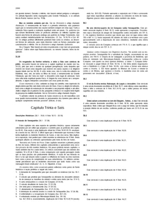 2890 ISAIAS
em grande número. Durante o milênio, não haverá animal perigoso e selvagem.
Os animais figurados serão expurgados pela Grande Tribulação, e os animais
literais ficarão mansos (ver Isa. 11.6).
Mas os remidos andarão por ele. Ver no Dicionário o artigo chamado
Redenção. O remanescente de Israel é a primeira referência, mas podemos
supor que os remanescentes das nações também estejam em vista aqui. Tanto a
redenção ffsica quanto a redenção espiritual estão em pauta. Os quiiiastas (os
que tomam literalmente todas as profecias atinentes ao milênio) supõem que
haverá uma forma de adoração análoga aos padrões do Antigo Testamento, mas
outros aceitam metaforicamente tais declarações. Cf. Zac. 14.16-19 e Eze. 40-
44. Os antigos profetas dificilmente poderiam falar como os cristãos, ao descre­
ver formas de adoração, para nada dizermos sobre as formas avançadas que
caracterizarão o milênio. Ver no Dicionário o artigo chamado Quiiiasmo.
Diz o Targum: "Não haverá um único rei praticando o mal, nem um governante
opressor". Outros vêem aqui Nabucodonosor, ou mesmo Satanás, leões da ini­
qüidade.
35.10
Os resgatados do Senhor voltarão, e virão a Sião com cânticos de
júbilo. Jerusalém haverá de tornar-se a capital espiritual do mundo (ver Isa.
24.23), pelo que será o destino de qualquer peregrinação, tanto daqueles que
viverem em Israel como daqueles que viverem em outras nações e se dirigirem
àquela cidade (ver Isa. 66.18). A volta, neste caso, não é a volta dos exilados na
Babilônia, mas, sim, de todos os filhos de Israel, o remanescente da Grande
Tribulação, que virá "uma vez mais" a Jerusalém como lugar de adoração. Será
uma volta tanto espiritual quanto ffsica. A Vulgata faz esse retomo ser o arrepen­
dimento, e alguns intérpretes concordam com esse ponto de vista.
Esses retomarão a Sião, cantando ao longo do caminho, uma expressão da
alegria eterna que lhes será dada como povo de Deus. Essa é a alegria da salvação,
bem como a alegria da restauração de Jerusalém a seu propósito original, e até além.
Júbilo e alegria sâo as palavras do dia, porquanto a tristeza e os suspiros terâo fugido
da presença da multidão triunfante. Ver no Dicionário o artigo chamado Alegria.
"O primeiro volume da profecia de Isalas encerra-se às mil maravilhas com
esse quadro transcendental, levando os pensamentos dos homens para além de
qualquer cumprimento terrestre possfvel" (Ellfcott, in toe).
Capítulo Trinta e Seis
Descrições Históricas (36.1 - 39.8; II Reis 18.13 - 20.19)
A Invasão de Senaqueribe (36.1 - 37.38)
Estes capftulos sâo uma espécie de apêndice histórico, quase certamente
adicionados por um editor que preparou o caminho para as profecias dos capftu­
los 40-45. Esta seçâo é uma duplicação virtual de II Reis 18.43-20.19, excetuan­
do o trecho de Isa. 38.9-20. É diffcil supor que o historiador que escreveu II Reis
tenha duplicado os materiais históricos de Isafas, e nâo vice-versa. Nâo duplica­
rei a exposição, mas pedirei que o leitor examine as referências de II Reis. Anoto
quaisquer adições ou omissões apresentadas pelo texto do livro de Isafas.
"Narrativa em Forma de Prosa. Estes capítulos encerram a primeira porção
do livro de Isafas. Diferem dos capftulos antecedentes e apresentam uma narra­
tiva prosaica de três eventos históricos. Há pouca profecia nesses capftulos, e
Isafas também nâo foi o autor deles. Os críticos concordam que sâo extratos dos
capítulos 18 a 20 de II Reis; e uma comparação com aquela passagem revela
que as duas porções sâo praticamente idênticas. Arazâode suainclusão no
livro é a luz que lançam sobre o papel e a influênciadeIsafas na crisenacional,
bem como a prova do cumprimento de suas advertências. Os editores correta­
mente perceberam que os incidentes descrevem que tanto Isafas como sua
mensagem foram vindicados" (G. G. D. Kilpatrick, in toe).
Os eventos tidos como essenciais pelo(s) editor(es) como panos de fundo
históricos à seçâo profética a seguir sâo estes:
1. A demanda de Senaqueribe para que Jerusalém se rendesse (ver Isa. 36.1 -
37.4).
2. O oráculo que predizia que Senaqueribe se afastaria de Jerusalém (deixan­
do de ameaçar as muralhas da cidade) e entâo seria morto (ver Isa. 37.4-7).
3. A carta ameaçadora e a oração de Ezequias (37.8-20).
4. O oráculo desafiador de Isafas (Isa. 37.22-29).
5. Um sinal para o remanescente (Isa. 37.30-32).
6. O afastamento de Senaqueribe (Isa. 37.21,33-35).
7. A destruição do exército assfrio e a morte de Senaqueribe (Isa. 37.36-38).
8. A enfermidade e a recuperação de Ezequias (Isa. 38.1-22).
9. A embaixada enviada por Merodaque-Baladâ (Isa. 39.1-8).
Isa. 36.1-39.8 é, essencialmente, duplicação de II Reis 18.13-20.19 (excetu­
ando Isa. 38.9-20). Portanto apresento a exposição em II Reis e acrescento
aqui notas expositivas atinentes a adições ou omissões no texto de Isafas.
Algumas poucas notas expositivas extras também sâo dadas.
36.1
No ano décimo-quarto do rei Ezequias subiu Senaqueribe. Este pri­
meiro versfculo duplica II Reis 18.13, onde apresento a exposição. Encontra­
mos aqui a descrição do ataque de Senaqueribe contra Jerusalém, em 701 A.
C. Há registros históricos assfrios que dizem que esse rei (que reinou entre
705 e 681 A. C.) havia saqueado 46 cidades de Judá e ia terminar com o pafs
(provavelmente com a deportação de seus cidadãos), mediante uma vitória
sobre Jerusalém.
O reinado único de Ezequias começou em 715 A. O, o que significa que o
ataque assfrio deu-se em 701 A. O
Queixas contra Ezequias nos Registros Assfrios. "De acordo com as ins­
crições assfrias, Senaqueribe foi o substituto de Sargâo, assassinado no seu
palácio, em 704 A. O Depois de ter subjugado a provfncia de Babilônia, que
tinha-se rebelado sob Merodaque-Baladâ, Senaqueribe voltou-se contra
Ezequias, com quatro ou cinco queixas distintas, a saber: 1. Ezequias tinha-
se recusado a pagar tributo (II Reis 18.14). 2. Ele tinha aberto negociações
com a Babilônia e o Egito (II Reis 18.24), com vistas a formar uma aliança
contra a Assfria. 3, Ele havia ajudado os filisteus de Ecrom a rebelar-se
contra o rei filisteu, que apoiava a Assfria, e mantinha esse rei como um
prisioneiro em Jerusalém" (Ellicott, in toe).
36.2
O rei da Assfria enviou Rabsaqué, de Laquis a Jerusalém. Este versfculo
é uma versão levemente encolhida de II Reis 18.17, onde ofereço notas expositivas.
Note o leitor a omissão de II Reis 18.1,14-16, que o editor pensou ser trecho
supérfluo em seu relatório.
36.3
Então safram a encontrar-se com ele Eliaquim... Sebna... e Joã. Este versfculo
é uma variante levemente encolhida de II Reis 18.18, onde apresento notas
expositivas. Note o leitor que Eliaquim ficou com o cargo de Sebna, que foi reduzido
à posição inferior de um escriba, conforme predito por Isafas em 22.15-25 de seu
livro.
36.4
Este versfculo é uma duplicação virtual de II Reis 18.19.
36.5
Este versfculo é uma duplicação de II Reis 18.20.
36.6
Este versfculo é uma duplicação de II Reis 18.21.
36.7
Este versfculo é uma duplicação de II Reis 18.22.
36.8
Este versfculo é uma duplicação de II Reis 18.23.
36.9
Este versfculo é uma duplicação de II Reis 18.24.
36.10
Este versfculo é uma duplicação de II Reis 18.25.
36.11
Este versfculo é uma duplicação de II Reis 18.26.
36.12
Este versfculo é uma duplicação de II Reis 18.27.
 
