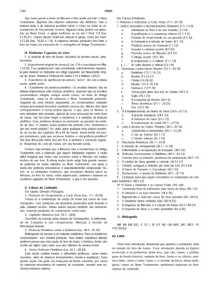 2784 ISAIAS
Que Isaías previu a vinda do Messias é fato aceito por todo o Novo
Testamento. Algumas das citações anteriores são didáticas; mas a
maioria delas é de natureza preditiva sobre o Cristo ou sobre as cir­
cunstâncias de Seu período na terra. Algumas delas podem ser aplica­
das ao Novo Israel, a igreja conforme se vê em I Ped. 2.9 (Isa.
43.20,21). Outras situam Israel em relação à igreja, como em Rom.
9.27,28 (Isa. 10.22 e 1.9). A natureza dessas predições tem feito o
livro de Isaías ser chamado de "o evangelho do Antigo Testamento".
IX. Problemas Especiais do Livro
1. A unidade do livro de Isaias, discutida na terceira seção, ante­
riormente.
2. 0 nascimento virginal de Jesus (cf. Isa. 7.14 e sua citação em Mat.
1.22,23). Esse problema tem sido considerado suficientemente importan­
te para merecer no Dicionário um artigo separado: ver Nascimento Virgi­
nal de Jesus: História e Profecia em Isaías 7.14 e Mateus 1.22,23.
3. O problema do significado da palavra "servo". Ver sob a oitava
seção, quinto ponto.
4. O problema da profecia preditiva. Os eruditos liberais não se
deixam impressionar pela tradição profética, supondo que os eruditos
conservadores estejam sempre vendo coisas, no texto do Antigo
Testamento, como se ali estivesse o Novo Testamento potencial.
Segundo diz esse mesmo argumento, os conservadores estariam
sempre procurando encontrar predições acerca dos últimos dias (que
corresponderiam à nossa própria época), o que, para os liberais, é
uma atividade sem proveito. Apesar de essa acusação ter certa dose
de razão, não há como negar a existência e a exatidão da tradição
profética. Esse problema destaca-se mormente na questão da unida­
de do livro. O próprio Isaías poderia ter previsto Ciro, chamando-o
por seu nome próprio? Ou outro autor qualquer teria estado envolvi­
do na escrita dos capítulos 40 a 66 de Isaías, tendo vivido em tem­
pos posteriores, pelo que escreveu história, e não profecia preditiva?
Ver uma discussão sobre isso em III.4, e também a subseção seguin­
te, Respostas do Livro de Isaías, em seu terceiro ponto.
Embora seja verdade que o Messias não é mencionado no Antigo
Testamento com a extensão que alguns intérpretes supõem, é muito
difícil imaginar que Isaías não escreveu sobre o Messias em muitos
trechos do seu livro. A oitava seção deste artigo lista grande número
de profecias de Isaías referidas no Novo Testamento, nas quais a
teoria das profecias messiânicas é abundantemente comprovada. As­
sim, se os intérpretes modernos, que encontram alusões claras ao
Messias, no livro de Isaías, estão equivocados, também o estavam os
escritores sagrados do Novo Testamento, o que é um absurdo.
X. Esboço do Conteúdo
Em Quatro Divisões Principais:
1. Profecias de Cumprimento a Curto Prazo (Isa. 1.1—35.10)
Temos aí a condenação da nação de Israel por causa de suas
corrupções, com predições de desastres produzidos pela invasão e
pelo cativeiro assírio. Várias outras nações também são denuncia­
das, havendo predições de condenação contra elas.
2. Capftulos Históricos (Isa. 36.1— 39.8)
Descrição da invasão pelas tropas de Senaqueribe. A enfermida­
de de Ezequias e sua recuperação. Menção à m issão de
Merodaque-Baladã.
3. Profecias Preditivas sobre a Babilônia (Isa. 40.1— 45.25)
Antecipação da invasão e do cativeiro babilónico. Para os estudiosos
conservadores, isso envolve predição, mas muitos estudiosos liberais
preferem pensar que esta seção do livro de Isaías é histórica, tendo sido
escrita por algum outro autor, que eles intitulam de deutero-lsaías.
4. Várias Profecias Preditivas (Isa. 46.1— 66.24)
Esta seção contém muitas e diferentes profecias, sobre vários
assuntos, além de diversos ensinamentos morais e espirituais. Essa
quarta seção não pode ser esboçada de forma coerente, por causa
da natureza miscelânica do material ali constante, reunido sem ne­
nhuma estrutura interna.
Um Esboço Detalhado:
I. Profecias e Instruções a Curto Prazo (1.1— 35.10)
1. Judã e Jerusalém e Acontecimentos Vindouros (1.1— 13.6)
a. Introdução ao livro e ao seu assunto (1.1-31)
b. A purificação e a esperança milenar (2.1-4.6)
c. Punição de Israel devido ao seu pecado (5.1-30)
d. A chamada e a missão de Isaías (6.1 -13)
e. Predição acerca do Emanuel (7.1-25)
f. Invasão e cativeiro assírio (8.1-22)
g- Previsão acerca do Messias (9.1-21)
h. O látego assírio (10.1-34)
i. A restauração e o milênio (11.1-16)
j ■/ - ' 1 X) culto durante o milênio (12.1-6)
Denúncias contra Várias Nações (13.1—23.18)
a. Babilônia (13.1-14.23)
b. Assíria (14.24-27)
c. Filístia (14.28-32)
d. Moabe (15.1-16.14)
e. Damasco (17.1-14)
f. Terras para além dos rios da Etiópia (18.1-7)
g- Egito (19.1-25)
h. A conquista da Assíria (20.1-6)
i. Áreas desérticas (21.1—22.25)
j- Tiro (23.1-18)
O Estabelecimento do Reino de Deus (24.1—27.13)
a. A grande tribulação (24.1 -23)
b. A natureza do reino (25.1-12)
c. A restauração de Israel (26.1—27.13)
Judã e Assíria no Futuro Próximo (28.1—35.10)
a. Catástrofes e livramentos (28.1—33.24)
b. O dia do Senhor (34.1-17)
c. O triunfo milenar (35.1-10)
II. Descrições Históricas (36.1— 39.8)
1. A invasão de Senaqueribe (36.1— 37.38)
2. Enfermidade e recuperação de Ezequias (38.1-22)
III. Profecias Concernentes à Babilônia (40.1— 45.13)
1. Consolo para os exilados:promessa de restauração(40.1 -11)
2. O caráter de Deus garante o consolo (40.12-31)
3. Yahweh castigará a idolatria por meio de Ciro (41.1-29)
4. O Servo de Yahweh, o Consolador (42.1-25)
5. Restauração: a queda daBabilônia (43.1—47.15)
6. Exortação para que sejam consolados os restaurados do cati­
veiro babilónico (48.1-22)
IV. O Servo e Redentor e as Coisas Finais (49— 64)
1 Livramento final do sofrimento pelo Servo de Deus (49—53)
2. A salvação e as suas bênçãos (54 e 55)
3. Repreensão a Judã por causa de seus pecados (56—58.15)
4. O Redentor divino redimirá Sião (58.16-62)
5. A vingança do Messias e a oração de Isaías (63.7—64.12)
6. A resposta de Deus e o reino prometido (65 e 66)
XI. Bibliografia
AM BA BW DEL E GT I IB IOT ND UN WBC WG WES YO
YO(1954) Z
Ao Leitor
Provi uma introdução detalhada que ajudará o estudante sério
no estudo do livro de Isaías. Essa introdução aborda os tópicos
essenciais e os problemas deste livro, que são: Isaías, o profeta;
pano de fundo histórico; unidade do livro; Isaías e os críticos; auto­
ria e data; cânon e texto; Isaías e o conceito de Deus; idéias teoló­
gicas; Isaías no Novo Testamento; problemas especiais do livro;
esboço do conteúdo.
 