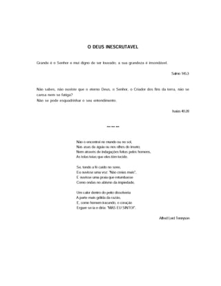 0 DEUS INESCRUTÁVEL
Grande é o Senhor e mui digno de ser louvado; a sua grandeza é insondável.
Salmo 145.3
Não sabes, não ouviste que o eterno Deus, o Senhor, o Criador dos fins da terra, não se
cansa nem se fatiga?
Não se pode esquadrinhar o seu entendimento.
Isaias 40.28
Não o encontrei no mundo ou no sol,
Nas asas da águia ou nos olhos do inseto;
Nem através de indagações feitas pelos homens,
As tolas teias que eles têm tecido.
Se, tendo a fé caído no sono,
Eu ouvisse uma voz: "Não creias mais",
E ouvisse uma praia que retumbasse
Como ondas no abismo da impiedade,
Um calor dentro do peito dissolveria
A parte mais gélida da razão,
E, como homem iracundo, o coração
Erguer-se-ia e diria: "MAS EU SINTO!".
Alfred Lord Tennyson
 