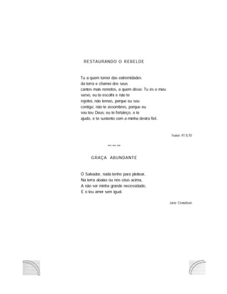 RESTAURANDO O REBELDE
Tu a quem tomei das extremidades
da terra e chamei dos seus
cantos mais remotos, a quem disse: Tu és o meu
servo, eu te escolhi e não te
rejeitei, não temas, porque eu sou
contigo; não te assombres, porque eu
sou teu Deus; eu te fortaleço, e te
ajudo, e te sustento com a minha destra fiel.
GRAÇA ABUNDANTE
Ú Salvador, nada tenho para pleitear,
Na terra abaixo ou nos céus acima,
A não ser minha grande necessidade,
E o teu amor sem igual.
Isaias 41.9,10
Jane Crewdson
 