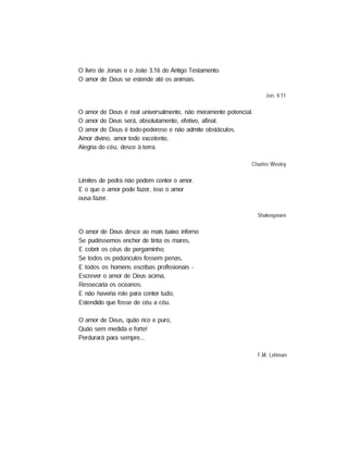 O livro de Jonas e o Joao 3.16 do Antigo Testamento.
O amor de Deus se estende até os animais.
Jon. 4.11
O amor de Deus é real universalmente, não meramente potencial.
O amor de Deus será, absolutamente, efetivo, afinal.
O amor de Deus é todo-poderoso e não admite obstáculos.
Amor divino, amor todo excelente,
Alegria do céu, desce à terra.
Charles Wesley
Limites de pedra não podem conter o amor.
E o que o amor pode fazer, isso o amor
ousa fazer.
Shakespeare
O amor de Deus desce ao mais baixo inferno
Se pudéssemos encher de tinta os mares,
E cobrir os céus de pergaminho;
Se todos os pedúnculos fossem penas,
E todos os homens escribas profissionais -
Escrever o amor de Deus acima,
Ressecaria os oceanos;
E não haveria rolo para conter tudo,
Estendido que fosse de céu a céu.
O amor de Deus, quão rico e puro,
Quão sem medida e forte!
Perdurará para sempre...
F.M. Lehman
 