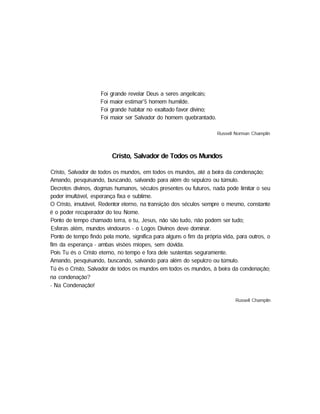 Foi grande revelar Deus a seres angelicais;
Foi maior estimar'5 homem humilde.
Foi grande habitar no exaltado favor divino;
Foi maior ser Salvador do homem quebrantado.
Russell Norman Champlin
Cristo, Salvador de Todos os Mundos
Cristo, Salvador de todos os mundos, em todos os mundos, até a beira da condenação;
Amando, pesquisando, buscando, salvando para além do sepulcro ou túmulo.
Decretos divinos, dogmas humanos, séculos presentes ou futuros, nada pode limitar o seu
poder imultável, esperança fixa e sublime.
O Cristo, imutável, Redentor eterno, na transição dos séculos sempre o mesmo, constante
é o poder recuperador do teu Nome.
Ponto de tempo chamado terra, e tu, Jesus, não são tudo, não podem ser tudo;
Esferas além, mundos vindouros - o Logos Divinos deve dominar.
Ponto de tempo findo pela morte, significa para alguns o fim da própria vida, para outros, o
fim da esperança - ambas visões míopes, sem dúvida.
Pois Tu és o Cristo eterno, no tempo e fora dele sustentas seguramente.
Amando, pesquisando, buscando, salvando para além do sepulcro ou túmulo.
Tú és o Cristo, Salvador de todos os mundos em todos os mundos, à beira da condenação;
na condenação?
- Na Condenação!
Russell Champlin
 