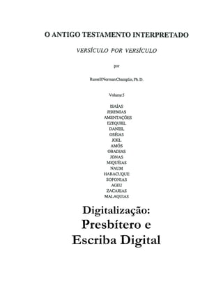 O ANTIGO TESTAMENTO INTERPRETADO
VERSÍCULO POR VERSÍCULO
por
RussellNormanChamplin,Ph. D.
Volume5
ISAÍAS
JEREMIAS
AMENTAÇÕES
EZEQUIEL
DANIEL
OSÉIAS
JOEL
AMÓS
OBADIAS
JONAS
MIQUÉIAS
NAUM
HABACUQUE
SOFONIAS
AGEU
ZACARIAS
MALAQUIAS
Digitalização:
Presbítero e
Escriba Digital
 