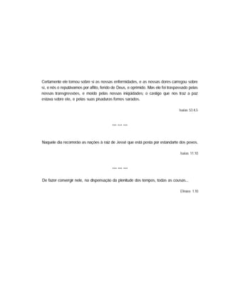 Certamente ele tomou sobre si as nossas enfermidades, e as nossas dores carregou sobre
si, e nós o reputávamos por aflito, ferido de Deus, e oprimido. Mas ele foi traspassado pelas
nossas transgressões, e moído pelas nossas iniqüidades; o castigo que nos traz a paz
estava sobre ele, e pelas suas pisaduras fomos sarados.
Isaías 53.4,5
Naquele dia recorrerão as nações à raiz de Jessé que está posta por estandarte dos povos.
Isaías 11.10
De fazer convergir nele, na dispensação da plenitude dos tempos, todas as cousas...
Efésios 1.10
 