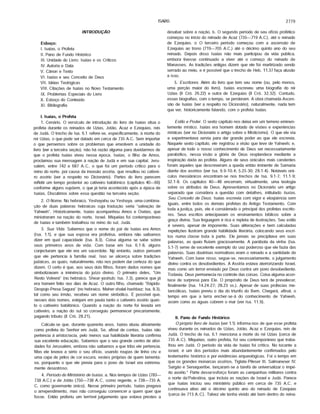 ISAÍAS 2779
INTRODUÇÃO
Esboço:
I. Isaias, o Profeta
II. Pano de Fundo Histórico
III. Unidade do Livro: Isaias e os Críticos
IV. Autoria e Data
V. Cânon e Texto
VI. Isaias e seu Conceito de Deus
VII. Idéias Teológicas
VIII. Citações de Isafas no Novo Testamento
IX. Problemas Especiais do Livro
X. Esboço do Conteúdo
XI. Bibliografia
I. Isaias, o Profeta
1. Cenário. O versfculo de introdução do livro de Isafas situa o
profeta durante os reinados de Uzias, Jotão, Acaz e Ezequias, reis
de Judá. O trecho de Isa. 6.1 refere-se, especificamente, à morte do
rei Uzias, o que pode ser datado em cerca de 735 A.C. Sem importar
o que pensemos sobre os problemas que envolvem a unidade do
livro (ver a terceira seção), não hã razão alguma para duvidarmos de
que o profeta Isafas viveu nessa época. Isafas, o filho de Amos,
proclamou sua mensagem à nação de Judá e em sua capital, Jeru­
salém, entre 742 e 687 A.C, o que foi um periodo critico para o
reino do norte, por causa da invasão assfria, que resultou no cativei­
ro assfrio (ver a respeito no Dicionário). Partes do livro parecem
refletir um tempo posterior ao cativeiro babilónico (capftulos 40—66)
conforme alguns supõem, o que já teria acontecido após a época de
Isafas. Discutimos sobre essa questão na terceira seção.
2. O Nome. No hebraico, Yeshayahu ou Yeshaya, uma combina­
ção de duas palavras hebraicas cuja tradução seria "salvação de
Yahweh". Historicamente, Isafas acompanhou Amos e Oséias, que
ministraram na nação do norte, Israel. Miquéias foi contemporâneo
de Isafas e também trabalhou no reino do sul, Judá.
3. Sua Vida. Sabemos que o nome do pai de Isafas era Amos
(Isa. 1.1), e que sua esposa era profetisa, embora não saibamos
dizer em qual capacidade (Isa. 8.3). Coisa alguma se sabe sobre
seus primeiros anos de vida. Com base em Isa. 6.1-8, alguns
conjecturam que ele era um sacerdote. Np entanto, outros pensam
que ele pertencia à famflia real. Isso se alicerça sobre tradições
judaicas, as quais, naturalmente, não nos podem dar certeza do que
dizem. O certo é que, aos seus dois filhos, foram dados nomes que
simbolizavam a iminência do jufzo divino. O primeiro deles, "Um
Resto Volverá" (no hebraico, Shear-yashub; Isa. 7.3), parece que já
era homem feito nos dias de Acaz. O outro filho, chamado "Rãpido-
Despojo-Presa-Segura" (no hebraico, Maher-shalal-hashbaz; Isa. 8.3),
tal como seu irmão, recebeu um nome simbólico. É possfvel que,
nesses dois nomes, estejam em pauta tanto o cativeiro assfrio quan­
to o cativeiro babilónico. Quando a nação do norte foi levada em
cativeiro, a nação do sul só conseguiu permanecer precariamente,
pagando tributo (II Crô. 28.21).
Calcula-se que, durante quarenta anos, Isafas atuou ativamente
como profeta do Senhor em Judá. Se, afinal de contas, Isafas não
pertencia á aristocracia, pelo menos sua habilidade literária confirma
sua excelente educação. Sabemos que o seu grande centro de ativi­
dades foi Jerusalém, embora não saibamos a que tribo ele pertencia.
Mas ele levava a sério o seu oficio, usando roupas de linho cru e
uma capa de pêlos de cor escura, vestes próprias de quem lamenta­
va, porquanto o que ele previa para o povo de Israel era extrema­
mente desastroso.
4. Período do Ministério de isaias. a. Nos tempos de Uzias (783—
738 A.C.) e de Jotão (750— 738 A.C , como regente, e 738— 735 A.
C, como governante único). Nesse primeiro periodo, Isafas pregava
o arrependimento, mas não conseguiu convencer a quem quer que
fosse. Então proferiu um terrfvel julgamento que estava prestes a
desabar sobre a nação. b. O segundo periodo de seu oficio profético
começou no inicio do reinado de Acaz (735— 719 A.C), até o reinado
de Ezequias. o O terceiro periodo começou com a ascensão de
Ezequias ao trono (719— 705 A.C.) até o décimo quinto ano do seu
reinado. Depois disso Isafas não mais participou da vida pública,
embora tivesse continuado a viver até o começo do reinado de
Manasses. As tradições antigas dizem que ele foi martirizado sendo
serrado ao meio, e é possfvel que o trecho de Heb. 11.37 faça alusão
a isso.
5. Escritores. Além do livro que tem seu nome (ou, pelo menos,
uma porção maior do livro), Isafas escreveu uma biografia do rei
Uzias (II Crô. 26.22) e outra de Ezequias (II Crô. 32.32). Contudo,
essas biografias, com o tempo, se perderam. A obra chamada Ascen­
são de Isafas (ver a respeito no Dicionário), naturalmente, nada tem
que ver, historicamente falando, com o profeta Isafas.
Estilo e Poder, O sexto capitulo nos deixa em um terreno eminen­
temente mfstico. Isafas era homem dotado de visões e experiências
mfsticas (ver no Dicionário o artigo sobre o Misticismo). O que ele via
e experimentava servia para dar grande poder ao que ele escrevia.
Naquele sexto capítulo, ele registrou a visão que teve de Yahweh; e,
apesar de todo o nosso conhecimento de Deus ser necessariamente
parabólico, nessa visão a glória de Deus resplandece mediante a
inspiração dada ao profeta. Alguns de seus oráculos mais candentes
foram aqueles que descreveram a queda então iminente de Samaria
diante dos assírios (ver Isa. 9.9-10.4; 5.25-30; 28.1-4). Notáveis orá­
culos messiânicos encontram-se nos trechos de Isa. 9.1-7; 11.1-9;
32.1-8. Os capítulos 40—48 encerram, virtualmente, uma teologia
sobre os atributos de Deus. Apresentamos no Dicionário um artigo
separado que considera a questão com detalhes, intitulado isaias,
Seu Conceito de Deus. Isaias escrevia com vigor e eloqüência sem
iguais, entre todos os demais profetas do Antigo Testamento. Com
toda ajustiça, pois, ele é considerado o principal dos profetas escrito­
res. Seus escritos antecipavam os ensinamentos bíblicos sobre a
graça divina. Sua linguagem é rica e repleta de ilustrações. Seu estilo
é severo, apesar de imponente. Suas aliterações e bem calculadas
repetições ilustram grande habilidade literária, colocando seus escri­
tos numa classe toda à parte. Ele jamais se precipitava em suas
palavras, as quais fluíam graciosamente. A parábola da vinha (Isa.
5.1-7) serve de excelente exemplo do uso poderoso que ele fazia das
palavras. Suas doutrinas normativas eram o reinado e a santidade de
Yahweh. Com base nisso, segue-se, necessariamente, o julgamento
divino contra os desobedientes. A Assíria estava aterrorizando Israel,
mas como um terror enviado por Deus contra um povo desobediente.
Todavia, Deus permanecia no controle das coisas. Coisa alguma acon­
tece de surpresa para Ele. O propósito de Deus terá de prevalecer,
finalmente (Isa. 14.24-27; 28.23 ss.). Apesar de suas profecias me­
lancólicas, Isaias previu o dia do triunfo do Bem. Chegará, afinal, o
tempo em que a terra encher-se-ã do conhecimento de Yahweh,
assim como as águas cobrem o mar (ver Isa. 11.9).
II. Pano de Fundo Histórico
O próprio livro de isaias (ver 1.1) informa-nos de que esse profeta
viveu durante os reinados de Uzias, Jotão, Acaz e Ezequias, reis de
Judá. O trecho de Isa. 6.1 menciona a morte do rei Uzias (cerca de
735 A.C). Miquéias, outro profeta, foi seu contemporâneo que traba­
lhou em Judá. O período da vida de Isaias foi crítico. No tocante a
israel, é um dos períodos mais abundantemente confirmados pelo
testemunho histórico e por evidências arqueológicas. Foi o tempo em
que os grandes monarcas assírios, Tiglate-Pileser III, Salmaneser IV,
Sargão e Senaqueríbe, lançaram-se a tarefa de universalizar o impé­
rio assírio." Parte desse'esforço foram as campanhas militares contra
o norte da'Palestina, que incluía as nações de Israel e Judá. Parece
que Isaias iniciou seu ministério público em cerca de 735 A.C. e
continuava ativo até o décimo quinto ano do reinado de Ezequias
(cerca de 713 A.C ). Talvez ele tenha vivido até bem dentro do reina­
 