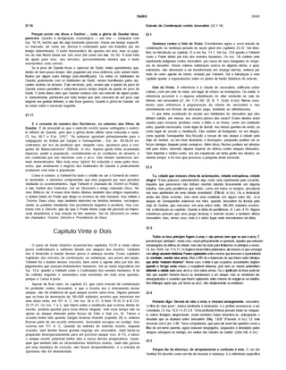 ISAIAS 2849
Porque assim me disse o Senhor:... toda a glória de Quedar desa­
parecerá. Quanto à designação cronológica — um ano — comparar com
Isa. 16.14, trecho que diz algo bastante parecido. Havia um tempo específi­
co marcado, tal como um diarista é contratado para um trabalho por um
tempo determinado. O texto massorético diz apenas um ano, mas os papi­
ros do mar Morto falam em três anos (tal como em Isa. 16.14). A total falta
de apoio para isso, nas versões, provavelmente mostra que o texto
massorético está correto.
Se o povo de Quedar fosse o opressor de Dedâ, entâo aprendemos que,
dentro de bem pouco tempo, eles pagariam por essa violência, pois seriam humi­
lhados por algum outro inimigo (nâo-identifiçado). Ou entâo os habitantes de
Quedar, juntamente com os habitantes de Dedâ, seriam humilhados pelos ata­
cantes assírios no deserto. Este versículo, pois, ensina que a queda do povo de
Quedar estava garantida e sobreviria pouco tempo depois da queda do povo de
Dedâ. O texto deixa claro que Quedar contava com um exército de algum poder,
e, naturalmente, perduraria por mais tempo que uma caravana de um povo cujo
negócio era ganhar dinheiro, e nâo fazer guerras. Quanto à glória de Quedar, ver
as notas sobre o versículo seguinte.
21.17
E o restante do número dos flecheiros, os valentes dos filhos de
Quedar. É de presumir-se que o exército assírio quase extinguiria o exérci­
to inferior de Quedar, pelo que a glória deste último seria reduzida a nada.
Cf. Isa. 60.7 e Eze. 2rfr2A. "As palavras apontam primariamente para a
subjugação da Arábia por Sargâo e Senaqueribe... Em Jer. 49.28,29 en­
contramos um eco da predição que, naquele caso, apontava para a con­
quista de Nabucodonosor" (Ellicott, in loc). Aquela gente tinha acumulado
riquezas, poder e população, considerando-se as condições do deserto, e
era conhecida por seu heroísmo com o arco. Eles tinham numerosos ani­
mais domesticados. Mas toda essa "glória" foi reduzida a nada pelos inva­
sores, que arruinaram o negócio dos habitantes de Quedar e praticamente
acabaram com toda a população.
Como é comum, a Yahweh foi dado o crédito de ser o General do exérci­
to destruidor, e devemos compreender que eles pagaram por seus pecados
mediante os acontecimentos. Aqui Yahweh é chamado de Elohim (o Poder),
e nâo Senhor dos Exércitos. Ver no Dicionário o artigo chamado Deus, No­
mes Bfblicos de. A esses dois títulos divinos também dou artigos separados,
e ambos falam do Poder que dirige os eventos da vida humana. Isso reflete o
Teísmo: Deus criou, mas também intervém na história humana, recompen­
sando ou punindo (mediante Sua providência negativa e positiva). Isso con­
trasta com o Deísmo, que diz que o Poder divino (seja ele pessoal ou impes­
soal) abandonou a Sua criação às leis naturais. Ver no Dicionário os verbe­
tes chamados Teísmo; Deísmo e Providência de Deus.
21.16
Capítulo Vinte e Dois
O pano de fundo histórico essencial dos capítulos 13-23 é como vários
povos confrontaram e sofreram devido aos ataques dos assírios. Também
nos é fornecida a reação desses povos à ameaça assíria. Esses capítulos
registram dez oráculos de condenação, ou sentenças, aos povos em pauta.
Yahweh foi o doador desses oráculos, bem como o agente ativo por trás dos
julgamentos que usavam instrumentos humanos. Ver as notas expositivas em
Isa. 13.6, quanto a Yahweh como o Controlador dos eventos humanos. A lei
da colheita segundo a semeadura está envolvida em toda essa questão,
porque a Causa é justa.
Apesar de ficar claro, no capítulo 22, que certo oráculo de condenação
foi proferido contra Jerusalém, e que a Assíria era o instrumento desse
ataque, nâo há evidência de qual ataque assírio seria esse. Alguns pensam
que se trata da destruição de 185.000 soldados assírios que morreram em
uma única noite, em 701 A. C. Ver Isa. 36 e 37; II Reis 19.35-37 e II Crô.
32.21-23. Os vss. 1 e 2, que falam sobre a exultaçâo que ocorreu diante do
evento, poderia apontar para essa vitória singular, mas esse tempo nâo se
ajusta ao ataque efetuado pelas forças de Elâo e Qúir (vs. 6). Talvez a
ocasião tenha sido quando Sargâo destruiu Asdode (capítulo 20) e, embora
fizesse parte de um acordo antiassírio, Jerusalém escapou ao castigo. Isso
ocorreu em 711 A. C. Quando da retirada do exército assírio, naquela
ocasião, sem dúvida houve grande regozijo em Jerusalém. Júdá havia-se
preparado desesperadamente para um possível ataque (vss. 8-11), e talvez
o ataque assírio potencial tenha sido a causa desses preparativos. Quais­
quer que tenham sido as circunstâncias históricas exatas, Júdá nâo passou
por uma mudança de coração; nâo houve arrependimento, e a estrada da
apostasia nâo foi abandonada.
22.1
Sentença contra o Vale da Visão. Encontramos agora o nono oráculo de
condenação ou sentença pesada da seçâo geral dos capítulos 25-32. Ver deta­
lhes na introdução ao capítulo 13 e em Isa. 13.1. Ver Isa. 13.6 quanto a Yahweh
como o Poder divino por trás dos eventos humanos. Os vss. 1-8 contêm uma
reprimenda indignada contra Jerusalém, por causa de seus banquetes às véspe­
ras do desastre. Houve ruidosa celebração acerca de alguma vitória, a qual,
entretanto, nâo demoraria a ser transformada em amarga derrota, embora por
meio de outro agente de morte, enviado por Yahweh. Ver a introdução a este
capítulo quanto a especulações sobre os panos de fundo históricos do oráculo.
Vale da Visão. A referência é à cidade de Jerusalém, edificada sobre
colinas, com um vale no meio, um lugar de visões ou revelações. Ou entâo "a
referência provável é a alguma adivinhação no altar existente no vale de
Hinom, em Jerusalém (cf. Jer. 7.31-34)" (R. B. Y. Scott, in loc). Nesse caso,
temos uma referência à paganizaçâo da cidade de Jerusalém e seu
envolvimento em formas de adoração paga, incluindo as adivinhações.
O que tinha acontecido de errado aos habitantes de Jerusalém que eles
tinham subido, em massa, aos eirados planos das casas? Esses eirados eram
usados para ressecar produtos como o linho e as frutas; como um ambiente
extra, quando necessário; como lugar de dormir, nos meses quentes de verâo; ou
como lugar de oração e meditação. Eles subiam ali festejando, ou em alegria,
como quando Senaqueribe fora forçado a recuar de seu ataque à cidade pelo
Anjo do Senhor, ou em total abandono e desespero, porquanto podiam ver as
forças inimigas daquele ponto vantajoso. Além disso, flechas podiam ser atiradas
dali para baixo, havendo alguma espécie de defesa contra ataques efetuados.
Sem importar o motivo exato, era um espetáculo ver tanta gente nos eirados, ao
mesmo tempo; e foi isso que provocou a pergunta deste versículo.
22.2
Tu, cidade que estavas cheia de aclamações, cidade estrepitosa, cidade
alegre! "Estas palavras subentendem algo como uma reprimenda pela covardia.
Aqueles que pereceram nâo tinham morrido lutando bravamente em alguma
batalha, mas pela pestilência que entâo, como em todos os tempos, prevalecia
nas ruas apinhadas de uma cidade assediada" (Ellicott, in loc). Ou a destruição
ainda nâo tinha ocorrido, mas seria uma realidade em algum outro dia, se o
ataque de Senaqueribe estivesse em mira, quando Jerusalém foi livrada pelo
Anjo do Senhor, que executou, em uma única noite, 185.000 soldados assírios.
Ver a introdução ao capítulo. Quanto à idéia de pestilência, cf. Lam. 4.10. Alguns
estudiosos pensam que uma praga destruiu o exército assírio e também afetou
Jerusalém, mas, nesse caso, este é o único lugar onde encontramos tal idéia.
22.3
Todos os teus príncipes fogem à uma, e são presos sem que se use o arco. E
provável que "príncipes", neste caso, sepm princpalmente os generais, aqueles que estavam
encarregadosda defesa da cidade; mas nâo há razâo para limitarmos os príncipes a esses.
Cf. Jos. 1024; Juí. 11.6,11. Os fugtivos foram feitos pristoneros, até mesmo os que consegui­
ram atingr razoável ofetãnda. Foram captuados antes mesmo que tivessem a oportunidade
de combater, usando seus arcos. Mas a NÍV dá a impressão de que falava sobre inimigos
que ainda "estavam dstartes". Nesse caso, a idéia é que osjudeus, acovardados, frrgram
quando o hrrigo anda estava a respeitável distancia, pois nem ao menos pretendiam
defender a cidade com seus arcos e com outras armas. Ou o signifcado da frase pode ter
sido que aqueles homens fracos se aventuraram a um ataque, mas se mostraram tâo
otescrgarizados e covardes que foram capturados antes mesmo de engajar-se na batalha.
Ben Meleque supõe que, por 'temor ao arco", eles simplesmente se renderam.
22.4
Portanto digo: Desviai de mim a vista, e chorarei amargamente. Jerusalém,
"a filha do meu povo", estava destinada à destruição, e o profeta recusava-se a ser
consolado. Cf. Isa. 15.5-7 e 21.3,4. "Uma profunda tristeza procura isolar-se, enquan­
to outros festejam alegremente; assim também Isaias lamentou-se, antecipando o
desastre que se abateria sobre Jerusalém' (Miq. 1.8,9)" (Fausset, in loc). Cf. este
versículo com Lam. 3.48. "Seus compatriotas, que para ele eram tâo queridos como a
filha de um terno parente, agora estavam despojados, saqueados e desolados pelos
ataques selvagens do inimigo, em muitas das cidades da Júdéia" (John Gill, in loc).
22.5
Porque dia de alvoroço, de atropelamento e confusão é este. O dia (do
Senhor) foi descrito como um dia de invasão e matança, e a referência específica
Oráculo de Condenação contra Jerusalém (22.1-14)
 