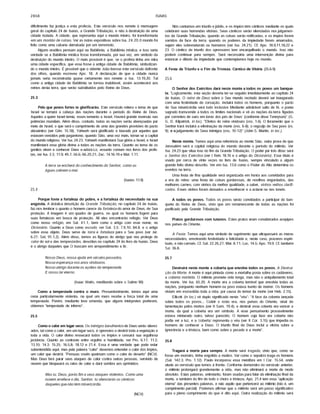 2858 ISAIAS
dificilmente faz justiça a esta profecia. Este versfculo nos remete â mensagem
geral do capitulo 24 de Isafas, a Grande Tribulação, e não à destruição de uma
cidade isolada. A cidade, que representa aqui o mundo inteiro, foi transformada
em um montão de ruínas. Ver as notas expositivas sobre Isa. 24.20.0 mundo foi
feito como uma cabana derrubada por um terremoto.
Alguns eruditos pensam aqui na Babilônia, a Babilônia mfstica; e isso seria
verdade se a Babilônia mfstica fosse transformada, por sua vez, em sfmbolo da
destruição do mundo inteiro. O mais provável é que, se o profeta tinha em mira
uma cidade especifica, que essa fosse a antiga cidade de Babilônia, simbolizan­
do o mundo inteiro. É provável que o vidente João tivesse este versfculo defronte
dos olhos, quando escreveu Apo. 18. A declaração de que a cidade nunca
jamais seria reconstrufda quase certamente nos remete a Isa. 13.19,20. Tal
como a antiga cidade de Babilônia se tornou inabitável, assim acontecerá aos
reinos desta terra, que serão substitufdos pelo Reino de Deus.
25.3
Pelo que povos fortes te glorificarão. Este versfculo reitera o tema de que
Israel se tornará a cabeça das nações durante o perfodo do Reino de Deus.
Aqueles a quem Israel temia, esses temerão a Israel. Haverá grande reversão nas
potências mundiais. Além disso, contudo, todas as nações serão abençoadas por
meio de Israel, o que será o cumprimento de uma das grandes provisões do pacto
abraâmico (ver Gên. 15.18). Yahweh será glorificado e louvado por aqueles que
estavam vencidos pelo paganismo, quando Sião, uma vez mais, tornar-se a capital
do mundo religioso. Ver Isa. 24.23. Yahweh manifestará Sua glória a Israel, e Israel
manifestará essa glória divina a todas as nações da terra. Quanto ao tema de os
gentios virem a conhecer Deus e-adorá-Lo, assunto comum nos livros dos profe­
tas, ver Isa. 2.3; 11.9; 49.7; 56.6; 66.20,21; Zac. 14.16-19 e Mal. 1.11.
A terra se encherá do conhecimento do Senhor, como as
águas cobrem o mar.
(Isafas 11.9)
25.4
Porque foste a fortaleza do pobre, e a fortaleza do necessitado na sua
angústia. A drástica descrição da Grande Tribulação, no capitulo 24 de Isafas,
faz-nos lembrar o quanto o homem carece da fortaleza do amor de Deus, de Sua
proteção. A imagem é um quadro de guerra, no qual os homens fogem para
suas fortalezas em busca de proteção. Ali eles encontrarão refúgio. Ver Deus
como nosso refúgio, em Sal. 41.1, bem como o artigo com esse nome, no
Dicionário. Quanto a Deus como escudo, ver Sal. 3.3; 7.9,10; 84.8, e o artigo
sobre esse objeto. Deus serve de torre e fortaleza para o Seu povo (ver Jer.
6.27; Sal, 91.1,2). Além disso, temos as figuras do abrigo que nos protege do
calor do sol e das tempestades, descritas no capftulo 24 do livro de Isafas. Deus
é o abrigo daqueles que O buscam em arrependimento e fé.
Nosso Deus, nossa ajuda em séculos passados,
Nossa esperança nos anos vindouros.
Nosso abrigo durante os açoites da tempestade,
E nosso lar eterno.
(Isaac Watts, meditando sobre o Salmo 90)
Como a tempestade contra o muro. Presumivelmente, temos aqui uma
cena particularmente violenta, na qual um muro recebe a força total de uma
tempestade. Porém, mediante leve emenda, que alguns intérpretes preferem,
obtemos "tempestade de inferno".
25.5
Como o calor em lugar seco. Os inimigos barulhentos de Deus serão silenci­
ados, tal como o calor, em um lugar seco, é opressivo e destrói toda a vegetação e
toda a vida. O calor divino ressecará todos os fmpios e cessará sua orgulhosa
jactância. Quanto ao contraste entre orgulho e humildade, ver Pro. 6.17; 11.2;
13.10; 14.3; 15.25; 16.5,8; 18.12 e 21.4. Essa é uma verdade que pode estar
subentendida aqui; mas pela palavra "calor" devemos entender o calor dos fmpios,
um calor que destrói. "Pessoas cruéis queimam como o calor do deserto" (NCV).
Mas Deus fará parar seus ataques de calor contra outras pessoas, servindo de
nuvem que bloqueará os raios de calor e dará sombra aos oprimidos:
Mas tu, Deus, porás fim a seus ataques violentos. Como uma
nuvem arrefece o dia, Senhor, tu silenciarás os cânticos
daqueles que não têm misericórdia.
(NCV)
Nós cantamos em triunfo ejúbilo, e os fmpios têm cânticos mediante os quais
celebram suas horrendas vitórias. Seus cânticos serão silenciados nosjulgamen­
tos da Grande Tribulação, quando as coisas serão retificadas, e os fmpios forem
varridos da face da terra; quando os poderes da impiedade forem amarrados,
sejam eles sobrenaturais ou humanos (ver Isa. 24.21). Cf. Apo. 18.9,11,18,22 e
23. O cântico de triunfo dos opressores tem encarquilhado o mundo. Isso não
poderá continuar para sempre. Será necessária uma intervenção divina para
estancar o dilúvio da impiedade que contemplamos hoje no mundo.
A Festa de Triunfo e o Fim da Tristeza. Cântico de Vitória (25.6-9)
25.6
O Senhor dos Exércitos dará neste monte a todos os povos um banque­
te. "Logicamente, esta seção deveria ter-se seguido imediatamente ao capftulo 24
de Isafas. O reino de Deus sobre o Seu mundo recriado deverá ser inaugurado
com uma festividade de coroação, incluirá todos os homens, porquanto o pacto
de Sua misericórdia será todo inclusive Mediante admirável salto de fé, o poeta
sagrado transcende a todos os limites nacionais e vê as nações da terra 'ligadas
por correntes de ouro em torno dos pés de Deus' (conforme disse Tennyson)" (G.
G. D. Kilpatrick, in loc). "Efeitos do reino vindouro (vss. 1-6). O livramento que o
Senhor trará incluirá a eliminação da morte (vss. 6-8); o regozijo de Seu povo (vs.
9); e ojulgamento de Seus inimigos (vss. 10-12)" (John S. Martin, in loc.).
Neste monte. Temos aqui uma referência ao monte Sião, outra prova de que
Jerusalém será a capital religiosa do mundo durante o perfodo do milênio. Ver
Isa. 24.23 que situa isso no fim da Grande Tribulação. O poder por trás disso será
o Senhor dos Exércitos (ver I Reis 18.16 e o artigo do Dicionário). Esse tftulo é
usado por cerca de vinte vezes no livro de Isafas, sempre vinculado a algum
grande feito divino descrito. Ver em Isa. 13.6 como o Poder do Alto determina os
eventos na terra.
Uma festa de fina qualidade será organizada em honra aos convidados para
a era do reino: uma festa de coisas gordurosas, de novilhos engordados, das
melhores carnes; com vinhos da melhor qualidade, a saber, vinhos velhos clarifi­
cados. Esses vinhos foram deixados a envelhecer e a aclarar-se nos toneis.
A todos os povos. Todos os povos serão convidados a participar do ban­
quete do Reino de Deus, visto que um remanescente de todas as nações foi
purificado pela Grande Tribulação.
Pratos gordurosos com tutanos. Estes pratos eram considerados acepipes
nos pafses do Oriente.
A Festa. Temos aqui uma sfmbolo de suprimento que ultrapassará as meras
necessidades, envolvendo festividade e felicidade e, neste caso, prazeres espiri­
tuais, e não carnais. Cf. Sal. 22.26,27; Mat. 8.11; Lúc. 14.5; Apo. 19.9. Cf. também
Sal. 36.8.
25.7
Destruirá neste monte a coberta que envolve todos os povos. A Destrui­
ção da Morte. A morte é aqui pintada como a mortalha posta sobre os cadáveres,
a coberta mórbida. O milênio promete vida longa, mas não o aniquilamento total
da morte. Ver Isa. 65.20. A morte era a coberta temfvel que envolvia todas as
nações, porquanto nenhum homem ou povo estava isento de morrer. Os homens
viviam em escravidão toda a vida, por causa do temor da morte (ver Heb. 2.15).
Ellicott (in loc.) vê duplo significado neste "véu": "A face da coberta lançada
sobre todos os povos... Cobrir o rosto era, nos pafses do Oriente, sinal de
lamentação pelos mortos (ver II Sam. 19.4); e destruir essa coberta era vencer a
morte, da qual a coberta era um sfmbolo. A esse pensamento provavelmente
estava misturado outro, talvez parecido. O homem cuja face era coberta não
podia ver a luz, e a 'coberta' representa o véu (ver II Cor. 3.15) que impedia os
homens de conhecer a Deus. O triunfo final de Deus inclui a vitória sobre a
ignorância e a tristeza, bem como sobre o pecado e a morte".
25.8
Tragará a morte para sempre. A morte será tragada, visto que, como se
fosse um monstro, tinha engolido a muitos. Ver como o sepulcro traga os homens
(Sal. 142.3; Pro. 1.12). Paulo incorporou essa metáfora em I Cor. 15.54, onde
alude ao versfculo que temos à frente. Conforme demonstro no versfculo anterior,
o milênio prolongará grandemente a vida, mas nâo eliminará a morte de modo
absoluto. Estas palavras, entretanto, foram usadas para falar da eliminação final da
morte, e também do fim de todo o choro e tristeza; Apo. 21.4 tem essa "aplicação
eterna" das presentes palavras, e nâo aquilo que pertencerá ao milênio (isto é, um
cumprimento parcial). Podemos afirmar que o milênio será um passo significativo
para o pleno cumprimento do que é dito aqui. Outra realização do milênio será
 