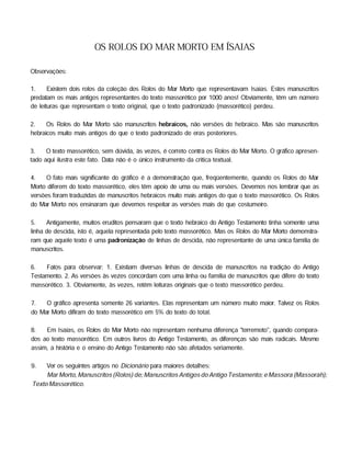 OS ROLOS DO MAR MORTO EM ÍSAIAS
Observações:
1. Existem dois rolos da coleção dos Rolos do Mar Morto que representavam Isaias. Estes manuscritos
predatam os mais antigos representantes do texto massorético por 1000 anos! Obviamente, têm um número
de leituras que representam o texto original, que o texto padronizado (massorético) perdeu.
2. Os Rolos do Mar Morto são manuscritos hebraicos, não versões do hebraico. Mas são manuscritos
hebraicos muito mais antigos do que o texto padronizado de eras posteriores.
3. O texto massorético, sem dúvida, às vezes, é correto contra os Rolos do Mar Morto. O gráfico apresen­
tado aqui ilustra este fato. Data não é o único instrumento da critica textual.
4. O fato mais significante do gráfico é a demonstração que, freqüentemente, quando os Rolos do Mar
Morto diferem do texto massorético, eles têm apoio de uma ou mais versões. Devemos nos lembrar que as
versões foram traduzidas de manuscritos hebraicos muito mais antigos do que o texto massorético. Os Rolos
do Mar Morto nos ensinaram que devemos respeitar as versões mais do que costumeiro.
5. Antigamente, muitos eruditos pensaram que o texto hebraico do Antigo Testamento tinha somente uma
linha de descida, isto é, aquela representada pelo texto massorético. Mas os Rolos do Mar Morto demonstra­
ram que aquele texto é uma padronização de linhas de descida, não representante de uma única família de
manuscritos.
6. Fatos para observar: 1. Existiam diversas linhas de descida de manuscritos na tradição do Antigo
Testamento. 2. As versões às vezes concordam com uma linha ou família de manuscritos que difere do texto
massorético. 3. Obviamente, às vezes, retêm leituras originais que o texto massorético perdeu.
7. O gráfico apresenta somente 26 variantes. Elas representam um número muito maior. Talvez os Rolos
do Mar Morto difiram do texto massorético em 5% do texto do total.
8. Em Isaias, os Rolos do Mar Morto não representam nenhuma diferença "terremoto", quando compara­
dos ao texto massorético. Em outros livros do Antigo Testamento, as diferenças são mais radicais. Mesmo
assim, a história e o ensino do Antigo Testamento não são afetados seriamente.
9. Ver os seguintes artigos no Dicionário para maiores detalhes:
MarMorto, Manuscritos (Rolos) de; Manuscritos Antigos do Antigo Testamento; e Massora (Massorah);
Texto Massorético.
 