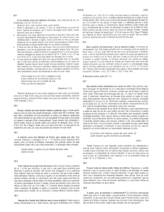 ISAÍAS 2869
Ai da soberba coroa dos bêbados de Efraim. Uma interjeição de dor, de
condenação e de dor. Ver Isa. 5.8.
Símbolos. Que o leitor examine estes quatro pontos:
1. Efraim é comparado a um bêbado. O reino do Norte tinha-se envoivido em
toda a espécie de excessos, que o haviam intoxicado; assim sendo, estava
insensível para com a antiga fé.
2. Eles usavam uma coroa orgulhosa de fingimento e hipocrisia. Talvez seus lide­
res sejam especialmente destacados por essa palavra. Ou então a coroa é uma
referência direta a Samaria, a capital, cidade governante do norte. A corrupção
do país era pior na capital, embora o país inteiro (representado por Efraim, a tribo
mais poderosa) se tivesse transformado em um bando de bêbados.
3. A coroa era feita de flores que murchavam. Era uma coroa transformada em
dissolução, e seu fim se aproximava, pois a questão estava morta. “As mura­
lhas que cercavam a colina de Samaria se assemelhavam à coroa que rapida­
mente se estragava na cabeça de um libertino” (R. B. Y. Scott, in loc.). Cf. isso
com Amós 3.9,15. O que tinha sido beleza em Samaria caía na morte.
4. A coroa estava na cabeça dos vales ricos que produziam vinho em abundân­
cia. O vinho tinha vencido os habitantes, transformando-os em um bando de
bêbados. Aqueles iníquos tinham jogado fora sua substância, material e espiri­
tual, trocando-a por dissolução e apostasia. Apesar de termos nesta passagem
uma figura simbólica, compreendemos que o alcoolismo excessivo se tornara
uma característica comum dos habitantes do reino do norte, Israel.
Vamos afogar-nos com vinho e unguentos caros;
E que nenhuma flor da primavera passe por nós:
Vamos coroar-nos com os botões de rosa,
Antes que eles se ressequem.
(Sabedoria 2.7,8)
“Samaria situava-se em uma colina rodeada por ricos vales que formavam
uma coroa (I Reis 16.24); mas uma coroa de flores estava murchando, conforme
sempre acontece, porquanto Efraim estava bem perto da completa ruína (cf. isa.
16.8)” (Fausset, in loc.).
28,2
Eis que o Senhor tem certo homem valente e poderoso. Agora Yahweh aproxi-
mava-se como se fosse uma grande tempestade, e assim como Ele é Poderoso, outro
tanto seria a tempestade; era uma tempestade de saraiva que destruiria rapidamente
tudo quanto estivesse em sua vereda; era uma tempestade forte que fazia os rios inundar
as margens e derrubaria Efraim irreparavelmente. Dessa maneira, ficou simbolizado o
exército assírio. Quanto ao exército assírio como agente da retribuição divina, ver Isa.
8.7,8 e 25.4. Diz o Targum: “Assim certo povo viria contra eles e os removeria de sua
própria terra para outra, por causa dos pecados que estavam em suas mãos”.
28.3
A soberba coroa dos bêbados de Efraim será pisada aos pés. Este
versículo interpreta a mensagem do vs. 1. “A soberba coroa" (Samaria) seria
pisada, como um bando de bêbados insensatos, pelo exército assírio. Se essa
coroa tivesse algum valor, seria desconsiderado, e a destruição seria completa.
Aquela cidade, o orgulho do povo bêbado de Israel, seria
pisada aos pés.
(NCV)
28.4
A flor caduca da sua gloriosa formosura. Este versículo reitera a essência
do vs. 1 (a flor que murchava, o vale rico) e usa outra figura simbólica para
descrever a queda de Samaria. Um homem vem chegando e vê os primeiros
figos maduros, antes do começo do verão, e os devora. Tais figos eram conside­
rados deliciosos. Portanto, temos aqui o quadro de um estranho a andar entre as
árvores frutíferas. Ele não é o proprietário nem tem coisa alguma que fazer ali,
mas viola a plantação e devora alguns dos frutos escolhidos, antes que o proprietá­
rio tenha a oportunidade de fazer a colheita. Quanto aos primeiros figos como uma
delícia, ver Osé. 9.10; Jer. 24.2 e Miq. 7.1. O exército assírio chegaria de repente
sobre a plantação de figueiras (o norte) e a saquearia, e qualquer coisa de valor
seria levada para a Assíria. Ver no Dicionário o verbete intitulado Cativeiro Assírio.
28.5
Naquele dia o Senhor dos Exércitos será a coroa de glória. A falsa coroa e a
beleza, mencionadas no vs. 1 deste capítulo, são agora contrastadas com o Senhor
28.1 dos Exércitos (ver I Reis 18.15 e o artigo com esse nome, no Dicionário), o qual é a
verdadeira coroa da glória; ele é o verdadeiro diadema de beleza que a massa do povo
israelita rejeitara. Mas o Senhor será acolhido pelo pequeno remanescente de Israel. Os
vss. 5 e 6 podem ter sido adições de algum editor, e a referência pode ser a Judá,
conforme sugere a menção ao remanescente. Alguns estudiosos, porém, fazem com
que o remanescente seja ao tempo da restauração vinculado à era do Reino de Deus.
Kimchi pensava que este versículo falava dos tempos do Messias. Portanto, “naquele
dia” significaria “naquele dia escatológico”, no fim de nossa era. Diz o Targum: “Naquele
dia o Messias do Senhor dos Exércitos será uma coroa de alegria”. Isso só poderia
ocorrer se realizado pelo poder do General dos Exércitos dos céus.
28,6
Será o espírito de justiça para o que se assenta a julgar. A promessa ao
remanescente (vss. 5-6) parece estranha entre as ameaças contra as nações do
Norte, Israel, e do Sul, Judá. Além de ser uma coroa de beleza para o remanes­
cente, o Senhor dos Exércitos também será o espírito de justiça que garantirá um
governo reto durante a era do Reino. Ele será o poder por trás de um trono justo
e também o protetor fazendo os inimigos retroceder dos portões da cidade.
Justiça e paz são os caros desejos do coração de homens bons, bem como das
massas populares que não controlam armas de guerra. A concretização desse
ideal é uma das esperanças da era messiânica (ver Isa. 2.4; 9.7; 11.1-9; 32.16-
18). “Yahweh inspirará seus magistrados com justiça, e Seus soldados com força
de espírito" (Fausset, in loc.). Cf. II Sam. 11.23 e II Reis 18.8.
A Denúncia contra Judá (28.7-10)
28.7
Mas também estes cambaleiam por causa do vinho. Este versículo resu­
me a mensagem de repreensão do vs. 4; mas agora a mensagem divina dirige-se
contra Judá, Aiguns intérpretes, entretanto, pensam que ela se dirige à nação do
norte, Israel. “Este seção dá continuação aos vss. 1-4, mas é um recado contra
Judá. O hedonismo desenfreado de Samaria tinha paralelo na nação de Judá,
cujos destemperados líderes religiosos eram incapazes de fornecer orientação
responsável (cf. os vss. 9 e 10). Sacerdotes e profetas, presumivelmente oponen­
tes de Isaías (ver Jer. 26.7-9), ressentiam-se da atitude condescendente do pro­
feta” (Oxford Annotated Bibie, comentando sobre este versículo).
Efraim tinha sido apodado de um bando de bêbados, e agora aprendemos que
a nação de Judá não era em nada melhor que isso. Até os sacerdotes e profetas
ocupavam-se dos excessos e do deboche, encorajados pela exagerada ingestão
de bebidas alcoólicas. Vinho demais deixara a mente deles confusa, levando-os a
cambalear vergonhosamente defronte de outras pessoas. Os profetas começaram
a transmitir profecias falsas, pois estavam confusos e não mais podiam falar em
nome do Ser divino. Os juizes tinham perdido a capacidade de julgar, dando falsas
sentenças e encorajando a iniqüidade. A casta sacerdotal, por sua vez, caíra no
deboche e se tornara inútil para as necessidades espirituais do povo.
Os profetas estão bêbados quando têm suas visões. Os
juizes tropeçam quando decretam suas decisões.
(NCV)
“Isaías irrompeu em uma daquelas orgias periódicas que assinalavam a
vida da corte. Estavam todos embriagados, sacerdotes e políticos igualmente.
O salão estava enevoado com os vapores das bebidas alcoólicas, ruidoso com
as bravatas e a profanidade de homens bêbados. O servo de Deus entrou na
corte e ficou ali, contemplando com desprezo e ira os chamados líderes da
nação” (G. G. D. Kilpatrick, in loc.).
28.8
Porque todas as mesas estão cheias de vômitos. Desgostoso, o profeta
descreve o que viu quando entrou no salão de festas e de deboches. As mesas
estavam cobertas com o vômito daqueles beberrões. O lugar inteiro estava co­
berto com a imundícia dos insensatos bêbados. Essa ridícula “cena da corte”
mostra-nos, vividamente, por que Judá estava pronta para o julgamento, que em
breve sobreviria. Seus vícios se tornaram epidêmicos, e o país inteiro imitava as
festanças debochadas de seus líderes.
28.9
A quem, pois, se ensinaria o conhecimento? Os indivíduos embriagados
olham para cima, e lá está Isaías, o grande profeta. E todos perguntam, zombe­
teiramente: “O que esse tolo nos quer ensinar agora? Somos homens, mas ele é
mestre de infantes e crianças, daqueles que há pouco foram desmamados. Que
tipo de falta de bom senso, próprio para crianças, ele nos dirá agora?”.
 