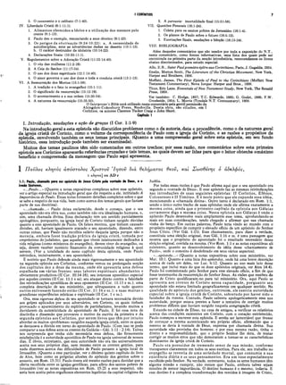 ! CORÍNTIOS 7
2 .
3.
4.
5. O casamento e o celibato (7:1-40).
IV. Liberdade Cristã (8:1-11:1).
1. Alimentos oferecidos a ídolos e a utilização dos mesmos pelo
crente (8:1-13).
Paulo deu o exemplo, renunciando a seus direitos (9:1-23).
Os perigos da obstinação (9:24*10:22): a. A necessidade de
autodisciplina, ante as advertências dadas no deserto (10:1-13).
b. O caráter destruidor da idolatria (10:14-22).
Declarações finais: (10:23-11:1).
V. Regulamentos sobre a Adoração Cristã (11:22-14:40).
1. O véu das mulheres (11:2-16).
2. A Ceia do Senhor (11:17-34).
3. O uso dos dons espirituais (12:1-14:40).
4. O amor governa o uso dos dons e toda a conduta cristã (13:1-13).
VI. A Ressurreição dos Mortos (15:1-58).
1. A tradição e o fato (o evangelho) (15:1-11).
O significado da ressurreição (15:12-19).
O acontecimento e a sua ordem (15:20-34).
A natureza da ressurreição (15:35-50).
2 .
3.
4.
5. A parousia: imortalidade final (15:51-58).
VII. Questões Pessoais (16:1-24).
1. Coleta para os santos pobres de Jerusalém (16:1-4).
2. Os planos de Paulo sobre o futuro (16:5-12).
3. Exortações finais, saudações e bênção (16:13-24).
VIII. BIBLIOGRAFIA
Além daqueles comentários que são usados por toda a exposição do N.T.,
neste comentário, como fontes informativas, uma lista dos quais pode ser
encontrada na primeira parte da secção introdutória, recomendamos os livros
abaixo discriminados, para estudo especial:
Alio, E.B., Saint Paulpremiere épitreaux Corinthiens, Paris, J. Gagalda, 1934.
Enslin, Morton Scott, The Literature of the Christian Movement, New York,
Harper and Brothers, 1956.
Moffatt, James, The First Epistle of Paul to the Corinthians (Moffatt New
Testament Commentary), Nova Iorque: Harper and Bros., 1938.
Titus, Eric Lane, Essentials of New Testament Study, New York, The Ronald
Press, 1958.
Ver também: C. Hodge, 1857; T.C. Edwards, 1885; G. Godet, 1886; F.W.
Grosheide, 1954; L. Morris (Tyndale N.T. Commentary), 1958.
OInterpreter’s Bible está utilizado neste comentário pela gentil permissão da
Abingdon-Cokesbury Press, Nashville. Desta obra, são citados, em I
Coríntios, os autores Clarence Tucker Craig e John Short.
Capitulo 1
I. Introdução, saudações e ação de graças (I Cor. 1:1-9)
Na introdução geral a esta epístola são discutidos problemas como o da autoria, data e procedência, como o da natureza geral
da igreja cristã de Corinto, como o volume da correspondência de Paulo com a igreja de Corinto, e as razões e propósitos da
epístola, envolvendo também os seus temas principais. (Quanto a uma compreensão geral sobre esta epístola, em seu fundo
histórico, essa introdução pode também ser examinada).
Muitos dos temas paulinos têm sido comentados em outros trechos; por essa razão, nos comentários sobre esta primeira
epístola aos Coríntios aparecerão referências cruzadas e tais temas, as quais devem ser lidas para que o leitor obtenha omáximo
benefício e compreensão da mensagem que Paulo aqui apresenta.
1 Π αΰλος κλητός απόστολος Χ ρίστον Ί η σ ον διά θελήματος θζον, καί Σ ω σθίνης 6 άΒελφός,
ι κλητό?] om AD e
1:1: Paulo, chamado para ser apóstolo de Jesus Cristo pela vontade de Deus, e o
irmão Sóstenes,
• ...Paulo...» (Quanto a notas expositivas completas sobre esse apóstolo,
ver o artigo especial na introdução geral que diz respeito a ele, intitulado A
Importância de Paulo. Essas notas fornecem detalhes completos sobre o que
se sabe a respeito de sua vida, bem como acerca dos temas gerais que faziam
parte de sua doutrina).
«...chamado...» Paulo deixa esclarecido, desde o começo, que o seu
apostolado não era obra sua, como também não era idealização humana, e,
sim, uma chamada divina. Essa declaração tem um sentido parcialmente
apologético, porquanto, na igreja local de Corinto tinham surgido dúvidas
quanto a esse apostolado de Paulo. Os falsos mestres, que tinham causado
divisões, ali, haviam igualmente atacado o seu apostolado, dizendo, entre
outras coisas, que Paulo não recolhia salário daquela igreja porque não o
merecia, embora fosse tradição prática da igreja cristã, tomada por
empréstimo do judaísmo, que aqueles que vivem inteiramente dedicados à
vida religiosa (como ministros do evangelho), devem viver do evangelho, ou
seja, devem receber sustento financeiro da comunidade religiosa à qual
servem. (Ver a totalidade do nono capítulo desta epístola, onde Paulo
reivindica, incisivamente, o seu apostolado).
É notório que Paulo defende ainda mais vigorosamente o seu apostolado
na segunda epístola aos Coríntios, conforme vemos na prolongada secção
dos capítulos dez a doze da mesma, onde ele apresenta uma defesa
espalhada em várias frentes: seus labores espirituais abundantes e
obviamente produtivos (II Cor. 10:14-18); seu interesse apostólico especial
por aqueles crentes (II Cor. 11:1 e ss); seu ataque direto contra a falsidade
das reivindicações apostólicas de seus oponentes (II Cor. 11:13 e ss.); uma
completa descrição de seu ministério, que ultrapassava a tudo quanto
outros estivessem fazendo então (II Cor. 11:16 e ss.); e suas muitas e
grandiosas experiências místicas e espirituais (II Cor. 1 e ss.).
Ora, essa vigorosa defesa de seu apostolado se tornara necessária devido
aos golpes aplicados por seus adversários, em Corinto, os quais tinham
provocado o aparecimento do espírito de partidarismo, levando muitos a
duvidarem da autenticidade do apostolado de Paulo. E foi essa nota de
discórdia e dissensão que provocou o motivo da escrita da primeira e da
segunda epístolas aos Coríntios, por serem livros que têm por intuito
abordar os muitos «problemas» surgidos naquela igreja cristã, entre os quais
se destacava a dúvida em torno do apostolado de Paulo. (Com isso se pode
comparar a sua defesa ante os crentes da Galácia—Gál. 1:11 - 2:14). Talvez
nos surpreenda que tenha sido necessária essa defesa, tão firmemente
estabejecida é a autoridade apostólica de Paulo na igreja universal de nossos
dias. Ê óbvio, entretanto, que essa autoridade não era tão universalmente
aceita nos seus próprios dias, nem mesmo entre os crentes gentios, para
nada dizermos acerca das dificuldades de Paulo perante a igreja local de
Jerusalém. (Quanto a esse particular, ver o décimo quinto capítulo do livro
de Atos, bem como as próprias alusões do apóstolo dos gentios sobre o
assunto, em Rom. 15:31). Paulo tivera até mesmo razões para duvidar que a
oferta recolhida entre as igrejas gentílicas, para alívio dos santos pobres de
Jerusalém (ver as notas expositivas em Rom. 15:25 a esse respeito), não
seria bem aceita pelos orgulhosos elementos legalistas da capital religiosa da
Judéia.
Por todas essas razões é que Paulo afirma aqui que o seu apostolado era
segundo a «vontade de Deus». E esse apóstolo faz as mesmas reivindicações
nas introduções de suas seguintes epístolas: II Coríntios, Efésios,
Colossenses e II Timóteo. E é neste ponto que ele expande essa idéia,
mencionando a «chamada divina». Outro tanto é declarado em Rom. 1:1,
sendo o único outro trecho de suas epístolas onde ele afirma exatamente a
mesma coisa, ainda que o primeiro capítulo da epístola aos Gálatas
certamente diga a mesma coisa. Nessa epístola aos Gálatas é onde o
apóstolo Paulo desenvolve mais amplamente esse tema, aprofundando-se
mais em suas considerações, tendo chegado a afirmar que sua chamada
vinha do berço. Em outras palavras, Paulo teria vindo ao mundo com o
propósito específico de cumprir o elevado ofício de um apóstolo do Senhor
Jesus Cristo. (Ver Gál. 1:15). Esse chamamento, para dizer a verdade,
constituiu uma eleição original, mas Gál. 1:16 e ss. é uma passagem que
mostra que o propósito do apostolado foi o resultado necessário dessa
eleição original, contida na mesma. (Ver Rom. 1:1 e as notas expositivas ali
existentes, quanto ao desenvolvimento da idéia desse «chamamento de
Paulo», onde o conceito é desdobrado em seus vários aspectos).
«...apóstolo...» (Quanto a notas expositivas sobre esse ministério, ver
Mat. 10:1. Quanto a uma lista dos apóstolos, onde há uma breve descrição
acerca de cada um deles, ver Luc. 6:12. Quanto ao uso mais lato desse
termo, que inclui mais do que os doze apóstolos originais, ver Atos 14:4).
Paulo foi comissionado pelo Senhor para esse elevado ofício, a fim de que
fosse testemunha da ressurreição do Senhor Jesus. As visões que recebeu da
parte de Cristo qualificaram-no para tal ministério. Ora, aqui Paulo se
apresenta aos crentes de Corinto nessa capacidade, porquanto seu
apostolado não estava limitado geograficamente em qualquer sentido. Na
qualidade de apóstolo dos gentios, outrossim, ele exercia autoridade
especial sobre a igreja cristã de Corinto, sobretudo por haver sido o
fundador da mesma. Contudo, Paulo salienta apologeticamente essa sua
autoridade, porque estava prestes a fazer a tentativa de corrigir muitos
problemas difíceis que haviam surgido naquela congregação cristã.
Estando na cidade de Éfeso, na casa de amigos, a verificar os relatórios
acerca das condições existentes em Corinto, com o coração entristecido,
Paulo começou a escrever esta epístola. E sentiu ser lamentável que tivesse
de começar a mesma autenticando seu próprio ofício, afirmando que o
mesmo se devia à vontade de Deus, expressa por chamada divina. Sua
autoridade não provinha dos homens; e por essa mesma razão, tinha o
direito e a responsabilidade, que o próprio Senhor lhe dera, de tentar
corrigir os muitos erros que não demoraram a tornar-se as características
dominantes da igreja cristã de Corinto.
Paulo era possuidor de tremendo senso de sua missão, conforme
transparece claramente em todos os seus escritos. Para ele, seu trabalho no
evangelho se revestia de uma seriedade mortal, que consumia a sua
existência diária e os seus pensamentos. Era um vaso especialmente
escolhido pelo Senhor. Na verdade, entretanto, todos os seres humanos têm
alguma missão a cumprir, não menos que Paulo, embora talvez sejam
missões de menor injportância. O destino humano é o mesmo, todavia. E
esse destino é a completa transformação dos remidos à imagem de Cristo,
 