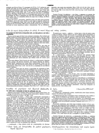 10 I CORÍNTIOS
redenção que há em Cristo. E a passagem de II Cor. 5:17 ensina-nos que
aqueles que estão em Cristo devem ser, necessariamente, novas criaturas,
seres que perenemente estão sendo transformados, até que Cristo seja
perfeitamente formado neles. (Ver II Cor. 3:18 e as notas expositivas a
respeito, quanto a esse tema). Ora, o alvo final de tudo isso é a perfeição
absoluta. (Ver Rom. 8:28). E Efé. 2:13 é passagem que mostra que o estado
de alienação de Deus é eliminado por essa nova participação na vida de
Cristo. Essa, pois, é a comunhão mística do corpo com a cabeça, da Noiva
com o Noivo celeste.
Estar em Cristo, outrossim, significa estar em uma nova posição
escatológica, isto é, sob o favor divino, no que tange ao segundo advento de
Cristo e ao julgamento final, bem como no que concerne às realizações
potenciais, da eternidade. Mas está envolvido ainda mais do que isso,
conforme as notas expositivas acima o demonstram. Ver as referências
seguintes, que usam essa expressão: Rom. 3:24; 6:3; 8:1,10; 12:5; 13:14;
16:7; I Cor. 1:2,4,30; 3:11; 15:22; 16:24; II Cor. 5:17; 13:5; Gál. 2:20,21;
3:27,28; 5:6; Efé. 1:1,3; 2:13; 3:17; Fil. 1:21; 3:3; Col. :1:27; 3:3,11 e II
Tim. 2:1,10.
Variante Textual·. As palavras «...meu Deus...» aparecem na .maioria dos
manuscritos gregos posteriores, como ACDEFGLP, as versões latinas,
siríacas, cópticas e armênias, incluindo os manuscritos que serviram de base
para a formulação do Textus Receptus. Mas algumas cópias antigas dizem
«...nosso Deus...», a saber, o ms 491 e alguns outros manuscritos sem
importância especial. Contudo, alguns dos manuscritos mais antigos, como
Aleph, B e algumas versões, como a etíope, e os escritos de Efraem, pai da
igreja, não exibem nem «meu» e nem «nosso», mas dizem meramente «...graças
a Deus...» E não há que duvidar que assim dizia o original. As variantes são
glosas escribais de pequena monta.
★★★
5 otl iv ττα ν τί ε π λ ο ν τ ίσ θ η τ ε €v α ν τ ίο , εν π α ν τ ι λ ο γ ω κ α ι ττα σ η γ ν ω σ β ί,
1:5: porque em tudo fostes enriquecidos nele, em toda palavra e em todo o
conhecimento,
Paulo se sentia capaz de fazer uma avaliação verdadeira. Era verdade que
aqueles crentes de Corinto passavam por um período difícil, e isso por culpa
deles mesmos. Toleravam falsos mestres entre eles, estavam divididos em
facções diversas, alguns dentre eles negavam até mesmo a validade do
apostolado de Paulo, enquanto que outros abusavam dos dons miraculosos
e seus cultos eram extremamente desordenados. Além de todos esses males,
permitiam a permanência de pecados morais profundos.
Aquela era verdadeiramente uma igreja cristã gentílica, que viera do
paganismo, mas que continuava permeada pelo mesmo. A despeito disso,
eram superiores moralmente ao mundo, pois tinham evidências do fato que
a graça de Cristo operava entre eles. Estavam «...enriquecidos...» em
Cristo, na comunhão mística descrita no versículo anterior. Tinham grande
conhecimento das realidades espirituais, e, pelo menos em parte, haviam
aplicado essas realidades à sua vida diária. Assim sendo, Paulo pôde dar
graças a Deus (ver o versículo anterior). E agora se preparava para corrigir
algumas deficiências que restavam naquela igreja local, conforme havia
sido informado por vários elementos que tinham vindo de Corinto para
Éfeso.
Pouco mais adiante, Paulo haveria de criticar o «conhecimento» daqueles
crentes, porque, de diversas maneiras, eles tinham abusado do mesmo.
Tinham ficado orgulhosos por causa desse conhecimento. Paulo teve de
mostrar-lhes que precisavam muito mais do amor cristão do que de
conhecimento. (Ver I Cor. 1:18 - 2:5; 8:1-13 e a totalidade do seu décimo
terceiro capítulo).
«...palavra...» Está aqui em pauta a capacidade de expressar-se bem,
segundo se procurava desenvolver essa habilidade nas escolas de retórica, o
que os sofistas procuravam aplicar a seus sermões e discursos. Porém, talvez
também haja aqui alusão ao «falar em línguas». Os crentes coríntios,
todavia, haviam abusado até mesmo desse dom espiritual, o que provocou
as longas explanações a respeito, encontradas no décimo quarto capítulo
desta epístola. Vemos, por conseguinte, que até mesmo entre aquilo acerca
do que Paulo podia agradecer a Deus, como manifestações do Espírito
Santo entre os crentes de Corinto, havia de misturar alguma corrupção e
abuso. Com esta passagem podemos comparar o trecho de II Cor. 8:7, onde
Paulo tece elogios acerca da «fé», da «palavra» e dc «conhecimento» dos
crentes coríntios. Ora, todas essas qualidades são dons do Espírito Santo,
quando se manifestam em forma autêntica na igreja cristã. Mas cada um
desses dons pode ser imitado e abusado. (Ver I Cor. 1:17 - 4:20 e 8:1 e ss.).
6 καθώς το μαρτνριον τον Χρίστον εβεβαιώθη
1:6: assim como ο testemunho de Cristo foi confirmado entre vós;
(Quanto a um estudo completo sobre a pessoa do Senhor Jesus Cristo, ver
o artigo introdutório, no começo deste comentário. Quanto a notas
expositivas acerca de «Cristo», ver Mat. 1:16).
«...o testemunho de Cristo...» Temos aqui o testemunho concernente à ■
pessoa de Cristo, a mensagem do evangelho com tudo quanto nele está
implícito. Ora, os crentes de Corinto tinham ouvido e crido nesse
testemunho, e assim se tinham convertido. Eram testemunhas vivas da
realidade e do poder dessa mensagem que gira em torno de Cristo. (Ver
João 1:7; Atos 1:8 e II Tim. 1:8). Paulo se refere aqui à sua própria
pregação, que produzira tão abundante fruto em Corinto. (Ver Atos 18:10
onde Paulo, em um momento de descoroçoamento, e talvez de temor,
recebeu a certeza de que ali haveria grande colheita de almas). Paulo
ganhou coragem, e deu prosseguimento a seus labores naquela cidade, e a
promessa divina se cumpriu. Sim, houve a «confirmação» da eficácia e do
poder da mensagem que ele pregava. É exatamente a isso que Paulo se
reporta aqui, ao dar início à menção das coisas «boas» que podia dizer sobre
os crentes de Corinto, antes de começar as críticas a que se sentia forçado.
Orígenes interpretava este versículo pensando tratar-se do testemunho
que as Escrituras dão a respeito de Jesus Cristo, bem como do testemunho
que Cristo deu acerca de si mesmo, por ter sido ele as «primídas» da
humanidade, mediante a sua morte e ressurreição. O que Orígenes dizia é
verdade; mas o que Paulo tinha em mente aqui era a sua própria exposição
sobre a pessoa de Cristo na presença dos coríntios.
«...confirmado...» Essa palavra pode ser compreendida de diversas
7 ώ στε υμάς μη ύστερεΐσθαί iv μηόβνί χαρίσματι,
’Ιησον Χρίστον-
É possível que ο termo «...palavra...» inclua tanto o dom do ensino como
o falar em línguas. Parece tratar-se de um vocábulo geral relacionado ao
exercício de qualquer dom que envolva a capacidade de expressão. Apoio
possuía esse dom de maneira suprema. (Ver Atos 18:24). Podemos estar
certos de que em Corinto, onde havia famosas escolas de retórica, a
capacidade de falar com brilhantismo em público era reputada como de
grande valor; e podemos imaginar que, naquela igreja, os pregadores eram
julgados de acordo com essa capacidade. De conformidade com os seus
oponentes, Paulo se mostrava inadequado quanto a esse dom. (Ver II Cor.
10:10). Ele não era tão grande orador como eles pensavam que eram, e,
por causa disso, desprezavam-no. É que a sabedoria humana, naquela
comunidade cristã, havia tomado o lugar do ministério de ensino inspirado,
e o orgulho pessoal havia destruído a humildade espiritual inerente, o que
deveria caracterizar aqueles que realmente possuem dons espirituais. O
poder oratório de Paulo dependia antes de sua profunda convicção, que ele
expressava incisivamente. (Ver I Cor. 1:18; 2:4 e 4:20).
O «...conhecimento...» aqui aludido é abordado pelo apóstolo Paulo
como um dom espiritual, conforme vemos nas passagens de I Cor. 1:28;
13:2 e 14:6. O conhecimento verdadeiro é aquele que nos é conferido através
do Espírito Santo, na forma de compreensão espiritual, algo de natureza
intuitiva e até mesmo mística, e não meramente informações aprendidas em
escolas seculares. A erudição acadêmica é boa e até mesmo necessária para
muitas atividades, não sendo inerentemente má na igreja cristã. O padrão
de todos os ministros deveria ser possuírem uma erudição básica. Não
obstante, deveriam destacar-se sobretudo na erudição bíblica. E essa
erudição pode ser obtida nas escolas e seminários teológicos. No entanto, os
ministros do evangelho precisam de muito mais do que dessa erudição.
Deve haver aquele ensino do Espírito, aquele conhecimento pessoal de
Cristo e sobre as realidades espirituais que transcende a qualquer erudição
aprendida em compêndios e escolas.
«...todo conhecimento...» (Ver II Cor. 11:6 e as notas expositivas a
respeito, onde Paulo, reivindica tal conhecimento de forma extraordinária
para si mesmo. Ver Também I Cor. 8:1 e ss.).
«...enriquecidos...» Essa palavra expressa a abundância e a variedade de
seus dons espirituais, dando a entender que tudo isso lhes fora outorgado
através de Cristo, em quem residem todas as riquezas espirituais. Diz
Robertson (in loc.) acerca desse aspecto: «O crente encontra suas
verdadeiras riquezas em Cristo, sendo esta uma das frases expressivas de
Paulo, prenhe do mais autêntico misticismo». (Com isso comparar os
trechos de Col. 3:16 e Rom. 2:4).
€V ν μ ΐν , 6 Χρίστου] θεού B*G al sapt
maneiras, a saber:
1. Poderia ser o testemunho cristão, estabelecido sobre bases duráveis,
capazes de perdurar para sempre.
2. Poderia estar em vista a mensagem cristã, estabelecida como verídica e
■ válida, devido à influência que exercera sobre os crentes de Corinto.
3. Poderia estar em foco o testemunho do Espírito, em confirmação dessa
mensagem, numa atuação que levou aqueles coríntios a acolherem 3
mensagem cristã com profunda convicção, lançando neles raízes pro^iru’nr-
e seguras.
É provável, entretanto, que todas essas verdades estejam inclusas aqui,
ainda que seja indiscutível que a segunda e a terceira dessas possibilidades
são diretamente referidas aqui. É notório que os sinais miraculosos tiveram
papel decisivo nessa confirmação. (Ver I Cor. 12:4 e ss. e Heb. 2:4. Ver
também I Cor. 2:4, onde Paulo diz especificamente que a sua prédica foi
confirmada, não mediante palavras persuasivas, e, sim, mediante
demonstração do Espírito e de poder. Com isso se deve comparar o trecho
de Rom. 1:16, onde Paulo diz que o evangelho é o poder de Deus).
Variante Textual·. Ao invés de «...o testemunho de Cristo...», conforme
lemos aqui, alguns manuscritos antigos dizem «o testemunho de Deus». Assim
dizem os mss B (1) e G, além de algumas cópias da versão saídica. O texto que
aparece nesta tradução portuguesa, entretanto, sem dúvida alguma representa
o original, porque também é aquele que melhor se coaduna com o contexto. Pois
se realmente o apóstolo tivesse escrito «o testemunho de Deus», teríamos de
supor que isso envolve o testemunho do evangelho acerca da pessoa de Cristo,
porque essa era a palavra de Deus que Paulo pregava.
ά π ε κ δ ε χ ο μ έ ν ο ν ς τ η ν ά π o ká Á vip iv τ ο ν
7 την άττοκάλυψίν...Χρίστου Lk 17.30; 2 Th 1.7; Tt 2.13
κ ύ ρ ιο ν ή μ ω ν
 
