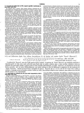 I CORÍNTIOS 11
1:7: de maneira que nenhum dom vos falta, enquanto aguardais a manifestação de
nosso Senhor Jesus Cristo,
Os capítulos doze e catorze, desta mesma epístola, permitem-nos ver
quão profuso era o exercício dos dons espirituais na igreja de Corinto. Paulo
havia destacado o «conhecimento» e a palavra, no quinto versículo deste
mesmo capítulo, como aqueles que mais caracterizavam os crentes dali.
Todavia, as manifestações da «sabedoria», da «fé», dos «milagres», da
«profecia», do «discernimento de espíritos», do «falar em línguas» e da
«interpretação de línguas» também eram exercidas entre eles. Naturalmente
que ao lermos como essas manifestações eram abusadas, não é impossível
supormos que muitos daqueles que pensavam exercer tais dons, na
realidade não o faziam por impulso do Espírito Santo, e, sim, através do
impulso de outros «espíritos», de natureza humana ou demoníaca, ou
proveniente de alguma outra dimensão espiritual que ainda não
distinguimos. Além disso, esses dons podem ser imitados, até mesmo de
forma intencionalmente fraudulenta, através do exercício da vasta mente
subconsciente do homem; porque o homem é um ser espiritual, capaz de
notáveis realizações espirituais, conforme os estudos modernos da
parapsicologia têm demonstrado amplamente.
É digno de atenção que em muitos centros espíritos, onde não se faz
qualquer afirmativa de que o Espírito de Deus esteja em operação, muitos
dos supostos dons espirituais, incluindo as manifestações miraculosas, são
reproduzidos. Tem havido casos confirmados de blasfêmias e vulgaridades
proferidas durante o «falar em línguas», nas próprias igrejas evangélicas,
embora tudo seja feito em nome de Jesus Cristo. E claro que nada
disso provém do Espírito de Cristo.
Ver as notas expositivas adicionais a respeito da questão dos charismata,
palavra grega que significa «manifestações espirituais», em Rom. 12:6,
comentários esses que se aprofundam mais no problema aqui encontrado.
Ver também o trecho de Atos 2:4 acerca do «dom do Espírito», que é
idêntico ao «batismo do Espírito Santo». Ver também notas expositivas
sobre o «falar em línguas», em Atos 2:4).
Com base nas próprias palavras de Paulo, neste versículo, podemos supor
que esse apóstolo considerava o uso dos dons espirituais, por parte dos
crentes de Corinto, como manifestações legítimas do Espírito de Deus.
Naturalmente, isso não quer dizer que ele considerasse como tais todas as
manifestações ali havidas; pois certamente ele dá a entender, em I Cor.
12:39,30 e 14:26, que ele considerava espúria grande parte do uso desses
dons, porquanto ele via a necessidade de regulamentar a utilização desses
dons. E embora realmente seja admirável a profusão dessas manifestações,
é possível que ali houvesse muito abuso, ainda que com boas intenções, sem
a tentativa de fraude intencional, mas tão-somente de forma contrária à
intenção e impulso do Espírito Santo. Outrossim, vemos que aqueles
coríntios haviam se deixado arrastar por tremendo orgulho de seus talentos
espirituais. Na realidade, Corinto contava com uma das igrejas cristãs mais
carnais de todo ο N.T., pois ali se permitiam pecados graves, os quais se
multiplicavam entre eles. Ora, esses abusos não nos dão a entender a
existência de uma igreja local altamente espiritual, perfeitamente
controlada pelo Espírito Santo. Assim sendo, muitos dos impulsos
espirituais ali recebidos poderiam proceder de origens estranhas. Acerca
disso, não obstante, nada podemos afirmar com certeza, embora seja óbvio
que, no mundo moderno, encontramos tais manifestações espúrias,
podendo nós ter a certeza de que não são verdadeiras manifestações do
Espírito de Deus.
«...aguardando vós a revelação...» Paulo faz aqui alusão à parousia ou
segundo advento de Cristo, o que, evidentemente, ele esperava que
ocorresse em seu próprio período de vida terrena. (Ver I Cor. 15:51 e ss.,
onde se pode notar a palavra nós, subentendida em nossa versão portuguesa,
como se Paulo esperasse figurar entre os arrebatados, isto é, aqueles que
não experimentarão a morte física. Com isso se pode confrontar o trecho de
I Tes. 4:15, onde a referência ainda é mais clara). Paulo tinha essa
expectação porque não antecipou o grande «hiato» de tempo que é a nossa
«era da igreja». (Quanto a notas expositivas sobre o «arrebatamento», ver I
Tes. 4:15. Quanto ao «segundo advento de Cristo», ver Apo. 19:11 e as notas
expositivas ali existentes).
A «...revelação...» ou segunda vinda de Cristo será uma espécie de
cumprimento de todas as expectações dos crentes, do que todos os vários
dons espirituais são apenas sinais preliminares. Compete-nos nosocuparmos
numa vida cristã diária digna, incluindo nisso o exercício das manifestações
espirituais, procurando assim revelar a Cristo na igreja e no mundo; mas o
segundo advento de Cristo será uma revelação muito maior do que aquilo
que atualmente podemos refletir. Não obstante, os crentes devem ser
pessoas que se caracterizam por esse espírito de serviço e de expectação de
sua vinda. (Ver Gál. 5:5; Fil. 3:20 e Heb. 9:28, quanto à nossa expectação
pelo segundo advento de Cristo).
«Os crentes de Corinto estavam ricamente abençoados com bens
presentes, ao mesmo tempo que esperavam um bem que excedia a tudo:
uma advertência tácita acerca da satisfação imaginária com o presente».
(Findlay, in loc.).
Paulo, pois, exalta essa atitude de expectação pela vinda de Cristo, tanto
como uma elevada esperança, que aprimora a dedicação e as realizações
cristãs, como também como um fator contra a altivez de .espírito, que
impede os crentes de abusarem dos dons espirituais ou da vida cristã em
geral, porquanto todos haveremos de prestar contas ao Senhor acerca de
tudo isso. (Ver II Cor. 5:10).
8 os καί βεβαιώσει, ύμάς εω ς τέλους ανέγκλητους εν τη ήμερα του κυρίου ήμώ ν Ίη σ ο ΰ [Χ ρ ίσ το υ ]2.
8 Phpl.6; 1 Th 3.13; 5.23
’ 8 ICI Xp^roi K A C D G P Í3 ! 81"‘ 88 104 181 326 330 436 451 614 ^ , p ç . ^ 4β I
629 630 1241 1739 1877 1881 1962 1984 2127 2492 2495 Byz Led itar’d'dem
· J r 1
e.f.g.ri.t.x,* V
g S
yrp,h,pai C
O
p3
a.boarm origen // omit pi6B 1τ}μ€ρα παρουσία D G: die adventus e t vg |
A ausência de Χρίστου tanto de P (46) quanto de B é notável. A presença de Ίησον Χρίστου nos versículos anteriores e
seguintes pode ser tida como razão suficiente para Paulo não ter usado a palavra aqui, e para escribas ordinários terem-na
inserido! Por outro lado, porém, a palavra pode ter sido omitida acidentalmente, na cópia (Χρίστου era usualmente escrita em
forma contraída χγ) ou talvez deliberadamente, por razões estéticas (a fim de diferenciar a seqüência de três instâncias de
Ίησου Χρίστον). Em face do apoio forte e variegado em apoio a Χρίστου (S A C D G P Ψ 33 81”*
'*614 1739 e todas as
versões), a comissão sentiu-se forçada a incluir o termo no texto, mas resolveu deixá-lo entre colchetes, para indicar certa dose de
dúvida quanto à sua originalidade.
1:8: o qual também vos confirmara até o fim, para serdes irrepreensíveis no dia de
nosso Senhor Jesus Cristo.
(Quanto a outras referências ao «dia de Cristo», ver I Cor. 5:5; II Cor.
1:14; Fil. 1:6,10 e 2:16). O vocábulo «...dia...» é aplicado a várias ações
divinas decisivas, usualmente na forma de julgamentos. (Quanto a essa
questão, ver os trechos de I Cor. 3:13 e Apo. 19:19, bem como as notas
expositivas acerca dos mesmos).
O dia de Cristo revelará, isto é, lançará luz sobre os atos e motivos dos
homens. E isso será através do juízo, da purificação, do exame
perscrutador. Todavia, essa revelação também será a reversão da história
antiga, bem como a inauguração de uma nova era ou dispensação. No que
concerne aos crentes, essa revelação sujeitará a julgamento os motivos e
ações dos crentes, conforme aprendemos em I Cor. 13:13 e II Cor. 5:10,
onde essa questão é amplamente comentada. Mas essejuízo dos crentes não·
visará a determinação da salvação ou da perdição, mas tão-somente o
recebimento ou perda dos «galardões», isto é, dos prêmios espirituais em
face da fidelidade e da obediência, o que assumirá a forma de uma maior
transformação segundo a imagem de Cristo.
Com essas idéias podemos confrontar algo que Paulo escreveu aos crentes
de Filipos: «Estou plenamente certo de que aquele que começou boa obra
em vós há de completá-la até ao dia de Cristo Jesus». (Fil. 1:6).
Os crentes de Corinto haviam sido «confirmados», segundo lemos no
sexto versículo deste capítulo. E essa mesma palavra é aqui novamente
usada. Paulo esperava que essa confirmação ou fortalecimento tivesse
prosseguimento na experiência dos crentes de Corinto até à vinda de Cristo,
o que haveria de libertá-los do fardo da luta e da tensão espiritual. Paulo
esperava que essa libertação ocorreria quando do segundo advento do
Senhor, pensando que continuaria pessoalmente vivo quando isso tivesse
lugar. Também desejava que os crentes continuassem no âmbito da graça
de Cristo, embora sempre melhorando e avançando no progresso espiritual,
até àquele dia.
Ora, essa continuação haveria de fazer dos crentes «...irrepreensíveis...»,
isto é,sem defeito, irreprováveis. Ele embalava a esperança de que essa
condição haveria de caracterizar os crentes cada vez mais, culminando no
dia de Cristo, quando tivessem eles de comparecer perante o «tribunal de
Cristo». (Ver II Cor. 5:10 e as notas expositivas ali existentes, acerca dessa
solene doutrina neotestamentária). Perante o «tribunal de Cristo» é que nós,
os crentes, seremos julgados por aquilo que tivermos feito enquanto levamos
conosco nossa casa de barro, o que envolverá tanto o «bem» como o «mal»
que tivermos praticado. É óbvio, pois, que muitos crentes não serão
declarados então «irrepreensíveis», no sentido absoluto do termo. É verdade
que os remidos não serão lançados nas trevas exteriores, pois o Salvador nos
garante isso; mas tais crentes sofrerão perda, ou, de acordo com o fraseado
de I Cor. 3:15, «serão salvos como que através do fogo».
Podemos supor que esse resultado dependerá em muito das capacidades
que cada crente houver desenvolvido para servir ao Senhor. Aqueles que
não forem «aprovados», por conseguinte, como que se mutilarão,
espiritualmente falando, pois experimentarão uma menor transformação
segundo a imagem de Cristo; e isso, por sua vez, os tornará menos capazes
para o serviço. Na realidade, tornar-se-ão seres um tanto inferiores aos
demais crentes. Não obstante, dificilmente podemos considerar que essa
condição será permanente, visto que o alvo perene dos remidos será a
transformação constante segundo o modelo que é Cristo; e esse processo
prosseguirá pela eternidade afora, já que ele será sempre o grande alvo de
toda a existência humana, tanto nesta esfera terrena como nos lugares
celestiais. (Ver as notas expositivas acerca dos «que vivem e morrem no
Senhor», em Rom. 14:7,8. Ver também os comentários sobre as «coroas» ou
«galardões», em Rom. 14:10, onde o tema ventilado neste versículo é mais
amplamente desenvolvido).
Não obstante, Paulo tinha a fé que os crentes podem ser apresentados
«irrepreensíveis» a Cristo, isto é, irreprováveis; e isso devido ao poder e à
fidelidade de Deus, o que ele menciona no versículo seguinte. Não obstante,
a advertência que aqui encontramos não é artificial. Existem outros passos
bíblicos que nos mostram os perigos reais da «perda» espiritual, após a
conversão, apesar de haver outros trechos das Escrituras que nos mostrem
 