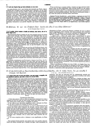 16 I CORÍNTIOS
1:15: para que ninguém diga que fortes batizados em meu nome.
Ao assim declarar, isto é, que haviam sido batizados por Paulo, alguns
poderiam tê-lo escolhido como seu grande herói, elevando-o de um modo
que injuriava ao nome de Cristo. Paulo, todavia, não lhes havia permitido
nenhum precedente, através do que se pudesse criar uma facção que
recebesse o seu nome. Pouquíssimos crentes daquela época poderiam,
forçando a memória, lembrar-se que haviam sido batizados pelo grande
«apóstolo dos gentios». Sem qualquer desígnio ou malícia, Paulo havia
impedido que os crentes de Corinto, facciosos como eram, se escudassem
nesse pequeno combustível para suas idéias, o que, não fora aquela atitude
do apóstolo, sem dúvida teriam usado, para aumentar a combustão das
dissensões, formando-se um partido dàquelès que fossem batizados por
ele.
É bem provável que, na igreja coríntia, o batismo em água estivesse sendo
frisado como um fator importante, pelas diversas facções em que aquela
comunidade estava dividida. Ê possível que Pedro e Apoio tivessem
batizado a vários irmãos, o que servira tão-somente para aum entar o
orgulho de certos indivíduos facciosos. Mas Paulo se sentia grato porque o
seu nome não podia ser envolvido nessa controvérsia.
Variante Textual: As palavras «...que eu batizei...» aparecem nos mss C (3)
DEFGLP e na maioria dos manuscritos gregos minúsculos. Porém, o texto de
maior antiguidade, o qual também sem dúvida representa o original, é aquele
que põe essa frase na voz passiva, tal como se vê na tradução portuguesa que
serve de base textual a este comentário—«...que fostes batizados...» Assim
dizem os mss P (46), Aleph, ABD (1), na vulgata latina, e nas versões cóptica e
armênia.
16 εβάπτισα 8è και τον Στεφανά οίκον λοητόν ούκ οΐδα ε’
ί τινα άλλον άβαπτισα.0
16 τον Χτβφανα οίκον 1 Cor 16.15
1:16: É verdade, batizei tambim a familia de Estéfanas; além destes, não sei se
batizei algum outro.
Repentinamente Paulo se lembra de um outro pequeno grupo de crentes
a quem havia batizado. Mas talvez tivesse sido lembrado disso por seu
amanuense, que estava em sua companhia, ou então pelo próprio
Estéfanas, que estava com o apóstolo quando ele compunha esta epístola.
(Ver I Cor. 16:17). Estéfanas é chamado de primícias da Acaia, em I Cor.
16:15. As referências que há acerca dele, nas páginas do N.T., são I Cor.
1:16 e 16:15,17. Em muitas cópias antigas, no «post-scriptum», Estéfanas é
identificado como o amanuense que "Pauloempregou para que escrevesse
esta primeira epístola aos Coríntios; mas, no que diz respeito a isso, não
podemos ter qualquer certeza.
Alguns eruditos têm pensado que em face de Estéfanas haver sido
identificado como «primícias», isto é, como primeiro convertido a Cristo na
Acaia, que ele deveria ser ateniense; pois esse apóstolo obteve algumas
poucas conversões em Atenas, antes de dirigir-se à Corinto. O mais
provável, entretanto, é que esse apóstolo estivesse pensando na primeira
«família» ganha para a causa de Cristo, e não no primeiro indivíduo; ou
talvez simplesmente Paulo houvesse deixado de mencionar o ministério que
teve em Atenas, por ter sido quase totalmente improdutivo, sobretudo em
face do fato que estava, naquele exato momento, escrevendo para os crentes
de Corinto.
Éstéfanas, juntam ente com Fortunato e Acaico (ver I Cor. 16:17),
deleitaram ao apóstolo dos gentios com uma visita que lhe fizeram em
Éfeso. Mui provavelmente foram eles os portadores desta primeira epístola
aos Coríntios, quando voltaram para Corinto, depois de terem trazido para
esse apóstolo a missiva que lhe havia sido enviada por aqueles crentes (ver I
Cor. 7:1). Alguns estudiosos, por isso mesmo, têm identificado esses
homens com a casade Cloé (ver I Cor. 1:11), cujos membros haviam sido os
informantes de Paulo, acerca das péssimas condições em que se achava
aquela congregação cristã. Contudo, não temos qualquer prova histórica
nesse sentido. «Estéfanas» é uma forma contraída de «Stephanotos», que
significa «coroado». Uma forma moderna desse nome é «Estêvão».
«...algum outro...» Paulo não queria negar a possibilidade de outros
indivíduos terem sido batizados por ele; mas, se porventura isso sucedera,
ele não tinha memória do fato. Mas pelo menos pode-se concluir que, sem
importar o número exato dos batizados por Paulo, tal número deve ter sido
tão pequeno que não permitia a formação de nenhum partido religioso que
quisesse tomar ò seu nome, como cabeça de uma facção da igreja de
Corinto. Evidentemente havia essa tentação, porque, aparentemente, ele
mostrara um favor especial para com certos, batizando-os pessoalmente.
Deixando a questão assim indefinida, Paulo evitou o surgimento de
objeções contra a sua atuação em Corinto.
A posição a que Paulo relega aqui o batismo em água não significa que
ele julgasse não ter o mesmo importância. Entretanto, quis mostrar, nestes
versículos catorze a dezessete deste capítulo, que distinguia tal batismo do
«evangelho». E isso, por sua vez, significa que o batismo em água não pode
ser encarado como parte integrante da salvação ou regeneração. Não há que
duvidar que Paulo não era sacramentalista e nem legalista. Era um místico.
Mediante uma referência cruzada com o trecho de Rom. 16:5, alguns
estudiosos têm suposto que Epêneto pertencia à casa de Estéfanas; mas,
nesse citado trecho, o texto original diz «Ãsia», e não «Acaia», conforme
dizem alguns manuscritos. Por conseguinte, não havia qualquer conexão de
família entre Epêneto e Estéfanas. (Ver as notas expositivas sobre a
«Acaia», em Atos 18:12).
Paulo, à semelhança de Pedro (ver Atos 10:48) e do Senhor Jesus (ver
João 4:2), deixava o ato do batismo ao encargo de outros. E a menção do
fato que uma caía foi batizada nada prova em favor do «batismo infantil».
(Quanto a comentários sobre esse particular, ver Atos 16:15).
17 ου γάρ άπέστειλέν με Χριστός βαπτίζΐΐν άλλα εύαγγελίζεσθαι, ούκ iv σοφία λόγον, ΐνα μη κενωθη ό
σταυρός τον Χρίστου.
1:17: Porque Cristo não me enviou para batizar, mas para pregar o evangelho; não
em sabedoria de palavras, para não se tomar vã a cruz de Cristo.
Nenhum pregador que creia na falsa doutrina da «regeneração batismal»
poderia jamais fazer uma declaração como a que Paulo faz neste versículo.
De fato, tal declaração degrada a importância do batismo em água, se
porventura este tivesse parte ativa no processo da regeneração. Entretanto,
Paulo não hesitou, um instante sequer, em estabelecer a devida distinção
entre o evangelho e o batismo em água. Ora, se o batismo em água
realmente faz parte da salvação, como algo necessário à mesma, é evidente
que também faria parte do evangelho. E de nada vale alguém dizer que
Paulo foi encarregado da comissão específica de «pregar o evangelho», ao
passo que o ato do batismo, como aspecto sacramental do evangelho, foi
deixado ao encargo de outros crentes. Pois isso é encontrar neste versículo.
uma distinção que não existe, distorcendo, especificamente por razões
polêmicas e tradicionais, aquilo que Paulo diz aqui com tanta clareza.
★★★
Consideremos Estes Fatos
1. Paulo não pode ter crido na idéia da regeneração batismal (ver notas a
respeito em Atos 2:3), pois, de outro modo, nunca teria falado como o faz
aqui. Neste ponto, Paulo separa o evangelho do batismo.
2. Em todas as suas discussões dogmáticas sobre a salvação (ver Rom.
1-5), ele nem ao menos faz menção do batismo em água.
3. Paulo ensinava que as cerimônias, os ritos e a observância da lei
mosaica não fazem parte integrante da salvação, embora possam essas
coisas servir-nos de mestres quanto a certos aspectos daquilo que se espera
de nós, em nosso andar espiritual. De que maneira o batismo cristão difere
da circuncisão praticada entre os judeus? Esta última não salva (embora os
judeus pensassem ao contrário), e nem a outra cerimônia—o batismo—
pode salvar, ainda que alguns cristãos pensem que é impossível adquirir-se
a salvação sem o batismo. (Ver as notas sobre esses conceitos em Col.
2 : 11, 12).
4. Ver notas completas sobre o «batismo» e seus significados, em Rom.
6:3.
Sem qualquer intuito especial, mas apenas como uma questão colateral,
Paulo nos mostra também que o batismo em águâ, como sacramento ou
17 ov yàp... eòayyfXÍÇeaOaL Mt 28.19; Jd 4.2
ordenança, não deve ser reservado para ser administrado somente por
elementos do ministério ou do clero, conforme se verifica com tanta
freqüência nas modernas igrejas evangélicas.
Assim ensinando, Paulo nunca quis depreciar o batismo em água, mas
tão-somente pô-lo dentro de sua categoria apropriada. Diz Adam Clarke (in
loc.), a esse respeito: «Parece suficientemente evidente que o ato de ‘batizar’
era considerado um ofício ‘inferior’; e embora todo o ministro de Cristo
deva administrá-lo, os apóstolos, entretanto, tinham um trabalho ‘mais
importante’a realizar. A preparação de pagãos adultos, para o batismo em
água, mediante a pregação contínua da Palavra, era de muito maior
conseqüência do que batizá-los, uma vez que estivessem preparados para
receber o batismo com proveito».
«A apostasia da igreja cristã consistiu em fazer com que os ritos se
tornassem mais importantes do que a verdade». (Hodge, in loc.).
Paulo talvez tenha querido dar a entender, segundo também Calvino
pensa {in loc.), que os seus oponentes (mencionados no nono capítulo desta
primeira epístola aos Coríntios), aquilatavam seu sucesso pelo número de
pessoas que batizavam pessoalmente. Paulo, entretanto, reduziu ao
máximo a importância do número de batismos efetuados.
Paulo fora «enviado», o que é vocábulo que faz alusão específica ao seu
ofício apostólico. (Ver as notas expositivas acerca de I Cor. 1:1 e Rom.
1:1,5). Esse ministério apostólico não visava especificamente que ele
batizasse, embora isso também pudesse ser incluído, e, sim, que ele
pregasse o evangelho de Cristo.
«...evangelho...» (Ver as notas expositivas completas sobre esse assunto,
em Rom. 1:16). Paulo fora eminentemente qualificado para ser pregador do
evangelho de Cristo, tendo labutado mais abundantemente que todos os
seus opositores, e, na realidade, mais abundantemente que qualquer dos
outros apóstolos; e isso era uma das provas de seu autêntico apostolado.
«...não com sabedoria de palavra...» Na cidade de Corinto havia escolas
de retórica, as quais ensinavam a arte de falar em público. Mas essas
escolas seguiam os métodos dos sofistas, para os quais dizer a verdade era
muito menos importante do que vencer um argumento através de várias
técnicas de debate. Não há que duvidar que, no seio da igreja cristã
primitiva, havia pregadores que eram muito mais filósofos do que ministros
de Cristo. Apoio, crente de grande eloqüência, homem educado em
Alexandria, no Egito, que era um dos grandes centros da erudição daquela
época, era homem que sabia falar em público e pregar, estabelecendo
 