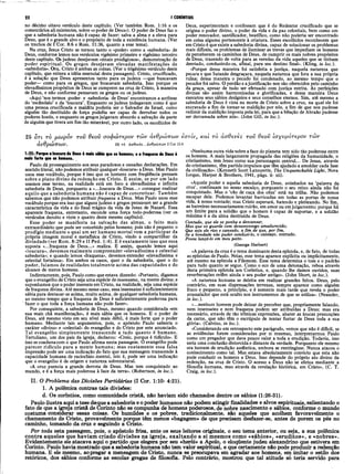 22 I CORÍNTIOS
no décimo oitavo versículo deste capítulo. (Ver também Rom. 1:16 e os
comentários ali existentes, sobre «opoder de Deus»), O poder de Deus faz o
que a sabedoria humana não é capaz de fazer: salva a alma e a eleva para
Deus, que é o grande alvo e o propósito de toda a existência humana. (Ver
os trechos de 1'Cor. 8:6 e Rom. 11:36, quanto a esse tema).
Na cruz, Jesus Cristo se tornou tanto o «poder» como a «sabedoria» de
Deus, conforme lemos nos versículos vigésimo primeiro e vigésimo terceiro
deste capítulo. Os judeus desejavam «sinais prodigiosos», demonstração de
poder espiritual. Os gregos desejavam elevadas manifestações de
«sabedoria». Ora, Cristo é ambas as coisas. (Ver o trigésimo versículo deste
capítulo, que reitera a idéia essencial desta passagem). Cristo, crucificado,
é a solução que Deus apresentou tanto para os judeus —que buscavam
poder— como para os gregos, que buscavam sabedoria. Isso porque os
elevadíssimos propósitos de Deus se cumprem na cruz de Cristo, à maneira
de Deus, e não conforme pensavam os gregos ou os judeus.
«Aqui ‘nos termos <poder> e <sabedoria> de Deus* encontramos a antítese
do ‘escândalo’ e da ‘loucura’. Enquanto os judeus indagavam como é que
uma pessoa crucificada e maldita poderia ser o Salvador de Israel, como
alguém tão destituído de força podeHa ser capaz de derrubar todos os
poderes hostis, e enquanto os gregos julgavam absurdo a salvação da parte
de alguém que tivera um fim tão miserável, por outro lado, os escolhidos de
Deus, experimentam e confessam que é do Redentor crucificado que se
origina o poder divino, o poder da vida e da paz celestiais, bem como um
poder renovador, santificador, beatífico, como não poderia ser encontrado
em coisa alguma pertencente à criatura. Esses escolhidos reconhecem que
em Cristo é que existe a sabedoria divina, capaz de solucionar os problemas
mais difíceis, os problemas de iluminar as trevas que impediam os homens
de perceberem os caminhos de Deus, de cumprir os mais nobres propósitos
de Deus, trazendo de volta para as veredas da vida aqueles que se tinham
desviado, conduzindo-os, afinal, para seu destino final». (Kling, in loc.).
«Porque dessa maneira foi satisfeita a justiça, naquela natureza que
pecara e que Satanás desgraçara, naquela natureza que fora a sua própria
ruína; dessa maneira o pecado foi condenado, ao mesmo tempo que o
pecador foi salvo. O perdão e ajustificação nos são oferecidos pelo caminho
da graça, apesar de tudo ser efetuado com justiça estrita. As perfeições
divinas são assim harmonizadas e glorificadas, e dessa maneira Deus
executou seus sábios desígnios e seus conselhos eternos. Sim, até mesmo a
sabedoria de Deus é vista na morte de Cristo sobre a cruz, na qual ele foi
encravado a fim de tornar-se maldição por nós, a fim de que nos pudesse
redimir da maldição imposta pela lei, para que a bênção de Abraão pudesse
ser derramada sobre nós». (John Gill, in loc.).
25 o t í το μω ρόν το ΰ θεοΰ σοφώ τερον τω ν ανθρώ πω ν εσ τίν, καί το άσθβνες το ΰ θεοΰ ΙσγυρότερΟ ν τώ ν
ανθρώ πω ν. 25 τό àaO evh.. .ανθρώ πω ν 2 Cor 13.4
1:25: Porque α loucura de Deus é mais sàbia que os homens; e a fraqueza de Deus é
mais forte que os homens.
Paulo dá prosseguimento aos seus paradoxos e ousadas declarações. Em
sentido literal, não podemos atribuir qualquer «loucura» a Deus. Mas Paulo
usou esse vocábulo, porque é isso que os homens com freqüência pensam
sobre o plano divino da redenção em Cristo. E assim, se por um lado
usamos esse termo, na realidade está em foco a elevadíssima e infinita
sabedoria de Deus, porquanto a «...loucura de Deus...» consegue realizar
aquilo que a sabedoria humana não é capaz de concretizar. Também
sabemos que não podemos atribuir fraqueza a Deus. Mas Paulo usou esse
vocábulo porque era isso que alguns judeus e gregos pensavam ser a grande
característica da vida e do final trágico da vida de Jesus de Nazaré. Essa
aparente fraqueza, entretanto, esconde uma força todo-poderosa (ver os
versículos dezoito e vinte e quatro deste mesmo capítulo).
Esse poder se manifesta na salvação das almas, o feito mais
extraordinário que pode ser concebido pelos homens; pois não é pequeno o
prodígio mediante o qual um ser humano mortal vem a participar da
própria imagem moral e metafísica de Cristo, vindo a compartilhar da
divindade (ver Rom. 8:29 e II Ped. 1:4). E é exatamente isso que essa
suposta «...fraqueza de Deus...» realiza. E assim, quando lemos aqui
«loucura», devemos realmente compreender «elevadíssima e celestial
sabedoria»; e quando lemos «fraqueza», devemos entender «elevadíssima e
celestial fortaleza». Em ambos os casos, quer o da sabedoria, quer o do
poder, falamos de realidades totalm ente acima das capacidades e do
alcance de meros homens.
Indiretamente, pois, Paulo como que estava dizendo: «Portanto, digamos
que o evangelho de Cristo seja uma espécie de insensatez, na mente divina; e
suponhamos que o poder inerente em Cristo, na realidade, seja uma espécie
de fraqueza divina. Até mesmo nesse caso, essa insensatez é suficientemente
sábia para destacar-se acima, muito acima, de qualquer sabedoria humana,
ao mesmo tempo que a fraqueza de Deus é suficientemente poderosa para
' fazer o que toda a força humana não pode fazer».
Por conseguinte, a sabedoria de Deus, mesmo quando considerada «em
sua mais chã manifestação», é mais sábia que os homens. E o poder de
Deus, até mesmo visto em seu nível mais débil, é mais forte que o poder
humano. Mediante tais argumentos, pois, o apóstolo Paulo salienta o
caráter «divino» e «celestial» do evangelho e do Cristo por este anunciado.
Tal evangelho simplesmente transcende a tudo quanto é humano.
Tertuliano, um dos pais da igreja, declarou: «Creio, porque é ridículo». E
isso se coaduna com o que Paulo afirma nesta passagem. O evangelho pode
parecer ridículo para a mente humana; mas exatamente essa falsa
impressão pode ser uma indicação do fato que sua mensagem transcende à
capacidade humana de raciocínio .mental, isto é, pode ser uma indicação
que o evangelho é de origem e natureza sobrenatural.
«A cruz parecia a grande derrota de Deus. Mas tem conquistado ao
mundo, e é a força mais poderosa à face da terra». (Robertson, in loc.).
II. O Pròblema das Divisões Partidárias (I Cor. 1:10- 4:21).
1. A polêmica contras tais divisões:
d. Os coríntios, como comunidade cristã, não haviam sido chamados dentre os sábios (1:26-31).
Paulo ilustra aqui a tese detque a sabedoria e o poder humanos não podem atingir finalidades e alvos espirituais, salientando o
fato de que a igreja cristã de Corinto não se compunha de homens poderosos, de nobre nascimento e sábios, conforme o mundo
costuma considerar essas coisas. Os humildes e os pobres, tradicionalmente, são aqueles que acolhem favoravelmente o
chamamento de Cristo, provavelmente porque têm menos «bagagem» de que precisam desfazer-se, antes de porem os pés no
caminho, tomando da cruz e seguindo a Cristo.
Por toda esta passagem, pois, o apóstolo frisa, ante os seus leitores originais, o seu tema anterior, ou seja, a sua polêmica
contra aqueles que haviam criado divisões na igreja, exaltando a si mesmos como «sábios», «eruditos», e «nobres».
Evidentemente ele atacava aqui o partido que elegera por seu «herói» a Apoio, o eloqüente judeu alexandrino que estivera em
Corinto. Paulo havia mostrado que a sabedoria humana não tem valor espiritual, e que certamente não pode produzir a redenção
humana. £ ele mesmo, aopregar a mensagem de Cristo, nunca se preocupava em agradar aos homens, em imitar o estilo dos
retóricos, dos sábios conforme as escolas gregas de filosofia. Pelo contrário, mostrou que tal atitude só teria servido para
«Nenhuma outra vida sobre a face do planeta tem sido tão poderosa entre
os homens. A mais largamente propagada das religiões da humanidade, o
cristianismo, tem Jesus como sua personagem central... De Jesus, através
do cristianismo, têm partido impulsos que têm ajudado a amoldar cada fase
da civilização». (Kenneth Scott Latourette, The Unquenchable Light, Nova
Iorque, Harper & Brothers, 1941, págs. ii- xii).
«Aquele poder e aquela sabedoria de Deus, aninhados na ‘palavra da
cruz’, continuam no nosso encalço, porquanto o seu reino ainda não foi
conquistado. Mas o ‘cão de caça dos céus’ está na trilha. Não podemos
escapar dele. Podemos levantar barricadas em todas as portas de nossa
vida, à nossa vontade; mas Cristo esperará, batendo e pleiteando. No fim,
as barreiras necessariamente ruirão, em amor ou em julgamento; porque há
um limite para a solidão que o homem é capaz de suportar, e a solidão
máxima é a da alma destituída de Deus.
Contudo, que ele se ponha a descansar,
Mas que os guarde com desassossego amadurecido;
Que seja ele rico e cansado, a fim de que, por fim,
Se a bondade não puder conduzi-lo, o cansaço, contudo,
Possa lançá-lo em meu peito. /
(George Herbert)
«Apalavra da cruz é o tema dominante desta epístola, e, de fato, de todas
as epístolas de Paulo. Nelas, esse tema aparece explícita ou implicitamente,
até mesmo na epístola a Filemom. Esse tema determina o tom e o padrão
para tudo quanto se se^ue. Como o eco de uma detonação, reboa através
desta primeira epístola aos Coríntios, e, quando lhe damos ouvidos, suas
reverberações retêm ainda o seu poder antigo». (John Short, in loc.).
«A natureza humana se deleita em realizar grandes feitos. Deus, pelo
contrário, em suas dispensações terrenas, sempre aparece como alguém
fraco e pequeno, a princípio, e é somente mais tarde que revela o poder
avassalador que está oculto nos instrumentos de que se utiliza». (Neander,
in loc.).
«...nenhum homem pode deixar de perceber que, propriamente falando,
nem insensatez e nem fraqueza podem ser atribuídas a Deus; mas era
necessário, através de tão irônicas expressões, abater as loucas presunções
da carne, que não têm o escrúpulo de tentar furtar de Deus toda a sua
glória». (Calvino, in loc.).
«Considerando em retrospecto este parágrafo, vemos que não é difícil, se
as evidências forem consideradas por si mesmas, interpretarmos Paulo
como um pregador que dava pouco valor a toda a erudição. Todavia, isso
seria uma conclusão distorcida e distante da verdade. Porquanto ele mesmo
era homem de erudição autêntica, embora se restringisse. Nunca atacou o
conhecimento como tal. Mas estava absolutamente convicto que esta não
pode conduzir os homens a Deus. Isso depende do próprio ato divino da
redenção, na cruz de Cristo. O acesso a Deus não se efetua mediante a
filosofia humana, mas através da revelação histórica, em Cristo», (C. T.
Craig, in loc.).
 