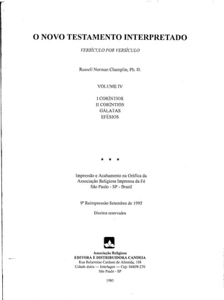 O NOVO TESTAMENTO INTERPRETADO
VERSÍCULO POR VERSÍCULO
Russell Norman Champlin, Ph. D.
VOLUME IV
I CORÍNTIOS
II CORÍNTIOS
GÁLATAS
EFÉSIOS
★ ★ ★
Impressão e Acabamento na Gráfica da
Associação Religiosa Imprensa da Fé
São Paulo - SP - Brasil
9aReimpressão Setembro de 1995
Direitos reservados
Θ
Associação Religiosa
EDITORA E DISTRIBUIDORA CANDEIA
RuaBelarmino Cardoso de Almeida, 108
Cidade dutra — Interlagos — Cep: 04809-270
São Paulo - SP
1995
 