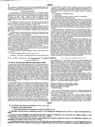 26 I CORÍNTIOS
que se alicerça e se origina em nossa fé e em nossa intimidade mística com
Jesus Cristo. Ver também os trechos de Rom. 10:4,10; 6:13; Gál. 4:5 e Fil.
3:9. E ver igualmente a passagem de Rom. 1:17.
Natureza Da Santificação
1. A santificação é a continuação da conversão, e, na realidade, é apenas
um outro nome dado à total transformação que Cristo opera em nós:
primeiramente no aspecto moral (para participarmos da própria santidade
de Deus, ver Mat. 5:48), e então no aspecto metafísico (para
compartilharmos das virtudes positivas de Deus, e, finalmente, de sua
própria natureza divina, segundo se vê nas notas sobre Gál. 5:22 e Efé.
3:19).
2. A santificação, portanto, é um termo que usamos a fim de dizermos
como a «salvação» vai se concretizando em nós, especialmente do ponto de
vista ético. (Ver as notas sobre a «salvação», em Heb. 2:3).
3. A santificação não é uma opção, que podemos aceitar se nos for
conveniente, ou rejeitar se suas exigências nos parecerem difíceis demais. A
santificação é um aspecto real da salvação, porquanto estamos sendo salvos
do pecado e seu poder. Sem a santificação, ninguém jamais verá Deus (ver
Heb. 12:14).
4. A santificação é fruição da justificação, servindo de elo necessário com
a glorificação. Assim, a cadeia dourada da salvação que Deus dá conta,
como um de seus elos, com a santificação.
5. Apesar de haver um aspecto inicial da santificação (quando Deus nos
separa do mundo, por ocasião da conversão), e de haver um aspecto
contínuo da santificação (quando Deus vai formando em nós a natureza
moral de Cristo), também existe um aspecto futuro na santificação(quanáo
seremos completamente libertados do princípio do pecado, quando
tivermos plenamente formadas em nós as virtudes morais positivas de Deus,
como o amor, a bondade, etc.). E esse aspecto futuro será um processo
eterno, porquanto a natureza moral positiva de Deus é infinita.
6. A santificação é realização do Espírito (ver I Cor. 6:11). Pode ser
imitada pelo esforço humano, pelas resoluções nobres, mas o homem não
pode produzir a santificação autêntica.
7. Sem a santificação, é impossível alguém herdar o reino de Deus (ver I
Cor. 6:9-11).
8. Ver notas completas sobre esse tema, em I Tes. 4:3.
«.. .redenção...»De todos os vocábulos que Paulo usa neste versículo, este
31 Iva καθώ ς γ έ γ ρ α π τα ι, 'Ο καυχώμενος έν κυρίω καυχάσθω.
31 Κύριοί] Θεω ρ4βΤ ert
1:31: poro que, como está escrito: Aquele que se gloria, glorie-se no Senhor.
Temos, neste versículo, uma citação livre de Jer. 9:23,24 de mistura com I
é o mais prenhe de sentido. Inclui o «resgate» que nos livra do pecado,
conforme o termo grego por detrás dessa tradução pode significar; mas
também fala da totalidade de nossa salvação em Cristo, incluindo todos os
seus aspectos. Esse é o grande tema do evangelho. Envolve os seguintes
aspectos:
1. A conversão e a regeneração inicial.
2. A justificação.
3. A participação na retidão de Cristo, mediante a santificação.
4. E inclui igualmente a glorificação final.
Essa palavra envolve o drama sagrado da alma em sua inteireza,
mostrando como ela regressa à presença de Deus e vem a participar da
natureza de Cristo Jesus. Indica o resgate da alma, a redenção da alma
humana, antes vagabunda e distanciada de Deus. Acompanha a orientação
dada à alma, ao longo da vereda de volta a Deus, até que, finalmente, a
alma chega ao seu lar e fonte originária, Deus. Envolve até mesmo o térmico
da jornada da alma, não visando apenas algum estágio ao longo do
caminho.
O vocábulo redenção, considerado em seu contexto profano, sugere a
redenção de um escravo, que era oferecido à venda em algum antigo
mercado de escravos. Por semelhante modo, a alma crente é reconduzida ao
seu lar e destino apropriados, em Cristo Jesus, tendo sido restaurada de
todo o seu desvio, tal como um escravo é redimido ou restaurado de sua vida
de humilhação na servidão. A alma humana se acha em estado de servidão
ao pecado, até que é restaurada a Deus.
No tocante a essa «redenção· final» em Cristo, ver os trechos de Luc.
21:28; Efé. 1:14 e 4:30. O termo grego apolutrosis («redenção») é usado por
dez vezes nas páginas do N.T. Sua forma verbal, todavia, é usada por nada
menos de sessenta e nove vezes, com sentidos como «libertar», «soltar», etc.
Posto que essa palavra é μsada com significados tão diversos, o conceito é
muito amplo, podendo indicar a salvação inicial, a conversão, a libertação
do próprio eu e do mundo, e o retorno para Deus. Além disso, pode servir
de termo lato e todo-inclusivo, designando a totalidade da salvação, a
obtenção do grande alvo espiritual. É neste último sentido que essa palavra é
empregada aqui, pois é colocada em último lugar na grande lista exposta
por Paulo, com o intuito de incorporar todas as idéias anteriores. (Ver o
trecho de Rom. 3:24, quanto a outras notas expositivas acerca desse
conceito. Esse comentário explica os vários usos e os sentidos básicos desse
vocábulo, juntamente com referências bíblicas ilustrativas).
31 Ό καυχώ μβνος...καυχάσθω Jr 9.24 (2 Cor 10.17)
Sam 2:10, que é muito similar ao primeiro trecho, extraída da versão da
Septuaginta (tradução do original hebraico dó A.T. para o grego,
completada cerca de duzentos anos antes do início da era cristã). (Quanto a
vim esclarecimento completo acerca da expressão «está escrito», e como
essas palavras foram usadas pelo apóstolo Paulo para vincular idéias
neotestamentárias com ο A.T., ver o décimo nono versículo deste mesmo
capítulo. Essa expressão ocorre por doze vezes nesta epístola, por dezessete
vezes na epístola aos Romanos, além de um bom número de vezes dispersas
pelas epístolas aos Gálatas e segunda aos Coríntios, além de algumas outras
poucas vezes, pelas demais epístolas do apóstolo Paulo. O apóstolo dos
gentios encontrava, nas Escrituras do A.T., a autoridade para os seus
ensinamentos, vinculando o antigo pacto ao novo, como uma revelação
divina contínua.
Cristo significa todas as coisas para nós, nossa redenção do princípio ao
fim, sendo ele a sabedoria e o poder de Deus. Dessa maneira, nenhum
homem pode vangloriar-se de si mesmo. O crente deve gloriar-se; mas
tão-somente no Senhor, que é Cristo Jesus. Na referência original desta
citação, a palavra «Senhor» é uma alusão a Yahweh, o Deus do A.T.
Todavia, nas páginas do N.T., esse termo se refere mais freqüentemente ao
Senhor Jesus Cristo. (Ver as notas expositivas referentes a Rom. 1:4, onde
isso fica demonstrado e onde se comprova também a natureza do senhorio
de Jesus Cristo. Quanto ao fato de que Cristo toma o lugar de Yahweh, eni
várias citações dessa natureza, mediante a transferência do termo «Senhor»
para Jesus Cristo, ver outros trechos bíblicos, como segue: I Cor. 2:16;,
10:22; II Cor. 10:17; Fil. 2:11 e Rom. 10:13. Ver também I Ped. 2:3).
Supor alguém que Paulo e os demais escritores sagrados do N.T.
lançaram mão apenas de versículos convenientes para se referirem à pessoa
de Jesus Cristo, sem atribuir a ele a glória e a autoridade que acompanham
tais passagens do A.T. que citaram, é supor uma profunda ignorância da
parte dos apóstolos, como se estes pensassem poder usar tais trechos
bíblicos, totalmente fora de seu contexto, aplicando-os erroneamente a
Cristo. Não nos olvidemos que os apóstolos eram judeus acostumados a
manusear com as Escrituras do A.T. Não há que duvidar que sabiam
aplicar devidamente as passagens de que se utilizaram. Propositadamente
usaram-nas para indicar Jesus Cristo, porquanto ele é o Senhor, o criador
de todas as coisas, a fonte e o alvo de toda a criação, conforme esse conceito
é desenvolvido em passagens como o primeiro capítulo da epístola aos
Efésios e o segundo capítulo da epístola aos Colossenses.
Ora, visto que toda a glória pertence exclusivamente ao Senhor, então os
crentes muito erram quando selecionam heróis, criando facções em torno
deles. O apóstolo Paulo recomenda a humildade, como remédio para esse
estado de coisas, contradizendo a atitude de orgulho, conforme já fizera no
vigésimo nono versículo. Aqui, contudo, Paulo adiciona a única base
legítima para a ufania, mostrando também em quem o crente pode e deve
gloriar-se, o que ele não incluíra naquele versículo.
Aquele que está caído, não precisa temer a queda;
Aquele que é humilde, não precisa temer ao orgulho;
E aquele que é pequeno aos próprios olhos,
Sempre terá a Deus como seu guia.
(Wendell Phillips).
Com o presente versículo podemos comparar a declaração que Paulo faz
em Gál. 6:14, onde a cruz de Cristo figura como o único fundamento no
qual o crente pode gloriar-se com razão.
Deissmann (New Light on the N .T ., pág.7) observa acerca da
importância dessa passagem em geral, do ponto de vfsta histórico, dizendo:
«...no que concerne à origem de suas congregações, entre as classes
humildes das grandes cidades, isso serve de um dos mais importantes
testemunhos históricos acerca do cristianismo primitivo». (Ver também,
desse mesmo autor, «Light from the Ancient East», págs. 7,14,60 e 142).
Capitulo 2
II: O Problema das Divisões Partidárias (I Cor. 1:10- 4:21).
1.Polêmica contra tais divisões:
e. Paulo lhes mostrara um exemplo de conduta humilde (2:1-5).
A refutação de Paulo contra a sabedoria humana, e sua exaltação da sabedoria divina, levou-o a expor três argumentos, a
S&D6T!
1. A cruz, em sua mensagem, não representa uma nova espécie de sabedoria, a ser anunciada por sofistas cristãos, o que,
erroneamente, estava sucedendo em Corinto. (Ver I Cor. 1:18-25).
2;.J.SS0, fic£|va comprovado pela natureza muito humilde dos próprios crentes de Corinto, que dificilmente poderiam ser
qualificados de sábios e nobres.(Ver I Cor. 1:26-31).
3 A própria conduta de Paulo mostrava que a fé cristã não representava alguma nova sabedoria, a ser propalada mediante a
habilidade retórica. Paulo apareceu em cena como humilde ministro de Cristo, não se exaltando a si mesmo, diferentemente do
 