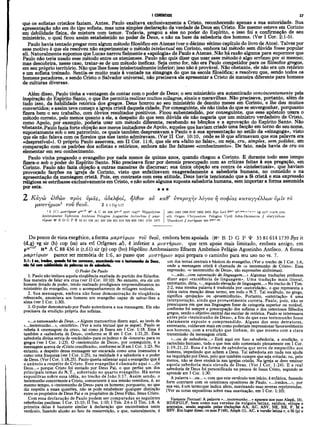 qué os sofistas cristãos faziam. Antes, Paulo exaltava exclusivamente a Cristo, reconhecendo apenas a sua autoridade. Sua
apresentação não era do tipo sofista, mas uma simples declaração da verdade de Deus em Cristo. Ele mesmo esteve em Corinto
em debilidade física, de mistura com temor. Todavia, pregou a eles no poder do Espirito, e isso foi a confirmação de seu
ministério, o qual ficou assim estabelecido no poder de Deus, e não na base da sabedoria dos homens. (Ver I Cor. 2:1-5).
Paulo havia tentado pregar com algum método filosófico em Atenas (ver o décimo sétimo capítulo do livro de Atos). Talvez por
esse motivo é que ele resolveu não experimentar o método intelectual em Corinto, embora tal método sem dúvida fosse popular
ali. Naturalmente supomos que Lucas narrou fielmente a «apologia» de Paulo a Atenas. Não há razão alguma para supormos que
Paulo não teria usado esse método entre os atenienses. Paulo não quis dizer que usar esse método é algo errôneo por si mesmo;
mas descobrira, nesse caso, tratar-se de um método ineficaz. Seja como for, não era Paulo competidor para os filosofos gregos,
em seu próprio território. Não que lhes fosse intelectualmente inferior; isso não é provável. Não obstante, ele não era um retórico
e um sofista treinado. Sentia-se muito mais à vontade na sinagoga do que na escola filosófica; e resolveu que, sendo todos os
hnmpns pecadores, e sendo Cristo o Salvador universal, não precisava ele apresentar a Cristo de maneira diferente para homens
de culturas diversas.
Além disso, Paulo tinha a vantagem de contar com o poder de Deus; o seu ministério era autenticado convincentemente pela
inspiração do Espírito Santo, o que lhe permitiarealizarmuitos milagres, sinais e maravilhas. Não precisava, portanto, além de
tudo isso, da habilidade retórica dos gregos. Deus honrou ao seu ministério de dezoito meses em Corinto, e lhe deu muitos
convertidos; e assim teve começo a igreja cristã daquela cidade. Por conseguinte, ele não tinha do que se envergonhar, porquanto
fizera bem o seu trabalho, com óbvios resultados positivos. Ficou subentendido, por conseguinte, que esse apóstolo usara o
método correto, pelo menos quanto a ele, a despeito do que sem dúvida ele não negaria que um ministro verdadeiro de Cristo,
como Apoio, por exemplo, poderia usar um método diferente, recebendo as bênçãos e a aprovação_ do Espírito Santo. Não
•obstante, Paulo fazia forte objeção aos meros imitadores de Apoio, aqueles que haviam criado uma facção em torno do seu nome,
supostamente sob o seu patrocínio, os quais também desprezavam a Paulo e à sua apresentação no estilo da «sinagoga», visto
que ele não falàva com os floreios que eles tanto admiravam. (Ver II Cor. 10:10, onde se lê que afirmavam que sua palavra era
«desprezível»). O próprio Paulo assevera, em II Cor. 11:6, que ele era «falto no falar», ou seja, cru, simples, sem polidez, em
comparação com os padrões dos sofistas e retóricos, embora não lhe faltasse «conhecimento». De fato, nada havia de cru ou
elementar em seu conhecimento.
Paulo vinha pregando o evangelho por nada menos de quinze anos, quando chegou a Corinto. E durante todo esse tempo
fizera-o sob o poder do Espirito Santo. Não precisava ficar por demais preocupado com as críticas feitas à sua pregação, em
Corinto. Paulo não fazia objeção a outras maneiras de discursar; sua única objeção era contra ós «intelectuais», que haviam
provocado facções na igreja de Corinto, visto que enfatizavam exageradamente a sabedoria humana, no conteúdo e na
apresentação da mensagem cristã. Pois, em contraste com essa atitude, Deus havia tencionado que a fé cristã e sua expressão
religiosa se estribasse exclusivamente em Cristo, e não sobre alguma suposta sabedoria humana, sem importar a forma assumida
poresta. * * *
2 Κ άγώ ελθών προς νμάς, αδελφοί, ηλθον ον καθ’ νπερο-χήν λόγον η σοφίας καταγγελλω ν ύμΐν το
μνστήριον1τον θεοΰ. 2ιιC
o
r1.17
I CORÍNTIOS 27
1 1 ίC } μυστήριον Ν* A C 88 436 itar-rl syr* copbo H ippolytus
Ambrosiaster Ephraem Ambrose Pelagius Augustine Antiochus // μαρ-
τΰρίον « ' B D G P t 33 81 104 181 326 330 451 614 629 630 1241 1739 1877
1881 1962 1984 2127 2492 2495 B yz L ed i588pt itd-den>.e.f,K,x,2 Vg syr1
' eopH arm
eth Origen Chrysostom Pelagius Cyril John-Dam aseus // ebayykXiov
Theodoret // σωτήριον 489 ^98pt·59
9
Do pontode vista exegético, a forma μαρτύρων του θβον, embora bèm apoiada (Kc B D G P SP 33 81 6l4 1739 Byz it
(d,g) vg sir (h) cop (sa) ara etí Orígenes al), é inferior a μυστήρων, que tem apoio mais limitado, embora antigo, em
p4»vtd> A C 88 436 it (r,6l) sir (p) cop (bo) Hipólito Ambrosiastro Efraem Ambrósio Pelágio Agostinho Antíoco. A forma
μαρτύριόν parece ser memória de 1:6, ao passo que μυστήριον aqui prepara o caminho para seu uso no vs. 7.
2:1: Eeu, irmãos, quando fui ter eonvosco, anunciando-vos o testemunho de Deus,
não fui cam sublimidade de palavras ou de sabedoria.
O Poder De Paulo
1. Paulo não imitava aquela eloqüência exaltada do partido dos filósofos.
Sua maneira de falar era crua (ver II Cor. 10:10). No entanto, era ele um
homem dotado de poder, tendo realizado prodigiosos empreendimentos no
ministério do evangelho, com o acompanhamento de milagres notáveis.
2. Sua mensagem, embora não fosse demonstração de eloqüência
rebuscada, anunciava aos homens um evangelho capaz de salvar-lhes a
alma (ver I Cor. 1:30).
3. O poder demonstrado por Paulo autenticava a sua mensagem. Ele não
precisava da erudição própria dos sofistas.
«...o testemunho de Deus...» Alguns manuscritos dizem aqui, ao invés de
«...testemunho...», «mistério». (Ver a nota textual que se segue). Paulo se
referia à «mensagem da cruz», tal como já fizera em I Cor. 1:18. Essa é
também a «sabedoria de Deus», conforme se lê em I Cor. 1:21,25. Essa
sabedoria divina servia de «escândalo» para osjudeus e de «loucura» para os
gregos (ver I Cor. 1:23). O «testemunho de Deus», por conseguinte, é a
mensagem acerca de «Cristo crucificado», conforme se lê em I Cor. 1:23. No
entanto, a despeito dessa mensagem ser encarada como uma insensatez e
como uma fraqueza (ver I Cor. 1:25), na realidade é a sabedoria e o poder
de Deus. (Ver I Cor. 1:18,25). Paulo queria salientar aqui o evangelho que é
o anúncio a respeito de Cristo. Esse evangelho é chamado aqui «... de
Deus...» porque Cristo foi enviado por Deus Pai, o que perfaz um dos
principais temas do N.T., sobretudo no quarto evangelho. Há notas
expositivas sobre essa idéia, no trecho de João 3:17. Assim sendo, o
testemunho concernente a Cristo, concernente à sua missão remidora, é, ao
mesmo tempo, o «testemunho de Deus» para os homens; porquanto, no que
diz respeito a essas questões, não se pode estabelecer qualquer distinção
entre os propósitos de Deus Pai e os propósitos de Deus Filho, Jesus Cristo.
Com essa declaração de Paulo podem ser comparadas as seguintes
referências paulinas: I Cor. 15:15; II Tes. 1:10; I Tim. 2:6 e II Tim. 1:8. A
primeira delas é bastante similar à declaração que encontramos neste
versículo, fazendo alusão ao fato da ressurreição, o que, naturalmente, ê
um dos temas centrais e básicos do evangelho. (Ver o trecho de I Cor. 1:6,
onde a mensagem cristã é chamada de «o testemunho de Cristo». Essa
expressão, «o testemunho de Deus», são expressões sinônimas).
«...não...com ostentação de linguagem...» Algumas traduções preferem
dizer aqui «excelência de linguagem». Uma tradução mais literal,
entretanto, diria, «...segundo elevação de linguagem...» No trecho de I Tim.
2:2, essa mesma palavra é traduzida por «autoridade», o que representa a
única outra menção desse termo, em todo o N.T. Tal vocábulo, no grego,
significa «projeção» ou «proeminência». Portanto, «ostentação» é uma
interpretação, ainda que provavelmente correta. Paulo, pois, não se
preocupava èm que sua linguagem fosse de categoria superior ou notável,
conforme foi sempre a preocupação dos sofistas e dos ostentosos filósofos
gregos, sendo o objetivo central das escolas de retórica. Paulo se interessava
antes pelo «testemunho de Deus», a fim de que esse testemunho fosse
claramente exposto e compreendido. Alguns dos seus detratores,
entretanto, cuidavam mais em como poderiam impressionar favoravelmente
aos homens, com a erudição que tinham, do que mesmo com a clara
transmissão da mensagem cristã.
«...ou de sabedoria...» Está aqui em foco a sabedoria, a erudição, o
raciocínio humano, tudo o que tem sido comentado plenamente em I Cor.
1:19,21,22. Essa é a forma de sabedoria que serve de empecilho aos
homens, impedindo que achem a Deus. Tal sabedoria em nada nos ajuda
na inquirição por Deus, pelo que também cumpre que seja evitada; ou, pelo
menos, não se deve ensiná-la nas igrejas cristãs. Na igreja se deve ensinar
aquela sabedoria mais elevada de Deus. (Ver I Cor. 1:24). E a real
sabedoria de Deus foi personificada na pessoa de Jesus Cristo, segundo se
aprende em I Cor. 1:30.
A palavra «...eu...», com que este versículo tem início, é enfática, fazendo
forte contraste com os ostentosos opositores de Paulo, «...irmãos...», por
sua vez, é um termoque indica afeto, suavizando suas severas reprimendas.
(Ver as notas expositivas sobre essa suavização, em I Cor. 1:10),
Variante Textual: A palavra *...testemunho...» aparece nos mss Aleph, (3),
BDEFGLP, bem como nas versões da vulgata latina, saidica, etiope e
aramaica, sendo seguida pelas traduções AA, AC, ASV, NE, BR, F, M e
RSV. Em lugar disso, os mss P (46), Aleph (1), AC, a versão latina r, o Si (p) e
 