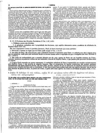 30 I CORÍNTIOS
2:5: para que a vossa fé não se apoiassena sabedoria dos homens, mas no poder de
Deus.
Paulo já havia demonstrado longa e cabalmente que a «sabedoria»
humana não pode salvar a alma. É mister o «poder de Deus» para tanto. E
esse poder opera por meio de Cristo e sua cruz, de acordo com a
proclamação do evangelho. Essa é a mensagem básica do trecho inteiro de I
Cor. 1:18-30. Para que seja válida, portanto, a ié precisa ser estabelecida,
firmada e arraigada no poder de Deus. E a própria fé é um dos aspectos do
fruto do Espírito de Deus, uma qualidade da alma, e não apenas uma
qualidade emocional ou intelectual. A sabedoria humana pode persuadir os
homens acerca de certas idéias ou doutrinas, levando-os assim a darem
assentimento mental às mesmas, como se elas fossem verdadeiras. Mas a
verdadeira fé não é apenas uma qualidade intelectual. É antes a reação
favorável da alma, com base naquilo que ela sabe acerca da mensagem de
Cristo. È à «entrega» da alma ao destino que Deus reservou para os homens
em Cristo. Por conseguinte, a fé é uma qualidade espiritual, uma motivação
e uma característica espirituais do indivíduo, e não da natureza meramente
intelectual.
Somente através dessa modalidade bíblica de fé é que'uma alma pode
novamente ser posta no caminho de retorno a Deus. (Há notas expositivas
completas sobre a «fé», nos trechos de João 3:16 e Heb. 11:1). Na igreja às
vezes a fé tem sido reduzida a mera persuasão mental e a «assentimento
verbal» diante de certas proposições doutrinárias. Ora, jsso jamais poderá
salvar uma alma, porquanto a fé é o começo da «conversão», sinônimo da.
mesma. É uma espécie de transformação inicial, operada pelo Espírito
Santo; e, como princípio, continua a transformar aos homens, porquanto o
justo viverá por fé, e avançará de fé em fé. (Quanto a notas expositivas sobre
a fé, consultar também os trechos de João 3:20; 20:29,31 e Atos 16:31).
«Aquilo que depende de um argumento engenhoso fica à mercê de um
argumento ainda mais engenhoso. Mas a fé, que em sua raiz consiste de
confiança pessoal, se origina do contacto vital da personalidade humana
com a personalidade divina. Suas afirmações não são meras declarações
abstratas, mas envolvem a experiência do livramento pessoal». (Robertson e
Plummer, in loc.).
Paulo demonstrava, pois, mediante todo o seu argumento, que a
«sabedoria humana» é algo fora de lugar na igreja cristã. Contudo, os
crentes de Corinto, por estarem erroneamente persuadidos a respeito dessa
sabedoria, tinham por isso mesmo criado facções entre eles, o que era
detrimente para o louvor e a glória de Cristo. (Ver I Cor. 1:31). Somente o
«poder de Deus» deveria ser permitido pelos crentes como a motivação e a
força controladora na apresentação da mensagem cristã. Esse é o poder que
nos compete buscar. A pregação deve repousar sobre o poder de Deus, e
jamais sobre a eloqüência humana. Não obstante, se um pregador conta
com ambas essas vantagens, então sua pregação é duplamente abençoada.
Tal pregador deve mostrar-se humilde, a exemplo de Apoio, que tanto era
eloqüente como falava com o poder do Espírito Santo. Mas aquilo que
porventura repousar sobre a «sabedoria deste mundo», perecerá juntamente
com essa sabedoria mundana.
2:6: Na verdade, entre os perfeitos falamos sabedoria, não porém a sabedoria deste
mundo, nem dos príncipes deste mundo, que estão sendo reduzidos a nada;
★★★
«...sabedoria...»
II. II. O Problema das Divisões Partidárias (I Cor. 1:10- 4:21).
1. Polêmica contra tais divisões: x
f. A sabedoria verdadeira não é propriedade dos facciosos, cujo espirito demonstra antes a ausência da influência d
Espirito Santo (2:6- 3:4).
E m seus argumentos contra os partidos facciosos, Paulo já havia mostrado que esses partidos:
1. Elevavam o homem ao lugar que só Cristo pode ocupar (I Cor. 1:13-17).
2. Àos olhos de Deus, são uma loucura, pois a sabedoria humana é insensatez para Deus; e a própria cruz não é algum novo
tipo de sabedoria; razão pela qual nenhuma facção se deveria basear sobre a suposição de que o evangelho tem essa natureza (I
Cor. 1:18-2:1).
3. Não estão de conformidade com o exemplo deixado por ele, pois, apesar de Paulo ser um humilde ministro de Cristo,
contudo, mostrava-se poderoso e eficaz em seu ministério, através do Espirito Santo, o que jamais pôde provocar divisões entre
os crentes.
4. E agora Paulo expunha um quarto argumento: A verdadeira sabedoria de Deus é transmitida aos remidos exclusivamente
pelo Espírito Santo, e não através do engenho humano. Mas os promotores de facções mostravam não possuir qualquer
manifestação real dessa sabedoria divina, em suas vidas., De fato, naquilo em que se ufanavam da sabedoria humana deixavam
entrever que o Espirito de Deus não os controlava. E issò ficava tanto mais comprovado pelo seu espirito faccioso, que só servia
para detratar da glória de Deus, na pessoa de Cristo, a quem cabe toda a glória, em todas as atividades da igreja cristã. (I Cor.
1:31).
6 Σοφίαν 8è λαλοΰμεν èv τοΐς τελείους, σοφίαν δε ου του αίώνος τούτου ovSè των αρχόντων τον αίώνος
τούτον των καταργονμενών - 6 2o0íai/...T eX cíoisEph4.13;Php3.15
informais, privadas e públicas, todas as vezes em que anunciava a Cristo,
ele ensinava a mesma mensagem.
«...entre os experimentados...» Paulo estava usando, novamente, o
vocabulário das religiões misteriosas, referindo-se aqui aos «perfeitos», aos
«iniciados». Mas, com isso, dava a entender tão-somente os crentes
maduros, aqueles que verdadeiramente estavam sendo transformados
segundo a imagem moral de Cristo, destinados a participarem também de
sua imagem metafísica. Não reduzia Paulo o cristianismo ao nível de outra
religião misteriosa, e nem aceitava seus preceitos como tais. Mas fez alusão
aqui aos crentes maduros, experimentados, em contraste com os que eram
«crianças» na fé, com os infantis na experiência cristã, segundo se lê em I
Cor. 3:1. Por conseguinte, estão aqui em foco os «espirituais»: (Quanto a
essa palavra, «espirituais», comparar com os trechos de I Cor. 14:20; Fil.
3:15 e Efé. 4:13).
Os «experimentados», que algumas traduções dizem perfeitos, são os
crentes já dotados de altas experiências cristãs; também são chamados de
«espirituais», porquanto Paulo usa esses termos de forma intercambiável.
Os gnósticos erigiam fortes barreiras entre os «perfeitos» e os simples
aderentes de sua fé; e isso causou o aparecimento de distinções radicais, em
alguns documentos cristãos de natureza mística, conforme aqueles
provenientes de Alexandria, que se referem a cristãos «esotéricos» e
«exotéricos». (Ver Eusébio, História Eclesiástica v.xi.). É verdade que Paulo
reconhecia a existência de certa gradação entre os cristãos, de conformidade
com a perfeição e a maturidade a que haviam chegado em Cristo; porém,
não estava fazendo o tipo de distinções «místicas» que havia entre os
gnósticos e entre certos cristãos de séculos posteriores. Não queria dar a
entender Paulo, com as palavras por ele utilizadas aqui, que alguns cristãos
pertenciam a alguma categoria especial por causa de experiências místicas
quanto aos mistérios reyelados, ao passo que outros ficavam do «lado de
fora» desse grupo seleto, por serem crentes de qualidade mais prosaica. Não
obstante, em um sentido bem real, isso pode refletir certa verdade. Todavia,
se Paulo se utilizava da linguagem dos místicos, não dava a tais vocábulos os
mesmos sentidos que eles lhes davam. Neste ponto ele simplesmente
estabelecia certa distinção entre crentes maduros e crentes imaturos. Os
crentes maduros, pois, podiam compreender como Paulo pregava escudado
no poder e na sabedoria de Deus, porque tinham entendimento sobre esse
aspecto da verdade. Já os imaturos preferiam sair em busca da mera
sabedoria humana, aquela sabedoria típica deste mundo ímpio, causando
ainda divisões no seio das igrejas cristãs, por causa dessa questão.
A Sabedoria De Deus
1. Sob esse título, são expostas notas completas acerca desse téma, em I
Cor. 1:30.
2. Paulo, em sua prédica, falava através da sabedoria de Deus, a saber,
Cristo, no que fazia contraste com o partido intelectualizado, que haviam
criado um evangelho filosófico. (Quanto a notas sobre esse tema, ver I Cor.
1:17 sob o título «Uso e abuso da filosofia»). É possível que os filósofos da
igreja de Corinto se inclinassem um tanto para o gnosticismo. (Ver as notas
sobre o «gnosticismo» em Col. 2:18).
3. Paulo estabelece o contraste entre a sabedoria divina, que é a fonte de
todo o bem-estar humano—incluindo a salvação—e a sabedoria humana, a
qual gera o orgulho e não consegue salvar uma alma sequer, embora possa
servir de entretenimento para a mente. Paulo mostrava-se mui amargo
contra aqueles que tinham substituído o evangelho por qualquer filosofia
humana, pois os desmascarou como orgulhosos sofistas.
O versículo seguinte dá início a uma expansão dessa idéia, falando acerca
da sabedoria de Deus, que antes estivera oculta em mistério. Porém, em
Cristo e mediante as revelações conferidas a Paulo, os segredos de Deus
agora foram «abertos» ou «revelados» (ver o nono versículo deste mesmo
capítulo), não estando mais ocultos para os crentes, e nem sendo mais
matéria de conhecimento somente dos iniciados, conforme era a situação
entre as religiões misteriosas que eram tão numerosas nos dias de Paulo,
como, por exemplo, ocorria entre muitos gnósticos. Assim sendo, se Paulo
se deixou influenciar pelos vocábulos nessas religiões misteriosas, por outro
lado não se deixou macular pelos seus conceitos, porque, em caso contrário,
ter-se-ia deixado influenciar pela própria sabedoria humana que ele
deprecia neste texto. (Quanto a notas expositivas sobre o «gnosticismo», ver
o trecho de Col. 2:18).
«...expomos...»Embora tenha usado aqui uma palavra diferente, «laleo»,
o apóstolo dos gentios não queria estabelecer qualquer distinção para com a
«pregação» que já havia mencionado. Naturalmente que nas discussões
 