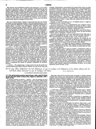34 I CORÍNTIOS
Não obstante, esse entendimento místico pode determinar o curso inteiro
da?vida de uma pessoa, pois o crente reconhece intuitivamente que isso
ccinsfitui o significado verdadeiro da existência, como alvo e destino do
homem. Então entende o crente que ainda que porventura tivesse de viver
por mil vezes, não daria nenhuma dessas vidas ao mundo, mas antes, todas
pertenceriam ao Senhor. Com base nessa compreensão intuitiva é que
aparece a dedicação do crente a Jesus Cristo, bem como seu amor a Cristo e
a Deus Pai, bem como aos seus semelhantes humanos. E isso porque o
crente é um tipo diferente de criatura, uma criatura que está sendo
transformada segundo a imagem de Cristo Jesus.
Que essa revelação divina é mística é comprovado pelo fato que envolve
até mesmo as coisas profundas de Deus; e isso seria impossível para o mero
processo intelectual. Mediante a simples erudição intelectual é impossível a
alguém chegar a conhecer essas profundezas. Ninguém pode chegar a
conhecê-las somente porque «estuda a Bíblia», ainda que esse exercício
tenha sua utilidade indiscutível. Pois basta que retiremos o Espírito Santo
de toda essa questão, e até mesmo os crentes estariam sem iluminação.
Talvez esse seja um dos motivos por que, na moderna igreja evangélica, o
verdadeiro evangelho, que inclui a transformação do crente segundo a
imagem de Cristo, é tão superficialmente conhecido que chega a ser quase
ignorado. Podemos compreender intelectualmente no que consiste o
«perdão» dos pecados. Também podemos entender intelectualmente o que
significa «mudar-se para outro mundo», a saber, para os lugares celestiais.
Porém, assumir alguém a natureza de Cristo se tomam palavras vazias, até
que o Espírito Santo as torna reais para nós. O Espírito Santo, no
momento, está formando Cristo em nós, e a nossa natureza está atualmente
sendo transformada; mas aquele alcance infinito para o qual o processo
presente aponta só pode ser compreendido e tomado real pára a alma, no
nível da alma, mediante a comunhão com o Espírito de Deus.
«...no-lo...» O «nós» é aqui enfático, em contraste com os «governantes
deste século», os quais nada sabem acerca dessas coisas. Paulo dava
prosseguimento à sua polêmica contra as divisões surgidas na igreja de
Corinto, por causa da «sabedoria humana». Ele já havia mostrado que
somente os «experimentados» (os crentes maduros) são verdadeiramente
iluminados acerca da «sabedoria» de Deus (ver o sexto versículo deste
mesmo capítulo); como também já havia mostrado que os crentes carnais,
que imitam os homens do mundo, em sua busca pela mera sabedoria
humana, dificilmente são donos de uma profunda compreensão acerca da
sabedoria divina. O remédio para essa carnalidade, pois, consiste em
esquecer a sabedorià humana, e buscar a sabedoria celeste, como alvo
primário. E isso se concretiza através da iluminação dada pelo Espírito
Santo, e certamente não através de qualquer modalidade da sabedoria
humana.
«...revelou...» No original grego, o tempo aoristo em que foi vazado este
vocábulo aponta para algum momento definido em que nos foi feita essa
11 τις γάρ oiSev ανθρώπων τα. τον άνθρωπον el μ,ή το πνβνμα τον άνθρωπον το iv αντω ; οντu>s και τα
τοΰ θξον ούδίΐς έ'γνωκ€ν et μη το π νΐΰμ α τον θΐοΰ. ιι τκ.,.αύτώ ρΓ20
.2
7
11 του άνθρωπον 2o] om Gm bo Eus Ambr
revelação. Naturalmente, esse momento foi quando Cristo entrou no palco
da existênciaTiumana. Contudo, essa revelação tem e terá prosseguimento
em Cristo, conforme também somos informados em Efé. 1:18, onde
encontramos as palavras «iluminados os olhos do vosso coração», que dizem
respeito ao presente processo de iluminação, sobretudo se considerarmos
essa declaração no original grego, cuja tradução mais correta seria «estando
sendo iluminados», etc. Que esse processo é presente fica demonstrado
também pela palavra «...perscruta...», que figura no versículo que ora
comentamos. Em outras palavras, o Espírito de Deus «está perscrutando» as
coisas profundas de Deus, e essas coisas são aquelas que ele revela aos
crentes gradativamente.
Portanto, no dizer de Findlay (in loc.): «O Espírito Santo é o órgão do
entendimento entre o homem e Deus».
«O ponto frisado por Paulo é simplesmente que o Espírito Santo
compreende perfeitamente a profundidade da natureza de Deus, e assim
também seus planos graciosos, tornando-se assim totalmente competente
para fazer aquela revelação aqui referida». (Robertson, in loc.).
«...perscruta...» Não perscruta a fim de descobrir; mas está em foco a
sondagem das profundezas de Deus, pelo Espírito Santo, em uma atividade
contínua, exata e cuidadosa». (Vincent, in loc.).
«Isso indica nâo ignorância, e, sim, um conhecimento exato, bem como o
deleite na contemplação (ver Apo. 2:23). Com isso se pode confrontar a
idéia das profundezas de Satanás (ver Apo. 2:24)». (Faucett, in loc.).
«...aqui é declarado um discernimento profundo, em virtude de sua
possessão do Espírito Santo, por parte do escritor do livro Sabedoria de
Salomão, sétimo capítulo...»(Findlay, in loc.). E a idéia aqui expressa pelo
apóstolo Paulo nâo está longe do que diz Findlay nesta citação.
«...asprofundezas...» O «espírito do homem» conhece as «profundezas do
homem», porquanto é capaz disso. Mas o Espírito de Deus é quem conhece
e revela as «profundezas» de Deus, pois somente ele pode fazer tal coisa.
(Ver o versículo seguinte).
Somente o Espírito Santo é capaz de conferir o conhecimento sobre as
profundas verdades de Deus; e isso ele fará para a alma honesta, que espera
no Senhor. Sem o Espírito Santo, porém, essas profundezas não podem ser
exploradas. Essa linguagem simbólica evidentemente é tomada por
empréstimo das coisas do mar, cujas profundezas são supostamente
insondáveis, desconhecidas para o homem-, (Ver Sal. 36:7; 92:6 e Jó 11:8).
Acerca dessas «profundezas», diz Meyer (in loc.): «Está aqui em foco toda
a abundante plenitude que Deus possui em si mesmo, tudo quanto
contribui para formar o seu ser, os seus atributos, os seus pensamentos, os
seus planos e os seus decretos». Naturalmente, esses planos e decretos
incluem o esquema inteiro da redenção humana, conforme se vê no nono
versículo deste capítulo. (Quanto às «profundezas de Deus», ver as notas
expositivas acerca de Rom. 11:33).
2:11: Pois, qual dos homens entende as coisas do homem, senão 0espirito do homem
que nele está? assim também as coisas do Deus, ninguém as compreendeu, senão 0
Espirito de Deus.
A primeira menção da palavra «...espirito...» deve ser gravada em letra
inicial minúscula, embora no original grego não houvesse diferenciação
entre letras maiúsculas e minúsculas, porquanto está aqui em vista o
espírito humano. A palavra «...Espírito...», que aparece em seguida, é um
artifício modemo de impressão, para indicar o Espírito Santo de Deus.
Algumas vezes é simplesmente impossível saber-se com certeza se está em
foco, em uma dada passagem neotestanientária, o espírito humano ou o
Espírito de Deus. Nem mesmo a presença ou a ausência do artigo definido,
no original grego, serve de grande valia nesse caso. No presente versículo,
entretanto, não aparece esse problema, porquanto o espírito do homem é
aqui contrastado com o Espírito Santo, pois o qualificativo, «...de Deus...»,
deixa isso claro, já que isso não pode dar a entender o espírito humano. .
O «espírito» é a porção imaterial do homem, a alma, que representa o
homem essencial, a verdadeira personalidade do indivíduo. O que Paulo
provavelmente desejava dizer é que, mediante o processo intuitivo, através
da comunicação com a alma, um homem pode vir a conhecer as
profundezas do seu próprio ser. O pleno conhecimento dessa realidade é
uma espécie de processo místico, e não um mero funcionamento intelectual.
Não obstante, Paulo declara que esse processo é possível, embora não seja
usual na experiência da grande maioria dos homens. Seja como for, se um
indivíduo tiver de conhecer as profundezas de seu próprio ser, a verdadeira
natureza de sua pessoa, isso só poderá ocorrer dentro do nível do «espírito»
de ser ser, e não meramente dentro dos níveis intelectual ou emocional.
O argumento, pois, é perfeitamente claro, as «
profundezas» de Deus só
podem ser conhecidas através do Espírito de Deus, porque somente ele é
capaz de penetrar no ser de Deus e compreendê-lo. Por conseguinte, o
Espírito Santo é o agente da revelação de qualquer coisa que sabemos
concernente a Deus, sem importar se pensarmos em sua pessoa, em seus
decretos ou em suas obras, pois isso necessariamente inclui tudo quanto é
inerente ao plano universal da redenção humana. Se tivermos de
compreender a glorificação dos remidos, na pessoa de Cristo, segundo a sua
imagem, á participação em tudo quanto ele tem e é, somente o Espírito
Santo pode transm itir a nós tal conhecimento. Esse tema ten} sido
abundantemente comentado nas notas expositivas sobre o versículo
anterior. Neste ponto Paulo tão-somente confirma o que ele disse ali,
mediante a adição dos pensamentos que encontramos neste versículo.
Além disso, Paulo havia de mostrar logo em seguida, no décimo segundo
versículo deste capítulo, que essas palavras se aplicavam igualmente à sua
polêmica contra as divisões provocadas pela busca da sabedoria humana na
igreja dos coríntios.” Ficamos sabendo o que devemos saber acerca das
realidades espirituais mediante essa revelação divina do Espírito Santo, e
não mediante 0 estudo acadêmico, porquanto esse estudo pode ser
destrutivo, e não benéfico. Infelizmente, porém, muitos dos crentes de
Corinto eram «carnais» (ver I Cor. 3:1), não buscando a verdadeira
sabedoria e não estando primariamente interessados pela iluminação do
Espírito; antes, buscavam a sabedoria do mundo, que glorifica ao homem.
Do Espírito Para O Espirito
1. Posto que a iluminação procede do Espírito Santo para o espírito
humano, é impossível obtê-la através da sabedoria humana. Paulo
prossegue em seu ataque contra o partido intelectualizado de Corinto, que
substituíra o evangelho por uma mensagem alicerçada sobre a sabedoria
humana, e não sobre a revelação divina.
2. Os filósofos emprestavam excessiva importância à capacidade de
raciocinar que o ser humano possui, e pensavam que elevadas verdades
podiam ser atingidas por esse meio. Paulo, porém, insistia sobre a
necessidade da iluminação através do Espírito Santo, se qualquer sabedoria
autêntica tiver de ser alcançada.
3. Paulo dava apoio às reivindicações dos místicos: Deus existe e pode
revelar-se ao homem, em sua sabedoria divina. A definição básica do
misticismo é que se trata de um contacto genuíno com o sobrenatural,
contacto esse que transcende à percepção dos sentidos, à razão e à intuição,
apesar de poder operar através da intuição.
4. Mui naturalmente, o homem é autoconsciente. Através da influência
exercida pelo Espírito, pode tomar consciência de Deus. Por meio da
iluminação é que chegamos a saber algo a respeito de Deus, de suas obras e
de seus desígnios para conosco e o gênero humano.
«Ele(Paulo)... faz uma tremenda reivindicação nesta passagem. Quando
da outorga do Espírito Santo, os homens recebem nada menos que a
autoconsciência de Deus. Portanto, tornam-se capazes de compreender sua
sabedoria secreta». (C.T. Craig, in loc.). (Quanto a notas expositivas
completas sobre o «Espírito Santo», ver o trecho de Rom. 8:1; quanto à
«trindade», ver I João 5:7. Quanto a outras notas expositivas sobre a
«iluminação conferida por Deus», ver Efé. 1:18. Quanto áo vocábulo grego
«pneuma», que designa/í) espírito humano, ver os trechos de I Cor. 5:5;
7:34; II Cor. 7:1; I Tes. 5:23 e I Ped. 3:19).
 