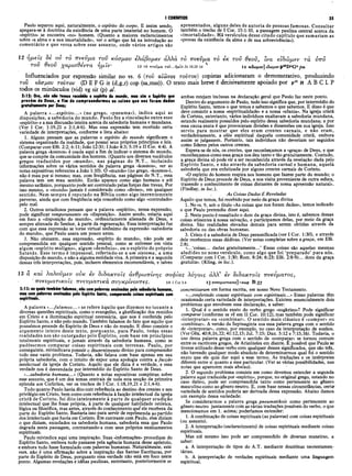 I CORÍNTIOS 35
Paulo separou aqui, naturalmente, o espírito do corpo. E assim sendo,
apegava-se à doutrina da existência de uma parte imaterial no homem. O
«espírito» se encontra «no» homem. (Quanto a maiores esclarecimentos
sobre «a alma e a sua imortalidade», ver o artigo que há na introdução ao
comentário e que versa sobre esse assunto, onde vários artigos são
apresentados, alguns deles de autoria de pessoas famosas. Consultar
também o trecho de i Cor. 15:1-10, a passagem paulina central acerca da
«imortalidade». Há versículos desse citado capítulo que sumariam as
«provas da existência da. alma e de sua sobrevivência»).
12 ημεΐς δε ου το πνεύμα τοΰ κόσμον ελάβομεν αλλά το πνεύμα το εκ τον θεοΰ, ϊνα είδώμεν τα νπό
T O V θ ε ο ν ^ α ρ ί ο θ ε ν τ α η μ ΐ ν 12 το πνβυμα το ν ...ή μ ϊν Jn 16.13—
14 12 etScu/iev] ίδα>μ€ΐ>p46D °G °p m
Influenciados por expressão similar no vs. 6 (του αίωι>os τούτου) çopistas adicionaram o demonstrativo, produzindo
roD κόσμου τούτου (D E F G it (d,g,r) cop (sa,mss)). O texto mais breve é decisivamente apoiado por p4
6 K A B C L P
todos os minúsculos (vid) vg sir (p) al.
2:12: Ora, nós não temos recebido o espirito do mundo, mas sim o Espirito que
provém de Deus, a fim de compreendermos as coisas que nos foram dadas
gratuitamente por Deus;
A palavra «...espírito...» (no grego, «pneuma»), indica aqui as
disposições, a sabedoria do mundo. Paulo fez a vinculação entre esse
«espírito» e a sua discussão inteira acerca da sabedoria humana e mundana.
(Ver I Cor. 1:19,21 e 2:1,4-6). Mas essa expressão tem recebido certa
variedade de interpretações, conforme a lista abaixo:
1. Alguns pensam que as palavras o espírito do mundo significam o
sistema organizado da maldade, que possui seus próprios princípios e leis.
(Comparar com Efé. 2:2; 6:11; João 12:31; I João 4:3; 5:19 e II Cor. 4:4). A
palavra grega «kosmos» é usada aqui a fim de indicar o sistema do mundo,
que se compõe da comunidade dos homens. (Quanto aos diversos vocábulos
gregos traduzidos por «mundo», nas páginas do N.T., incluindo
informações sobre os vários sentidos da palavra grega «kosmos», ver as
notas expositivas referentes a João 1:10). O «mundo» (no grego, «kosmos»),
nãp é mau por si mesmo; mas, com freqüência, nas páginas do N.T., essa
palavra tem um mau sentido. Então aparece como algo humano e até
mesmo satânico, porquanto pode ser controlado pelas forças das trevas. Por
isso mesmo, o «mundo» jamais é considerado como «divino», em qualquer
sentido. Nem sempre é reputado na Bíblia como algo inerentemente
perverso, ainda que com freqüência seja concebido como algo «controlado»
pelo mal.
2. Outros estudiosos pensam que a palavra «espírito», nessa expressão,
pode significar temperamento ou «disposição». Assim sendo, estaria aqui
em foco a «disposição do mundo», ordinariamente alienada de Deus, e
sempre alienada do Senhor, à parte da regeneração. Essa interpretação faz
com que essa expressão se torne virtual sinônimo da expressão «sabedoria
do mundo», que Paulo usara um pouco antes.
3. Não obstante, essa expressão, «espírito do mundo», não pode ser
compreendida em qualquer sentido pessoal, como se estivesse em vista
algum «espírito maligno», algum «demônio», ou o espírito do próprio
Satanás. Esse termo é impessoal, referindo-se a um sistema, a uma
disposição do mundo, e não a alguma entidade viva. A primeira e a segunda
dessas três interpretações, pois, incluem elementos recomendáveis, e talvez
ambas estejam inclusas na declaração geral que Paulo faz neste ponto.
Dentro do argumento de Paulo, tudo isso significa que, por intermédio do.
Espírito Santo, temos o que temos e sabemos o que sabemos. E disso é que
deve consistir a nossa «espiritualidade» e a nossa «ufania». Na igreja cristã
de Corinto, entretanto, vários indivíduos exaltavam a sabedoria mundana,
estando realmente possuídos pelo espírito dessa sabedoria mundana; e por
essa causa exata é que provocaram divisões e dissensões em sua igreja. Isso
serviu para mostrar que eles eram crentes carnais, e não eram,
verdadeiramente, a elite espiritual daquela comunidade cristã, embora
assim se julgassem. Portanto, tais indivíduos não deveriam ser seguidos
como líderes pelos outros crentes.
Espera-se de nós, Os crentes, que reconheçamos a «graça» de Deus, e que
reconheçamos como essa graça nos deu tanto e tão gratuitamente. Contudo,
a graça divina só pode vir a ser reconhecida através da revelação dada pelo
Espírito Santo, e não através da sabedoria carnal e humana, aquela
sabedoria que era enfatizada por alguns crentes carnais de Corinto.
«O espírito do homem respira nos homens que fazem parte do mundo; o
Espírito de Deus procede de Deus, e nos visita proveniente de outra esfera,
trazendo o conhecimento de coisas distantes de nossa apreensão natural».
(Findlay, in loc.).
As Coisas Dadas E Reveladas
Aquilo que temos, foi recebido por meio da graça divina
1. No vs. 9, sob o título «As coisas que nos foram dadas», temos indicado
o que Paulo pretendia dizer aqui.
2. Neste ponto é ressaltado o dom da graça divina, isto é, sabemos dessas
coisas atinentes à nossa salvação, e participamos delas, por meio da graça
divina. São realidades elevadas demais para serem obtidas através da
sabedoria ou das obras humanas.
3. Cristo é a sabedoria de Deus personificada (ver I Cor. 1:30), e através
dele recebemos essas dádivas. (Ver notas completas sobre a.graça, em Efé.
2:8).
«...'coisas... dadas gratuitamente...’ Essas coisas são aquelas mesmas
aludidas no nono versículo, como algo que foi ‘preparado’ para nós.
(Comparar com I Cor. 1:30; Rom. 8:24; 6:23; Efé. 2:8-9)... dons da graça
gratuita». (Kling, in loc.).
13 ά και λαλοΰμεν ούκ εν διδακτοί? ανθρώπινης σοφίας λόγοις άλλ’ εν διδακτοί? πνεύματος,
πνενματικοΐς πνενματίκα σνγκρινοντες. i3 iCor2.4 13Ίτν^νματικοις']-k(o
s Β 33
concretizaram em forma escrita, em nosso Novo Testamento.
2:13: as quais tambémfalamos, não compalavras ensinadas pela sabedoria Humana,
mas com palavras ensinadas pelo Espírito Santo, comparando coisas espirituais com
espirituais.
A palavra «...falam os...» se refere àquilo que dizemos no tocante a
diversas questões espirituais, como o evangelho, a glorificação dos remidos
em Cristo e a iluminação espiritual necessária, que nos é conferida pelo
Espírito Santo, e não pelo mundo. Também falamos do fato que aquilo que
possuímos procede do Espírito de Deus e não do murçdo. E disso consiste o
argumento inteiro deste texto, porquanto, para Paulo, todas essas
realidades nos são outorgadas pelo Espírito, com base em princípios
totalmente espirituais, e jamais através da sabedoria humana, como se
pudéssemos comparar coisas espirituais com terrenas. Paulo, por
conseguinte, reivindicava possuir 0 discernimento divino para compreender
todo esse vasto problema. Todavia, não falava com base apenas em sua
própria sabedoria, com o intuito de expor uma apologia contra a facção
intelectual da igreja de Corinto. Aquilo que ele dizia é a verdade, e essa
verdade nos é desvendada por intermédio do Espírito Santo de Deus.
«...sabedoria humana...» (Quanto a notas expositivas completas sobre
esse assunto, que é um dos temas centrais de toda esta secção da primeira
epístola aos Coríntios, ver os trechos de I Cor. 1:18,19,21 e 2:1,4-6).
Tudo quanto Paulo havia dito com referência ao destino dos crentes e seu
privilégio em Cristo, bem como com referência à facção intelectual da igreja
cristã de Corinto, foi dito inteiramente à parte de qualquer erudição
intelectual que lhe fosse própria, à parte de qualquer habilidade retórica,
lógica ou filosófica, mas antes, através do conhecimento que ele recebera da
parte do Espírito Santo. Bastaria isso para servir de reprimenda ao partido
dos intelectuais que havia em Corinto. Em contraste com Paulo, eles diziam
o que diziam, escudados na sabedoria humana, sabedoria essa que Paulo
degrada nesta passagem, contrastando-a com seus próprios ensinamentos
espirituais.
Paulo reivindica aqui uma inspiração. Suas «informações» procediam do
Espírito Santo, embora tudo passasse pela agência humana desse apóstolo,
e embora tudo fosse formulado com palavras humanas. Naturalmente, este
vers. não ê uma afirmação sobre a inspiração das Santas Escrituras, por
parte do Espírito de Deus, porquanto essa verdade não está em foco neste
ponto. Algumas revelações e idéias paulinas, entretanto, posteriormente se
«...conferindo cousas espirituais com espirituais...» Essas palavras têm
ocasionado certa variedade de interpretações. Existem essencialmente dois
problemas que envolvem essa declaração, a saber:
1. Qual é o sentido exato do verbo grego «sugkrino»? Pode significar
comparar (conforme se vê em II Cor. 10:12), mas também pode significar
«interpretar» ou «combinar». O sentido mais clássico é «compor» ou
«combinar». A versão da Septuaginta usa essa palavra grega com o sentido
de «interpretar», como, por exemplo, no caso da interpretação de sonhos.
(Ver Gên. 40:8,16,22; 41:12,15; Juí. 7:15; Dan. 5:12 e 7:15,16). Todavia, o
uso dessa palavra grega com o sentido de «comparar» se tomou comum
entre os escritores gregos, de Aristóteles em diante. É possível que Paulo se
tivesse utilizado desse verbo com qualquer desses significados, que são três,
não havendo qualquer modo absoluto de determinarmos qual foi o sentido
exato que ele quis dar aqui a -esse termo. As traduções e os intérpretes
diferem entre si quanto a esse particular. (Ver as várias possibilidades, nas
notas que aparecem mais abaixo).
2. O segundo problema consiste em como devemos entender a segunda
palavra aqui traduzida por «espírito», porque, no original grego, estando no
caso dativo, pode ser compreendida tanto como pertencente ao gênero
masculino como ao gênero neutro. E, com base nessas circunstâncias, certar
variedade de sentidos poderia ser derivada dessa expressão. Abaixo damos
um exemplo dessa variedade:
Se considerarmos a palavra grega pneumatikois como pertencente ao
gênero neutro juntamente com as várias traduções possíveis do verbo, o que
mencionamos em 1. acima; poderíamos entender:
1. A combinação de coisas espirituais (as palavras) com coisas espirituais
(ou assunto).
2. A interpretação (esclarecimento) de coisas espirituais mediante coisas
espirituais.
Mas até mesmo isso pode ser compreendido de diversas maneiras, a
saber:
a. A interpretação de tipos do A.T. mediante doutrinas neotestamen-
tárias.
b. A interpretação de verdades espirituais mediante uma linguagem
espiritual.
 