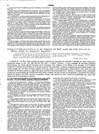 36 I CORÍNTIOS
c. A interpretação de verdades espirituais mediante as faculdades
espirituais.
Dessas três possibilidades somente a primeira, (a), é totalm ente
impossível, porquanto, quando Paulo assim escreveu, ainda não existia o
«cânon» do N.T. E as duas outras possibilidades são defendidas por seus
respectivos advogados.
Se considerarmos a palavra grega pneumatikois como pertencente ao
gênero masculino, então existem as seguintes possibilidades:
1. Poderia estar em foco a adaptação (combinação) de assuntos
espirituais para ouvintes espirituais (que talvez fossem os crentes
«experientes» ou maduros, que são mencionados no sexto versículo deste
capítulo, ou talvez fossem todos os crentes, os quais são aceitos como
possuidores do Espírito Santo; embora a primeira dessas possibilidades seja
a que mais se coaduna com o presente contexto).
2. Também pode estar em foco a interpretação de verdades espirituais
por parte de ouvintes espirituais (com as mesmas variações possíveis que na
primeira posição, acima).
Em favor do gênero neutro da palavra grega «pneumatikois» poder-se-ia
argumentar que isso preservaria o mesmo gênero para ambas as palavras
aqui usadas para indicar «espírito». Porém, por qual motivo Paulo seria
forçado a observar alguma minúcia gram atical dessa ordem? Se
porventura ele desejava dizer alguma oútra coisa (conforme se imagina, nas
duas últimas interpretações), ser-lhe-ia impossível ter preservado o mesmo
gênero.
Em favor do gênero masculino dessa palavra grega tem sido dito que isso
concordaria melhor com aquilo que aparece em seguida, neste mesmo
capítulo, isto é, que Paulo estava tratando com pessoas «espirituais» (o que
seria expresso através do gênero masculino, e não do gênero neutro). (Ver os
versículos décimo quarto a décimo sexto deste mesmo capítulo). Talvez essa
seja uma boa observação. Na realidade, entretanto, não dispomos de meios
que nos capacitem a decidir, de modo absoluto, de que lado está a razão.
As traduções abaixo citadas ilustram os sentidos possíveis envolvidos
nesse vocábulo grego, usado por Paulo·.
1. A tradução portuguesa IB, que serve de base textual deste
comentário, conforme vimos acima, dá preferência ao gênero neutro, dando
ao verbo o sentido de «conferir», evidentemente com a significação de
«comparar». Ver também a tradução inglesa KJ.
2. As traduções inglesas RSV e NE, aqui traduzidas para o português,
dizem: «...interpretando a verdade espiritual para aqueles que possuem o
Espírito». Essas traduções pensam que «interpretar» é o sentido do verbo
grego, e que o vocábulo grego pertence ao gênero masculino, daí a tradução
«Espírito», dando a entender a presença habitadora do Espírito de Deus, e
não meramente aqueles que possuem qualidades cristãs sazonadas.
3. A tradução inglesa WM, aqui vertida para o português, prefere
traduzir: «Adaptando palavras espirituais a verdades espirituais». O verbo
aparece então com o sentido de «combinar», ao passo que o gênero neutro é
escolhido para a palavra «espírito». Assim também diz a tradução
portuguesa BR, em sua substância.
Na verdade, não dispomos de qualquer maneira de determinar qual é a
tradução correta. Todas essas traduções envolvem alguma verdade, e toda a
questão gira em torno da verdade exata que Paulo queria frisar aqui.
Mas pelo menos podemos dizer com certeza que Paulo desligou toda a
nossa pregação e ministério do terreno carnal e inclinado para as coisas do
mundo, com o que o partido dos «intelectuais», na igreja cristã de Corinto,
havia vinculado o ensinamento cristão, porquanto enfatizavam a sabedoria
humana, provocando o surgimento de facções naquela comunidade cristã.
14 φνχίκός Sè άνθρωπος ού δεχεται τα τον πνεύματος τον θεοΰ1
1
, μωρία γά ρ αύτώ εστιν, καί ον
δύναται γνώ ναι, οτι πνενματικώ ς άνακρίνεται·
* 14 jC j του θίοΰ p'·'"''··» Ν A Β C D G Ρ Ϋ 33 81 88 104 181 326 436
614 629 630 1241 1739 1877 1881 1962 1984 1985 2127 2492 2495 Byz Lect
itar’d·dem.e, f.K.m.r*,*,* Vg syrh cop®8·bo·fay arm Naassenes Valentinians C lem ent
Origenf!r'lllt Eusebius Ambrosiaster H ilary Ambrose Didym us A ugustine //
àyíov eth // omit 330 451 syrP M arcion V alentinians1
1
0
®
· 10 Irenaeue Irenaeus*r'!ftt
C lem ent Tertullian Origen H ilary A thanasius Epiphanius Chrysostom
Jerom e Theodotus-Ancyra
14 μ ω ρ ία ...k a n v 1 Cor 1.23
A omissão de του θεοΰ (uma omissão que aguça a precisão do argumento do apóstolo) é apoiada por vários manuscritos
minúsculos gregos (2 216* 255 330 440 451 823 1827), o Siríaco Peshitta,. e certa variedade de escritores patrísticos
(Valentiniano (sg. Irineu (gr,lat) Clemente (2/3) Tertuliano (vid) Orígenes (2/6) Hilário (1/2) Atanásio (1/2) Epifânio
Crisóstomo Teodoreto (1 / 2)Jerômio (2 / 3) Teodoto-Ancira). Por outro lado, o consenso esmagador dos testemunhos gregos e das
versões antigas diz του θεοΰ (a forma singular αγίου no etíope, é uma substituição compreensível), bem como por certa
variedade de escritores patrísticos, alguns dos quais também citam a forma mais breve. Embora a comissão tivesse considerado
seriamente a possibilidade gue a forma mais breve fosse a original, em face do peso, da antigüidade e diversidade da evidência
externa em apoio a του θεοΰ, sentiu-se compelida a incluir essas palavras no texto, apesar da possibilidade que sejam uma
adição natural introduzida por copistas.
2:14: Ora, o homem natural não acolta as coisas do Espirito de Deus, porque para ele
são loucura; e não pode entendS-las, porque elas se discernem espiritualmente.
A palavra aqui traduzida por «...natural...», se fosse mais literalmente
traduzida seria «psíquico», isto é, controlado pela «alma». Paulo se utiliza
aqui da forma adjetivada da palavra grega «psuche», que usualmente é
usada nas páginas do N.T. para indicar a porção «imaterial» do ser
humano, e que foi o vocábulo usualmente empregado por Platão. Essa
palavra grega, todavia, não precisa significar necessariamente isso; pois
também pode ter certa variedade de significados, conforme se vê abaixo:
1. Pode significar o princípio vital da existência, sem qualquer alusão à
porção imaterial do homem.
2. Pode significar a «vida terrena», sem qualquer tentativa de descrever a
natureza metafísica do homem. (Ver Mat. 6:25; Luc. 12:22 e ss.; Atos
20:24,27).
3. Pode significar a alma imortal do homem. (Ver Luciano, Dial. Mort.,
17,2; Josefo, Antiq. 6:332; Atos 2:27; Sal. 16:10), Dessa maneira é que
Platão usualmente empregava esse termo grego. (Ver Platão, Edon, 28p,
80a).
4. Pode significar a sede ou centro da vida interior do homem, incluindo
os seus deSejos, as suas emoções, etc., mas sem qualquer tentativa de
descrever metafisicamente ao homem. (Ver Bar. 2:18b; Apo. 18:14; Heb.
12:3 e Isa. 58:3,5).
Em sua forma adjetivada, sobretudo quando esse termo é contrastado
com o vocábulo «espiritual», que é o caso aqui encontrado, pode significar
simplesmente aquilo que é «físico», que é «não-espiritual», que é natural.
Em I Cor. 15:44a há uma referência ao «corpo físico», em contraste com o
corpo espiritual. Também se pode examinar I Cor. 15:46. E, no trecho de
Jud. 19 essa palavra é usada como sinônimo de «mundano».
Por igual modo, poder-se-ia conceber que essa palavra indique os crentes
«carnais», aqueles a quem Paulo aqui repreendia, os membros do «partido
intelectual», que dava excessiva importância à sabedoria humana. Esse
sentido pode ser percebido se levarmos em conta apenas o mundo, e não o
contraste com os crentes «espirituais». Porém, isso não é muito provável
quando consideramos que no primeiro versículo do terceiro capítulo desta
epístola encontramos outro vocábulo para indicar esses irmãos na fé, a
saber, a palavra «carnais», que é tradução do termo grego «sarkikoi».
Também precisamos notar que esse mesmo versículo exige que falemos de
um homem natural, e não meramente de um homem carnal. Portanto,
encontramos aqui a menção de três classes de indivíduos:
1. O homem «natural» (no grego, psuchixos), que é o indivíduo em estado
natural, sem o Espírito de Deus, o homem ainda não regenerado.
2. O homem «espiritual» (no grego, pneum atikos), que é o homem
regenerado. Paulo não fazia distinção, no décimo quarto versículo, entre
esses e os «experimentados» ou espiritualmente maduros.
3. Então, em I Cor. 3:1, aparece o homem «carnal» (no grego, sarkinos),
que é o crente que ainda não é maduro, espiritualmente falando.
Devemos observar que o homem «natural» não é aqui eqüivalente ao
homem «carnal»; e Paulo também não estava identificando esses homens
não-regenerados com aqueles envolvidos em várias modalidades de pecados
e corrupções. Dizia simplesmente que eles, os «naturais», não têm o Espírito
de Deus, não conheceram ainda a «regeneração», e, portanto, desconhecem
a iluminação espiritual que tem sido salientada nesta passagem, como
propriedade dos remidos. Tais homens pensam que as realidades do
Espírito de Deus são «...loucura...» ou insensatez. E, com essa descrição,
Paulo retorna às descrições que fazia de tais pessoas, conforme se lê em I
Cor. 1:18,19,23 e 2:6. O homem «natural» é descrito como alguém que não é
«capaz» de discernir as realidades do Espírito Santo. Já quanto ao crente
«carnal» precisamos dizer que embora sua visão espiritual talvez esteja
obscurecida, não podemos dizer que ele «não pode» compreender as
realidades espirituais. Portanto, está aqui em foco o homem «natural», e
não o crente «carnal».
As realidades espirituais, o evangelho, a redenção que há em Cristo, a
iluminação espiritual e a glorificação final são as coisas que têm sido
descritas neste capítulo, as quais também só podem ser reconhecidas
mediante a operação do Espírito Santo no íntimo, mediante a sua benéfica e
transform adora influência, segundo é enfaticamente ensinado nos
versículos décimo e décimo primeiro deste capítulo. Paulo meramente
reitera aqui essa idéia. Por conseguinte, os sábios de conformidade com o
mundo, os príncipes, os filósofos, os escribas, os retóricos, os sofistas, etc.,
são destituídos da autêntica sabedoria, porquanto também não têm o
Espírito. Na presente polêmica, assim sendo, o apóstolo dos gentios está
como que indagando: «Como podeis vós, os ‘crentes’ de Corinto, exaltar à
sabedoria terrena, às custas da reputação de Cristo? Dessa sabedoria nâo
pode resultar o que é ‘espiritual’, e nem o ensinamento sobre as realidades
espirituais em torno das quais gira a igreja cristã!»
«No trecho de Rom. 8:7, Paulo declara definidamente a incapacidade da
 