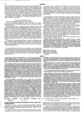 38 I CORÍNTIOS
seio da igreja cristã de Corinto. Paulo dizia, portanto, que nenhum dos seus
detratores era capaz de julgá-lo, pois somente o Senhor podia fazer isso
realmente. Ninguém possui da «mente» do Senhor em dose suficiente para
substituí-lo nesse mister. (Com isso se pode comparar o trecho de I Cor.
4:3-5, que é paralelo a esta passàgem). Paulo afirma que para ele era
questão de pouca monta o ser «julgado» pelos seus detratores de Corinto,
pois nem ele mesmo podia avaliar-se devidamente. Toda a avaliação
semelhante deve proceder da parte do Senhor. Por conseguinte, diz ele,
«...nada julgueis antes de tempo...», pois haverá ocasião em que Deus trará
todas as coisas à luz, estabelecendo o julgamento apropriado acerca de
todos os homens e suas ações.
Possuidores Da Mente De Cristo
Quais são os significados vinculados a essa expressão?
1. A mente espiritual (possuída por Cristo), não julga nem censura.
Indiretamente, pois, Paulo desfecha um golpe contra a atitude censuradora
de seus oponentes.
2. Mais particularmente, o argumento afirma: «Nenhum homem pode
julgar-me com retidão. Isso porque ninguém pode instruir ao Senhor, e eu
possuo a sua mente». Foi uma ousadíssima assertiva da parte de Paulo.
Portanto, o vs. 15 afirma que o homem espiritual julga a todas as coisas,
mas que ele mesmo por ninguém é julgado. Tudo isso é argumento
polêmico, naturalmente. Paulo havia sido severamente censurado pelos seus
críticos gratuitos, especialmente pelos do partido intelectualizado em
Corinto. Estes promoviam um evangelho alicerçado sobre a sabedoria
humana; mas ele pregava o evangelho alicerçado sobre a revelação divina da
salvação, por meio de Cristo e sua cruz. Essa é a demonstração da sabedoria
divina. «Ninguém pode censurar-me», diz Paulo, «porque tenho a mente de
Cristo».
3. Popularmente, essa afirmativa de Paulo é usada para opoiar a idéia de
que o indivíduo espiritual desenvolve em si mesmo a «mentalidade de
Cristo», as suas atitudes, discernimentos e pontos de vista sobre as coisas.
Naturalmente, há nisso uma certa verdade, embora não seja o que está aqui
em vista, especificamente.
«A ‘mente de Cristo’ é correlativa ao seu Espírito, que é o Espírito de
Deus (ver Rom. 8:9 e Gál. 4:6), e essa mente pertence àqueles que estão
com ele, em virtude da união vital que desfrutam com ele (ver Gál. 2:20,21;
3:27; Fil. 1:8 e Rom. 13:14). O pensamento é o mesmo que foi expresso no
décimo segundo versículo, embora vazado de outra maneira». (Robertson e
Plummer, in loc.).
A palavra «...Nós...», neste caso, é enfática. (Ver esse uso por toda a
porção inicial desta epístola, em I Cor. 1:18,23,30 e 2:10,12). Paulo quis
apontar para o homem «espiritual», contrastando-o tanto com o homem
«natural» (ver I Cor. 2:14) como com o homem «carnal» (ver I Cor. 3:1).
Todos os crentes possuem o Espírito Santo, mas nem todos eles são
indivíduos suficientemente espirituais para reivindicarem a posse da mente
ou consciência de Cristo, o que fica claramente demonstrado na experiência
humana diária.
A declaração que o apóstolo dos gentios faz aqui é muito forte. Suas
palavras eqüivalem dizer que aqueles que pretendem julgar ao homem
espiritual e avaliar o seu caráter, na realidade estão procurando «instruir ao
Senhor», o que, como é óbvio, é um grande absurdo; pois é tão presunçoso
esse indivíduo que tenta ocupar uma função que somente o Senhor Jesus
pode ocupar, dando a entender que o Senhor não se desincumbiu
corretamente dessa missão, necessitando assim da ajuda humana.
«Declarado de forma silogística, esse argumento diria mais ou menos
como segue: Ninguém pode instruir ao Senhor. Temos a mente do Senhor.
Portanto, ninguém nos pode instruir ou julgar». (Hodge, in loc.).
A palavra «...Senhor...», neste caso, mui provavelmente é uma referência
a Jesus Cristo, o que é comum nos escritos do N.T., até mesmo quando o
termo «Senhor» se refere obviamente ao Deus dos judeus, isto é, Yahweh.
(Ver as notas expositivas sobre o emprego do termo «Senhor», com
referência a Cristo, em Rom. 1:4, que também expõe o tema do «senhorio
de Jesus Cristo». Quanto a notas expositivas sobre a propriedade do uso
desse termo para com Cristo, ver I Cor. 1:31).
«Tais intercâmbios deixam entrever a sua ‘convicção mais íntima sobre a
deidade de Cristo’». (Findlay, in loc.).
Variante Textual·. Ao invés das palavras «...mente de Cristo...», alguns
manuscritos dizem «mente do Senhor». Assim dizem os mss BD(1)FG; e os
pais da igreja Agostinho e Ambrosiaster assim citam essa passagem em seus
escritos. As palavras «...de Cristo...» aparecem nos mss P (46), Aleph,
ACD(3)ELP, nas versões da Vulgata latina, bem como no Si, no Cóp e no Arm,
sendo assim também citado este texto por Órígenes. Mui provavelmente esse é
o tèxto correto. A modificação para «Senhor» deve ter ocorrido por atração da
mesma palavra, usada neste versículo. (Ver o artigo referente ao estudo dos
manuscritos do N.T., na introdução ao comentário).
Espírito Santo, todo divino,
Habita neste meu coração;
Derruba todo o trono idólatra,
Reina supremo e reina sozinho.
(A.Reed).
Capítulo 3
Este terceiro capítulo dá prosseguimento ao argumento que aparece no
capítulo anterior, iniciado em I Cor. 2:6, a saber, que a verdadeira sabedoria
não é propriedade dos facciosos. (Quantoanotasdeint;roduçâoaessetema,ver I
Cor. 2:6). Somentejá no quinto versículo deste terceiro capítulo é que esse tema
muda, onde se toma no seguinte: Os verdadeiros apóstolos não são rivais entre
si. '
Nos versículos primeiro a quarto deste capítulo, Paulo faz a aplicação direta
de seus argumentos anteriores. Ele demonstrara que buscar e ensinar a
«sabedoria humana» é algo prejudicial para a igreja cristã; e que aqueles que
assim agem na realidade não são homens espirituais, mas antes, carnais. E
agora ele passa a demonstrar que a camalidade daquele grupo de crentes de
Corinto, que permitiam que tais retóricos e sofistas os desviassem da
simplicidade do evangelho, era o fator que causara tantas divisões naquela
congregação cristã. Era necessário, pois, (jue aqueles crentes reconhecessem
ser isso resultado de sua camalidade. E, assim sendo, não somente a classe dos
intelectuais exibira a sua camalidade, por buscarem como seu alvo coisas
meramente terrenas, mas também a igreja de Corinto em geral se tomara
culpada, por permitir a existência de tal condição, chegando ao extremo de
selecionar partidos, contra e a favor de certos líderes, que passaram a ser
considerados os «heróis» ou os campeões dos vários grupos, como Apoio,
Paulo, Pedro e outros.
A nota que passamos a transcrever, de C.T. Craig (in loc.), demonstra
grande percepção, devendo ser considerada seriamente: «Paulo chega neste
ponto à aplicação e à sua defesa própria. Superficialmente considerada, esta
passagem parece envolver Paulo em autocontradição. Ele estava escrevendo
para crentes batizados, que haviam recebido o Espírito através da fé e do
batismo. Contudo, acusa-os de não terem o Espírito. Nem ao menos eram
controlados pela «alma», e, sim, pela «carne». Por conseguinte, eram ‘carnais’.
Não conservando a maneira usual de traduzir, a versão inglesa RSV diz
‘homens da came’. A chave dessa dificuldade pode ser encontrada na principal
contribuição de Paulo ao conceito neotestamentário do Espirito. Todos os
cristãos primitivos atribuíam a profecia, as línguas e os milagres à obra do
Espírito. Mas Paulo nos apresenta uma interpretação essencialmente moral.
Visto que Cristo é o Espírito, os frutos do Espírito são os principais valores
morais. (Ver Gál. 5:22,23). Onde esses frutos se fazem ausentes, segue-se
necessariamente que o Espírito nada é senão uma possibilidade latente neles.
Encontramos idêntico antinômio no oitavo capítulo da epístola aos Romanos.
Lemos, em Rom. 8:9, que os leitores não se encontram na came, posto que o
Espirito de Deus habita neles. Contudo, no trecho de Rom. 8:12, são eles
3 Κάγώ, αδελφοί, ούκ ηδυνηθην λαλήσαι νμϊν
Χριστω. 3 1 Jn 16.12
3:1: Εeu, irmãos, não vos pudefalar como a espirituais, mas como a carnais, como a
criancinhas em Cristo.
O vocábulo «...irmãos...» é um termo que subentende afeição, usado para
suavizar as severas reprimendas que Paulo precisava dirigir contra os
crentes de Corinto. (Ver outros usos desse termo em I Cor. 1:10,26; 2:1; 4:6;
10:1; 12:1 e 14:20).
«...espirituais...» Paulo postulou aqui três classes de homens, a saber,
«espirituais», «carnais» e «naturais». Os homens espirituais e os carnais são
exortados a não viverem segundo a carne. E aqui, em Corinto, os ciúmes e as
contendas que haviam causado suas divisões partidárias eram sinais de uma
vida vivida de conformidade com a carne. E o resultado ético disso comprovava
a ausência daquilo através do que somente se poderia perceber a sabedoria de
Paulo».
Essa observação de C.T. Craig se reveste de importância porque aponta para
aquela verdade tão óbvia, mas, ao mesmo tempo, tão freqüentemente
negligenciada, que ensina que a transformação moral do crente, segundo a
imagem de Cristo, é o resultado inevitável da presença habitadora do Espirito
de Deus. Essa é uma operação distintiva do Espírito Santo, a qual, por sua vez,
provoca a transformação metifísica, através da qual os remidos são revestidos
da verdadeira e essencial natureza de Jesus Cristo.
Porque se pensaria impossível que a igreja cristã não esteja entremeada de
muitos exemplos de imitação, sob a bandeira do cristianismo?
Paulo asseverava, portanto, que a camalidade não se coaduna bem com a
idéia de que o Espirito de Deus habita em um indLivíduo, a ponto de dotá-lo para
o exercício de manifestações espirituais. Aquele que é suficientemente cheio e
controlado pelo Espírito Santo, a ponto de exercer dons miraculosos,
necessariamente deve ser controlado, no nível moral, pelo Espírito de Deus,
participando assim da natureza moral de Jesus Cristo. Aquilo que contradiz a
esse princípio não passa de uma ilusão. Isso não significa, entretanto, que o
homem espiritual e dotado pelo Espírito Santo não possa cair, até mesmo em
falhas sérias; mas significa que «...pelos seus frutos os conhecereis», segundo
ensinou Cristo, em Mat. 7:20.
No entanto, aqueles crentes de Corinto eram «carnais». Todavia, tinham
muitos dons espirituais, supostamente. Paulo não negaria que aqueles crentes
possuíam o Espírito Santo, porquanto ninguém pode ser verdadeiro crente se
não tiver o Espírito de Cristo, ja que ele é o agente da fé, da conversão e da
regeneração. Mas parece que Paulo punha em dúvida a validade daquelas
manifestações espirituais e do poder através do Espírito Santo, a menos que a
natureza moral de Cristo se tomasse evidente para os homens. Paulo estava à
beira de reputar os seus detratores como «falsos apóstolos», indivíduos
fraudulentos, suspeitando que os seguidores dos tais tivessem qualquer
manifestação autêntica dos dons espirituais. Naturalmente, ele não quis dizer
isso de maneira universal, como se pudesse ser feita tal generalização no caso
dos crentes de Corinto, conforme nos mostra o trecho de I Cor. 1:4*6, onde
Paulo demonstra sua confiança na validade de seus dons espirituais,
resultantes da obra verdadeira de Cristo, no meio deles.
ώς ττνζνματίκοΐς άλλ* ώς σαρκίνοις, ώς νηπίοις. èv
3. χ σάρκινους] -ικοις G pi ζ
ambos crentes, mas de inclinações opostas. Os homens naturais sao os
indivíduos ainda sem regeneração. (Ver as notas expositivas a esse respeito
em I Cor. 2:14, onde as palavras gregas são explicadas).
«...carnais...» Em outras palavras, «homens da carne», ou seja, crentes
controlados pela carne. É possível interpretar que esse adjetivo significa que
as pessoas assim qualificadas são inteiramente destituídas do Espírito de
Deus (se considerarmos tão-somente o sentido verbal), mas o contexto geral
não nos permite tirar essa conclusão. Mui facilmente, entretanto, Paulo
 