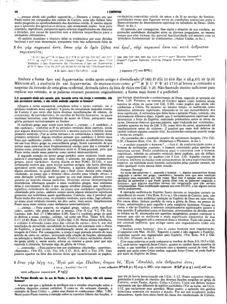40 I CORÍNTIOS
«...porque ainda não podíeis suportá-lo...» Durante o tempo em que
Paulo esteve em companhia dos crentes de Corinto, estes não tinham feito
muito progresso no aprofundamento das doutrinas cristãs. E mesmo depois
que o apóstolo dos gentios os deixou, não avançaram muito; bem pelo
contrário, regrediram, porquanto agora estavam engalfinhados em disputas
e divisões, por causa de questões sem a mínima importância para o
verdadeiro cristianismo.
«O espírito mundano e imaturo deles se evidenciava por suas divisões
facciosas e por suas desavenças, porquanto tudo isso subentende falta de
3 eri yàp σαρκικοί eare. οττον γαρ εν ύμΐν ζηλο?
ττ€ριιτατ€Ϊτ€;
1 3 IC ( épis N (A epeis) B C Ρ Φ 81 181* 630 1739 1877 1881 i t 1™·
m.r1,*,* Vg f> arm pfI, Clem ent Origen (Eusebius epees) Cyri]
Euthaiiup // epts δ ιχοστα σία 623 Chrysostom // epts καί δ ιχοστα σία ι
p46 D (G épeis) 33 88 104 181™ 326 330 436 451 614 629 1241 (1062 ά ρχοστασία)
3 kv ύ μ ΐν ,.Λ ρ ΐϊ 1 Cor 1.10-11; 1 1 .1 §
verdadeira comunhão cristã, de amor e de fé no serviço do Senhor,
qualidades essas que figuram entre as condições essenciais para o
desenvolvimento do discernimento espiritual na sabedoria de Deus». (John
Short, in loc.).
«O apóstolo, por conseguinte, lhes expôs o absurdo de sua conduta, ao
pretender estabelecer distinções entre os diversos pregadores, ao mesmo
tempo que eles tinham tão parcial fam iliaridade até mesmo com os
‘princípios fundamentais’ do cristianismo». (Adam Clarke, in loc.).
καί epis1, ούχΐ σαρκικοί iore και κατά άνθρωπον
I 1984 1985 2127 2492 2495 B yz L ed it"·1
1
···'·· syrr·» M arcion Irenaeus*1
··1
··
O rigenlftt C yprian Ephraem Ambrose Pelagius Jerome Augustine Theo-
doret
[
3 σαρκικόi Io] -ivoi D*G |
Embora a forma ípis καί διχοστασίαι tenha apoio antigo e diversificado (P (46) D (G) 33 614 Byz it (d,g,6l) sir (p,h)
Márciom al) , a ausência de και διχοστασίαι de manuscritos como pu”*
‘<!< B C P t 81 1739 al levou a comissão a
suspeitar da intrusão de uma glosa ocidental, derivada talvez da lista de vícios em Gál. 5:20. Nâo havendo motivo suficiente para
explicar sua omissão, se as palavras estavam presentes originalmente, a forma mais breve é a preferível.
3:3: porquanto ainda sois carnais; pois, havendo entre vós inveja e contendas, não
sois porventura carnais, e nâo estais andando segundo os homens?
(Quanto a notas expositivas completas sobre o termo «carnal», ver o
primeiro versículo deste capítulo). A prova da camalidade daqueles crentes
de Corinto é que entre eles havia diversas manifestações de ciúmes, de
contendas, de partidarism o, de escolha de heróis humanos, os quais
recebiam honrarias, com detrimento do nome de Cristo, porquanto essa
glória pertence exclusivamente ao Senhor.
O vocábulo grego aqui usado para indicar «...carnais...» é «sarkikoi», e
não «sarkinoi», conforme se lê no primeiro versículo deste capítulo, ainda
que alguns manuscritos apresentem a mesma palavra também nesse
primeiro versículo. (Ver as notas textuais e os comentários a respeito desse
primeiro versículo). Alguns eruditos pensam que «sarkikoi» é termo mais
fraco que «sarkinois»; porém, o leitor que acompanhar as referências dadas
em um bom léxico grego ou concordância grega, ficará convencido de que
ambas essas palavras eram freqüentemente usadas para dar a entender a
mesma coisa, porquanto são sinônimos entre si. É bem provável, pois, que
Paulo tenha usado essas palavras como termos intercambiáveis.
A segunda menção do termo grego sarkikoi neste versículo (onde essa
palavra é empregada por duas vezes), é alterada, em alguns manuscritos
gregos, para «sarkinoi». Assim dizem os mss P(46), D(1)G, o que
certamente mostra que, para muitos escribas antigos, não havia diferença
apreciável entre essas palavras. Portanto, a suposta distinção feita por
alguns estudiosos, os quais dizem que o final «inos» denota uma relação
«material», ao passo que o término «ikos» envolve uma relação «ética», é
uma distinção artificial, tanto quanto ao uso real dessas palavras como
quanto ao sentido dessas palavras. Diversas outras interpretações
estabelecem diferenças quanto a esses vocábulos gregos, mas nenhuma
delas é convincente. Assim é que alguns eruditos pensam que «sarkinoi»
significa «totalmente da carne», ao passo que «sarkikoi» significaria
«dominado pela carne», embora restem ainda alguns elementos espirituais
presentes nos indivíduos assim qualificados. Contudo, não é provável que
Paulo tenha dito uma coisa, no primeiro versículo, para então, logo adiante,
no nosso atual versículo terceiro, ter dito outra, mais suave. Simplesmente
Paulo usou esses termos como sinônimos intercambiáveis.
«....ciúmes...» Essa palavra, no original grego, «zelos», pode significar
«zelo», «ardor», não sendo má por si mesma. (Ver II Cor. 9:2; Fil. 3:6;
Luciano, Adv. Ind. 17: I Macabeus 2:58). Esse é o vocábulo grego do qual
se derivou a nossa «inveja», «ciúme», tal como em Plur. Thess. 6:9; Atos
5:17; 13:45; Rom. 13:13; II Cor. 12:20 e Gál. 5:20. Nesta última referência,
o «ciúme» é alistado como uma das «obras da carne», isto é, um dos
resultados da pervertida camalidade do homem, em contraste com o «fruto
do Espírito», o qual produz a transformação moral do crente segundo a
imagem de Cristo. Por conseguinte, a inveja é aqui pintada através do mau
sentido de «zelo» ou «ardor», provocado pela criação de facções, alicerçadas
na adoração a «heróis» humanos. Porém, Cristo é o único verdadeiro «herói»
da igreja cristã; e, assim sendo, adorar ou venerar a quem quer que seja
eqüivale à idolatria, furtando algo da glória de Cristo.
«...contendas...» Essa palavra tem por sinônimos «discórdia», «querelas»,
«dissensão». (Ver Fil. 1:15; Tito 3:9; I Cl. 35:5; 46:5 e Tito 3:9). Essa
palávra aparece na lista dos muitos vícios que caracterizavam os pagãos,
que haviam abandonado o conhecimento de Deus, segundo se aprende em
Rom. 1:29. Portanto, os crentes de Corinto agiam como homens ainda
sujeitos às obras da carne (ver Gál. 5:20), como pagãos que ainda não
conheciam a Cristo. No entanto, ao mesmo tempo, se exaltavam como
elementos altamente espirituais, ufanando-se no uso extraordinário dos
dons espirituais. A estimativa que deles fazia o apóstolo Paulo, contudo, era
inteiramente diferente disso. Aquele que é verdadeiramente espiritual deve
demonstrar o fruto do Espírito, exercendo predomínio sobre as obras da
carne. Devemos observar que essa palavra, aqui traduzida por «conteijdas»,
também aparece na lista de Gál. 5:20, como obra da carne, aparecendo ali
imediatamente antes de «ciúmes». É possível que esses dois defeitos de
caráter tenham alguma conexão vital. As contendas começam quando surge
a inveja no coração.
«As contendas são o resultado exterior do sentimento invejoso. (Ver Gál.
5:20; Clemente Rom. Cor. 3)». (Robertson e Plummér, in loc.).
«..e andais segundo o hom em ?...» Isto é, de conformidade como o
homem de inclinações «carnais», o homem controlado pelos apetites da
natureza carnal. Paulo estabelecia aqui o contraste com o homem
«espiritual», referido no primeiro versículo deste capítulo, que ele definiu
como «experimentado» ou maduro (ver I Cor. 2:6). Aqueles crentes de
Corinto, embora inchados com pensamentos de uma espiritualidade
superior, na realidade eram homens controlados pelas paixões carnais, tal
como qualquer outra pessoa deste mundo.
Variante Textual·.
Ao invés das palavras: «...segundo o homem...», alguns manuscritos dizem
«segundo a carne» (no grego, «sarkikoi»), fazendo com que este versículo
apresente essa expressão por três vezes. Mas isso é apenas uma tentativa
escribal de esclarecer o que Paulo queria dizer com as palavras «segundo o
homem», que alguns escribas devem ter imaginado que não seriam
compreendidas.Essa modificação aparece nosmssD(l)FG,eem alguns outros
textos posteriores).
A operação autenticado Espírito Santo derrota os impulsos carnais na
experiência do crente. (Ver Rom. 8:3 e ss.). Os crentes de Corinto, pois, não
contavam com uma autêntica operação do Espírito de Deus em suas vidas.
Por causa disso, tinham perdido de vista a glória de Deus, na pessoa de
Cristo, substituindo-a pelo orgulho e pela vangloria humanos. Viviam na
carne, e não no Espírito; e estavam completamente equivocados quanto a
essa questão. Ê admirável como os facciosos, provocadores de divisões entre
os irmãos na fé, alicerçados sob questões imaginárias, podem continuar a
pensar que são os melhores e mais espirituais elementos de sua
comunidade, chegando até a convencer disso a terceiros. Tudo não passa de
um colossal ludibrio, que atinge tanto aos enganadores como aos
enganados.
«‘Andais como homens’, isto é, como homens sem regeneração.
(Comparar com Mat. 16:23). ‘Segundo a carne e não segundo o Espírito’,
conforme sucede aos regenerados pelo Espírito. (Ver Rom. 8:4 e Gál.
5:25,26)». (Faucett, in loc.).
Com essas palavras se pode comparar os trechos de Rom.3:5; 15:5 e Gál.
1:2, onde lemos «segundo Jesus Cristo», quanto ao caráter dessa maneira de
andar, o que também é um contraste com a maneira carnal de viver. Pois
aquele que anda como Cristo andou, segundo Jesus Cristo, só pode fazê-lo
por meio do Espírito de Deus.
4 οταν γαρ λέγτ) τις, Έ γώ μεν €ΐμι Π αύλου, erepoç Sé, ’Ε γώ Ά π ο λλώ , ούκ άνθρωποί io r e ;
4 éyJJ...Ά π ο λ λ ώ 1Cor 1.12 4 οϋκ άνθρωποι Ν*ΑΒpc-, R] ουχι a. D G: ουχι σαρκικοί NC
L P pi sy ς | εστε] add και
K ara άνθρωπον π€ριπατ€ΐτ€ Ρ Vg(3)
3:4: Porque dizendo um: Eu sou de Paulo; e outro: Eu de Apoio; não sois apenas
homens?
A prova em que o apóstolo se estribava era a simples observação sobre a
conduta daqueles crentes coríntios. É como se ele estivesse dizendo, a
exemplo de Jesus Cristo: «...pelos seus frutos os conhecereis» (Mat. 7:20).
Neste ponto Paulo retoma à menção sobre os supostos líderes das facções, o
que ele já havia mencionado em ΓCor. 1:12. Esses supostos líderes,
guindados à posição de «heróis» das diversas facções surgidas na igreja de
Corinto, eram Paulo, Apoio, Cefas e Cristo. Cada um desses nomes
representa um tipo diferente de espírito partidária. (Ver as notas, em I Cor.
1:12, que esclarecem essa questão). Neste ponto, o apóstolo dos gentios
menciona somente ele mesmo e Apoio. Por ser um eloqüente judeu
alexandrino, Apoio fora eleito herói da classe dos «intelectuais» de Corinto.
 