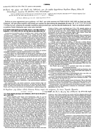 de Atos 9:31; 20:32; Jud. 20 e I Ped. 2:5, quanto a essa questão).
I CORÍNTIOS 45
10 Κατά την χάριν τον θεοΰ2 την δοθεΐσάν μοι ώς σοφός άρχι,τέκτων θεμέλιον εθηκα, άλλος δέ
εποικοδομεΐ. έκαστος δέ βλεπετω πώς εποικοδομεΐ'
1 10 (CI του θίοΰ « A Β C D Ρ Ψ 33 88 104 181 326 330 436 451 614 629
630 1241 1739 1877 1881 1984®» 1985 2127 2492 Byz Led itar-d.e.t.x.* vg syrp.b
cop·*. b°. arm // omit p*6 81 1962 2495 it°-de®,,*d·* Clem ent Augustine Cyril
Theodoret
10 Κ ατά...δο@ €Ϊσάν μοι I Cor 15.10 σοφός ά ρ χιτβ κ τω ν 2 Pe 3.15
Embora se possa argumentar que as palavras του θεού, que estão ausentes em P (46) 0142 81 1962 2495 vg (mss) ara (mss)
Clemente, são uma glosa exegética adicionada por copistas em data remota da transmissão do texto (N A B C D Ρ φ 33 614
1739 Byz Lect at), a maioria da comissão considerou mais provável que, em face das três instâncias de θεοΰ no versículo anterior,
as palavras foram eliminadas aqui como uma repetição
3:10: Segundo α graça de Deus que me foi dada, lancei eu, como sábio construtor, o
fundamento, e outro edifica sobre ele; mas veja cada um como edifica sobre ele.
A natureza da metáfora não se modifica aqui. Assim como Paulo
«iniciara» o trabalho, mediante o plantio, assim outro lhe dera
«prosseguimento», irrigando a plantação; e, por semelhante modo, Paulo
mostra que dera início à obra evangelizadora em Corinto lançando o
fundamento, que é Cristo (conforme se aprende no décimo primeiro
versículo), ao passo que outros deram continuação à obra, edificando sobre
esse fundamento. Paulo havia lançado o único alicerce possível, a saber,
Jesus Cristo. Ninguém poderia lançar outro fundamento, como, por
exemplo, os resultados da sabedoria humana. A igreja cristã deve ter a
pessoa de Cristo Jesus como uma figura central, não negligenciando a
«palavra da cruz», o que Paulo subentende que havia sido feito pelos
elementos da facção intelectual da igreja de Corinto, nos trechos de I Cor.
1:18 e ss. e 2:1,2.
«...segundo a graça de Deus...» Essas palavras poderão ser melhor
entendidas mediante o seguinte desdobramento de suas idéias:
1. Talvez devam ser compreendidas em sentido geral, conforme se vê em
trechos como Rom. 1:5; 12:3 e I Cor. 1:1; em outras palavras, está em foco
o apostolado de Paulo, a graça especial que ele recebeu para ser o apóstolo
dos gentios.
2. Mas talvez essas palavras se revistam de um sentido mais
espécializado, isto é, que não lhe competia ficar erigindo sobre o alicerce
lançado por outrem, mas ser sempre um trabalhador pioneiro (ver Rom.
15:19,20); e, no caso presente, isso significa que lhe competia ter sido o
fundador da igreja cristã de Corinto (ver I Cor. 1:4,17 e 2:1-12).
«...comoprudente construtor...» A palavra «...prudente...», neste caso, é
tradução da palavra grega «sophos», o termo comum para «sábio». Era
palavra usada de muitas maneiras, indicando sabedoria e prudência de
muitas variedades. Não obstante, essa mesma expressão se encontra no
trecho de Isa. 3:3, de acordo com a versão da Septuaginta, sendo
freqüentemente usada para indicar vários operários «hábeis», que tiveram
participação ativa na ereção do tabernáculo. (Ver também Exo. 35:10,25;
36:1,4,8). Nesse sentido, essa palavra tem o sentido de «habilidade», bem
como ■a capacidade intelectual de aplicar essa habilidade. Aristóteles
revela-nos (ver Eth. Nic. vi, vii, I) que a primeira noção dessa palavra,
quando aplicada às artes, é «habilidade». Mui provavelmente, entretanto, o
sentido geral dessa palavra é «sabedoria», o que pode incorporar também a
idéia de habilidade.
Um arquiteto sábio, um mestre construtor, jamais tentaria erigir um
edifício sem primeiro levantar seus alicerces, ou com base em um alicerce
errado. A igreja cristã também tem seu alicerce correto, que é Jesus Cristo.
Paulo, pois, lançou esse alicerce ou fundamento, quando pregou em
Corinto a Cristo, e esse crucificado (ver I Cor. 2:2), quando ensinou as
revelações dos mistérios e das verdades profundas que se centralizam em
torno de sua pessoa (ver I Cor. 2:6,7). Então vieram outros para darem
continuação ao seu trabalho, incluindo Apoio, entre outros. (Com esta
passagem se pode fazer a comparação de Efé. 2:20).
O apóstolo dos gentios deixa subentendido que parte dessa construção da
sobrestrutura não estava sendo erigida com materiais corretos. Ele havia
lançado o correto fundamento, mas outros vinham corrompendo a
construção, incluindo o material da sabedoria humana, e não demorou que
a unidade do edifício começasse a ser perturbada.
«...Porém, cada um veja como edifica...» O fato que o correto alicerce
fora lançado não era garantia que um edifício correto estava sendo erguido
sobre o mesmo, e nem que os materiais certos estivessem sendo
empregados. Ê erro seríssimo alguém levantar o resto do edifício còm
materiais errados, sobre o alicerce autêntico, que é Cristo. Paulo sabia o
que estava acontecendo nas diversas atividades das várias facções existentes
na congregação cristã de Corinto. O versículo seguinte também parece
deixar entendido até mesmo uma alteração havida ali nos próprios
alicerces, e não meramente na sobrestrutura que vinha sendo levantada
acima desses alicerces. (Ver as notas expositivas sobre o décimo primeiro
versículo deste capítulo, logo abaixo). O ensinamentos que vinham sendo
ministrados aos membros daquela igreja de Corinto, depois que Paulo se
afastou, não somente eram sutis e especulativos, ao passo que sua doutrina
era sólida e simples; mas, por igual modo, continha elementos contra os
quais esse apóstolo fazia objeção. E, dentre esses elementos, talvez o mais
significativo de todos fosse a ausência de ênfase sobre a pregação da cruz,
que talvez fosse um escândalo para o grupo dos intelectuais. (Ver I Cor. 2:2
e as notas expositivas ali existentes).
«Ele (Paulo) não se jacta, mas se apresenta aqui como um exemplo».
Preocupação Espiritual
1. Essa preocupação deve abranger não somente aquilo que fazemos, mas
deve incluir igualmente o que dizemos. Ambas essas ações estão sujeitas ao
escrutínio e à censura de Deus (ver Col. 4:17).
2. O homem espiritual preocupa-se suficientemente com a sua vida e as
suas ações, procurando evitar a ostentação (ver Mat. 6:1).
3. O homem espiritual preocupa-se com os valores e as realidades
espirituais, e governará sua igreja de acordo com os mesmos (ver Mat. 7:20
e ss., mormente vs. 33; Col. 3:1 e ss.).
«Duas coisas Paulo proíbe aqueles crentes de fazerem: Não se deveriam
aventurar a lançar outro fundamento, e não deveriam levantar uma
sobrestrutura que não corresponda a esse fundamento». (Calvino, in loc.).
O ensinamento, tanto na contextura de sua doutrina como em suas
aplicações morais, é que determina a natureza da «construção», conforme
aprendemos em Gál. 4:19.
11 θεμέλιον γάρ άλλον ούδεις δνναται θεΐναι παρά τον κείμενον, δς εστιν 'Ιησούς Χριστός.
li I. Χρ. ΝΑΒΡ pm·, R] I. ο Χρ. pc ς: Χρ. I, CcD pc lat: Χρ. C* Or Hil AugP‘
11 Is 28.16; 1 Pe 2.4-6
3:11: Porque ninguém pode lançar outro fundamento, além do que já está posto, o
qual é Jesus Cristo.
«...Porque ninguém pode lançar outro fundamento, além do que foi
posto, o qual é Jesus Cristo...» Comenta neste ponto C.T. Craig (in loc.),
como segue: «A mudança de figura simbólica provoca a mudança de tom. O
outro homem, que agora edificava, não é referido por nome. Nada havia de
errado com o regar de Apoio no campo, mas sem dúvida alguns materiais
defeituosos estavam sendo utilizados na construção. Deus havia
comissionado a Paulo mediante um ato de sua graça, que fizera dele um
apóstolo. Ele era o ‘sábio construtor’ que lançara o tipo certo de alicerce.
Não podia mesmo haver ‘outro alicerce’ para a igreja além de Jesus Cristo.
E por que razão isso precisava ser frisado para a comunidade cristã de
Corinto? Será possível que o líder da facção que tinha por seu herói a figura
de Cefas afirmava que Pedro era a rocha sobre a qual estava edificada a
igreja? (Ver Mat. 16:18). Isso é perfeitamente possível. Esta passagem dá a
impressão que Paulo tinha em mente essa tradição, e que ele resistia com
todas as forças contra essa idéia. O próprio Paulo não edificava sobre
alicerces lançados por outros homens (ver Rom. 15:20). Não obstante, não
seopunha a tal prática por parte de outros, conforme verificamos em suas
cordiais palavras a respeito de Apoio. O que atiçava a sua indignação era o
‘tipo’de trabalho que vinha sendo feito ali. Tal como havia feito oposição a
Cefas, face a face (ver Gál. 2:11), assim também Paulo agora não hesitava
em fazer oposição àqueles que aparentemente reivindicavam possuir a
autoridade de Pedro em Corinto». (Quanto à idéia que Pedro foi o
fundamento básico da igreja de Cristo, ver Mat. 16:18 e notas).
Não há meios para sabermos exatamente à que Paulo se referia com essas
palavras, mas é bem possível que esteja em foco alguma pessoa em
particular, como alicerce da igreja de Corinto; embora também seja possível
que Paulo estivesse imaginando alguma «doutrina» ou sistema doutrinário
desenvolvido em .lugar do sistema cristão, centralizado em Jesus Cristo,
como alicerce básico de todo o cristianismo. É possível que a tentativa, por
parte do partido dos «intelectuais», no sentido de criar uma «nova
sabedoria» com base no cristianismo fosse a doutrina fundamental contra a
qual Paulo fazia objeção aqui. Mas também é possível simplesmente que ele
quisesse enfatizar que somente Cristo pode ser o objeto de nossa adoração e
serviço, o que significa que a elevação de outros homens, até ao lugar que
cabe exclusivamente a Cristo, atribuindo-lhes glória, em um espírito
faccioso, na realidade seja eqüivalente a substituir Cristo por outros
homens, como o alicerce da igreja cristã. Este último pensamento parece
mais provável, embora não saibamos como demonstrá-lo, porquanto a
referência de Paulo na realidade não nos fornece qualquer idéia sobre o que
ele queria dizer exatamente.
A única coisa que fica clara, entretanto, é que somente Jesus Cristo pode
servir de base sobre a qual edifiquemos a nossa fé; somente sobre o Senhor
pode uma vida remida ser construída, e somente tendo por centro a pessoa
de Cristo é que se pode fundar uma comunidade cristã organizada. Por
conseguinte, atribuir glória a qualquer outro é roubar o Senhor Jesus da
posição fundamental que ele ocupa apropriadamente em sua igreja. Através
desse símbolo do alicerce, pois, Paulo quiçá estivesse tão-somente
continuando seu ataque contra o espírito contencioso que havia na igreja de
Corinto, e não lançando um novo ataque contra algum partido diferente,
como aquele que tinha por seu herói, a Cefas.
 