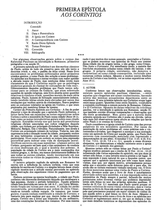 PRIMEIRA EPÍSTOLA
AOS CORÍNTIOS
INTRODUÇÃO
Conteúdo
I. Autor
II. Data e Proveniência
III. A Igreja em Corinto
IV. A Correspondência com Corinto
V. Razão Desta Epístola
VI. Temas Principais
VII. Conteúdo
VIII. Bibliografia
Ver algum as observações gerais sobre o corpus das
Epístolas Paulinas na introdução a Romanos, primeiros
parágrafos e na secção II.
A primeira epístola aos Coríntios é um dos escritos clássicos
de Paulo; acima de tudo ela preserva para nós não tanto a
doutrina cristã, e, sim, o padrão da ética cristã. Neste livro
encontramos os problemas enfrentados pelos primeiros
cristãos gentios, e como Paulo deu solução a esses problemas.
As epístolas aos Romanos e outras revelam com maior aptidão
a elevada mente de Paulo; mas nenhuma delas revela mais
claramente do que I Coríntios aquilo que os psicólogos
modernos gostam de chamar de «situações de vida real».
Diferentemente daqueles problemas que Paulo tentou solu­
cionar para os crentes da Galácia, que eram sobretudo
questões de opinião religiosa, este livro aborda antes questões
relativas à conduta cristã, questões morais da mais séria
natureza. Paulo, homem de formação essencialmente judaica,
tendo recebido idéias ainda mais elevadas por causa das
revelações que recebeu acerca do cristianismo, ficava perplexo
ante os costumes tolerados na igreja em Corinto, e que eram
praticados por membros firmes da mesma.
Caráter da Primeira Epístola aos Coríntios - A fim de poder
discernir o tipo de situação que o apóstolo Paulo enfrentou, o
leitor faria bem em examinar as notas expositivas sobre
Corinto e sobre o ministério de Paulo nessa cidade (Atos 18:1),
bem como as notas introdutórias gerais sobre esse citado
capítulo. Estrabão revela-nos que havia mil prostitutas
religiosas oficiais associadas aos cultos religiosos daquela
cidade, que tinham por principais divindades a Mãe Suprema,
Melcarte, Serápis, ísis e Afrodite. Naturalmente, isso atraía a
Corinto um avantajado número de turistas. Todavia, isso não
expressava toda a situação moral da cidade, porquanto muitos
de seus habitantes ocupavam-se de seus empreendimentos
particulares. Viver como um coríntio se tomou uma expressão
proverbial para indicar uma vida de dissipação moral.
Alcifrom escreveu em suas memórias: «Jamais estive em
Corinto, porquanto sei bem qual o tipo animalesco de conduta
os ricos desfrutam ali, e qual a miséria dos pobres». A
população da cidade de Corinto era a mais cosmopolita dos
centros gregos, e, de fato, era menos distintamente helênica do
que todas as outras cidades, tendo incorporado em sua
estrutura todos os vícios do paganism o, e isso de forma
exagerada.
O incisivo primeiro capítulo da epístola aos Romanos foi
escrito sob a influência da cultura coríntia, visto que essa
epístola foi escrita em Corinto; e a simples leitura desse citado
capítulo mostra-nos a atitude mental provocada no apóstolo
pela observação dos espantosos vícios do paganismo que ali
havia.
Embora existisse na mesma localização, a cidade que Paulo
conheceu não descendia diretamente daquela que encabeçara a
liga aqueana, durate o período helenístico. Aquela primeira
cidade fora destruída em cerca de 146 A.C., por Lúcio Múmio,
tendo ficado em ruínas por cem anos. A cidade foi então
reconstruída, provavelmente por ordem de Júlio César,
tendo-se tomado colônia romana. Os romanos, por conse­
guinte, é quem tinham reedificado a cidade de Corinto; e
bastaria isso para explicar por que, dentre todas as cidades
gregas, Corinto era a única que dispunha de um anfiteatro,
uma das construções favoritas dos romanos. Por essa mesma
★
razão é que muitos dos nomes pessoais, associados a Corinto,
que se podem encontrar nas epístolas de Paulo aos crentes
dessa cidade são de origem latina, e não grega, como Crispo,
Tito Justo e Fortunato. Por semelhante modo, a maioria das
inscrições atualmente achadas nessa cidade são latinas, e não
gregas. A própria cidade, entretanto, não demorou a
caracterizar-se como cidade cosm opolita, incluindo uma
numerosa colônia judaica. (Quanto a muitos outros detalhes
acerca de Corinto e sua história, ver as notas expositivas sobre
Atos 18:1).
I. AUTOR
Conforme lemos nas observações introdutórias, acima,
existem quatro epístolas paulinas clássicas, —entre
aquelas que chegaram até nosso conhecimento, havendo
acerca das mesmas pouquíssima desarmonia entre os
estudiosos. E esta primeira epístola aos Coríntios ocupa lugar
entre essas quatro. Questões como estilo literário, vocabulário
e conteúdo confirmam a comum autoria de Romanos, Gálatas,
I e II Coríntios. (Quanto às datas relativas da coletânea
paulina, ver a introdução à epístola aos Romanos, secção II,
que também contém diversas comparações e observações que
são úteis ao estudante). Mas, posto que a autoria desta
primeira epístola aos Coríntios não é posta em dúvida, talvez
seja mais util observarmos nesta altura as relações que havia
entre Paulo e os crentes de Corinto.
Paulo considerava a igreja cristã de Corinto uma das provas
palpáveis do seu ministério apostólico. Por causa da
penetração de certos problemas ali, como práticas más e vis,
contendas e divisões, que chegaram a ameaçar a sua aceitação
como um apóstolo de Cristo por aquela igreja, que Paulo lhes
escreveu com consternação mesclada com repreensão e
demonstrações de seu afeto. (Consultar I Cor. 3:10; 4:15; 9:2;
II Cor. 7:3-5; 12:15; 7:8 e s.; 3:1, quando a esses diversos
elementos, que demonstram a relação existente entre a igreja
de Corinto e o apóstolo dos gentios).
Quantas teriam sido as visitas feitas por Paulo a Corinto?
Alguns eruditos pensam que o trecho de II Cor. 12:14 - 13:10
subentende três visitas separadas do apóstolo, em que duas já
teriam sido feitas, e uma terceira estava prestes a ter lugar. E
essa suposição é mais natural do que a daqueles outros, que
opinam que o apóstolo tencionara por três vezes fazer essas
visitas, mas que, por algum motivo, principalmente porque
sabia que o encontro seria doloroso para ele e para eles, ele
ainda não os tinham realmente visitado nenhuma vez. O livro
de Atos menciona apenas uma visita de Paulo a Corinto.
Porém, devemos notar que o livro de Atos é notoriamente
abreviado sobre tais questões, e a sua exposição sobre os
ministérios de Paulo sempre é parcial, faltando-lhe muitos
pormenores sobre diversas visitas que podemos depreender
terem sido feitas no teor das próprias epístolas paulinas. O
trecho de II Cor. 2:1 menciona que Paulo queria poupar os
crentes coríntios de outra visita «dolorosa»; mas a visita
descrita no livro, de Atos não pode ser reputada dolorosa, razão
pela qual precisamos postular um maior número de visitas do
que aquela sobre a qual lemos no livro de Atos. (Quanto a
notas expositivas sobre como o livro de Atos e as epístolas aos
Coríntios se suplementam entre si, em que se destaca o fato
que mais detalhes históricos se depreendem das epístolas do
 