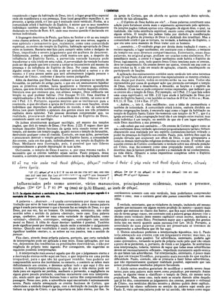 I CORÍNTIOS 51
considerado o lugar da habitação de Deus, isto é, o lugar geográfico especial
onde ele manifestava a sua presença. Esse local geográfico específico é, no
presente, a igreja cristã, e é isso que é ensinado neste versículo. Porém, se a
comunidade cristã é habitação do Espírito, é mister que os seus membros
individuais também sejam habitação de Deus, o que é especificamente
declarado no trecho de Rom. 8:9, onde essa mesma questão é declarada em
termos individuais.
A linguagem descritiva de Paulo, que falou no Senhor a vir ao seu templo
como chama ardente, a fim de purificar e julgar aos seus servos, sugeriu a
esse apóstolo o pensamento que, realmente, como uma comunidade
espiritual, os crentes são templo do Espírito, habitação apropriada de Deus
entre os homens. Bastaria esse fato para cumprir neles todos o desígnio de
Deus, impedindo o severo julgamento que ele acabara de descrever.
Infelizmente, porém, a experiência cristã mostra-nos que, a despeito da
influência do Espírito Santo, a pervertida vontade humana pode
transformar a vida cristã em uma ruína. A perversidade da vontade humana
pode ser tão grande que leve o crente a tornar-se inconsciente até mesmo da
presença e da influência do Espírito de Deus. Por causa disso, embora
alguém esteja em Cristo, sua vida pode ser prejudicial a outros e a ele
mesmo; e é uma pessoa assim que será adversamente julgada perante o
«tribunal de Cristo», conforme é descrito nestes parágrafos.
Além da doutrina que Deus fizera conhecer a sua presença no templo de
Jerusalém, no período do antigo pacto, o que era um ensinamento familiar
para os primitivos cristãos, havia igualmente a literatura apocalíptica
judaica, que sem dúvida também era familiar para muitos daqueles crentes,
literatura essa que ensinava que, nos últimos tempos, Deus edificaria um
templo no qual pudesse habitar. (Ver Enoque 91:13). Essa doutrina é
«espiritualizada» a fim de indicar a comunidade dos crentes, tal como se vê
em I Ped. 2:5. Portanto, aqueles mestres que se inclinavam para a
contenda, e que dividiam a igreja de Corinto com suas facções, eram
indivíduos que dependiam da sabedoria do mundo, e não da sabedoria
divina (aos quais também o apóstolo dos gentios ataca nos três primeiros
capítulos desta epístola). Tais pessoas deveriam compreender que, na
realidade, procuravam derrubar a habitação do Espírito de Deus,
cometendo assim um sacrilégio.
Os judeus abominavam qualquer sacrilégio, até mesmo dos templos
pagãos, que dirá do templo de Deus. (Ver Rom. 2:22). Ê seguro dizer que
nenhum daqueles líderes facciosos da igreja teria ousado entrar em um
templo, até mesmo um templo pagão, quanto menos o templo de Jerusalém,
destruindo qualquer coisa ali contida. Contudo, em suas ações, pervertiam
e procuravam destruir o templo genuíno do Espírito Santo, a comunidade
dos crentes, cada um dos quais, individualmente, era templo do Espírito de
Deus. Mediante essa ilustração, pois, é possível que tais líderes
compreendessem a grande depravação de suas ações.
Outrossim, o templo de Deus é santo; e, por essa mesma razão, é
necessário que os crentes também sejam santos. Paulo prepara, dessa
maneira, o caminho para seus esclarecimentos acerca da degradação moral
da igreja de Corinto, que ele aborda no quinto capítulo desta epístola,
através de tais afirmações.
«...O Espírito de Deus habita em vós?...» Essas palavras constituem uma
adição para fortalecer ainda mais o argumento apresentado pelo apóstolo.
Os templos pagãos tinham apenas uma «imagem» de algum deus, o qual, na
realidade, não tinha existência espiritual, exceto como criação material de
algum artista. O templo dos judeus tinha por símbolo a manifestação
ocasional da glória da presença de Deus (o shekinah dos israelitas). Mas a
comunidade cristã é que se tomara, na verdade, a habitação do Espírito, o
que era uma nova maneira de Deus tratar com os homens.
«...santuário...» O vocábulo grego por detrás desta tradução é «naos», o
recinto sagrado, o lugar santíssimo, em contraste com o «hieron», o restante
do templo em seus diversos compartimentos. Entretanto, essas duas
palavras, no original grego, podiam ser usadas como sinônimos. Por
semelhante modo, o crente é o lugar santíssimo onde habita o Espírito de
Deus; logicamente, pois, tudo quanto Jesus Cristo tenciona para os crentes,
deve ter cumprimento. Os crentes devem ser santos, vivendo em paz com os
seus irmãos na fé, e não em estado de agitação, criando, encabeçando ou
participando de facções.
A aplicação dos ensinamentos contidos neste versículo tem uma natureza
geral. O que Paulo diz até este ponto V isa especialmente os mestres cristãos;
mas, daqui por diante, todos os crentes estão na sua mira. Todos são
repreendidos por causa de qualquer ação que pretenda corromper o templo
de Deus, incluindo a desarmonia, a desunião, as facções e o espírito de
rivalidade. (Com isso se pode comparar outras expressões, que indicam que
os crentes são o templo de Deus. Por exemplo, ver I Ped. 2:5 (que fala sobre
uma «casa espiritual»); ver Efé. 2:22 (que alude à habitação de Deus por
meio do Espírito Santo); e ver também os trechos de II Cor. 6:16 e ss.; Rom.
8:9,11; II Tim. 1:14 e Eze. 37:27).
«...habita...», isto é, «fixa residência», com a idéia de permanência e
também de intimidade. A comunidade cristã inteira, embora dividida em
muitas congregações locais, é encarada aqui como o lugar da habitação ou
templo do Espírito Santo. Existe tão-Somente «um templo» do N.T., que é a
igreja universal. Cada congregação local não é um templo entre muitos; mas
cada indivíduo é um templo, no sentido de que ele é um lugar específico
onde Deus manifesta a sua presença.
«.. .não sabeis que sois santuário...» Os crentes de Corinto agiam como se
não soubessem dessa verdade; ignoravam propositadamente tal fato; tinham
obscurecido essa realidade por seu espírito contencioso;haviam retirado o
poder da presença do Espírito nos crentes. Paulo, pois, lembra-lhes aqui da
posição elevada que ocupavam aos olhos de Deus, o que ultrapassava a
todas as demais instituições religiosas conhecidas no mundo. É verdade que
aqueles crentes de Corinto «conheciam» a verdade sobre sua elevada posição
em Cristo, mas tão-somente como uma proposição mental, como uma
doutrina; mas já haviam perdido o poder e a realidade de tal conhecimento,
na vida diária. (Quanto a notas expositivas completas sobre o Espírito
Santo, ver Rom. 8:1).
17 e t τ ο ΰ θ ε ο ΰ φ θ ε ί ρ ε ι , φ θ ε ρ ε ϊ 3 τ ο ΰ τ ο ν ό θ ε ό ς ' ό γ ά ρ ν α ό ς τ ο υ θ ε ο ΰ ά γ ι ό ς έ σ τ ι ν , ο ϊ τ ι ν ε ς
τ ι ς τ ο ν ν α ο ν
ε σ τ ε υ μ ε ί ς .
>17 |C | φθερεΐ ρ“ S A Β C Ψ 104 436 629 630 1739, 1877 1881 1962 1984
1985 2127 2492 2495 B yz L ed vg c o p " 1
” arm Irenaeus1
*1
Origen*''1
*1 Cyprian Eusebius A m brosiaster H ilary D idym us Cyril //
φθείρει D*r O P (33 φθηρεI) 81 (88 181 614 φθείρει) (330 451 1241
φθειρη) Is09 it* syrp-h Ephraem |
Influenciados pelo termo anterior, vários manuscritos, principalm ente ocidentais, trazem o presente,
φθείρα (Dgr Ggr L P 81 lm vg (mss) sir (p,h) Efraem), ao invés de φθερεϊ. [
3:17: Se alguim destruir o santuário de Deus, Deus o destruirá; porque sagrado é o
santuário de Deus, que sois vós.
A palavra «...destruir...» é usada corretam ente por duas vezes na
tradução que serve de base textual deste comentário, pois a niesma palavra
grega é usada para expressar o que o homem faz ao templo de Deus, e o que
Deus, por sua vez, faz ao homem. Os intérpretes, entretanto, não estão
acordes sobre o sentido da palavra «destruir», neste caso. Essa palavra
grega, «patheiro», póde ter uma certa variedade de significados, como
«arruinar», «destruir», «corromper», «estragar», «corromper» (em sentido
moral ou físico). A idéia de «fazer desviar» também é possível. Também
pode significar punir por destruição, dando então a entender o «julgamento
eterno». Quando esse vocabulário é usado para indicar os homens, pode
significar também «matar», e, se estiver na voz passiva, tem o sentido de
perecer.
Fica claro, através dessa própria palavra, portanto, que certa variedade
de interpretações pode ser aplicada a esse texto. Essas aplicações, por sua
vez, dependem das tendências ou predileções doutrinárias, e não por
exigência do próprio texto sagrado. Por conseguinte, são sugeridas as
seguintes possíveis interpretações:
1. A interpretação maissevera é aquela que diz que o julgamento eterno e
a destruição eterna estão aqui em foco, o que importa em uma perda
irreparável, para o que não há qualquer remédio. Isso poderia ser
compreendido acerca dos incrédulos; no entanto, o contexto se refere mais
definidamente aos crentes, e devemos aplicar tudo o que aqui é dito aos
remidos. A interpretação arminiana, que diz que a vida eterna pode ser
dada para em seguida ser perdida, mediante a perversão, a negligência ou
algum grave pecado praticado, combina exatamente com esta interpreta­
ção, sendo assim que vários homens bons e santos têm compreendido esta
passagem. Nesse caso, pois, a advertência aqui encontrada é extremamente
severa. Paulo estaria ameaçando os crentes facciosos de Corinto, que
«destruíam» a unidade daquela igreja, com a destruição da posição que eles
tinham na igreja de Cristo, o que importaria em juízo eterno, por fim. Se
contássemos somente com este versículo, bem poderíamos compreender
assim o caso; mas o contexto geral não parece concordar bem com essa
idéia.
É verdade, entretanto, que os violadores do templo, incluindo até mesmo
aqueles que entrassem em algum recinto proibido do mesmo—quanto mais
aquele que entrasse no «Santo dos Santo», que fica aqui subentendido pelo
uso do termo grego «naos», effi contraste com a palavra grega «hieron»(ver o
décimo sexto versículo deste mesmo capitulo)—eram mortos, mediante a
destruição e seu corpo físico. Precisamos supor que o apóstolo dos gentios
tinha isso em mente quando assim escreveu (ver Lev. 16:2). Portanto, a
severidade de suas palavras precisa ser preservada se tivermos de
compreender a advertência que ele faz aqui.
2. Outros estudiosos preferem a interpretação hipotética, isto é, Paulo
teria ameaçado aos crentes com um julgamento eterno; mas isso, na
realidade, não seria possível. Tal advertência, entretanto, poderia agir
como «preventivo», tornando-se parte da própria razão pela qual não caíam
aponto de se perderem, e, portanto, de virem a ser julgados. Se aceitarmos
essa interpretação, todavia, teremos de supor que todas essas advertências
devem ser necessariamente «eficazes», impedindo exatamente aquilo acerca
do que falam tais advertências. Tal interpretação, entretanto, é pouco mais
do que um truque filosófico, porquanto mais esconde do que expõe a
dificuldade. Paulo, contudo, não se prestaria a fazer falsas advertências,
que não representassem qualquer realidade possível, esperando que tais
avisos produzissem resultados psíquicos favoráveis.
3. Ainda outros eruditos gostariam de modificar o sentido severo desse
termo, para uma palavra mais suave, como prejudicar, por exemplo. Assim
sendo, se alguém viesse a «danificar» o templo de Deus, ele mesmo seria
prejudicado. Mas, nesse caso, nada mais se estaria dizendo além daquilo
que já foi dito, concernente ao julgamento dos crentes, perante o «tribunal
de Cristo», nos versículos décimo terceiro a décimo quinto deste capítulo.
Certamente há «dano» suficiente no sentido da palavra aqui usada por
Paulo. E, visto que essa palavra pode ter tal sentido, não temos como negar
 