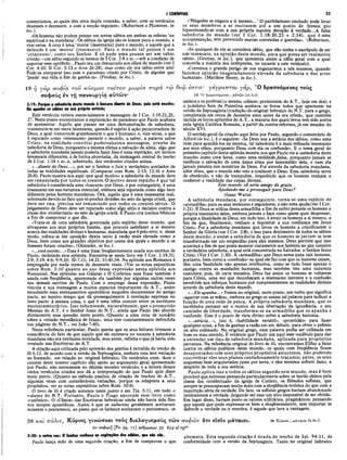 I CORÍNTIOS 53
comentamos, as quais têm uma dupla conexão, a saber, com os versículos
dezesseis e dezessete, e com a secção seguinte». (Robertson e Plummer, in
loc.).
«Os homens não podem pensar em serem sábios em ambas as esferas ‘na
espiritual e na mundana’. Os sábios da igreja são os loucos para o mundo, e
vice-versa. A cruz é uma ‘moria’ (insensatez) para o mundo; e aquele que a
defende é um ‘moros’ (insensato). Para o mundo tal pessoa é um
‘criminoso’, como seu Senhor. E só pode uma pessoa ser um sábio
cristão—um sábio segundo os termos de I Cor. 2:8 e ss.—sob a condição de
suportar esse opróbrio...Paulo era um desvairado aos olhos do mundo (ver I
Cor. 4:10; II Cor. 5:13 e Atos 26:24); mas como ele era sábio entre nós!
Pode-se comparar isso com o paradoxo citado por Cristo, de alguém que
‘perde’ sua vida a fim de ganhá-la». (Findlay, in loc.).
19 ή γάρ σοφία τοΰ κόσμου τούτον μωρία τταρα
σοφούς έν τη πανουργία αυτών·
3:19: Porque α sabedoria deste mundo έ loucura diante de Déus; pois está escrito:
Ele apanha os sábios na sua própria astúcia;
Este versículo reitera essencialmente a mensagem de I Cor. 1:19,21,25,
27. Neste ponto encontramos a explanação do paradoxo que Paulo acabara
de apresentar. Aquilo que parece ser uma demonstração de sabedoria,
transmuta-se em mera insensatez, quando é sujeito à ação perscrutadora de
Deus, a qual transcende grandemente o que é humano; e, vice-versa, o que
é reputado como «insensatez» perante o mundo, a saber, a palavra sobre
Cristo, na realidade constitui poderosíssima mensagem, prenhe da
sabedoria de Deus, porquanto a mesma efetua a salvação da alma, algo que
a sabedoria mundana jamais poderia fazer.Isso é uma repetição, em termos
levemente diferentes, e de forma abreviada, da mensagem central do trecho
de I Cor. 1:18 e ss.,e, sobretudo, dos versículos citados acima.
«...diante de Deus...», por ser o Senhor o Juiz e verdadeiro avaliador de
todas as realidades espirituais. (Comparar com Rom. 2:13; 12:16 e Atos
26:8). Paulo mostra-nos aqui «por qual motivo» a sabedoria do mundo deve
ser renunciada por todos os crentes.O motivo desse repúdio é que tal
sabedoria é considerada uma «loucura» por Deus, e por conseguinte, é uma
insensatez em sua natureza essencial, embora seja reputada como algo bem
diferente pelos homens mundanos. Ora, aquilo que é uma insensatez real,
sobretudo devido ao fato que só produz divisões no seio da igreja cristã, que
deve ser una, precisa ser renunciado por todos os crentes sérios. O
julgamento de Deus deve ser reputado como algo sério e decisivo contra a
classe dos «intelectuais» no seio da igreja cristã. E Paulo cita trechos bíblicos
a fim de comprovar o que diz.
«Trata-se de uma sabedoria governada pelo espírito deste mundo, que
ultrapassa aos seus próprios limites, que procura satisfazer a si mesmo
acerca das realidades divinas e humanas, maculada que é pelo erro; e, desse
modo, coloca-se em oposição direta tanto à razão mais elevada como a
Deus, bem como aos grandes objetivos por causa dos quais o mundo e os
homens foram criados», (Osiander, in loc.).
«...está escrito...» Essa é uma frase freqüentemente usada nos escritos de
Paulo, incluindo esta epístola. Encontra-se neste livro em I Cor. 1:19,31;
2:9; 3:19; 4:6; 9:9,10; 10:7,11; 14:21; 15:45,54. Na epístola aos Romanos é
empregada por nada menos de dezessete vezes. (Ver as notas expositivas
sobre Rom. 3:10 quanto ao uso dessa expressão nessa epístola aos
Romanos). Nas epístolas aos Gálatas e II Coríntios essa frase também é
usada com freqüência, aparecendo ela também por algumas outras vezes
nos demais escritos de Paulo. Com o emprego dessa expressão, Paulo
vincula a sua mensagem a muitos aspectos importantes do A.T., assim
escudando seus ensinamentos apostólicos naqueles documentos do antigo
pacto, ao mesmo tempo que dá prosseguimento à revelação expressa no
novo pacto à mesma coisa, o que é uma idéia comum entre os escritores
neotestamentários. Isso subentende, naturalm ente, que o prometido
Messias do A.T. é o Senhor Jesus do N.T., ainda que Paulo não aborde
diretamente essa questão neste ponto. (Quanto a uma nota de sumário
sobre a «missão messiânica de Jesus», uma tese constantemente defendida
nas páginas do N.T., ver João 7:45).
Nesta referência particular, Paulo queria que os seus leitores tivessem a
consciência do fato de que aquilo que ele ensinava no tocante à sabedoria
mundana não era nenhuma novidade, mas antes, refletia o quejá havia sido
revelado nas Escrituras do A.T.
A citação aqui utilizada pelo apóstolo dos gentios é extraída do trecho de
Jó 5:13, de acordo com a versão da Septuaginta, embora com leve variação
no fraseado, em relação ao original hebraico. Os versículos onze, doze e
catorze deste mesmo capítulo dão apoio ao argumento geral apresentado
por Paulo, não meramente no décimo terceiro versículo; e a leitura desses
vários versículos citados nos dá a interpretação do que Paulo quis dizer
neste ponto. (Quanto ao método paulino de citação de trechos do A.T.,
algumas vezes com consideráveis variações, porque os adaptava a seus
propósitos, ver as notas expositivas sobre Rom. 10:6).
O livro de Jó é citado somente neste ponto e em Tia. 5:11, em todo o
volume do N.T. Portanto, Paulo e Tiago ap.rovam esse livro como
«canônico». O «Canon» das Escrituras hebraicas ainda não havia sido fixo
nos tempos apostólicos. Assim é que os saduceus geralmente aceitavam
somente o pentateuco, ao passo que os fariseus aceitavam o pentateuco, os
«‘Ninguém se engane a si mesmo...’ O partidarismo excitado pode levar
os seus membros a se excitarem até a um ponto de frenesi pio
hipnotizando-se com a sua própria suposta devoção â verdade...A falsa
sabedoria do mundo (ver I Cor. 1:18-20,23 e 2:14), que é uma
autopresunção, tem provocado muitas contendas e querelas». (Robertson,
in loc.).
«Se qualquer de vós se considera sábio, que não tenha o escrúpulo de ser
um insensato, na opinião deste mundo, para que possa ser realmente
sábio». (Grotius, in loc.), que apresenta assim a idéia geral com a qual
concorda a maioria dos intérpretes, no tocante a este versículo).
«Corremos o grande perigo de nos enganarmos a nós mesmos, quando
fazemos opinião exageradamente elevada da sabedoria e das artes
humanas». (Matthew Henry, in loc.).
τψ 0eâ> io T tv γέγρα πτα ι γάρ, Ό δρασσόμενος τούς
19 Ό δρασσόμενος...αντω ν Job 5.13
salmos e os profetas (o mesmo «cânon» protestante do A.T., hoje em dia); e
o judaísmo fora da Palestina aceitava os livros todos que aparecem na
versão da Septuaginta (tradução do original hebraico do N.T. para o grego,
completada em cerca de duzentos anos antes da era cristã», que também
incluía os livros apócrifos do A.T., a maioria dos quais livros tem sido aceita
pela Igreja Católica Romana, a partir da contra-reforma, já em meados do
século XVI.
O sentido geral da citação aqui feita por Paulo, segundo o comentário de
Alfdrd (in loc.), é o seguinte: «Se Deus usa a astúcia dos sábios, como uma
rede para apanhá-los na mesma, tal sabedoria é a mais refinada insensatez
aos seus olhos, porquanto Deus com ela os confunde». E o tema geral do
primeiro capítulo desta epístola mostra-nos que Paulo via a «sabedoria deste
mundo» como uma farsa, como uma entidade jalsa, porquanto jamais se
verificou a salvação de uma única alma por intermédio dela, e nem ela
jamais penetra nos mistérios de Deus. Foi através da sabedoria mundana,
além disso, que o mundo não veio a conhecer a Deus. Essa sabedoria serve
de obstáculo, e não de trampolim, impedindo que os homens venham a
conhecer a realidade das coisas divinas.
Este mundo vil seria amigo da graça,
Ajudando-me a prosseguir para Deus?
(Isaac Watts).
A sabedoria mundana, por conseguinte, torna-se uma espécie de
«armadilha» para os seus mentores e seguidores, e não uma ajuda (ver I Cor.
1:21). E Deus se utiliza dessa armadilha a fim de exibir perante os homens a
própria insensatez deles, embora jamais o faça como quem quer desprezar,
porque a finalidade de Deus, em tudo isso, é atrair os homens a si mesmo, a
fim de que, finalmente, venham a depositar a sua confiança em Jesus
Cristo. Foi a sabedoria mundana que levou os homens a crucificarem o
Senhor da Glória (ver I Cor. 2:8); e isso para detrimento de todos os sábios
deste mundo; e assim a sabedoria de que os homens se jactam se tem
transformado em um empecilho para eles mesmos. Deus permite que isso
aconteça a fim de que possa mostrar claramente aos homens no que consiste
a verdadeira sabedoria, a qual está concentrada no Salvador, o Senhor Jesus
Cristo. (Ver I Cor. 1:30). A «armadilha» que Deus arma para tais homens,
portanto, bem como a «confusão» na qual ele faz com que os homens caíam,
têm uma finalidade não apenas retributiva, como se tudo fossè apenas o
castigo contra as maldades humanas, mas também tem uma natureza
remidora; pois, de certa maneira, Deus faz assim os homens se voltarem
para Cristo, uma vez que reconheçam a insensatez inerente e a confusão
envolvida nos esforços humanos por compreenderem as realidades divinas
através da sabedoria deste mundo.
«...Ele apanha...» Temos no original, neste ponto, um verbo que significa
«agarrar com as mãos», embora no grego se usasse tal palavra para indicar a
função de uma rede de pesca. A própria sabedoria mundana, que os
incrédulos pensam ser o motivo de sua libertação da ignorância, o seu
caminho de liberdade, transforma-se na arm adilha que os apanha e
confunde. Esse é o ponto de vista divino sobre a sabedoria humana.
«...astúcia...», isto é, «habilidade versátil», «prontidão» para fazer
qualquer coisa, a fim de ganhar a razão em um debate, para obter o prêmio
ou alvo colimado. No_original grego, essa palavra podia ser utilizada em
bom ou mau sentido. É evidente que Paulo usa aqui esse vocábulo para dar
a entender um tipo de sabedoria mundana, aplicada para propósitos
perversos. Na referência original do livro de Jó, encontramos Elifaz a falar
contra os sábios políticos deste mundo, os quais com freqüência ficam
desapontados com seus próprios propósitos astuciosos, não podendo
concretizar eles seus planos cuidadosamente traçados; antes, os seus
esquemas bem arquitetados ruem por terra, e eles mesmos sofrem dano, a
despeito de toda a sua astúcia.
Paulo aplica isso a todos os sábios segundo este mundo, mas é bem
provável que estivesse pensando particularmente sobre os heróis eleitos pela
classe dos «intelectuais» da igreja de Corinto, os filósofos sofistas, que
sempre se preocupavam muito mais com a eloqüência retórica do que com a
inquirição séria da verdade. De fato, os sofistas gregos haviam abandonado
inteiramente a verdade, julgando ser esse um alvo impossível de ser obtido.
Em lugar disso, haviam posto os valores utilitários, pragmáticos, pensando
que aquele que pode expressar-se bem e eloqüentemente, sem importar se
defende a verdade ou a mentira, é aquele que leva a vantagem.
20 καί πάλιν, Κύριος γινώσκει τούς διαλογισμούς των σοφών δτι είσίν μάταιοι. 2ο Κύριο·:...μάταιοι Ρβ μ .ι ι
20 σοφών] (Ps. 94· 10 ανθρωπων 33 6X4 al vgP°
3:20: e outro vei: 0 Senhor conhece as cogitações dos sábios, que são vãs. afirmava. Esta segunda citação é tirada do trecho de Sal. 94:11, de
Paulo lança mão de uma segunda citação, a fim de comprovar o que conformidade com a versão da Septuaginta. Tanto no original hebraico
 