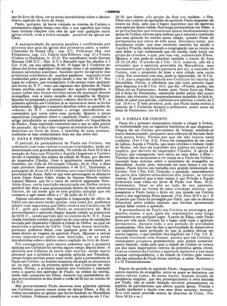 I CORÍNTIOS
que do livro de Atos, ver as notas introdutórias sobre o décimo
oitavo capítulo do livro de Atos).
Paulo, portanto, já havia visitado os crentes de Corinto e
permanecera algum tempo com eles, o que significa que tinha
mais íntimas relações com eles do que com qualquer outra
ijjreja cristã, com a única exceção possível da igreja em
Efeso.
A autenticidade da autoria paulina é confirmada por
diversos dos pais da igreja dos primeiros anos, a saber:
Clemente de Roma (Ep., cap. 47), Policarpo (Ep. aos
Filipenses, cap. 11), Inácio (aos E fésios, cap. 2) e Irineu
(Contra os Hereticos, iv. 27,3). Por semelhante modo fizeram
Hermas (100 D.C.; Sim. 5,7) e Barnabé (que fez alusões a I
Cor. 3:16, em sua epístola, 6:16). O lugar de I Coríntios no
cânon dos livros sagrados é tão antigo como o de qualquer das
demais epístolas paulinas, fazendo parte integrante das
primeiras coletâneas de escritos paulinos, segundo eram
conhecidas pelos pais da igreja desde o ano de 150 D.C. Seu
lugar no «cânon», por conseguinte, é tão antigo como qualquer
dos livros do N.T., visto que algumas das epístolas de Paulo
foram escritas antes de qualquer dos quatro evangelhos, e
quase todas elas foram escritas antes de qualquer desses
evangelhos, com a única exceção do evangelho de Marcos.
Quando foi preparado o primeiro «cânon» dos livros do N.T., a
primeira epístola aos Coríntios já se encontrava entre os livros
selecionados. (Quanto a maiores detalhes sobre as questões do
«cânon» do N .T ., consultar o artigo introdutório ao
comentário que versa sobre essa questão. Quanto a notas
expositivas completas sobre o «apóstolo Paulo», consultar o
artigo introdutório ao comentário intitulado «A Importância
de Paulo». Essa exposição transmite-nos o que se sabe acerca
do passado, da vida e das viagens m issionárias de Paulo,
descritas no livro de A tos, e também de seus ensinos,
conforme se tem conhecimento hoje em dia sobre ele).
II. DATA E PROVENIÊNCIA
O período da permanência de Paulo em Corinto, em
contraste com suas visitas a outras localidades, pode ser
determinado com grande precisão. No trecho de Atos 18:2 há a
menção do fato que Priscila e Ãquila chegaram a Corinto
devido à expulsão dos judeus da cidade de Roma, por decreto
do imperador Cláudio. (Isso é igualmente mencionado por
Suetônio, em Vida do Divinizado Cláudio, 25:4). Ora, a data
mais provável desse acontecimento é 49 D.C. Outrossim, a
passagem de A tos 18:12 informa-nos como Gálio foi feito
procônsul da Acaia. Sabé-se que esse personagem se chamava
Lúcio Júnio Anaeu Gálio, irmão do famoso filósofo estóico
romano Sêneca, que foi o tutor do terrível imperador Nero.
Além disso, certa inscrição encontrada em Delfos tornou
possível dar data a esse proconsulado dentro de bem estreitos
lim ites, de tal modo çjue se tem podido calcular que ele
começou a agir nesse oficio a Io de julho de 51 D.C.
Alguns estudiosos têm sugerido a inaguração do ofício de
Gálio um ano mais tarde; porém, seja como for, podemos
inferir com segurança que Gálio estava em Corinto em 50
D.C., pelo que também Paulo se encontrava ali. Mui
provavelmente o apóstolo chegou àquela cidade na primavera
de 50 D .C ., tendo partido dali no outono de 51 D.C. Essa
citada inscrição contém as palavras de uma carta de saudações
enviada pelo imperador Cláudio à cidade de Delfos, na qual ele
menciona a pessoa de Gálio. Com base nessa inscrição,
portanto, podemos datar, com qualquer grau de certezà, a
única dentre as viagens do apóstolo Paulo. (Quanto a outras
notas expositivas sobre essa inscrição, ver as notas
introdutórias sobre o décimo oitavo capítulo do livro de Atos).
Por conseguinte, pelo menos sabemos que a primeira
epístola aos Coríntios foi escrita algum tempo depois disso. A
epístola aos Gálatas já havia sido escrita, sendo muito
provável que a primeira e a segunda epístola aos Tessaloni-
censes foram escritas pouco mais tarde, após a permanência de
Paulo em Corinto, ou mesmo enquanto ele ainda se encontrava
ali, ou seja, antes da primeira epístola aos Coríntios ter sido
escrita. Porém, a primeira epístola aos Coríntios é reputada
como a quarta das epístolas de Paulo, na ordem da escrita,
tendo sido composta em Efeso, durante sua permanência ali,
que provavelmente se deu desde o verão de 52 até ao outono de
54 D.C.
Mui provavelmente Paulo escreveu essa primeira epístola
aos Coríntios poucos meses antes de deixar Éfeso, a fim de
visitar novamente as igrejas que havia fundado na Macedonia
e em Corinto. Podemos considerar as suas palavras em I Cor.
16:19, que dizem: «^4s igrejas deu Asia vos saúdam...» Ora,
Éfeso era o centro de operações do apóstolo Paulo enquanto ele
esteve na Asia, pelo que é lógico supormos que ele escreveu
essa epístola dessa cidade. Sua longa permanência em Éfeso, e
as perturbações que estouraram quase imediatamente na
igreja de Corinto servem para indicar que é natural a conclusão
que essa epístola foi escrita nessa cidade, quando Paulo ali
permaneceu por cerca de três anos. Devemos notar, por
semelhante modo, que esse versículo também faz alusão a
Aquila e Priscila, mencionando a congregação que se reunia na
casa deles; e isso subentende que ele residia onde havia um
grupo de cristãos, o que, por sua vez, subentende Éfeso.
(Quanto a isso pode-se consultar também o trecho de Atos
18:18,19,26). O trecho de I Cor. 16:5, todavia, não dá a
entender que a epístola provinha da Macedonia, mas
meramente que o apóstolo passaria por ali, a caminho de
Corinto, com o propósito de fazer a esta cidade uma outra
visita. Em contraste com isso, pode-se depreender, de II Cor.
7:5,6, que a segunda epístola aos Coríntios foi escrita da
Macedonia. Porém, a referência que não mais permite lugar
para disputas é a de I Cor. 16:8, que diz: «Ficarei, porém, em
Efeso até ao Pentecoste». Assim, pois, Paulo ficou em Éfeso
até à festa do Pentecoste, esperando poder partir dali pouco
depois; não obstante, foi inesperadamente impedido de fazê-lo,
tendo de adiar sua partida, conforme nos informa o trecho de I
Cor. 16:8 e s. É bem provável, pois, que Paulo tenha escrito a
epístola de I Coríntios durante a primavera, pouco antes da
festa de Pentecoste, em 54 D.C.
III. A IGREJA EM CORINTO
Paulo foi o primeiro missionário cristão a chegar à Grécia,
de conformidade com os registros históricos de que dispomos.
Chegou ele em Corinto proveniente de Atenas, sentindo-se
muito desencorajado, porquanto seus esforços ali haviam dado
bem pouco fruto. Parece-nos que ele não estava nada
confiante. (Ver I Cor. 2:3). Ficou em companhia de um casal
de judeus, Aquila e Priscila, que eram cristãos e tinham vindo
de Roma, em face da expulsão dos judeus da capital do
império, por decreto do imperador Cláudio. A igreja de
Corinto, por conseguinte, teve início na casa deles; e Silas fe
Timóteo não se demoraram a vir reunir-se a Paulo em Corinto,
trazendo boas notícias sobre o ministério do evangelho na
Macedonia. Assim, pois, renovado em suas forças e em seu
ânimo, Paulo iniciou seu trabalho com grande intensidade em
Corinto. (Ver I Tes. 3:6). Contudo, a oposição, especialmente
da parte dos líderes eclesiásticos dos judeus, se tornou
intensa. É possível que a esse tempo é que Priscila e Aquila
arriscaram suas vidas em favor de Paulo (ver Rom. 16:3).
Entretanto, Deus se pôs ao lado de seu apóstolo,
primeiramente na forma de uma visitação m ística, que
assegurou a Paulo tanto o êxito em sua missão em Corinto
como a sua segurança física pessoal. (Ver Atos 18:9 e ss.). E
foi assim que Paulo foi protegido por Gálio, que não se deixara
influenciar pelos judeus radicais, que haviam apresentado
queixa falsa contra o apóstolo.
A permanência de Paulo em Corinto se prolongou por
dezoito m eses, o que, para ele, representou uma longa
permanência em qualquer lugar. Aparte de Éfeso,onde Paulo
ficou por três anos, Corinto foi o lugar onde mais o apóstolo
permaneceu, durante todo o seu período de atividades
missionárias. Ora, isso lhe deu a oportunidade de desenvolver
um ministério mais profundo do que já pudera efetuar em
outros lugares, o que também fica implícito em I Cor. 3:6. E,
fazendo contraste com Atenas, parece que em Corinto o
cristianismo prosperou grandemente, pelo menos numerica­
mente falando, razão pela qual a cidade de Corinto se tomou
um dos mais importantes centros da primitiva igreja cristã.
Com os crentes de Corinto o apóstolo manteve a sua mais
extensa correspondência; e da cidade de Corinto pelo menos
três das epístolas de Paulo foram escritas, a saber; Romanos e
I e II Tessalonicenses.
Depois da partida do apóstolo Paulo, chegaram em Corinto
outros mestres do evangelho, entre os quais se destacava um
outro rabino judeu, de nome Apoio, homem dotado de
eloqüência singular, que deu prosseguimento à obra iniciada
por_ Paulo, não se tendo deixado envolver pessoalmente no
espírito de partidarismo que afetou aquela igreja. Priscila e
Aquilo ajudaram a Apoio com seus dons naturais, instruin-
do-o com maior precisão acerca da doutrina de Cristo. (Ver
Atos 18:24 e ss.).
 