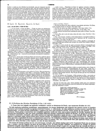 56 I CORÍNTIOS
Senhor; e assim as eras infindas da eternidade, que por enquanto nos são
futuras, não poderão trazer-nos nenhum dano, mas tão-somente benefícios.
Não há que duvidar que a eternidade envolverá muitas surpresas para nós.
Também não se pode duvidar que somos meros infantes, quanto ao nosso
entendimento acerca da eternidade. Porém, a eternidade não pode reservar
para nós uma certa surpresa, isto é, qualquer estado de separação entre nós
e o amor de Cristo Jesus, que está em Deus Pai. (Ver Rom. 8:39). A ordem
inteira e a economia do mundo eterno estão dirigidos na direção do
benefício da humanidade; mas, mais especificamente ainda, visam ao
benefício dos filhos de Deus que estão sendo conduzidos à glória. (Ver Heb.
2:10). _______________
23 ύμβΐς 8è Χ ρίστου, Χ ριστός 8è θβοΰ.
3:23: e vós de Cristo, e Cristo de Deus.
«...e vós de Cristo, e Cristo de Deus...» Todas as coisas nos pertencem;
mas nós, por nossa vez, pertencemos a Cristo Jesus. Ele é a fonte originária
de todo esse nosso bem-estar, de toda a nossa esperança. Somos seus
co-herdeiros, no dizer de Rom. 8:17. É por meio de nossa identificação com
ele, de nossa transformação segundo a sua imagem, que nossa salvação
presente e nossa glorificação futura se tornarão realidades. (Ver Rom.
8:28,29). Fomos escolhidos em Cristo antes da fundação do mundo (ver Efé.
1:4), predestinados para a adoção de filhos de Deus, por causa do Senhor
Jesus (ver Efé. 1:5). Também é em Cristo que fomos aceitos, remidos,
enriquecidos, iluminados, selados pelo seu Espírito, e que, eventualmente,
receberemos da sua plenitude. (Ver Efé. 1:6-23). Visto que todas as coisas
nos foram dadas para nosso aprazimento, para nosso benefício, nós, por
nossa vez, fomos dados a Cristo, o que significa que nos será conferida a sua
altíssima posição dentro do universo, o que quer dizer, por sua vez, que lhe
seremos de benefício. (Ver Efé. 1:10). O nome do Senhor é glorificado em
nós, e nós somos glorificados nele e através dele». (Ver II Tess. 1:12).
«A relação ativa entre as ‘possessões’, mencionadas no vigésimo segundo
versículo (‘tudo é vosso’) e a relação passiva das ‘coisas possuídas’, aqui
destacadas (‘e vós de Cristo’), se opõem ambas às desordens que se originam
da subserviência dos crentes às autoridades meramente humanas».
(Meyer, in loc.).
Pode haver, nesses dois versículos finais do terceiro capítulo desta
epístola, um ataque indireto ao partido daqueles que se diziam seguidores
de «Cristo», na igreja de Corinto, isto é, aquela facção dos que
reivindicavam alguma distinção especial como discípulos melhores ou mais
espirituais de Cristo. (Ver I Cor. 1:12 e as notas expositivas ali existentes).
Paulo, pois, queria que todos os membros desse grupo soubessem que todos
os crentes possuem «tudo», e que eles todos, por igual modo, pertencem ao
Senhor Jesus. Portanto, não podia haver qualquer facção criada por aqueles
que se julgavam discípulos especiais de Cristo, como se estivessem de
alguma maneira a servi-lo melhor, separando-se dos outros devido ao seu
orgulho exclusivista.
Os crentes não pertencem a outro além de Cristo. Não pertencem a
Paulo, a Cefas ou a qualquer outro líder; e certamente também não são
propriedade de algum grupo faccioso porventura existente no cristianismo.
O fato de que todos pertencem ao Senhor e Mestre deveria ser um incentivo
à unidade entre os crentes, remidos pelo mesmo sangue de Cristo e
regenerados pelo mesmo Espírito de Deus, tendo sido escolhidos desde a
eternidade pelo mesmo Deus Pai.
«...e Cristo de Deus...» Poder-se-ia defender a verdade do fato que Jesus
Cristo pertence a Deus Pai, na qualidade de seu Filho eterno,—através da
doutrina bíblica da «geração eterna», porquanto o nome de Deus Pai, na
trindade, aparece em primeiro lugar, e é sempre ele considerado a fonte
originária e primária de toda e qualquer existência. Em relação a Deus
Filho, Deus Pai não ocupa lugar de quem é primeiro quanto à «origem»,
mas tão-somente no que diz respeito à «relação». Pois o Filho de Deus é
«eternamente gerado» pelo Pai. Esse é um colossal mistério, tal como
misteriosa é a doutrina inteira da «trindade». Desse modo, pois, o Filho de
Deus é considerado como divino, e a sua divindade é eterna. (Ver João
1:1-3). Mas, neste caso, mui provavelmente o apóstolo dos gentios pensava
sobre o Cristo quanto ao seu ofício medianeiro, bem como em sua missão,
geral, como o Verbo encarnado de Deus.
«...tudo é vosso...» Repetição do final do vigésimo primeiro versículo,
tendo em vista enfatizar o grande tema que Paulo aqui explora. Paulo
acabara de descrever a vastíssima riqueza dos crentes. Toda essa riqueza
nos vem em Cristo e por intermédio dele, e não através de algum mestre
humano. Nenhum mestre terreno, por conseguinte, pode ser guindado à
posição de «herói». E nenhum espírito faccioso pode existir legitimamente
no seio da igreja cristã. Tudo isso está abaixo da dignidade dos crentes, os
quais não devem prestar respeito exagerado a qualquer outro homem. Toda
a glória pertence exclusivamente a Cristo. A unidade dos crentes, em torno
dele, é que garante a harmonia entre os crentes e suas igrejas locais.
Cristo é de Deus. Como?
1. Do Pai ele deriva seu ofício redentor e sua missão salvadora. Foi Deus
quem mandou Cristo ao mundo. (Ver João 3:16).
2. Do Pai ele deriva seu ofício mediatório. (Ver João 14:28, 17:3).
3. Ele recebe sua exaltação do Pai. (Ver Fil. 2:9,10; Heb. 1:9).
4. Seu senhorio universal será estabelecido pelo poder de Deus. (Ver Efé.
1:19-23).
5. Com o Pai, ele é o alvo de toda a vida e de todo o viver. (Ver Col. 1:16 e
Rom. 11:36).
6. Ele, como homem, recebeu a vida independente e necessária de Deus e
comunica esta vida aos homens que o aceitam em fé, através da
ressurreição. (Ver João 5:25,26, 6:57).
7. A aceitação de Deus de Cristo como o Filho, significa a aceitação de
todos os homens que confiam nele, porque ele conduz seus irmãos à Glória.
(Ver Heb. 2:10).
8. Cristo é o meio através do qual a natureza divina é comunicada aos
outros filhos enquanto eles são transformados à imagem do Filho. (Ver
Rom. 8:29; Efé. 3:19; II Cor. 3:18; Col. 2:9,10; II Ped. 1:4).
9. Como o Filho ele é subordinado ao Pai. (Ver I Cor. 15:28).
«A glória de Cristo, em seu estado ressurrecto e exaltado, foi dada por
Deus (Ver Fil. 2:9; comparar com Rom. 6:10), e no fim haverá de
mergulhar em Deus (ver I Cor. 15:28)». (Robertson e Plummer, in loc.).
«Cristo, em sua natureza humana, é propriedade de Deus tanto quanto
qualquer outro ser humano. E, na qualidade de ‘mediador’ entre Deus e os
homens, ele deve ser considerado, sob certo prisma, como inferior a Deus;
mas, quanto à sua própria natureza, eterna e essencial, não há qualquer
desigualdade, mas antes, ele é Deus sobre todos». (Adam Clarke, in loc.).
Alguns intérpretes têm pensado que essa subordinação não envolve
meramente a natureza humana de Cristo a Deus, mas igualmente o conceito
inteiro de Cristo como o Filho de Deus, conforme tal conceito evoluiu devido
à encarnação.
10. Essa subordinação também se refere ao estado eterno, pois o Logos se
identifica com os homens, compartilhando da sorte deles, sendo ele o
perene Pioneiro no tocante ao desenvolvimento espiritual dos mesmos. Esse
estado também foi escolhido de moto próprio, e não foi resultado de
qualquer inferioridade inerente. Não há que duvidar que isso fica entendido
em I Cor. 15:28.
11. Por ser membro da Trindade, o Filho pertence ao Pai, o que alude ao
relacionamento e ao companheirismo especial de que desfrutam. Portanto,
o Filho é eternamente gerado pelo Pai (o que fala de um relacionamento
especial, e não de um começo dentro do tempo). (Ver as notas sobre a
«Trindade», em I João 5:7).
Em face de tudo isso, pois, temos grandes razões para nos sentirmos
confiantes, para nada temermos, para nos enchermos de radiosa esperança,
para não temermos a morte.
Assim seja a minha passagem!
Minha tarefa cumprida e realizado o longo dia,
Meu salário recebido, e, em meu coração,
Alguma cotovia tardia a cantar.
Que eu seja recolhido para o calmo ocidente.
Opôr-do-sol esplêndido e sereno,
A morte.
(W.E. Henley).
Capitulo 4
II. O Problema das Divisões Partidárias (I Cor. 1:10- 4:21).
2. Como deve ser julgado um apóstolo verdadeiro: contra os detratores de Paulo, que causavam divisões (4:1-21).
Os três capítulos anteriores consistiram, essencialmente, do ataque desfechado pelo apóstolo dos gentios contra os partidos
facciosos que tinham surgido na igreja cristã de Corinto, e, sobretudo, de uma polêmica severa contra o partido dos
«intelectuais», os quais haviam substituído a «palavra da cruz» pela sabedoria terrena. Nesta secção de sua epístola, que ora
iniciamos, Paulo passa a caracterizar um verdadeiro apóstolo, tendo em vista, sem a menor sombra de dúvida, mostrar que ele
possuía tais habilitações, mas que essas qualidades faltavam àqueles contenciosos líderes de facções, na igreja de Corinto. Os
verdadeiros apóstolos, outrossim, não estão sujeitos aos caprichos daqueles a quem servem, e o seu elevado ofício sob hipótese
alguma é maculado pelas críticas feitas pelos crentes carnais. O julgamento autêntico éprerrogativa exclusiva do «Senhor», o
único que tem a capacidade de trazer o conhecimento puro à luz. Os verdadeiros apóstolos não se fazem de juizes, nem mesmo de
si proprios, servindo de exemplo de humildade para todos os crentes. Ora, isso vinha sendo feito pelo apóstolo Paulo; mas ele
mostra ter sérias dúvidas a esse respeito, no caso de seus detratores.
Os crentes de Corinto podiam ter dez mil instrutores; contudo, não tinham muitos pais na fé. O apóstolo Paulo era um desses
pais, e exigia o devido respeito da parte de seus filhos na fé. Já tinha enviado Timóteo, na tentativa de corrigir os abusos
existentes naquela comunidade cristã, mas ele mesmo não demoraria a dirigir-se para ali, se assim fosse da vontade de Deus, a
fim de que pudesse cuidar pessoalmente dos muitos problemasque ali tinham surgido e evoluído.Esperava Paulo poder chegar ali
 