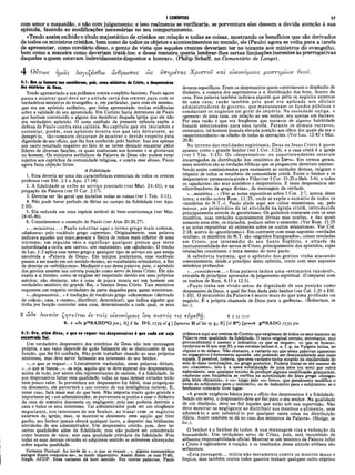 com amor e mansidão, e não com julgamento; e isso realmente se verificaria, se porventura eles dessem a devida atenção à sua
epístola, fazendo as modificações necessárias no seu comportamento.
«Tendo assim exibido o título majestático de cristãos em relação a todas as coisas, mostrando os benefícios que são derivados
de todos os ministros cristãos, bem como de todos os objetos e acontecimentos no mundo, ele (Paulo) agora se volta para a tarefa
de apresentar, como corolário disso, o ponto de vista que aqueles crentes deveriam ter no tocante aos ministros do evangelho,
bem como a maneira como deveriam tratá-los; e dessa maneira queria lembrar-lhes certas limitações inerentes às prerrogativas
daqueles aquem estavam indevidamente dispostos a honrar». (Philip Schaff, no Comentário de Lange).
I CORÍNTIOS 57
4 Οντως ημάς λογιζέσθω άνθρωπος ώς νπηρέτας Χρίστου και οίκονόμους μυστηρίων θβοΰ.
4:1: Que os homens nos considerem, pois, como ministros de Cristo, e despenseiros
dos mistérios de Deus.
Tendo apresentado a sua polêmica contra o espírito faccioso, Paulo agora
passa a mostrar qual deve ser a atitude certa dos crentes para com os
verdadeiros ministros do evangelho, e, em particular, para com ele mesmo,
que era um apóstolo autêntico, que tinha apresentado muitas evidências
sobre a validade do seu apostolado. Em Corinto havia detratores de Paulo
que haviam convencido a alguns dos membros daquela igreja que ele não
era verdadeiro apóstolo. O nono capítulo da presente epístola expõe a
defesa de Paulo contra essa calúnia. No capítulo que ora iniciamos a
comentar, porém, esse apóstolo mostra-nos que tais detratores, ao
denegri-lo, tão-somente deixavam de mostrar o devido respeito pela
dignidade de seu oficio, que lhe fora conferido pelo Senhor. Isso era apenas
um outro resultado negativo do fato de se terem deixado encantar pelos
líderes de diversas facções, os quais exaltavam aos homens e se gloriavam
no homem. Os ministros autênticos da Palavra de Deus não podem estar
sujeitos aos caprichos da comunidade religiosa, e contra esse abuso, Paulo
agora fazia objeção firme.
A Fidelidade
1. Essa deveria ser uma das características essenciais de todos os crentes
professos (ver Efé. 1:1 e Apo. 17:14).
2. A fidelidade se exibe no serviço prestado (ver Mat. 24:45), e na
pregação da Palavra (ver II Cor. 2:17).
3. Deveria ser tão geral que incluísse todas as coisas (ver I Tim. 3:11).
4. Não pode haver período de férias no campo da fidelidade (ver Apo.
2:10).
5. Ela redunda em uma espécie notável de bem-aventurança (ver Mat.
24:45,46).
6. Consideremos o exemplo de Paulo (ver Atos 20:20,27).
«...ministros...» Paulo substitui aqui o termo grego mais comum,
«diakonos» pelo vocábulo grego «uperetes». Originalmente, essa palavra
indicava aqueles que mam>seavam a fileira de remos mais inferior de uma
trirreme; em seguida veio a significar qualquer pessoa que serve
subordinada a outra, um «servo», um «assistente», um «ajudante». O trecho
de Luc. 1:2 aplica esse termo grego a qualquer tipo de serviço em que esteja
envolvida a «Palavra de Deus». Em tempos posteriores, esse vocábulo
passou a ser usado em um sentido técnico, no vocabulário eclesiástico, a fim
de denotar os «subdiáconos». Mediante o uso dessa palavra, pois, o apóstolo
dos gentios assume sua correta posição como servo de Jesus Cristo. Ele não
exalta a si mesmo, como se exigisse ser respeitado devido aos seus próprios
méritos; não obstante, não é coisa de pouca monta ser um homem um
verdadeiro ministro do grande Rei, o Senhor Jesus Cristo. Tais ministros
requerem um respeito verdadeiro da parte daqueles para quem ministram.
«...despenseiros...» é tradução do vocábulo grego «oikonomos» (derivado
de «oikos», casa, e «nemo», distribuir, determinar), que indica alguém que
tinha por função controlar uma casa, determinando a cada qual, os seus
deveres específicos. Eram os despenseiros quem controlavam o dispêndio de
dinheiro, a compra dos suprimentos e a distribuição dos bens, dentro da
casa. Essa palavra também indicava alguém que geria os negócios externos
de uma casa; razão também pela qual era aplicada aos oficiais
administradores do governo, que manuseavam os fundos públicos e
conduziam os negócios em geral do império. Na sociedade antiga, o
«gerente» de uma casa, em relação ao seu senhor, era apenas um éscravo.
Por essa razão é que era freqüente que escravos de alguma habilidade
fossem selecionados para essa tarefa. Perante os demais escravos,
entretanto, tal homem possuía elevada posição aos olhos dos quais ele era o
«superintendente» ou «chefe» de todas as operações. (Ver Luc.. 12:42 e Mat.
20:8).
No terreno das realidades espirituais, Deus ou Jesus Cristo é quem
aparece como o grande Senhor (ver I Cor. 3:23), e a casa cristã é a igreja
(ver I Tim. 3:15). Os «despenseiros» ou superintendentes estavam
encarregados da distribuição dos «mistérios de De'is». Em termos gerais,
esses mistérios são.as verdades bíblicas que os pregaoores deveriam ensinar.
Sendo assim comissionados para ensinarem as verdades divinas, exigiam o
respeito de todos os membros da comunidade cristã. Entre o Senhor e os
despenseiros permaneciaainda o Filho (ver I Cor. 15:25 e Heb. 3:6), e todos
os «ajudantes» são seus ministros e despenseiros. E esses despenseiros são
«distribuidores da graça divina», da mensagem da verdade.
«...mistérios...» (Ver as notas expositivas sobre I Cor. 2:7, acerca desse
tema; e então sobre Rom. 11:25, onde se expõe o sumário de todos os
«mistérios do N.T.»). Paulo alude aqui aos cultos misteriosos, ou, pelo
menos, aos primórdios de tal atividade na igreja cristã, introduzida
principalmente através do gnosticismo. Os gnósticos contavam com os seus
mistérios, suas verdades supostamente divinas mas ocultas, e das quais
somente uma elite, os iniciados, podiam saber e entender. (Ver Rom. 11:25
e as notas expositivas ali existentes sobre os «cultos misteriosos». Ver Col.
2:18, acerca do «gnosticismo»). Em contraste com essas supostas «verdades
ocultas», os mistérios do N.T. são «segredos franqueados», coisas reveladas
em Cristo, por intermédio do seu Santo Espirito, e através da
instrumentalidade dos servos de Cristo, principalmente dos apóstolos, cujas
revelações constituem o tema mesmo do novo pacto.
A sabedoria humana, que o apóstolo dos gentios vinha atacando
coerentemente, desde,o princípio desta epístola, conta com seus supostos
mistérios profundos.
«...considerem...» Essa palavra indica uma «estimativa razoável»,
extraída de princípios aprovados de julgamento espiritual. (Comparar com
os trechos de Rom. 6:11 e 12:1).
«Paulo tinha um vivido senso da dignidade de sua posição como
despenseiro de Deus, a qual lhe fora dada pelo Senhor (ver Col. 1:25 e Efé.
1:10). O ministério da Palavra é muito mais do que uma profissão ou
negócio. É a própria chamada de Deus para a gerência». (Robertson, in
loc.).
2 ώ δ ε  o l 7 t o v ζητείται iv τοΐς οίκονόμοις ίνα πιστός τις eítpeOfj. 4 2 Lk 12.42
4. 2 coSe p4eKABD*G^>m; R] 5 δ« DC
L 1739 al ς | ζηταται B al lat sy ç; R] (τί N*) ζητειτΡ. j)4eXADG 77,70 pm
4:2: Ora, além disso, 0 que se requer nos despenseiros é que cada uai seja
encontrado fiel.
Um verdadeiro despenseiro dos mistérios de Deus não tem mensagem
própria, e seu valor depende de quão fielmente ele se desincumbe dè sua
função, que lhe foi confiada. Não pode trabalhar visando ao seus próprios
interesses, mas deve servir fielmente aos interesses do seu Senhor.
«...o que se requer...» Literalmente traduzidas, essas palavras diriam,
«...0 que se busca...», ou seja, aquilo que se deve esperar dos despenseiros,
acima de tudo, por serem eles representantes de outrem, é a fidelidade. Se
aos despenseiros faltar essa qualidade, todas as suas demais virtudes terão
bem pouco valor. Se porventura um despenseiro for hábil, mas preguiçoso
ou desonesto, ele perverterá o uso correto de sua inteligência natural. E,
nesse caso, fará mais mal do que bem. Não importa muito quão grande e
importante sej i um administrador, se porventura se punha a usar o dinheiro
da casa de maneira desonesta ou negligente; pois isso poderia destruir a
casa e todos os seus interesses. Tal administrador pode ser um eloqüente
negociante, nos interesses de seu Senhor, ao tratar com os negócios
externos da igreja; mas, se mostrar-se desonesto com aquilo que tiver
ganho, seu Senhor jamais obterá qualquer lucro, a despeito das brilhantes
atividades de seu administrador. Um despenseiro cristão, pois, deve ter
outras qualidades além da fidelidade; mas não poderá ser considerado
como homem de valor, sem essa qualidade primária da fidelidade. Pois
todas as suas demais virtudes só adquirem sentido se estiverem alicerçadas
sobre aquela qualidade.
Variante Textual: Ao invés de «...o que se requer...», alguns manuscritos
antigos dizem «requeira-se», no modo imperativo. Assim dizem os mss P(46),
Aleph, ACDP. Essa variante dá bom sentido. Em outras palavras, Paulo
ordenava aqui aos crentes de Corinto que exigissem de todos os seus mestres na
Palavra essa qualidade da fidelidade. O texto original correto, entretanto, mui
provavelmente é mesmo 0 indicativo «0 que se requer», «o que se busca»,
conforme se lê nos mss BL e nas versões latinas d, e, f, g, na Vulgata latina, no
cóptico e no siriaco. Não obstante, a variante em que essas palavras aparecem
no imperativo é fortemente apoiada, não podendo ser desconsiderada sem mais
aquela. Ê possível, todavia, que essa variante tenha surgido da similaridade do
som de duas terminações, no grego posterior. Poderia tratar-se até mesmo de
um «itacismo», isto é, a mera substituição de uma letra (ou som) por outra
eqüivalente, sem qualquer intuito de produzir alguma modificação gramatical,
conforme com freqüência se verifica na substituição da letra grega «ômega»
pela letra «ômicron», o «o» longo pelo «o» breve, que geralmente modifica o
modo do subjuntivo para o indicativo, ou do indicativo para o subjuntivo, se o
fenômeno contrário tiver lugar.
«A grande exigência básica para o ofício dos despenseiros é a fidelidade.
Sendo um servo, o despenseiro deve ser fiel para o seu senhor. Na qualidade
de um discípulo, deve ser fiel àqueles que estão sob sua supervisão. Não
deve mostrar-se negligente ao distribuir aos mesmos o alimento, sem
adulterá-lo e sem substituí-lo por qualquer outra coisa na distribuição
diária. Assim também se dá no caso dos ministros da Palavra». (Hodee, in
loc.).
O Senhor é o Senhor de todos. A sua mensagem visa a redenção da
humanidade. Um verdadeiro servo de Cristo, pois, está incumbido de
altíssima responsabilidade oficial. Mostrar-se um ministro da Palavra infiel
a Cristo é eqüivalente à traição; e os resultados dessa atitude errônea são
seríssimos.
«Esta passagem ... milita não meramente contra os mestres maus e
ímpios, mas também contra todos quantos tenham qualquer outro objetivo
 