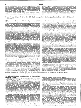 -*—
58 I CORÍNTIOS
em vista, além da glória de Cristo e da edificação da igreja cristã. Porquanto
todo quanto ensina a verdade de Deus não é pessoa necessariamente fiel;
mas é fiel somente aquele que deseja, de todo o coração, servir ao Senhor e
fazer progredir o reino de Cristo. Não foi sem muita razão que Agostinho
atribui aos mercenários (ver João 10:12) um lugar intermediário entre os
lobos e os bons mestres». (Calvino, in loc.).
Aqueles que vinham causando divisões no seio da igreja de Corinto,
evidentemente não eram reputados por Paulo como servos fiéis, apesar de
que talvez pregassem a verdade quase sempre. Porém, devido ao fato de que
tanto enfatizavam a sabedoria humana, nem ao menos haviam pregado
fielmente a mensagem ordenada pelo Senhor. Por conseguinte, faltava-lhes
a principal qualidade exigida dos despenseiros—a fidelidade.
Os servos infiéis se empenhavam muito mais por servirem a si mesmos,
tendo-se esquecido das verdadeiras funções de um servo de Deus, que
consistem em anunciar a mensagem do Senhor, dedicando-se totalmente a
ele.
3
>  Ο  Ί )  / / 5
€μοi ce eis ελαχιστον ea
ανακρίνω·
4:3: Todavia, a mim mui pouco se me dá de ser julgado por vós, ou por qualquer
tribunal humano; nem eu tampouco a mim mesmo me julgo.
Este versículo revela-nos que Paulo havia sido severamente criticado em
Corinto, o que talvez incluía até mesmo a declaração que ele não era,
verdadeiramente, um apóstolo autêntico. Em resposta a isso, Paulo diminui
ao minimo a importância de seu próprio julgamento, e intelectualmente ele
considerava a si mesmo como nada. Emocionalmente, entretanto, isso lhe
parecia algo bem difícil de suportar. E isso ele deixa transparecer em sua
ousadíssima defesa de seu apostolado (no nono capítulo desta epístola), em
sua mensagem incisiva contra os seus críticos (em II Cor. 10:10-13), onde
ele escreve especificamente a fim de defender-se. Essa secção mui
provavelmente constituí uma epístola separada, certamente enviada antes
da epístola que agora conhecemos como a segunda epístola aos Coríntios.
As «duas epístolas aos Coríntios», que atualmente aparecem em nossas
Bíblias, provavelmente representam pelo menos quatro missivas paulinas
distintas, que chegaram até nós em forma combinada. (Quanto a um estudo
completo acerca da correspondência de Paulo com Corinto, ver o ponto IV
da introdução à primeira epístola aos Coríntios. Mais ainda é adicionado na
discussão da introdução à segunda epístola aos Coríntios, também sob o
ponto IV).
Considerando o grande espaço empregado por Paulo, para tratar do
problema de ser julgado por outros, só podemos chegar a uma conclusão
óbvia. E essa conclusão é que se intelectualmente ele podia desconsiderar o
julgamento alheio adverso à sua pessoa, por outro lado sentia agudamente
essas críticas, sentindo-se profundamente ferido em seu homem interior, o
que para ele era uma pesada carga emocional. Mui provavelmente Paulo
gostaria de mostrar-se indiferente e pacífico para com toda essa questão,
como se fosse um experiente estadista, cujas emoções estivessem acima do
fragor da batalha; mas as suas palavras mostram-nos que ele não foi capaz
de conduzir-se dessa maneira, ainda que algumas de suas palavras
procurem apresentá-lo sob essa luz. Quão humano era o apóstolo Paulo!
Embora ele se elevasse três metros acima dos seus detratores, não foi capaz
de receber suas críticas com qualquer grau de indiferença e graça.
Não Julguemos
Se baixarmos juízo, poderemos estar demonstrando hipocrisia (ver Rom.
2:1), e poderemos estar pondo obstáculos diante dos mais fracos (ver Rom.
14:4,13). Isso é contrário ao princípio da espiritualidade (ver Mat. 7:1,2).
Segundo usualmente acontece, quando as pessoas se criticam umas às
outras, Paulo havia sido atacado em sua própria pessoa, e não meramente
por causa de sua mensagem ou de seu ministério evangelizador. Afirmavam
seus detratores que a palavra dele era «desprezível», e que sua aparência
física era lamentável. (Ver II Cor. 10:10). Também afirmavam que sua
linguagem era «rude» (ver II Cor. 11:6), e não há que duvidar que com isso
apontavam para a sua própria superioridade, no terreno da habilidade
retórica. Nesta passagem, pois, vemos que Paulo gostaria de ter-se
Iva ν φ ’ υμών άνακριθώ η υπό ανθρώπινης ημέρας· άλλ’ ουδέ έμαυτον
mostrado indiferente para com tais críticas; porém, as sentiu profunda­
mente, tal como sucede a qualquer um de nós, quando é alvejado por
críticas injustas, não merecidas. (Quanto a notas expositivas acerca da
proibição de nos julgarmos uns aos outros, ver Rom. 14:3,4).
Paulo salienta que somente o Senhor tem o direito de «julgar
corretamente» aos seus servos. Os conservos não têm o direito de se
julgarem uns aos outros. Nesta passagem da primeira epístola aos Coríntios
ele salienta a mesma verdade (ver os versículos quarto e quinto). O
verdadeiro Juiz virá, e então a natureza verdadeira das obras humanas será
sondada e manifestada. Porém, Paulo mostra também que nenhum mero
homem é capaz de apresentar um julgamento apropriado, nem mesmo de
sua própria pessoa, quanto mais dos seus semelhantes. Um homem conhece
a si mesmo muito melhor do que conhece a outros; oontudo, essa visão de si
mesmo pode ser obscurecida pelo egoísmo e pelo orgulho, de tal modo que
nem ao menos pode mais avaliar a si próprio. Ora, se o indivíduo não pode
fazer nem mesmo isso, como pode ele ser tão sábio ao ponto de avaliar
apropriadamente os motivos e ações de outrem? Somente o Senhor pode
fazer isso. Portanto, todo o julgamento contra os outros está fora de lujar·.
Pode-se comparar isso com as palavras de Jesus, no trecho de Mat. 7:1, e
com as palavras do próprio Paulo, na passagem de Rom. 2:1,2.
«Tenho com freqüência pensado sobre a razão pela qual todo homem dá
menos valor à sua própria opinião sobre si mesmo do que à opinião dos
outros. Respeitamos muito mais aquilo que nossos semelhantes pensam de
nós, do que aquilo que pensamos sobre nós mesmos». (M. Aurelius,
Meditações, xii.4).
«...tribunal humano...» No original grego, a tradução literal destas
palavras, seria «por dia humano», em contraste com o julgamento divino,
chamado de «o dia do Senhor». (Ver as notas expositivas sobre I Cor. 1:8,
acerca da expressão «dia de Cristo»; e ver também o quinto versículo deste
mesmo capítulo e as notas expositivas ali existentes). Mediante tal
terminologia, Paulo fala sobre juízos específicos; e, no presente caso, está
em foco o «julgamento humano». Algumas vezes a palavra «dia» é usada
para indicar «tribunal», tanto no hebraico como em outros idiomas. (Ver
Esquilo em Ctes. pág. 587). Assim é que um «diarista» podia significar
«árbitro» ou «juiz». (Ver o trecho de Jó 9:33, onde há um exemplo disso).
Essa terminologia paulina, por conseguinte, não precisa ser vista como um
«cilicismo», ou seja, um linguajar próprio da província natal de Paulo, a
Cilicia. A expressão «julgamento humano» é uma interpretação correta, na
tradução da expressão original do grego.
«Paulo falava aqui não das ações dos homens, quer boas, quer más, e,
sim, sobre a eminência de eada indivíduo, que deveria ser calculada de
acordo com os rumores dos homens». (Calvino, in loc.). Concordando com a
opinião aqui expressa por Calvino, ver as notas expositivas relativas ao
quinto versículo deste capítulo, onde se mostra que a igreja tem o direito de
julgar aos séus membros por aquilo que praticam.
ovSev γάρ έμαυτώ σΰνοιδα, αλλ’ ονκ iv τοντω δέδικαίωμαι, ό 8e άνακρίνων μ€ κύριός έστιν.
4 ονκ...δβδίκαίωμσ.ί Fs 143.2
4:4: Porque, embora em nada me sinta culpado, nem por isso sou justificado; pois
quem me julga é o Senhor.
Paulo não declarava aqui que não tinha consciência de qualquer pecado·
ou imperfeição em suapessoa. Isso somente serviria para contradizer o que
ele declara em Fil. 3:12,13. Antes, esse apóstolo falava sobre a sua própria
avaliação acerca de como ele vinha se desincumbindo de sua autoridade e de
seus deveres apostólicos. Quanto a esse particular, portanto, a sua
consciência estava tranqüila. Jamais se poupara a si mesmo, no
cumprimento de sua elevada comissão; e sempre agira com a máxima
fidelidade, até onde dizia respeito à sua consciência. Não obstante, pelo
menos teoricamente, Paulo precisou admitir que poderia incorrer em erro,
visto que somente o Senhor é quem é o verdadeiro Juiz. Ainda que sua
consciência estivesse tranqüila e ele se sentisse confiante, precisou admitir
que era possível que houvesse falhado, ainda que realmente não pensasse
ter isso sucedido. Contudo, sabia que o Senhor podia ver as coisas de outro
modo, porquanto possuía um conhecimento e uma sabedoria infinitos.
A satisfação íntima consigo mesmo não é prova de que uma pessoa é
justa, e nem que um ministro do evangelho tem cumprido satisfatoriamente
o seu encargo. O julgamento e a declaração de inocência, em todo e
qualquer sentido, se encontram totalmente nas mãos do Juiz de toda a terra
(ver II Cor. 10:18). Ora, nesse julgamento, feito pelo Senhor, não são
aquilatadas apenas nossas ações e palavras, mas igualmente os nossos
motivos e desejos secretos são trazidos à tona. E essas considerações podem
modificar todas as avaliações acerca de uma vida, bem como acerca da
missão que uma pessoa tenha realizado. Paulo pensava que ele mesmo seria
declarado inocente, considerado justo, diante dos olhos de Cristo. Com
confiança antecipava a avaliação feita pelo Senhor; porém, mostra que nem
mesmo essa atitude de confiança serve de garantia.
Paulo, portanto, reconhece aqui quão difícil é a um homem fazer um
julgamento objetivo e imparcial sobre si mesmo, porque o homem sempre se
mostra um ser supinamente egoísta, favorecendo a si próprio. Nenhum
julgamento meramente humano, pois, pode ser considerado como final,
visto que pode ser distorcido, negativa ou positivamente. Até mesmo nosso
julgamento para com nossos semelhantes é pervertido pelos nossos próprios
interesses egoístas.
«...justificado...» Conforme dizem algumas traduções «inocentado».
Contudo, essa palavra não é aqui empregada em qualquer sentido
teológico, que envolva a doutrina da «justificação» em Cristo (sobre o qual
tema o leitor pode examinar as notas expositivas sobre o trecho de Rom.
3:24,28). Tal palavra, neste caso, indica puramente a avaliação da vida do
crente, perante o tribunal de Cristo, conforme se lê em II Cor. 5:10.
Evidentemente Paulo não falava sobre a justificação acerca de sua salvação
pessoal. Mas referia-se à avaliação da qualidade de seu desempenho, na
missão apostólica que lhe fora conferida pelo Senhor. (Ver I Cor. 3:15 e as
notas expositivas ali existentes, acerca desse tema).
Cada indivíduo que vem a este mundo tem uma missão peculiar, algo
pode ser feito mais perfeitamente por ele do que por outras
pessoas. Cada um de nós é um ser sem-par. (Quanto a notas expositivas
sobre essa verdade, ver o trecho de Apo. 2:17. Quanto a comentários sobre
os «vasos escolhidos», ver Atos 9:15. Quanto às «missões secundárias, que
mesmo assim são importantes», ver Atos 9:19. Quanto a Jesus Cristo como
«o Juiz de toda a humanidade», ver Atos 17:31).
«Uma boa consciência tem grande valor; mas, apesar de sua experiência
 