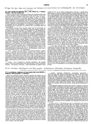 I CORÍNTIOS 63
11 ά 
αχρι της αρτι ωρας και πεινωμεν και
11 2 Cor 11.23-27
4:11: Até ο presente hora padecemos fome, e sede; estamos nus, e recebemos
bofetadas, e não temos pousada certa,
(Pode-se comparar esses sofrimentos de Paulo com a lista bem mais longa
de coisas similares e iguais, que aparece no trecho de II Cor. 11:23 e ss.).
Neste ponto, Paulo se refere a essas coisas como seu motivo de glória,
porquanto isso autenticava o seu ofício apostólico, porque, ao mostrar
assim a magnitude de seus sofrimentos por amor a Cristo, ele assegurou aos
crentes de Corinto a sua dedicação total. No décimo segundo capítulo da
segunda epístola aos Coríntios ele fala sobre suas elevadíssimas experiências
místicas, mediante as quais chegou até a penetrar nos lugares celestiais. E,
na passagem que ora comentamos, o seu propósito é o mesmo, isto é, a
autenticação de seu apostolado, em contraste com a autoridade dúbia de
seus oponentes.
No presente versículo Paulo expande aquilo que foi mencionado no
versículo anterior, a saber, a sua «fraqueza». Mas essa fraqueza, apesar de
ser julgada como tal pelos homens, na realidade era a sua grande força;
porquanto assim pousava sobre ele a graça de Deus, a qual era utilizada em
não pequena proporção para a propagação do evangelho. Se porventura ele
fosse «forte», no mesmo sentido que os seus oponentes compreendiam as
coisas, e que consistia de elevada posição nos círculos sociais, louvando aos
homens e recebendo louvores da parte deles, e buscando a sabedoria
humana, ele teria perdido a sua verdadeira força, que possuía em Cristo.
«.../orne...» A pobreza de Paulo chegava a pontos extremos. Recebia
pouquíssima ajuda financeira das igrejas por ele mesmo fundadas, e nunca
exigia nada. Trabalhava a fim de sustentar a si mesmo (ver o versículo
seguinte), e com freqüência não tinha dinheiro nem mesmo para as suas
necessidades básicas. Como, pois, se poderia afirm ar que a piedade
assegura a provisão adequada para as necessidades físicas? Essa é uma
idéia tipicamente judaica. De fato, a «prosperidade» material era
considerada uma prova de piedade, no A.T., de forma geral, ao passo que a
prova de piedade, no N.T., é a «adversidade».
«...sede...», porque, em suas viagens, ele atravessava desertos e lugares
áridos, e algumas vezes nem mesmo contava com a água para se
dessedentar. Através dos dois primeiros sofrimentos a serem mencionados
nesta lista-, Paulo mostra-nos que nem ao menos contava com as
necessidades mais básicas para manter vivo o corpo, ao passo que os seus
oponentes viviam no luxo e no lazer, em Corinto, sem nada sacrificarem por
amor a Cristo, dando pouquíssimo de si, exaltando somente a si próprios,
sendo transportados às maiores alturas, em leitos de rosas e de uma vida
fácil.
«...nudez...» Isto é, sofrendo de «vestuário insuficiente». No original
grego, trata-se de uma palavra cujo sentido geral é «estar levemente
armado». Ver Plutarco, Dio Cass., sendo encontrada em alguma outra
ι διφώμεν και γυμνιτεΰομεν και κολαφιζόμεθα και άστατοΰμεν
posição do N.T. ou na versão da Septuaginta. Contudo, o sentido óbvio
dessa palavra é a falta de vestuário suficiente, e não de armas. Dio Chrys. 75
(25), 3 exibe essa palavra nesse sentido; sendo provável que esse era o seu
uso.no grego helenista, como um desenvolvimento posterior. Havia ocasiões
em que Paulo viajava como um maltrapilho, no que dizia respeito à sua
aparência pessoal, porque assim lhe exigia a sua maneira de viver e de
ganhar o sustento diário; mas a sua dedicação total a Cristo não lhe
permitia ficar vencido pelo pejo, por causa disso. Podemos estar certos,
todavia, de que os oponentes de Paulo, em Corinto, se vestiam como fazem
os abastados, vistp que viviam misturados com a elite da sociedade local,
não podendo mesmo ser distinguidos dessa elite. Devido à falta de vestuário
suficiente, entretanto, Paulo chegou até a padecer frio. (Ver II Cor. 11:27).
«...somos esbofeteados...» Literalmente traduzidas, essas palavras seriam
«esmurrados com o punho», outra expressão grega posterior, que indicava o
tratamento desumano a que estavam sujeitos os escravos antigos, que não
tinham qualquer direito de defesa própria. (Ver Mat. 26:67 e I Ped. 2:20,
quanto a essa palavra). Parece que Paulo quis incluir, com essa palavra, os
maus-tratos a que os homens o sujeitaram, espancando-o literalmente por
diversas vezes, como as «três vezes» em que foi vergastado com varas, as
«cinco vezes» com que foi chicoteado, ou como a ocasião em que foi
apedrejado, tudo às mãos de judeus radicias. (Ver II Cor. 11:24,25). E
Paulo também foi envolvido em outros perigos que poderiam ser
considerados formas de esbofeteamento, entre assaltantes, nos naufrágios
sofridos, nas cidades e nos desertos. Paulo vivia a vida de um escravo,
embora não fosse escravo, sujeito a um tratamento desumano, ao passo que
os seus adversários, na igreja de Corinto, viviam e reinavam como
monarcas. (Ver o oitavo versículo deste mesmo capítulo).
«...e não temos morada certa...» Essa deelaração pertence à mesma
categoria da afirmativa que Jesus fez de certa feita, dizendo que não tinha
onde reclinar a cabeça (ver Mat. 8:20 e Luc. 9:58). Paulo não tinha uma
vida repousada e tranqüila; antes, mais parecia um andarilho, um perpétuo
peregrino; chegou mesmo a ser estigmatizado como tal. No entanto, tudo
isso fazia parte de sua dedicação a Jesus Cristo. Ora, naqueles tempos, não
ter alguma moradia fixa era sinal especial de dissolução de degradação.
(Ver Mat. 8:20 e 10:23). As constantes viagens missionárias de Paulo, suas
fugas constantes das perseguições, exigiam dele essa forma de vida. No
entanto, em seus labores extraordinários, quase sozinho, estabeleceu a
igreja de Cristo no mundo gentílico. Isso é um fato histórico, ocorrido com o'
apóstolo dos gentios. No entanto, apesar disso tinha muitos detratrores e.
inimigos na igreja, tanto em Jerusalém (ver o décimo quinto capítulo do
livro de Atos) como em Corinto e na província da Galácia, conforme nos
mostra a sua correspondência com as igrejas da Galácia e a igreja de
Corinto.
12 και κοπιώμεν εργαζόμενοι ταΐς ίδίαις χ ε ρ σ ίν λοιδοροΰμενοι εύλογοΰμεν, διωκόμενοι άνεχόμεθα,
12 κ ο π ιω μ ε ν .,.χ ε ρ σ ίν Ac 18.3; 20.34; 1 Th 2.9; 2 Th 3.8;
4:12: e nos afadigamos, trabalhando com nossas próprias mãos; somos injuriados, e
bendizemos; somos perseguidos, e o suportamos;
Paulo não costumava réceber sustentos materiais das igrejas por ele
fundadas, embora reconhecesse que isso é apropriado. (Ver o nono capítulo
desta primeira epístola aos Coríntios). Paulo não exigia tal sustento porque
fora o grande perseguidor, c, depois de convertido a Cristo, resolveu dar
tudo quanto possuía, sem nada receber em troca. E isso servia de outro dos
sinais sobre a sua total dedicação. E assim ele igualmente mostrou-nos que
não é uma desgraça um ministro da Palavra trabalhar para o seu próprio
sustento, se porventura isso faz progredir a causa de Cristo por intermédio
dele. De fato, em muitos casos, isso é vantajoso, e até mesmo necessário.
Deus abençoa àqueles que estão dispostos a se afadigarem em várias formas
de trabalho secular, se porventura isso é feito visando a glória de Deus, se
isso faz de um pregador do evangelho ainda um melhor ministro de Cristo.
(Quanto a notas expositivas completas sobre a labuta de Paulo, para
sustentar a si mesmo, e sobre o que se sabe acerca dessa questão, ver o
trecho de Atos 18:3. Outras referências bíblicas sobre esse assunto, no que
concerne a Paulo, podem ser vistas nas seguintes passagens: Atos 20:34;
28:30; I Cor. 9:15; I Tes. 2:9; II Tes. 3:8. O trecho de Atos 20:34
mostra-nos o fato maravilhoso que Paulo não somente sustentava a si
mesmo, mas também a outros que viajavam em sua companhia. Paulo se
mostrava extremamente industrioso e generoso. Não queria que as igrejas
sentissem a carga de sustentá-lo obrigatoriamente, e nem queria ter
obrigações monetárias, para com elas. Talvez houvesse nisso um pouco de
orgulho independente; mas a verdade é que, essencialmente, ele agia assim
movido por sua pura dedicação a Cristo. (Ver II Tes. 3:8). Essa sua prática
facilitou a propagação do evangelho por seu intermédio, em um grau que
serià simplesmente impossível, se porventura Paulo se tivesse limitado aos
recursos financeiros que provinham das igrejas e das ofertas voluntárias.
O nono capítulo deste livro mostra-nos que os detratores de Paulo
criticavam-no sobre esse particular, declarando que ele, mui naturalmente,
não recebia dinheiro da igreja de Corinto por não ser verdadeiro apóstolo, e,
portanto, não merecia paga. Eles mesmos, entretanto, não hesitavam em
tirar o máximo proveito possível dos recursos financeiros daquela
comunidade cristã, chegando mesmo a exigir pagamento por seus serviços.
E Barnabé, como é evidente, seguia o exemplo dado por Paulo, nesse
sentido. (Ver I Cor. 9:6). Quando Paulo escreveu aos crentes de Corinto,
estando em Êfeso, naquela ocasião estava ocupado em procurar sustento
para si mesmo. (Ver Atos 20:34).
1 Cor 9.14-15 Κ οιοορούμενοι ίν λ ο '/ο υ μ ίν Ps 109.28; M t 5.44; Lk 6.28; Ac 7.60; Ro 12.14
«...quando... injuriados, bendizemos... perseguidos, suportamos...»
Talvez não haja aqui nenhuma alusão direta às palavras de Jesus Cristo
sobre esse assunto, conforme se lê em Mat. 5:44 e Luc. 6:27; mas é bem
possível que Paulo estivesse sob a influência dessas palavras. Não há que
duvidar que o ensinamento essencial do Senhor Jesus, a esse respeito, era
conhecido pelo apóstolo dos gentios, através da tradição oral, embora não
houvesse ainda nenhum evangelho escrito naquele tejnpo. Seja como for, ele
foi instruído a esse respeito pelo Senhor, tendo compartilhado de seu
espírito de mansidão, pelo menos em parte, ainda que não inteiramente e
sempre.
As perseguições sofridas por Paulo eram internas e externas, porquanto
era vilipendiado verbalmente pelos falsos irmãos, e perseguido por ataques
mentais, se não mesmo físicos, estando sempre sujeito às perseguições, no
mundo pagão. Ver o trecho de II Cor. 11:24-26,28,32,33, que fornecem
detalhes sobre essas diversas questões. Nessa citada passagem Paulo se
gloria de suas fraquezas, porque, a despeito delas, ele trabalhou
abundantemente em Cristo; e tais sofrimentos, por serem autenticações de
que ele participava dos sofrimentos de Cristo, autenticavam também a sua
missão apostólica. Podemos notar que o trecho de II Cor. 1:5 mostra-nos
que Paulo considerava tais sofrimentos como a participação nos sofrimentos
de Cristo, a duplicação daquilo por que passou o Senhor Jesus, uma prova
de comunhão com ele, bem como a autenticação da promoção da causa do
Mestre. Existe realmente certa «comunhão» nos sofrimentos de Cristo. (Ver
Fil. 3:10).
O trecho de Col. 1:24 mostra-nos que os sofrimentos que devem
acompanhar a missão inteira de Cristo, tanto em si mesmo como nos seus
discípulos, são grandes; e Paulo pensava que, em si mesmo, se completava
ou «atingia a plenitude» aquilo que ainda faltava das aflições de Cristo. Diz
a tradução de Williams (agora vertida para o português): «Estou
preenchendo o que falta nos sofrimentos de Cristo em favor de seu corpo».
Com essa declaração, entretanto, Paulo não quis dar a entender que tais
sofrimentos tivessem qualquer valor «expiatório», conforme sucedeu no caso
do Senhor Jesus Cristo; antes, eram necessários para o chamamento da
igreja, para confirmação da mesma, no caminho de retorno a Deus. Jesus
Cristo padeceu de intensas perseguições, a fim de conduzir os homens por
esse caminho, inteiramente à parte da expiação no seu sangue. Não existe
um caminho fácil para reconduzir os homens caídos a Deus. Tal retorno
sofre oposição não só no mundo, mas também nos lugares celestiais, entre os
anjos caídos. Essa conquista das almas para o Salvador não pode ser
 