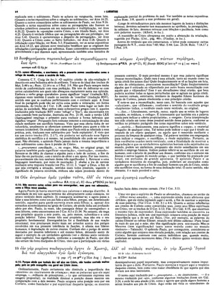 64 I CORÍNTIOS
realizada sem o sofrimento. Paulo se achava na vanguarda, nessa luta.
(Quanto a notas expositivas sobre a «alegria no sofrimento», ver Atos 16:25.
Quanto a outros comentários sobre os sofrimentos de Paulo, ver Atos 9:16.
Quando a notas expositivas sobre como as perseguições não fizeram os
cristãos primitivos cessarem em seu testemunho e multiplicação, ver Atos
4:20,22. Quanto às «oposições contra Cristo, e seu triunfo final», ver Atos
4:25. Quanto à verdade bíblica que «as perseguições são um privilégio», ver
Atos 5:41. Quanto à «perseverança a despeito da perseguição», ver Atos
5:42. Quanto a Cristo como «o Servo Sofredor», ver Atos 3:18. Quanto à
tribulação como bênção, ver Rom. 5:3. Finalmente, ver as notas expositivas
em Atos 14:22, que alistam nove resultados benéficos que se originam das
tribulações e perseguições que sofremos. Esses comentários complementam
grandemente o que dizemos aqui, apresentando também uma tentativa de
explanação parcial do problema do mal. Ver também as notas expositivas
sobre Rom. 3:8, quanto a esse problema em geral).
«Longe de reivindicarmos para nós mesmos lugares de honra e distinções
terrenas, devemos submeter-nos mansamente ao opróbrio, às perseguições,
às calúnias; de fato, devemos retrucar com bênçãos e paciência, bem como
com palavras suaves». (Alford, in loc.).
«A mansidão de Cristo ultrapassa em muito a abstenção da retaliação,
sugerida por Platão. (Crit., pág. 49)». (Findlay, in loc.).
Acerca do versículo que ora comentamos, o leitor pode comparar outras
passagens do N.T., como Atos 7:60; Mat. 5:44; Luc. 23:34; Rom. 7:14,17 e
I Ped. 3:9.
13 δυσφημούμενοι παρακαλοΰμεν ώς περικαθάρματα τον κόσμου έγενηθημεν, πάντων περίφημα,
εως αρτι.
ωσπερα καθ. G 6g pc
13 ώς...£*γ€νήθημεν Lm 3.45 13 Βυσφημουμ€νοι |)4βΝΑ pc syP Cl; R] βλασφ- BDG pi lalt syh CO ς | ως περικ.]
4:13: somos difamados, e exortamos; até 0 presente somos considerados como 0
refugo do mundo, e como a escória de tudo.
Comenta C.T. Craig (in loc.): «O espirito cristão de não-retaliação é
descrito em uma belíssima série de antíteses. Trata-se do ideal dos trechos de
Mat. 5:44 e ss.; Rom. 12:14 e ss. e I Ped. 3:9. Não que Paulo sempre tenha
vivido de conformidade com essa perfeição. Ele teve de defrontar-se com
certos caluniadores aos quais não abençoou exatamente nesta sua epístola.
Embora o verbo grego «parakaleo» possa significar ‘rogar’ (tradução KJ),
algumas vezes também é usado no sentido de ‘conciliar’ (tradução RSV),
sentido esse que se coaduna perfeitamente com o contexto aqui. A frase
final do parágrafo pode não ser outra coisa senão a reiteração, em forma
extremada, do trecho de I Cor. 1:28, onde Paulo toma lugar ao lado dos
párias da sociedade. Mas ambos esses substantivos gregos (isto é, aqueles
traduzidos pela tradução RSV como ‘refugo’ e ‘lixo’), são encontrados em
uma conexão bem particular, ilustrada em Pro. 21:18, onde a versão LXX
(Septuaginta) emprega o primeiro para traduzir a forma hebraica que
significa ‘resgate’. Porquanto fora costume remover a contaminação de uma
cidade mediante um sacrifício humano. Visto que essa oferta tinha de ser
voluntária, usualmente se ofereciam somente àqueles para quem a vida se
tornara intolerável. Os eruditos que crêem que Paulo está se referindo a essa
prática, pois, traduzem esse substantivo por ‘bode expiatório’. E visto que
em um outro trecho (Fil. 2:17), ele poderia ter aplicado essa figura
simbólica do sacrifício a si mesmo, tal possibilidade não pode ser excluída
aqui. Não obstante, o apóstolo Paulo jamais daria a mesma importância a
seus sofrimentos como dava à paixão de Cristo».
«...procuramos conciliação...», ou «rogo». Mas, no original grego, tal
palavra também pode significar «exortação», «instrução», «consolo».
Reveste-se da idéia de chamar a alguém para o lado de outrem, a fim de
falar-lhe em particular, com o intuito de obter 0 seu apoio. Por isso mesmo,
provavelmente não tem nenhum destes três significados: 1. Retrucar a uma
linguagem insultante, por meio de exortação; 2. abafar a ira de outrem
mediante uma resposta branda (ver Pro. 15:1); 3. ‘rogar’ a Deus, a fim de
que seja corrigida a situação, sentidos esses todos possíveis, segundo o
significado da palavra envolvida, embora não sejam prováveis dentro do
14 Ονκ εντρεπων υμάς γράφω ταντα, άλλ’ ώς τέκνα μου αγαπητά νουθετών
14 νουθετων ΝΑ 1739 <Λ R1 -θέτω p4eB l)G pm latt ς
4:14: Não escrevo estas coisas para vos envergonhar, mas para vos admoestar,
como a filhos meus amados.
Agora Paulo já havia encerrado sua calorosa e amarga diatribe. A
severidade de seu tom agora termina tão abruptamente como começou, no
oitavo versículo deste capítulo. Já conseguira acalmar-se; e agora passa a
falar a seus leitores como um pai fala a seus filhos, porque, em determinado
sentido, aqueles para quem escrevia eram seus filhos; e, apesar dos
estranhos acontecimentos na igreja de Corinto, ele ainda tinha um profundo
afeto por eles. Paulo, às vezes, não conseguia deixar de «envergonhar» a
seus leitores, como encontramos em I Cor. 6:5 e 15:34. No entanto, ele nega
esse propósito quanto a este ponto, ou, pelo menos, subordina-o a uma
posição inferior. Talvez tivesse tido esse propósito, mas não era o seu
propósito fundamental. Envergonhá-los foi a finalidade de sua reação
emocional; mas precisavam, muito mais ser avisados acerca dos perigos
envolvidos em sua presente tolerância às facções, à ufania nos líderes
humanos, à degradação de outros crentes. Corriam eles o perigo de serem
desviados por mestres inferiores e até mesmo falsos, deixando assim de
seguir o exemplo de um verdadeiro apóstolo (ver o décimo sexto versículo
deste capítulo). Isso significaria, conforme a concepção de Paulo, que eles
não seriam tão bons discípulos de Cristo, visto que a participação em várias
presente contexto. O mais provável mesmo é que essa palavra signifique
«buscar reconciliação». Quão rara é essa atitude, tanto no mundo como na
igreja cristã dos nossos dias! Quão freqüentemente se vê as facções em luta,
no seio do cristianismo, procurarem reconciliação? Quão freqüentemente
alguém que é criticado ou vilipendiado por outro busca reconciliação com
aquele que o vilipendiou? Esse é um elevadíssimo ideal cristão, que bem
poderia acalmar todas as águas perturbadas que se agitam na igreja cristã.
As mentes carnais, entretanto, similares às daqueles líderes facciosos da
igreja de Corinto, jamais obedecerão a esse princípio cristão.
E note-se que a reconciliação, neste caso, foi buscada com aqueles que
«caluniam», que «difamam», conforme o sentido do vocábulo grego
«dusphemia» indica, o vocábulo usado neste versículo, no original.
«...lixo...» Literalmente, varrição, restos, aquilo que se retira de lugares
imundos, os resíduos, o «refugo». Ê interessante que também era a palavra
usada para indicar a «oferta propiciatória», o «resgate». Certa interpretação
tem sido criada em torno desse possível sentido dessa palavra, conforme se
verifica no primeiro parágrafo das notas expositivas sobre este versículo.
«...escória...» Basicamente, essa palavra significa a «raspa», o «material
refugado» de qualquer coisa. Tal termo pode indicar o sujo que é tirado ou
raspado de um objeto qualquer, ou aquilo que é removido mediante o
processo da limpeza de qualquer coisa. Tal palavra também era empregada
para indicar o «resgate», o «sacrifício», o «bode expiatório». Portanto, os
dois vocábulos usados neste versículo, com a finalidade de mostrar a
degradação a que os verdadeiros apóstolos haviam sido sujeitados no
mundo, podem ser sinônimos, porquanto são muito semelhantes em seu
sentido e emprego básicos. Ambos podem referir-se ao sacrifício de um ser
humano, com 0 intuito de pacificar aos deuses, conforme era o costume em
Atenas e outros lugares do mundo antigo, o que também foi praticado por
Israel, em períodos de grande apostasia. O apóstolo Paulo e os
verdadeiros ministros do evangelho, pois, poderiam ser encarados como
alguém que se sacrificáva a fim de conduzir homens aos pés de Cristo, sendo
eles sacrifícios vivos, na forma de uma dedicação total. O outro sentido, não
obstante, é o mais provável e certo.
facções fazia deles crentes carnais. (Ver I Cor. 3:1).
Uma vez que o espírito de Paulo se abrandou, chamou-os então de
«...filhos meus amados...», uma expressão ainda mais afetuosa que
«irmãos», que ele vinha injetando aqui e acolá, a fim de suavizar a aspereza
de suas palavras. (Ver I Cor. 1:10; 3:1 e 4:6. Quanto a oútras referências
aos crentes de Corinto como convertidos seus, como seus filhos espirituais
em Cristo, ver os trechos de II Cor. 6:13; File. 10 e Gál. 4:19, que encerram
o mesmo tipo de expressão). Essa expressão também se encontra na
literatura judaica, onde um «pai espiritual» ocupava uma posição de maior
importância que a de um pai físico. (Ver, por exemplo, as palavras do
rabino Eleazar ao rabino Eliezer, estando este último enfermo: «Para Israel
és mais do que pai e mãe; eles têm significação para este mundo. Mas os
Mestres (tem significação) tanto neste mundo como no mundo
vindouro»—Talmude). O apóstolo Paulo, por conseguinte, considerava-se
como alguém que ocupava essa elevada posição, com relação aos crentes de
Corinto, fazendo contraste com outros indivíduos que, quando muito,
poderiam ser apenas instrutores deles. (Ver o décimo quinto versículo deste
capítulo).
15 εάν γάρ μυρίους παιδαγωγούς εχητε εν Χριστώ,
διά του ευαγγελίου εγώ υμάς εγέννησα.
15 yap Io] otn ρ 4β I g Hier Aug | Ιησού
4:15: Porque ainda que tenhais dez mil aios em Cristo, não tendes contudo muitos
pais; pois eu pelo evangelho vos gerei em Cristo Jesus.
Ordinariamente, Paulo certamente não diminuía a importância dos
«mestres» ou «instrutores de crianças»; mas as palavras que ele aqui
emprega, «...milhares de preceptores...» (o que certamente expressa um
exagero proposital), na realidade diminui a posição desses mestres em
comparação com a dele mesmo. Paulo ocupava uma posição sem-par em
Corinto, como fundador e pai espiritual daquela igreja; os mestres
άλλ’ ου πολλούς πατέρας, εν γάρ Χριστώ Ίησοϋ
15 hv 'yàf>...kykvvraa Ga 4.19
om B Clpt Ambst
desempenhavam papel importante, mas comparativamente menos impor­
tante do que o dele. Portanto, Paulo merecia e requer aqui o respeito
daqueles crentes, bem como uma maior obediência do que aquela que eles
deviam aos seus instrutores.
O termo aqui traduzido por «...preceptores...», ou «instrutores», é o
mesmo traduzido por «aio», conforme algumas traduções dizem em Gal.
3:24, e onde há uma alusão à lei, como o agente que ajuda alguns homens a
serem levados aos pés de Cristo. Aqui estão em vista os «atendentes» de
 