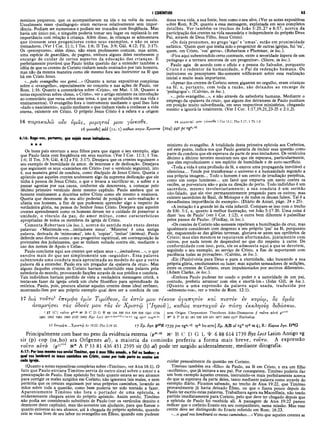 I CORÍNTIOS 65
meninos pequenos, que os acompanhavam na ida e na volta da escola.
Usualmente esses «paidagogoi» eram escravos relativamente sem impor­
tância. Podiam ser numerosos e podiam ser trocados com freqüência. Mas
havia um único pai, e ninguém poderia tomar seu lugar ou suplantá-lo em
importância com relação à criança. Além disso, às crianças se admoestava
que tivessem seus progenitores como seus exemplos, e não os seus
treinadores. (Ver I Cor. 11:1; I Tes. 1:6; II Tes. 3:9; Gál. 4:12; Fil. 3:17).
Os «preceptores», além disso, não eram professores comuns, mas antes,
uma espécie de guardiães, de pagens, embora alguns deles recebessem o
encargo de cuidar de certos aspectos da educação das crianças. E
perfeitamente provável que Paulo tenha querido dar a entender também a
idéia de que os crentes de Corinto vinham sendo ensinados por tais homens,
mas não da mesma maneira como ele mesmo fora seu instrutror na fé que
há em Cristo Jesus.
«...pelo evangelho vos gerei...» (Quanto a notas expositivas completas
sobre o «evangelho», especialmente no conceito e nas ações de Paulo, ver
Rom. 1:16. Quanto a comentários sobre «Cristo», ver Mat. 1:16. Quanto a
notas expositivas sobre «Jesus, o Cristo», ver o artigo existente na introdução
ao comentário que versa sobre esse tema, e que se aprofunda em sua vida e
ensinamentos). O evangelho fora o instrumento mediante o qual lhes fora
«dado o nascimento», aquilo mediante o que tinham vindo a conhecer a vida
eterna, existente em Cristo. O próprio Jesus Cristo é a esfera e a origem
dessa nova vida, a sua fonte, bem como o seu alvo. (Ver as notas expositivas
sobre Rom. 8:29, quanto a essa mensagem, explanada em seus completos
detalhes. Ver também os trechos de João 5:25,27 e 6:57, acerca da
participação dos crentes na vida necessária e independente do próprio Deus
Pai, através de Deus Filho, Jesus Cristo).
«Os dois pronomes, no grego ‘ego’ e ‘umas’, estão em proximidade
enfática. ‘Quem quer que tenha sido o progenitor de outras igrejas, fui ‘eu’,
quem, em Cristo, ‘vos’ gerou». (Robertson e Plummer, in loc.).
«Fica aqui subentendido certo contraste, entre a severidade áspera de um
pedagogo e a ternura amorosa de um progenitor». (Shore, in loc.).
Paulo agia de acordo com o ofício e a pessoa do Salvador, porquanto
Cristo é o redentor dá humanidade, o Pai da redenção humana. Os
instrutores ou preceptores tão-somente edíficavam sobre essa realização
inicial e muito mais importante.
«Apesar dos crentes de Corinto serem gigantes no orgulho, eram crianças
na fé, e, portanto, com toda a razão, são deixados ao encargo de
‘pedagogos’». (Calvino, in loc.).
«...pelo evangelho...», e não através da sabedoria humana. Mediante o
emprego da «palavra da cruz», que alguns dos detratores de Paulo punham
em posição muito subordinada, em seus respectivos ministérios, chegando
mesmo a ignorá-la totalmente. (Ver I Cor. 1:17,19,21,23-25 e 2:1,2).
16 πa,ρακαλώ ουν υμάς, μιμητα ί μου γ
Trt ΛΛ/Τ I ΤΤ ΤΙ Ι/ΛΠ/
'ίνεσθε.
6 yiveaffe] aid (ι Ι. ι) καθώς καγω Χρίστου (104) 441 Pc vg!
16 μ ιμ η τα ί μον -γίνεσθε 1 Cor 11.1; Php 3.17; 1 Th 1.6
rS, cl
4:16: Rogo-vos, portanto, que sejais meus imitadores.
★ ★ ★
Os bons pais exortam a seus filhos para que sigam o seu exemplo, algo
que Paulo fazia com freqüência em seus escritos. (Ver I Cor. 11:1; I Tes.
1:6; II Tes. 3:9; Gál. 4:12 e Fil. 3:17). Desejava que os crentes seguissem o
seu exemplo de humildade de amor, de interesse e de dedicação. Desejava
que seguissem os seus «caminhos em Cristo» (ver o versículo seguinte), isto
é, sua maneira geral de conduta, como discípulo de Jesus Cristo. Queria o
apóstolo que aqueles crentes soubessem algo da suprema dedicação que ele
tinha à pessoa de Jesus Cristo, o que o levava a sacrificar-se, a sofrer e a
passar agonias por sua causa, conforme ele descrevera, a começar pelo
décimo primeiro versículo deste mesmo capítulo. Paulo anelava que os
homens ensinassem a doutrina sobre Cristo como ele mesmo a ensinava.
Queria que descessem de seu alto pedestal de posição e auto-exaltação e
ufania nos homens, a fim de que pudessem aprender algo a respeito da
verdadeira glória, na pessoa do Senhor Jesus Cristo. Desejava que aqueles
crentes aprendessem como os homens devem ter o cuidado de preservar a
unidade, o vínculo da paz, do amor mútuo, como características
apropriadas de todos os membros da igreja de Cristo.
Comenta Robertson (in loc.), acerca do sentido mais exato destas
palavras: «‘Mantende-vos...imitadores meus’. ‘Mimetes’ é uma antiga
palavra, derivada de ‘mimeomai’, isto é, ‘copiar’, ‘imitar’ (mimos). Paulo
defende seus direitos como o seu progenitor espiritual, em contraposição às
pretensões dos judaizantes, que se tinham voltado contra ele, mediante o
uso dos nomes de Apoio e Cefas».
Paulo conclama aqui aos crentes que sejam seus «....imitadores...», o que
envolve mais do que ser simplesmente um «seguidor». Essa palavra
subentende uma conduta mais aproximada ao modelo do que a outra
palavra dá a entender. Paulo era um pregador da «palavra da cruz». Mas
alguns daqueles crentes de Corinto haviam substituído essa palavra pela
sabedoria do mundo, provocando facções através de sua prédica e conduta.
Tais indivíduos haviam perdido de vista a verdadeira mensagem cristã, e
tentavam fazer da igreja cristã um clube filosófico para aprendizado da
retórica. Paulo, pois, procura afastar aqueles crentes desse ideal errôneo,
mostrando-lhes por seu próprio exemplo qual deve ser a conduta de um
ministro do evangelho. A totalidade desta primeira epístola aos Coríntios,
até este ponto, indica-nos que Paulo gostaria de incluir essa questão como
parte da conduta que ele esperava da parte de seus imitadores. Os versículos
décimo a décimo terceiro mostram-nos que ele esperava, particularmente,
que eles reproduzissem o seu espírito de humildade e de auto-sacrifício.
«Toda a vida é uma profissão de fé, e exerce uma propaganda inevitável e
silenciosa... Tende por transformar o universo e a humanidade segundo a
sua própria imagem... Todo o homem é um centro de irradiação perpétua,
como um corpo luminoso... um farol que empurra um navio contra os
recifes, se porventura não o guia na direção do porto. Todo indivíduo é um
sacerdote, mesmo involuntariamente; a sua conduta é um sermão
não-falado, que ele vive permanentemente pregando para os outros; mas
existem sacerdotes de Baal, de Moloque e de todos os deuses falsos! Tal é a
elevadíssima importância do exemplo». (Diário de Amiel, págs. 24 e 25).
«Aimitação é a grande lei da vida infantil. Compare-se isso com o trecho
de Efé. 5:1, e, quanto à melhor ilustração, ver João 5:17-20. Uma coisa é
dizer ‘sou de Paulo’ (ver I Cor. 1:12), e outra bem diferente é palmilhar
pelos passos de Paulo». (Findlay, in loc.).
«Os crentes de Corinto não somente repeliram a humilhação da cruz, mas
igualmente consideram com desprezo a seu próprio ‘pai’ na fé, porquanto
ele, esquecendo-se das glórias terrenas, gloriava-se antes nos opróbrios de
Cristo; mas eles mesmos se reputavam afortunados, juntam ente com
outros, por nada terem de desprezível no que diz respeito à carne. De
conformidade com isso, pois, ele os admoesta aqui a que se devotem,
seguindo o seu exemplo, ao serviço de Cristo, a fim de suportarem com
paciência todas as provações». (Calvino, in loc.).
«Ele (Paulo) vivia para Deus e para a eternidade, não buscando a sua
própria glória, emolumentos ou lazer; mas aqueles semeadores de sedições,
entre os crentes de Corinto, eram impulsionados por motivos diferentes».
(Adam Clarke, in loc.).
«Embora Paulo pudesse ter usado o poder e a autoridade de um pai,
contudo, preferiu arrazoar com eles e exortá-los.» (John Gill, in loc.).
(Quanto a uma expressão da palavra aqui usada, traduzida por
«admoesto-vos», ver o trecho de Rom. 12:1).
17 διά τοΰτο1 επεμφα ύμΐν Τιμόθεον, 6ς εστίν μου τεκνον αγαπητόν καί πιστόν εν κυρίω, ος υμάς
αναμνησει τάς ο8ους μου τάς εν Χριστώ [Ίησοΰ], καθώς πανταγοΰ εν πάση εκκλησία διδάσκω.
. 1 17 (C } τοΟτο {«·“ Β C D G <Ρ 88 1Μ 326 614 629 630 1241 1739
1881 1962 1984 1985 2127 2492 B yz L ed it*r· ”·f- ' vg syr? cop">'b°
arm Origen Chrysostom Theodoret John-Dam aseus. // τούτο αυτό put:,,í
Μ* A P 33 81 181 330 436 451 1877 2495 syrb Euthalius
17 €7Γ€μψα...Χ.ριστώ Ac 19.22; PhD 2.19-22 17 Xp. Ιησ. J)48X 7739 pm vgs>cl syh bo arm] Xp. AB al vgwsyp sa ς ; R : Κυριω Ιησ. D*G
Principalmente com base no peso da evidência externa (p46·48 Nc B ( ' I) G L Ί/ 6 88 6l4 1739 Byz Led Latim Antigo vg
sir (p) cop (sa.bo) ara Origenes al), a maioria da comissão preferiu a forma mais breve, τούτο. A expressão
τοντο αυτό (ρ11’η
<
ί N* A P 33 81 436 451 2595 sir (h) al) pode ter surgido acidentalmente, mediante ditografia.
4:17: Por isso mesmo vos enviei Timóteo, que i meu filho amado, e fiel no Senhor; o
qual vos lembrará os meus caminhos em Cristo, como por toda parte eu ensino em
cada igreja.
(Quanto a notas expositivas completas sobre «Timóteo», ver Atos 16:1). O
fato que Paulo enviara Timóteo servia de outro sinal sobre o amor e a
preocupação de Paulo. Esse apóstolo fez tudo quanto estava ao seu alcance
para corrigir os males surgidos em Corinto; não ignorava tais males, e nem
permitia que os crentes seguissem por seus próprios caminhos, lavando as
mãos sobre toda a questão, como bem poderia ter sido tentado a fazer.
Aparentemente Timóteo não fora o portador de uma epístola, e
evidentemente chegara antes do próprio apóstolo. Assim sendo, Timóteo
não podia ser considerado substituto de Paulo (ver os versículos dezoito e
dezenove deste capítulo), mas tão-somente um ajudante, para que fizesse o
quanto estivesse ao seu alcance, até à chegada do próprio apóstolo, quando
este se visse livre de seu labor no evangelho em Éfeso, quando este pudesse
cuidar pessoalmente da questão em Corinto.
Timóteo também era «filho» de Paulo, na fé em Cristo, e era um filho
«autêntico», que já imitava a seu pai. Por conseguinte, Timóteo poderia dar
um bom exemplo àqueles crentes, instruindo-os mais perfeitamente acerca
do que se esperava da parte deles, tanto mediante palavra como através do
exemplo diário. Ficamos sabendo^ no trecho de Atos 19:22, que Timóteo
provavelmente já havia deixado Efeso, ou que o fizera pouco depois de
Paulo ter escrito estas palavras. Trabalhava agora na Macedonia, não tendo
partido imediatamente para Corinto, pelo que deve ter chegado depois que
a epístola de Paulo foi recebida ali. A passagem de Atos 19:22 parece
indicar que o coríntio Erasto era seu companheiro, nessa missão. Mas esse
crente deve ser distinguido do Erasto referido em Rom. 16:23.
«...o qual vos lembrará os meus caminhos...»Visto que aqueles crentes se
 