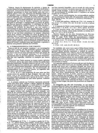 I CORÍNTIOS 3
Todavia, depois do afastamento do apóstolo, a igreja de
Corinto desceu de forma alarmante quanto ao seu nível moral e
espiritual. Estouraram divisões amargas (ver o terceiro
capítulo); permitiram os vícios mais baixos entre eles (ver o
capítulo quinto e 6:9 e ss); abusaram da liberdade cristã (ver
os capítulos oitavo e décimo); deixaram-se influenciar por
mestres legalistas, que ensinavam de modo contrário a Paulo
(ver o nono capítulo); corromperam as formas cristãs de
adoração, agindo de forma ultrajante, até mesmo quando da
participação na Ceia do Senhor, comendo em excesso,
deixando-se embriagar e negligenciando os pobres da igreja,
que ficavam famintos e esquecidos. A celebração da Ceia do
Senhor, naquela época, incluía o «agape» ou «festa de amor»,
imitação da refeição da páscoa, o que nos explica a
oportunidade de alguns terem um opíparo banquete, ao passo
que outros ficavam famintos (ver o décimo primeiro capítulo).
Além disso, os crentes de Corintose mostravam extremamente
ativos no uso dos dons miraculosos; no entanto, abusavam
desses dons, criando a desordem nos cultos da igreja (ver os
capítulos doze e catorze). Também surgiram falsas doutrinas
entre eles, sendo tolerados os falsos m estres, sobretudo
aqueles que pervertiam o ensino acerca da ressurreição (ver o
decimo quinto capítulo). Esses se tornaram os graves vícios da
igreja de Corinto, condições essas que impeliram o apóstolo a
escrever esta primeira epístola aos Coríntios.
IV. A CORRESPONDÊNCIA COM CORINTO
Trata-se este de um assunto complexo, e as investigações
feitas sobre o mesmo não têm produzido qualquer coisa como
resultados certos. Pode-se dizer com confiança, entretanto,
que houve mais do que duas epístolas de Paulo aos crentes de
Corinto, e que as próprias epístolas I e II Coríntios
representam mais do que duas epístolas. Diversas reconstitui­
ções têm sido sugeridas, conforme os exemplos que damos
abaixo:
É provável que Paulo escreveu ao menos quatro epístolas
aos Coríntios, partes das quais estão contidas em nossas duas
epístolas tradicionais. Devemos observar cjue em I Cor. 5:9 há
menção de alguma outra epístola que o apostolo escreveu para
eles, e que evidentemente antecedeu o material apresentado na
primeira epístola aos Coríntios. Na reconstituição da
correspondência com a igreja de Corinto, as sugestões têm
'sido como a que mostramos abaixo:
1. II Cor. 6:14-7:1 seria fragmento de uma carta que fora
escrita acerca da questão do jugo desigual, mas que, mais
tarde, veio a ser incorporada com outros materiais da
correspondência paulina com a igreja de Corinto, tendo,
finalmente, sido formulada em uma única epístola, conforme
conhecemos hoje.
2. A primeira epístola aos Coríntios representa essencial­
mente uma única carta, embora o sétimo capítulo da mesma
possa ser umà secção separada; e o trecho de I Cor. 7:1 parece
indicar uma correspondência entre os coríntios e Paulo que
provavelmente consistiu da troca de várias cartas.
3. O trecho de II Cor. 10 -13 parece ser uma carta separada,
que alguns eruditos têm chamado de «carta amarga», por
causa de seu conteúdo severo. Essa epístola parece estar um
tanto deslocada, na presente posição em que se encontra, pois
os primeiros capítulos da segunda epístola aos Coríntios expõe
uma atmosfera de alívio e ações de graças, para éntão,
subitam ente, Paulo apelar para o sarcasmo e para as
denúncias violentas. Parece-nos melhor pensar que tais
denúncias na realidade pertençam ao tempo anterior à
composição da primeira porção da segunda epístola aos
Coríntios, e que elas faziam parte de outra missiva, que foi
enviada antes de II Coríntios. Alguns estudiosos também têm
procurado situar os capítulos décimo a décimo terceiro antes
da secção dos capítulos primeiro a nono, porquanto aqueles
capítulos parecem referir-se a questões futuras (ver II Cor.
10:6 e 13:2, 10), ao passo que os capítulos primeiro a nono
fazem alusões ao passado (ver II Cor. 1:23 e 2:3,9), tudo o que
sugere que houve deslocação de material, ou mesmo que se
tratavam de duas cartas paulinas separadas, que mais tarde
foram unidas, ainda que na ordem contrária da que foram
escritas.
4. A passagem de II Cor. 1 - 9, menos a secção de II Cor.
6:14 - 7:1, parece formar uma unidade, escrita após a grande
crise que houve entre Paulo e a igreja de Corinto. Essa
passagem, pois, tem sido denominada pelos estudiosos de
«carta pacifica». Mas -a secção dos capítulos décimo a
décimo terceiro, embora pesada e amarga, preserva para nós
um bom material biográfico, que se reveste de valor porque
nos permite conhecer um pouco mais da vida de Paulo. E
aquela «carga amarga», a que já nos referimos (II Cor. 10 -
13), provavelmente foi enviada entre I Coríntios e as outras
porções de II Coríntios.
Porém, outras reconstituições da correspondência paulina
com os crentes de Corinto têm sido propostas, como as idéias
de Johannes Weiss, The History of Primitive Christianity, I,
págs. 356-357.
1. A carta pré-canônica, referida em I Cor. 5:9, conteria II
Cor. 6:14 - 7:1; I Cor. 10:1-23; 6:12-20; 11:2-34, e talvez
16:7,8,20.
2. A resposta de Paulo à carta trazida de Corinto continha
talvez I Cor. 7 - 9; 10:24 - 11:1; 12:1 - 16:6 e, talvez, 16:16-19.
3. Uma terceira carta, que versava sobre as facções
existentes em Corinto, talvez tenha incluído os trechos de I
Cor. 1:1 - 6:11 e 16:10-14,22-24.
Maurice Goguel, em süa obra Introduction au Nouveau
Testament, ‘Les épistre pauliniennes’, Paris, Ernest Leroux,
1926, IV, págs. 72-86, 1926), diz essencialmente a mesma
coisa, embora com alguma redistribuição de material, a saber:
1. II Cor. 6:14 - 7:1; 6:12-20; 10:1-22.
2. I Cor. 5:1 - 6:11; 7:1 - 8:13; 10:23 - 14:40; 15:1-58;
16:1-9,12.
3. I Cor. 1:10 - 4:21; 9:1-27; 16:10,11.
Na realidade, não existe meios para a defesa dessas teorias,
com qualquer grau de certeza, não sendo provável que
qualquer dessas opiniões represente a verdade da questão.
Parece perfeitamente certo, todavia, que as duas epístolas que
possuím os, escritas pelo apóstolo Paulo aos Coríntios,
representam mais do que duas cartas, embora a primeira
epístola aos Coríntios parece ser uma unidade, apesar do que
pequenas porções da mesma talvez tenham feito parte de
alguma carta ou cartas separadas, que mais tarde foram
incorporadas à mesma.
Já a segunda epístola aos Coríntios pode ser mais facilmente
dividida, com muito maior grau de exatidão potencial. Pouca
dúvida pode haver que a complexa situação que houve em
Corinto não poderia ter sido solucionada por apenas uma
epístola ou duas, o que nos explica a complexidade das duas
epístolas propostas, as quais na realidade não seriam apenas
duas, mas antes, representariam três ou talvez até mesmo
quatro cartas diversas. E então, quando a coletânea de
escritos paulinos foi recolhida, o que ele escrevera a Corinto
veio a ser incorporado em apenas duas unidades, conforme as
conhecemos atualmente. E também é provável que tivessem
sido escritas ainda outras epístolas de Paulo a Corinto, mais
curtas ou mais longas, das quais não possuímos um fragmento
sequer.
As indagações que têm sido levantadas, no que tange à
correspondência de Paulo com a igreja de Corinto não incluem
qualquer idéia de dúvida acerca da autenticidade dessas
cartas—isto é, não se põe em dúvida que o apóstolo Paulo foi o
autor das mesmas—porquanto esse ponto é concordado pela
maioria esmagadora dos intérpretes de todas as escolas. (Ver
as notas expositivas sob o título «Autor», na secção I desta
introdução). (Quanto a fontes informativas acerca da natureza
da correspondência paulina com Corinto, ver as seguintes
obras: J.H. Kennedy, The Second and Third Epistles to the
Corinthians·, Kirsop Lake , The Earlier Epistles of Paul, 1927,
págs. 144 e ss.; R.V.G. Tasker, Expository Times, XLVII,
1935-1936, págs. 55-58; e ainda outras discussões acerca da
correspondência de Paulo com Corinto, podem ser encontradas
na introdução à segunda epístola aos Coríntios).
V. RAZAO DESTA EPÍSTOLA
A primeira epístola aos Coríntios é complexa por si mesma,
e aborda muitos problemas, motivo pelo qual é extremamente
difícil atribuirmos uma razão que teria levado o apóstolo Paulo
a compor a mesma. E isso se toma especialmente veraz se
aceitarmos a idéia de que temos na mesma, trechos reunidos
de mais de uma carta. Todavia, uma declaração de âmbito
geral pode ser feita, e que incorpora a maioria das muitas
razões. A conduta ética comum em Corinto, evidenciada pelos
próprios costumes da cidade, encontrara algum apoio na igreja
cristã dali. Isso produziu uma espécie de ética que era uma
mescla de princípios pagãos e cristãos. Esta primeira epístola,
por conseguinte, trataria de situações de conduta ética, na
vida diária. Além desses fatores, podemos pensar nos ataques
dos legalistas, dos falsos mestres e dos detratores do apóstolo
 