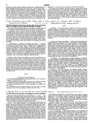 74 I CORÍNTIOS
sacrifício do cordeiro pascal. Podemos asseverar que a tradição paulina, tal
como a tradição joanina, faz da morte de Cristo, e não da última ceia, o
antítipo da páscoa; mas dificilmente podemos apresentar o apóstolo Paulo
como testemunha definida em favor da data do décimo quarto dia do mês
de Nisã». (Quanto a notas expositivas sobre esse problema vexatório, que
envolve certa questão de harmonia entre os evangelhos, ver os trechos de
João 13:1 e Mat. 26:17. Quanto ao comentário sobre apáscoa eo Cordeiro de
Deus, ver João 1:29). A despeito do fato que a páscoa original não tinha
vinculação alguma com o perdão dos pecados, com a expiação pelos
pecados, contudo não demorou muito para que se revestisse de tal
significado, ao tornar-se parte do sistema de sacrifícios do judaísmo.
Cristo Jesus morreu durante o período da páscoa. Agora Paulo escrevia
de maneira bem clara, para os crentes que viviam naquela época. Os crentes
judeus que habitavam em Corinto talvez tivessem limpado suas casas do
fermento literal; mas a igreja de Corinto, a «casa de Deus» naquela cidade,
permanecia repleta de fermentação, a despeito do fato de que o Cordeiro
pascal, que é o Senhor Jesus, já tinha sido sacrificado. Assim sendo, os
crentes não mostravam o devido respeito ao Senhor Jesus, mostrando-se
muito mais respeitosos ao Senhor do que os judeus eram respeitosos para
com seu sistema legal.
εν
8 ώ σ τ ε ε ο ρ τ ά ζ ω μ ε ν , μ η εν ζ ΰ μ η π α λ α ιό , μ η δ ε
ε ιλ ικ ρ ίν ε ια ς κ α ι α λ ή θ ε ια ς .
5:8: Pelo que celebremos οfesta, não com ofermento velho, nem com o fermento do
malícia e da corrupção, mas com os ázimos da sinceridade e da verdade.
Neste ponto Paulo expande ainda mais a sua alegoria, apresentando-nos
as suas próprias interpretações acerca dos símbolos por ele utilizados.
«...celebremos a festa...» Não nos diz aqui o apóstolo exatamente o que
pretendia afirmar; mas é óbvio que a vida cristã, em termos bastante gerais,
é simbolizada pela festa durante a qual todo o fermento era removido das
casas judaicas. A vida cristã, em sua inteireza, deveria ser caracterizada por
uma'pureza real, tal como durante a semana da festividade dos Pães Asmos
era mister remover de cada casa judaica todo o vestígio de fermento.
Entretanto, nossa festa e observância não perduram apenas uma semana, e
nem se limitam apenas a certos dias especiais ou santos; antes, devem
prolongar-se por toda a nossa vida terrena, e até mesmo por toda a
eternidade.
«...velho fermento... o fermento da maldade e da malícia...» o Apóstolo
dos gentios já havia deixado claro que a «imoralidade» é um mau fermento
na comunidade cristã. Porém, existem muitas outras modalidades de
pecado que também têm efeitos malignos, corruptores, insidiosos, que se
espalham como câncer. Tais pecados incluem todas as formas de maldade,
malícia e impiedade. E examinando até ao décimo primeiro versículo deste
capítulo, também se poderia incluir, especificamente, o furto, a idolatria, a
cobiça, as críticas iracundas e o vilipêndio contra os outros, além do
alcoolismo. Com os praticantes dessas formas de pecado não devemos ter
companhia, nem ao menos para tomarmos refeições com eles.
Contudo, existem ainda outros pecados que atuam como fermento, no
seio da igreja cristã, a saber, as obras da carne, conforme a lista que
encontramos no trecho de Gál. 5:19,20. Todas as obras da carne, que são
fomentadas segundo o princípio do mal que há no mundo, servem de
fermento para o cristianismo bíblico. Eventualmente, entretanto, todos nós,
os remidos, seremos totalmente purificados. Mas para tanto é necessária a
atuação do Espírito Santo, o qual, ao mesmo tempo, implantará os aspectos
positivos do fruto do Espírito Santo. (Ver Gál. 5:22,23). Então é que
seremos dignos de Cristo, a nossa páscoa que foi sacrificada por nós; porque
, assim a casa rião somente terá sido expurgada de todo o fermento, mas
também será enfeitada e decorada com todas as formas da justiça positiva
do Senhor Jesus.
★★★
O Fermento E Seus Simbolismos
1. Possui propriedades difusivas, pelo que pode ilustrar como o pecado se
propaga e corrompe (ver I Cor. 5:6).
2. Estava associado à páscoa original, pelo que veio a ilustrar o princípio
da separação para longe dos ímpios e do mal (ver Êxo. 12:15-20).
3. Ilustra, de maneira positiva, a rápida propagação do evangelho (ver
Mat. 13:33).
4. Pode ilustrar a doutrina falsa (ver Mat. 16:6), bem como os mestres
ímpios (ver I Cor. 5:6,7), ou mesmo a malícia (ver I Cor. 5:8).
ζ ύ μ η κ α κ ία ς κ α ί π ο ν η ρ ία ς , ά λ λ ’ εν ά ζ ν μ ο ις
8 Εχ 12.3-20; 13.7; Dt 16.3 8 μ.7/δί] μ η Β Ambr: T
j XJ39 I —
υΐΊιρίας] πορνείας G
★ ★ ★
«...maldade...», no original grego, «kakia», que talvez indique o
«princípio» malicioso, ao passo que a «malícia» seria o seu resultado. Mas
também é possível que essa palavra, «kakia», indique a maldade em geral,
com suas muitíssimas manifestações; e assim, a «malícia» (no grego,
«poneiria») seria todas as formas de vileza, de iniqüidade e de malícia. Essas
duas palavras têm um sentido muito geral, e com grande freqüência eram
usadas como sinônimos, indicando muitas formas de pecado e erro.
Portanto, nada de realmente definido se poder dizer acerca de tais
vocábulos.
«...asmos da sinceridade e da verdade...» Compete-nos alimentarmos-nos
de pães sem lêvedo, que é o pão da vida, o qual nos nutre com sinceridade e
verdade. Essas características, pois, devem substituir o velho fermento.
Possuímos um novo pão, que nos transmite a vida de Cristo, o qual também
toma o lugar do princípio do pecado, que até então vivia em nós. (Durante a
festa da páscoa eram comidos bolos ou pães asmos, em lugar de bolos ou
pães fermentados—ver Êxo. 12:15). Assim também, em Cristo, um novo
nutriente nos é conferido pelo Espírito Santo. Trata-se de uma substância
transformadora. (Podemos comparar as idéias de Paulo, existentes nesta
secção, com o trecho de Gál. 5:19 e ss.). As obras da carne, que são
destrutivas para a alma, devem ser substituídas pelo fruto do Espírito
Santo, o agente divino da nossa transformação segundo a imagem de Cristo,
transformação essa que é o alvo mesmo da santificação.
«...sinceridade...» No original grego, essa palavra significa «transparên­
cia», «pureza límpida», podendo também significar «ingenuidade», isto é, a
ausência de malícia, dando a entender um espírito puro e singelo, sem dolo.
(Ver João 1:47). Essa palavra é usada para indicar «pureza» nas ações, nos
motivos, uma «sinceridade piedosa». Etimologicamente, essa palavra
significa «examinado à luz do sol», «testado», e, por conseguinte, «sem
mistura», «incorrupto», «puro». Paulo, pois, queria que aqueles crentes de
Corinto tivessem aquela piedade que é de natureza tão pura que pode ser
submetida à luz da investigação.
«...verdade....», neste caso, é palavra que significa «retidão», «integri­
dade». (Comparar com as passagens de I Cor. 13:6; Efé. 5:9 e João 3:21).
Paulo não se refere aqui, particularmente, à pureza doutrinária, e, sim, à
pureza e à veracidade éticas, em contraste com a maldade e a malícia tão
comuns à expressão pecaminosa. Porém, a primeira porção desta primeira
epístola aos Coríntios deixa bem claro que a pureza de vida não se pode
obter sem a adoração e o serviço a Cristo Jesus, o que deve envolver uma
opinião correta, mas, mais especificamente ainda, uma real comunhão com
o seu Espírito, para que o crente possa conhecer a sua pessoa, conforme ela
é formada no íntimo dos remidos. Etimologicamente, a palavra «verdade»,
que no grego é «aletheia», é a forma negativa de «letho», uma forma de
«lanthano», que significa ocultar-se, escapar à atenção, e, em sentido
moral, «enganar», «dissimular». Em contraste com isso, a verdade é aberta,
franca, positiva, sem qualquer segredo a ocultar. Em sentido geral, por
conseguinte, essa palavra, no original grego, fala sobre integridade, e tem
muitas aplicações.
9 ”Ε γ ρ α φ α ν μ ΐν εν τ η ε π ισ τ ο λ ή μ η σ υ ν α ν α μ ίγ ν υ σ θ α ι
5:9: Já |
k>
rcarta vos escrevi que não vos comunicísseis com os que se prostituém;
Diversos intérpretes têm procurado identificar a «.. .carta...» aqui
mencionada, com alguma porção desta primeira epístola aos Coríntios; mas
nessa tentativa não obtém qualquer sucesso, com o que concordam quase
todos os eruditos modernos. Paulo menciona certa missiva que ele havia
escrito aos coríntios, a qual não possuímos atualmente.
Outros eruditos tentam fazer do tempo aoristo existente nessa frase, em
«...escrevi...», um «aoristo.epistolar», o que significaria que aquilo que
Paulo já escrevera até este ponto, nesta epístola, poderia ser essa «carta».
Porém, este próprio versículo indica que ele ficara desapontado com o
cumprimento tão parcial daquilo que ele já lhes tinha ordenado. Por essa
razão, alguns estudiosos supõem que Paulo se referia ao trecho de II Cor.
6:14 - 7:1. É verdade que as «duas» epístolas aos Coríntios que atualmente
possuímos provavelmente se compõem de fragmentos de «quatro» epístolas
diversas, ou mesmo de quatro missivas completas que Paulo teria escrito aos
coríntios. Portanto, é possível que Paulo tenha feito aqui alusão a alguma
porção da segunda epístola aos Coríntios, que teria sido escrita antes da
nossa atual prim eira epístola aos Coríntios. Essa conjectura é menos
provável do que aquela outra que simplesmente afirma a existência de uma
missiva anterior, que atualmente não mais existe, mas que Paulo escrevera
aos crentes de Corinto.
/
T T O p V O iS , 9 μ ή συναναμί-γνυσθαι irbpvois M t 18.17; 2 Th 3.14
É perfeitamente possível que o apóstolo Paulo tenha escrito um grande
número de outras epístolas, acerca das quais não possuímos qualquer
informação, e nem mesmo qualquer menção em qualquer documento
conhecido por nós. A respeito dessa carta perdida, Robertson (in loc.),
observa esperançoso: «Que tremendo ‘achado’ seria se um rolo de papiro,
encontrado no Egito, no-la devolvesse para nós».
Precisamos observar que, no trecho de II Cor. 10:9, Paulo menciona
«epístolas», no plural, o que indica uma extensa correspondência com a
igreja de Corinto, e não apenas uma epístola (a nossa primeira epístola aos
Coríntios) enviada para ali. (Quanto à questão inteira da correspondência
de Paulo com a igreja cristã de Corinto, ver a secção IV da introdução a I e a
II Coríntios, onde o problema é longamente discutido, e onde diversas
opinões dos eruditos são ventiladas).
«...não vos associásseis...» Essas palavras indicam certa modalidade de
exclusão, provavelmente seguindo o modelo das exclusões judaicas. (Ver as
notas expositivas sobre as exclusões judaicas, em João 9:22; sobre a
«exclusão cristã», em Mat. 18:15-17). No décimo primeiro versículo deste
mesmo capítulo, Paulo diz «...não vos associeis... nem ainda comais...»,
palavras essas que nos mostram até que ponto deve ir essa separação. Era
uma separação ao mesmo tempo particular e pública; ficava excluído
qualquer contacto em nível social, fora da igreja ou dentro dela. Isso servia
 