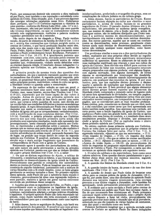 4 I CORÍNTIOS
Paulo, que ameaçavam destruir não somente a obra realizada
ali por Paulo, mas também a sua reputarão e autoridade como
apostolo de Cristo. Essa situação, pois, e que provoca algumas
das amargas refutações existentes nesse livro. Poderíamos
dizer, portanto, que I e II Coríntios registram a «história de
uma querela», conforme diz Kirsop Lake (ibid., pás. 117 e ss.).
Isso, entretanto, não tem por intuito indicar· que essa querela
não tivesse importância, ou que os contendores tenham
entrado nela negligentemente, conforme a palavra moderna
«querela» geralmente nos dá a entender.
Não muito depois de ter chegado a Éfeso, Paulo recebeu
recado, da parte de elementos da família de Cloé (I Cor. 1:11 e
ss.), acerca das contenções que tinham surgido entre os
crentes de Corinto, o que havia produzido facções entre eles,
cada uma das quais com o seu suposto líder ou herói, como
Paulo, Pedro, Apoio e Jesus Cristo. E os que trouxeram essas
notícias a Paulo evidentemente foram Estefanas, Fortunato e
Acaico (ver I Cor. 16:17). E é igualm ente patente que
trouxeram com eles, uma carta, enviada pelos crentes de
Corinto, pedindo os conselhos do apóstolo acerca de várias
questões que, evidentemente, vinham sendo debatidas entre
os cristãos daquela cidade. O resultado dessas indagações é a
primeira epístola aos Coríntios, ou, pelo menos, partes da
mesma.
A primeira porção da mesma trata das questões dos
perturbadores, em que o apóstolo repreende aqueles que eram
os causadores das divisões. A segunda porção responde, pela
ordem, as perguntas feitas pelos crentes de Corinto, questões
sobre princípios morais, matrimônio, ordem do culto na igreja,
a liberdade cristã e a questão sobre a ressurreição.
Na esperança de dar melhor solução ao caso em geral, o
apóstolo tencionava' fazer uma outra visita àquela igreja de
Corinto; mas, nesse ínterim, enviou-lhes Timóteo (ver I Cor.
4:18-21), esperando que ele fosse capaz de dar cobro à
situação. A ntes de escrever sua primeira epístola aos
Coríntios, parece que Paulo já lhes havia escrito uma outra
cárta, que versava sobre questões de moral, sem dúvida por
ter ouvido falar nas condições deficientes e mesmo escandalosas
daquela igreja. A regra determinada por Paulo era a separação
daqueles que assim se conduzissem, ficando tais elemeptos
isolados da igreja até que se arrependessem verdadeiramente,
com a modificação de suas condutas diárias. (Ver I Cor.
5:9-14). Contudo, a própria primeira epístola aos Coríntios
mostra-nos que essa suposta primeira carta ainda não
produzira seus esperados resultados, tendo sido necessário dar
prosseguimento, nesta chamada primeira epístola aos Corín­
tios, às reprimendas e advertências sobre o assunto. Muitos
pensam que ao menos uma parte dessa epístola não-canônica é
aquela representada pelo trecho de II Cor. 6:14 - 7:1, que
contém advertências de ordem moral, parecendo bastante fora
de lugar, na posição que ocupa dentro do corpo da segunda
epístola aos Coríntios. É possível, portanto, que essa citada
secção seja o mais antigo fragmento que possuím os da
correspondência de Paulo com a igreja de Corinto.
Retomando agora à questão dos perturbadores da ordem,
que pelo menos em parte provocaram a escrita da primeira
epístola aos Coríntios, parece-nos que eles se tinham dividido
em quatro grupos distintos (ver I Cor. 3:1), a saber:
1. Os que se diziam seguidores de A poio, o rabino de
Alexandria, o intelectual entre os líderes, e que tiveram algum
desempenho no desenvolvimento da igreja cristã de Corinto.
Provavelmente esse partido se compunha dos «entendidos»
dentre os crentes de Corinto. Pode-se imaginar que seu pecado
consistia do orgulho intelectual, juntamente com a mistura de
várias filosofias com a fé cristã simples, como os bons gregos
geralmente se sentiam tentados a fazer. No primeiro capitulo
dessa epístola, onde Paulo diz que a sabedoria deste mundo é
«loucura», provavelmente há nisso uma repreensão indireta a
esse partido, embora a igreja em geral talvez estivesse
envolvida em problemas dessa categoria.
2. Aqueles que eram os seguidores de Cefas, ou Pedro, e que
provavelmente eram os judaizantes ou legalistas da igreja,
muitos dos quais sem dúvida se haviam convertido do
judaísmo, naturalmente aderiam a antigas práticas ritualistas
e legalistas. O próprio apóstolo Pedro não teria encorajado tal
atitude, como Apoio também não teria encorajado o partido
dos «entendidos» para que o considerassem como uma espécie
de herói.
3. Além desses, havia os seguidores de Paulo, cujo herói era
o grande apóstolo dos gentios. Ê possível que esse grupo
envolvesse aqueles que faziam forte oposição ao legalismo e ao
intelectualism o,. preferindo o evangelho da graça, sem as
complicações da cultura judaica ou da cultura grega.
4. Além desses, havia os partidários de Cristo. E sses
certamente faziam objeção ao culto aos «heróis» e seus
partidários, e, acima de todos, faziam -se os grandes
seguidores de Cristo. O pecado destes últim os era ò do
exclusivismo, tão prevalente na moderna igreja evangélica,
que, nas mentes de alguns, cria a ilusão que eles, acima de
quaisquer outros, são os melhores discípulos que Cristo tem.
Isso e a antítese mesma do denominacionalismo, que
inevitavelmente cria outras e ainda mais estritas denomina­
ções. Em outras palavras, aqueles que se unem em combate
contra as denominações, nesse processo, geralmente criam
formas ainda mais estritas de denominacionalismo, embora
talvez não tenham qualquer nome específico, como fazem
outras denominações.
Um problema similar a esse era o dos perturbadores da
ordem, exaltados aos seus próprios olhos devido ao orgulho
espiritual, por exercerem dons espirituais miraculosos
autênticos ou aparentes. Esses se ufanavam de tal modo de
suas realizações espirituais que criavam o caos nos cultos da
igreja de Corinto. Sem dúvida era difícil para outrem ter
oportunidade de falar nas reuniões, porquanto estavam
sempre preparados com alguma profecia, com alguma língua,
com alguma exortação, com alguma mensagem, de forma
alguma se envergonhando por interromper tão desabrida-
mente aos outros, por estarem usando ininterruptamente da
palavra, em qualquer das reuniões da igreja. É por esse
motivo, pois, que nos capítulos décimo primeiro a décimo
quarto o apóstolo dá instruções que regulamentam os dons
espirituais e o seu uso. É bem provável que alguns elementos
desse mesmo grupo fossem aqueles que abusavam da
liberdade cristã, comprando e comendo came de lugares onde
tal came fora apresentada às divindades, em templos pagãos;
e talvez até se dispusessem a freqüentar certos ritos que eram
efetuados nesses tem plos, em companhia de seus amigos
pagãos, que os convidavam para as suas reuniões profanas.
Esses crentes, pois, consolavam-se dizendo que um idolo nada
é, e daí concluíam que comer carne que fora apresentada aos
ídolos também nada significa. Isso expressa uma verdade, até
certo ponto; mas a facção legalista da igreja de Corinto, que
exaltava a Pedro como seu grande herói, sem dúvida se sentia
ofendida com essa forma de conduta, e o resultado disso eram
sentimentos pesados, disputas e divisões, que ameaçavam
cindir a igreja de Corinto. (Ver os capítulos sexto e oitavo
dessa primeira epístola aos Coríntios).
No sétimo capítulo dessa primeira epístola aos Coríntios,
Paulo se volta para as perguntas que os próprios crentes de
Corinto lhe tinham feito por carta. (Ver I Cor. 7:1). A
expressão reiterada, «Quanto ao que me escrevestes...» (7:1),
«Com respeito às virgens...» (7:15), «A respeito dos dons
espirituais...» (12:1), «No que se refere às cousas sacrificadas
a ídolos...» (8:1). «Quanto a coleta para os santos...» (16:1) e
«Acerca do irmão Apoio...» (16:12), ela provavelmente dá
início às respostas às perguntas especificamente feitas pelos
crentes de Corinto a Paulo. Por conseguinte, a carta que eles
enviaram ao apóstolo dizia respeito aos seguintes temas·.
1. O valor do celibato e do matrimônio, bem como seus
valores relativos. Essa questão discute paralelamente o que o
Senhor Jesus disse acerca dos mesmos assuntos, segundo
vemos em Mat. 19:12. (Ver I Cor. 7).
2. A questão dos limites da liberdade cristã (ver I Cor. 6 e
8).
3. A questão inteira da busca, da posse e do uso dos dons
espirituais. (Ver I Cor. 11 - 14).
4. A questão do desejo que Paulo tinha de levantar uma
oferta para os crentes pobres da igreja de Jerusalém (16:1),
que foi, por assim dizer, uma das obcessões do apóstolo Paulo
durante sua terceira viagem m issionária, cuja entrega
provocou a sua última viagem a Jerusalém, onde também foi
aprisionado, tendo permanecido prisioneiro por muitos anos.
5. É evidente que a carta enviada a Paulo pelos crentes de
Corinto continha um pedido que Paulo lhes enviasse Apoio, a
fim de que novamente lhes ministrasse ali. Paulo procurara
convencer Apoio sobre essa necessidade, mas o próprio Apoio
não estava disposto a fazer tal visita, provavelmente não
querendo provocar mais ainda a situação que ali já prevalecia-,
sobretudo no que diz respeito às várias facções ali existentes,
uma das quais o escolhera como seu herói.
Podemos facilmente imaginar que a epístola enviada pelos
crentes de Corinto ao apóstolo Paulo lhe fizera indagações
 