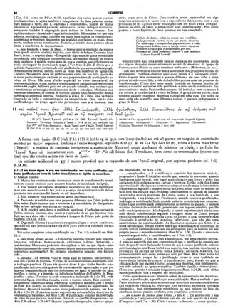 84 I CORÍNTIOS
I Cor. 5:11 como em I Cor. 6:10, nas listas dos vícios que os crentes
precisam evitar, se aplica também a esta palavra. As duas palavras usadas
para indicar o furto, isto é, «ladrões» e «roubadores», podem ser meros
sinônimos. A presente palavra, entretanto, talvez indique violência,
porquanto também é empregada para indicar os «lobos vorazes». Um
espírito violento e desvairado é aqui subentendido. Há ocasiões em que essa
palavra, no original grego, também era usada para indicar os «trapaceiros»,
aqueles que se mostram desonestos nos negócios que fazem, os quais, desse
modo, roubam a seus semelhantes. Todavia, o sentido desta palavra não se
limita a essa forma de desonestidade.
«...não herdarão o reino de Deus...» Temos aqui a repetição da mesma
frase que dá início a esta lista de vícios, para efeito de ênfase. Comenta John
Short, in loc., a respeito disso: «É requerido algo mais do que a moralidade
reconhecida pela sociedade contemporânea, até mesmo quando se mostra
mais excelente; é exigido muito mais do que a conduta que dificilmente se
podia distinguir da moralidade pagã. (Ver Mat. 5:20). É óbvio que o
apóstolo Paulo estava perturbado com a influência que a comunidade pagã,
extremamente imoral, exercia sobre as vidas dos membros da igreja (de
Corinto). Novamente deixa ele perfeitamente claro, em sua lista, quais são
os vícios particulares que excluem os seus perpetradores da participação no
reino de Deus. Há uma alusão especial ao vício desnatural da
homossexualidade, o que, embora ocasionalmente castigado até mesmo nas
sociedades pagãs, de forma geral era um pecado tolerado, mas contra o que
o cristianismo se insurgiu decididamente desde o princípio. Mediante sua
conversão e batismo, os crentes de Corinto tinham dado testemunho de sua
purificação espiritual interna, mediante a graça de Cristo, que os havia
libertado de toda a contaminação da imoralidade. Ora, tendo sido
purificados por tal preço, agora não pertenciam mais a si mesmos, mas
antes, eram povo de Cristo. Uma conduta assim repreensível era algo
totalmente incoerente tanto com a experiência deles como com a sua
profissão de fé. Agindo desse modo punham em risco a sua ‘posição’
perante os olhos de Deus, e ameaçavam suas ‘possibilidades’. Pois como
poderia o Santo Espírito de Deus governar em tais corações?».
N a lo ja d o d ia b o , to d a s a s c o is a s s ã o v e n d id a s ;
C a d a g r a m a d e e s c ó r ia c u s ta u m g r a m a d e o u ro ;
P o r u m a c a p a e c o m p a in h a s p a g a m o s c o m a v id a ;
C o m p r a m o s b o lh a s, c o m a ta r e fa in te ir a d a a lm a ;
S o m e n te o c é u é q u e è d e s p r e z a d o p o r n ó s,
S o m e n te d e D e u s p o d e m o s re c e b e r o q u e p e d im o s .
(James Russell Lowell)
«Encontramos aqui uma solene lista de chamada dos condenados, ainda
que alguns daqueles nomfcs estivessem no rol de membros da igreja de
Corinto, como oficiais ou como membros ordinários». (Robertson, in lo c .) .
Tudo isso serve para mostrar-nos a severidade dos princípios morais do
cristianismo. Podemos observar aqui quão severa é a mensagem cristã.
Cristo é quem deve estabelecer a grande diferença em uma vida; a alma
precisa ter sido convertida; a vida do indivíduo precisa estar em processo de
transformação; Cristo deve estar sendo formado no homem interior do
crente; e o crente precisa ter sido purificado e estar sendo santificado. Em
caso contrário, ensina Paulo enfaticamente, tal indivíduo nem ao menos é
um crente, e não herdará o reino de Deus. A graça divina existe, mas
somente quando estabelece diferença radical em uma vida. Em todos os
casos onde não se verifica essa diferença radical, é que não está presente a
graça de Deus.
11 καί ταΰτά T ives ήτε· ά λ λ α άττελουσασθε, άλλα ήγιάσθητε, α λ λ ά εδικαιώθητβ iv τω ονόματι τοΰ
κυρίου Ίησοΰ Χρίστου1 καί iv τω πνεύματά τοΰ θεοΰ ημών.
111 JC} Ί η σ ο ν Χ ρ ίσ το υ pnvid·^ κ D* (1
6
0
3
1
)1 Χ ρ ίσ το υ Ί η σ ο ν ) itd·*
Irenaeus,at Tertullian Didym us // Ί η σ ο ν A D c Ψ 88 614 1241 1984 2495 B y z
L e d lm pt syrh John-D am ascus // ημώ ν Ί η σ ο ν cop9a // ημώ ν Ί η σ ο ν Χ ρ ίσ το υ
Β O á Ρ 33 81 104 181 326 330 436 451 629 630 1739 1877 1881 1962 2127
11 T t 3.3-7
j£ar,dem.f.m,ri,x,z Vg Syrp.h with * COpt>o arm i renaeuslat Origenlat Cyprian
A dam antius A thanasiuserlel D idym usgri:lat) Epiphanius Chrysostom
Euthalius Theodoret Ps-A thanasius // omit 2492
A forma com ημών (B C (vid) P 33 1739 it (r,61) vg sir (p,h com*) cop (sa,bo) ara etá al) parece ter surgido de assimilação
escribal ao ημών seguinte. Embora o Textus Receptus, seguindo A D (c) Ψ 88 614 Byz Lect sir (h), tenha a forma mais breve
(Ίησον), a maioria da comissão interpretou a ausência de Χρίστου como resultante de acidente na cópia, e preferiu ler
Ίησον Χρίστου juntamente com p11"''·4
6 —D* P it (d) Irineu (lat) Tertuliano, bem como os testemunhos (exceto cop
(sa)) que são citados acima em favor de ημών.
(A omissão acidental de χ γ é menos provável que a expansão de um Ίησον original, por copistas piedosos (cf. 5:4).
B.M.M).
6:11: Etoil fottet algunt de vót; mat fottet lavadot, mat fottet tairtificadot, mat
fottet juttificadoi em nome do Senhor Jetut Crijto e no ItpIHto do notto Deut.
O Grande Dilema:
1. Muitos dos corintianos não mostraram sinais de transformação moral,
embora fossem ansiosos para assumir funções de autoridade na igreja.
2. Eles tinham um orgulho exagerado no exercício dos dons espirituais,
mas este exercício nada-fez para o avanço da espiritualidade deles,
portanto, este exercício foi fraude ou até demoníaco.
3. Eles foram os pais espirituais da igreja da crença-fácil.
4. Paulo não se satisfez com uma pequena diferença que Cristo podia ter
feito neles. Paulo ensinou que a renúncia é a necessidade do discipulado.
Não se tem salvação sem a cruz no coração.
5. A fé cristã é uma força e realidade espiritual. Confissões verbais de
Cristo, embora sinceras, não valem a respiração de ar que levamos para
fazê-las, se a alma não é transformada à imagem de Cristo, pelo poder do
Espírito. (II Cor. 3:18).
6. O grande dilema é aquela crise espiritual que o crente confronta
quando ele não tem nada na vida dele para provar a validade da sua'
conversão.
Ver notas completas sobre santificação em I Tes. 4:3; sobre fé em Heb.
11:1.
«...taisfostes alguns de vós...» Em outras palavras, tinham sido injustos,
impuros, idólatras, homossexuais, adúlteros, ladrões, beberrões e
maldizentes. Mas como poderiam eles explicar o fato de que alguns deles
tinham permanecido como tais, mesmo depois que supostamente se tinham
convertido ao evangelho? No entanto, idealmente falando, eles haviam
sido...
«....lavados...» E embora Paulo se refira aqui ao batismo, não atribuía a
esse rito o poder de purificar. Tal tipo de «sacramentalismo» é estranho para
a teologia paulina. O que ele queria dizer é que tinha havido uma
purificação real, ocorrida quando da conversão e da regeneração, o que, por
sua vez, fora simbolizado pelo rito do batismo em água. A imersão em água
purifica o corpo, e a imersão na influência benéfica do Espírito de Deus
purifica a alma. (Com isso se pode comparar a declaração de João 3:5, onde
a mesma figura simbólica é usada, e com o mesmo intuito. Esse conceito é
longamente comentado nessa referência. Comparar também com o trecho
de Rom. 6:3, quanto ao «batismo espiritual», e quanto ao «significado do
batismo». Quanto à imersão como modo preferencial de batismo, ver Atos
2:41 e 8:36-39. Quanto a notas expositivas sobre a falsa doutrina da
«regeneração batismal», ver Atos 2:38). A purificação consiste na libertação
da alma de seus pecados poluidores. (Quanto ao «perdão dos pecados», ver
Atos 2:38 e Rom. 3:25 e 4:7. Quanto ao perdão dos pecados como o «apagar
das iniqüidades, ver Atos 3:19).
«...santificados...» A santificação consiste dos aspectos iniciais,
progressivo e finais. É inicial no sentido que, quando da conversão, quando
da regeneração inicial, tem lugar a purificação que limpa a alma das
antigas práticas da natureza carnal e terrena. Então cada dia é uma
oportunidade ideal para o crente continuar sendo mais intimamente
transformado segundo a imagem moral de Cristo, e isso tanto no sentido de
ficar livre dos pecados mais evidentes como também no sentido de assumir
as virtudes morais positivas de Cristo, como a sua bondade, a sua
benignidade, a sua justiça, etc. Finalmente, quando ocorrer a glorificação,
terá lugar a santificação final, quando então se completará esse processo.
Então é que o crente sairá completamente do terreno do pecado, e entrará
no reino da luz e da santidade, penetrando nos lugares celestiais que lhe
estão sendo preparados. Ali chegando, o crente experimentará ainda uma
mais rápida transformação segundo a imagem moral de Cristo, porque
então o crente estará liberto da carga do corpo, o qual sempre estará
vinculado à satisfação de impulsos inferiores, que não são uma
característica da espiritualidade. As Escrituras ensinam que Cristo é a
nossa santificação, porque através dele é que a santificação se concretiza, de
acordo com os padrões morais que ele estabeleceu para os homens em sua
própria pessoa e experiência terrena. (Ver I Cor. 1:30. Quanto a uma nota
expositiva geral sobre a «santificação», ver I Tes. 4:3).
«.. .justificados...»Está em foco a justificação, um tema paulino central.
A posição assumida por este comentário é que a justificação consiste em
mais do que de mera declaração forense de que a pessoa justificada está em
corretas relações com Deus. Inclui esse aspecto, mas também deve incluir a
produção da justiça de Deus nessa pessoa; de outra maneira, tal
pronunciamento seria vazio, ainda que feito por Deus. Mas Deus baixa tal
pronunciamento porque faz a justificação tornar-se uma realidade na
experiência íntima do crente. A justificação, pois, é mais do que a
«declaração de que alguém éjusto», ao que essa doutrina, mui infelizmente,
tem sido reduzida na igreja evangélica. Também significa «tornar justo».
(Toda essa questão é estudada longamente em Rom. 3:24,28, onde vários
outros pontos de vista a respeito são ventilados).
Talvez esperássemos uma diferente ordem de apresentação das doutrinas,
a saber, a justificação, a purificação e a santificação. Mas a verdade é que
Paulo não estava procurando apresentar as doutrinas neotestamentárias em
sua ordem de realização, visto que não expunha nenhuma teologia
sistemática, mas simplesmente relembrava os seus leitores do fato da
existência dessas grandes verdades, com propósitos corretivos.
«...em o nome do Senhor Jesus Cristo...» Isto é: 1. De acordo com a sua
autoridade; e 2. em comunhão íntima com ele, em tudo quanto ele é e tem.
(Comparar com I Cor. 1:30). Cristo é a nossa «sabedoria», a nossa «justiça»,
 