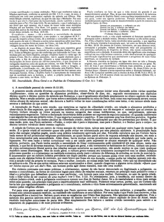 I CORÍNTIOS 85
a nossa «santificação» e a nossa «redenção». Nele é que recebemos todas as
bênçãos espirituais, conforme se aprende em Efé. 1:3-11, o que, de resto, é
enfatizado em todo esse primeiro capítulo da epístola aos Efésios. Não
existe bênção celestial, espiritual, da qual ele não seja o Mediador. Por essa
razão é que ele é o Salvador da humanidade, sendo também o único
caminho para o Pai. (Ver João 14:6). No seu senhorio, o que é enfatizado no
seu título que aqui aparece, ele é capaz de trazer todas essas múltiplas
bênçãos até aos homens. (Ver Rom. 1:4 quanto a uma nota expositiva
expandida acerca da doutrina do «senhorio de Cristo». Quanto à aplicação
moral dessa verdade, ver Rom. 10:9,10).
O vocábulo «...nome...» dá a entender a «autoridade» da pessoa
nomeada, o «seu caráter essencial», o seu «poder»; e, nas páginas do N.T.,
no que diz respeito a Jesus Cristo, dá a entender a «comunhão» com ele, em
tudo quanto ele tem e é. (Quanto a outras notas expositivas sobre esse tema,
incluindo as «orações feitas em nome de Cristo», ver João 16:23. Quanto aos
«milagres feitos em nome de Cristo», ver Atos 3:6).
«...no Espírito do nosso Deus...» (Quanto a uma nota expositiva geral
acerca do «Espírito Santo», incluindo os seus múltiplos títulos, ver Rom.
8:1). Todas as bênçãos que nos são conferidas por intermédio de Cristo, são
medidas pelo seu Santo Espírito, porque o Espírito Santo é o «alter ego» do
próprio Cristo. Ele é o «divino paraclete», isto é, aquele chamado para o
nosso lado, a fim de ajudar-nos. (Quanto a notas expositivas sobre as
declarações de Jesus acerca do «divino paraclete», e que ilustram as
variegadas maneiras como ele ajuda aos crentes, ver João 14:16). Todas as
realidades espirituais mencionadas neste versículo, como a lavagem, a
santificação, a justificação, etc., são obras efetuadas pelo Espírito Santo.
Por conseguinte, no que tange à justificação, não está em foco apenas uma
declaração forense. Antes, o Espírito Santo é o instrumento da transmissão
real de santidade para os homens, a saber, a própria justiça de Deus.
(Quanto a esse tema, ver Rom. 3:21).
Paulo confiava no fato de que a vida moral do grande é um
desenvolvimento gradual. Mas, já que esse desenvolvimento é de natureza
espiritual, precisa do Espírito Santo como sua força impulsionadora, como
seu guia, como seu agente poderoso. Porque nenhuma natureza
verdadeiramente espiritual pode ter desenvolvimento à parte do concurso do
Espírito Santo de Deus.
Semeai um pensamento, e colhereis um ato.
Semeai um ato, e colheres um hábito.
Semeai um hábito, e colhereis um destino.
Seneai um destino, e colhereis...Deus·
(Professor Huston Smith)
Por semelhante modo, a vida cristã realmente só funciona quando está
alicerçada sobre a deidade inteira. Devemos observar os três nomes santos,
Pai, Filho e Espírito Santo, todos envolvidos nessa questão, o que significa
que a fórmula trinitária é encontrada aqui, tal como na fórmula batismal,
em Mat. 28:19. Os crentes de Corinto, entretanto, em seus diversos erros,
corrupções e poluções, tinham demonstrado estar sob pouquíssima ou
nenhuma influência do Espírito de Deus, não tendo comunhão ou
experiência com a deidade. A conversão deles não significara uma mudança
radical em sua vida íntima e externa, e não desfrutavam de qualquer
santificação significativa que assinalasse o progresso de suas vidas
espirituais, na conquista da verdade.
A fórmula trinitária no batismo em água não deve ter sido a fórmula
original, mas, por volta de 85 D.C. evidentemente entrou em uso geral. No
livro de Atos é que encontramos a fórmula mais primitiva, a qual, mui
provavelmente, envolvia apenas o nome de «Jesus», de «Jesus Cristo» ou do
«Senhor Jesus». (Quanto a notas expositivas sobre a «fórmula batismal», ver
Atos 2:38. Comparar também com os trechos de Atos 10:48; 9:16 e 19:5). O
trechode I Cor. 6:9,10 parece citado nos escritos de Inácio (Efésios 16), e
na Epístola de Policarpo, 5.
III. Imoralidade, Ética Geral e os Padrões do Cristianismo (I Cor. 5:1- 7:40).
4. A moralidade pessoal do crente (6:12-20).
A presente secção aborda diversas expressões éticas dos crentes. Paulo parece iniciar uma discussão sobre várias questões
«indiferentes», como as questões de alimentos proibidos, observância de dias, etc., segundo encontramos nos capítulos
décimo quarto e décimo quinto da epístola aos Romanos, o que é igualmente abordado amplamente no oitavo capítulo da nossa
epístola. Mas a secção anterior, que versa sobre a santidade necessaria no reino de Deus, bem como sua reprimenda severa contra
vários abusos de natureza sexual, não demora a fazê-lo voltar às suas considerações sobre esse tema, e em termos ainda mais
severos e definidos do que antes.
A introdução de Paulo a esta secção, que menciona as regras da «liberdade cristã», em relação a alimentos proibidos e
observância de dias especiais, cjue são questões indiferentes, mui provavelmente nos dá margem a entender que os crentes de
Corinto tinham situado os vícios sexuais na mesma categoria das coisas indiferentes, no que, naturalmente, estavam
redondamente enganados. Talvez a declaração doutrinária deles pudesse ser expressada seguinte maneira: «È questão indiferente
o que alguém faz com seu própriocorpo. O que importa é somente o espírito». E isso expressa uma boa doutrina gnóstica. Aqueles
crentes tinham abusado do ensino paulino da «liberdade cristã», dando-lhe aplicações que não lhe pertenciam por direito. E por
essa razão, pois, que Paulo esclarece: «Porém, o corpo não é para a impureza, mas para o Senhor, e o Senhor para o corpo», no
décimo terceiro versículo deste mesmo capítulo.
A cidade de Corinto era um centro de vícios sexuais de vários tipos, talvez sem igual em qualquer outro lugar do mundo de
então. E a igreja cristã ali existente quase não podia evitar ser contaminada por esse péssimo ambiente. A prostituição fazia
parte das antigas religiões pagãs, sendo uma prática totalmente aprovada por elas. Estrabão calculava que em Corinto havia
nada menos de mil prostitutas religiosas profissionais, as quais faziam parte ativa da suposta adoração aos deuses, em meio a
ritos caracterizados pela sensualidade. Além disso, havia muitas outras prostitutas seculares, abundando por toda parte os
lupanares. Por essa razão o termo corintinizar veio a ser usado para expressar os abusos sensuais de qualquer sorte. Não
admira, portanto, que Paulo tenha sentido a necessidade de frisar continuamente quão condenável era esse abuso, nesta sua
epístola, o que fez de diversas maneiras. Os povos antigos em geral, e não meramente os habitantes de Corinto, tinham um ponto
de vista extremamente liberal acerca das relações sexuais anteriores ao matrimônio, não sendo muitos os que viam qualquer
malefício nessa libertinagem. Mas de modo geral, a cultura greco-romana era totalmente incompatível com os ideais judaicos
sobre essa questão; e o cristianismo na realidade aumentou ainda mais o abismo de diferença de atitudes* ao invés de suavizá-lo.
Ê interessante que na cultura judaica prevalecia um duplo padrão; porque um homem podia viver com uma mulher, estabele­
cendo com ela alguma forma de contrato, por mais breve que fosse em sua duração, e assim podia ter relações sexuais com ela,
com a sanção total da própria lei mosaica. Para a mulher, contudo, as coisas eram bem diferentes, visto que tal liberalidade não
se aplicava a ela. Diz-se que certos rabinos estavam acostumados a dizer, quando chegavam a alguma nova cidade: «Quem quer
ser minha esposa por um dia?» Sim, um homem podia agir dessa maneira, mas não uma mulher.
Em violento contraste com essas práticas, o cristianismo, apesar de não haver denunciado ou ilegitimado a poligamia, ou
mesmo o concubinato, na forma de contratos legais para efeito de relações sexuais, retomou ao princípio mais primitivo como o
ideal e o princípio que defendiam quanto a esse particular -um homem para uma mulher. Outrossim, no seio da igreja cristã,
todo o líder tinha de ser «esposo de uma mulher·» (ver I Tim. 3:12). No cristianismo, pois, a tendência, até mesmo dentro da
cultura judaico-cristã, onde a poligamia continuava comum nos dias do Senhor Jesus, foi a de reestabelecer a ética mais antiga
sobre essa questão, um princípio mais puro e espiritualmente maie edificante. Podemos estar certos, porém, que em Corinto não
havia leis que regulamentassem a poligamia ou o concubinato, embora o vício fosse extremamente generalizado, sancionado até
mesmo pelas religiões oficiais.
Foi para uma gente assim mal acostumada que Paulo escreveu esta epístola. Para muitos coríntios, o evangelho, embora
tivesse sido ostensivamente recebido, na realidade não modificara os seus hábitos. Por essa razão é que Paulo lhes escreveu, a fim
de repreendê-los e instruí-los. Sabiam quais eram as exigências que Cristo lhes impusera. Não ignoram essas exigências. Pois o
apóstolo dos gentios estivera entre eles pelo espaço de dezoito meses (ver o décimo oitavo capítulo do livro de Atos), tendo
recebido instruções minuciosas da parte dele. Mas simplesmente lhes faltava o caráter cristão necessário para saírem e se
separarem do paganismo e de suas práticas aviltantes.
12 Π άντα μοι εζεστιν, άλλ’ ον πάντα συμφέρει, πάντα μοι εζεστιν, άλλ’ ονκ εγώ εζουσιασθησομαι υπό
T tV O Ç , 12 Π ά ντα ...σ υμ φ έρ ει Sir 37.28; 1 Cor 10.23
6:12: Todos os coisas me são licites, mas nem todos os coisos convêm. Todos os coisas me são licitas; mas eu não mo deixarei dominar por nenhuma delas.
 