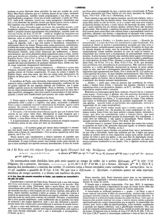I CORÍNTIOS 87
humano só seria libertado desse princípio do mal por ocasião da morte
física. Mas Paulo salientou que se o homem abusar de seu corpo, mediante
práticas pecaminosas, também estará prejudicando a sua alma, em sua
espiritualidade e progresso. (Com isso se pode confrontar o trecho de I Ped.
2:11, onde se lê: «Amados, exorto-vos, como peregrinos e forasteiros que
sois, a vos absterdes das paixões carnais que fazem guerra contra a alma»).
Isso expressa com precisão o pensamento de Paulo neste ponto.
O fato de que a filosofia pagã, ao tratar das questões morais, com
freqüência classificava coisas não-essenciais, como os alimentos, paralela­
mente a pecados morais supostamente não-prejudiciais, também pode ser
visto no trecho de Atos 15:23-29, —onde as exigências impostas aos
primitivos gentios convertidos ao cristianismo incluíam ambos esses
aspectos, como se ambos fossem igualmente importantes.
«...Deus destruirá...» isto é, tanto os alimentos como os estômagos ou
órgãos de digestão, tudo o que está sujeito à decadência, começando e
terminando dentro do tempo. Porque essas coisas pertencem, estritamente,
à ordem das coisas temporais. Mas não acontece assim com a alma, que par­
ticipa da eternidade. (Ver décimo sétimo versículo deste mesmo capítulo).
Moralmente falando, essas coisas temporais são indiferentes, a menos,
naturalmente, que certos alimentos sejam prejudiciais para o corpo, motivo
pelo qual devem ser evitados, a fim de não causar dano ao templo do
Espírito Santo. (Ver I Cor. 3:16 e ss.). É possível que aqui haja certa
referência ao tempo, já no estado futuro, especialmente na eternidade,
quando não mais precisaremos de qualquer alimento físico. Então esse tipo
de coisas temporais desaparecerá inteiramente.
«.. .Porém, o corpo não é para a im pureza.. . » Embora o corpo seja
temporal, material, como o é o estômago, tem uma missão mais alta do que
aqueles crentes de Corinto suspeitavam. O corpo do crente é templo do
Espírito Santo, uma casa santa, que deve ser usada como instrumento do
Espírito de Deus para o bem, e não para o mal. (Ver I Cor. 3:16 e ss. e
6:19).
A metafísica de Paulo, aqui abordada, étipicamente hebraica.Paulo não
separava corpo e espírito como duas entidades separadas, conforme ele faz
no quinto capítulo da sua segunda epístola aos Coríntios, que é nosso
melhor capítulo acerca da «imortalidade». Para os hebreus, o corpo físico
era um objeto psiquicamente animado. E segundo esse ponto de vista não é
algo transitório, passageiro, visto estar sujeito à ressurreição e à vida eterna,
quando o crente será transformado para possuir um corpo espiritual.
A Metafísica De Paulo
1. Paulo seguia a linha de pensamento dos hebreus, não distinguindo
claramente entre o corpo e o espírito, mas antes, encarando o princípio
físico como a condição natural e necessária do homem, agora e para
sempre. No estado eterno, o espírito será revestido de um corpo,
presumivelmente o corpo terreno ressurrecto.
2. Portanto, é de extrema im portância aquilo que um homem fizer
através do seu corpo. Além disso, dificilmente se pode imaginar que o
corpo, por si mesmo, seja maligno (conforme os gnósticos pensavam).
Todavia, o corpo físico torna-se uma vítima fácil do mal.
3. A espiritualidade, portanto, dificilmente poderá ser atingida enquanto
o indivíduo abusa de seu corpo por meio da imoralidade.
«...impureza...» O vocábulo grego por detrás dessa tradução é o mesmo
que vem sendo usado desde I Cor. 5:1, isto é, «porneia», palavra essa que
indica toda a forma de «imoralidade». (Ver as notas expositivas sobre essa
palavra, em I Cor. 5:1).
«Paulo mostra aqui ousadamente a falácia existente no paralelo que
alguns faziam entre o apetite do estômago para com os alimentos e a
imoralidade. O corpo humano possui uma missão muito mais elevada do
que a mera satisfação dos apetites sensuais desordenados. O sexo foi criado
por Deus para a propagação da raça, e jamais para a prostituição. E Paulo
já havia asseverado que Deus habita em nós como santuário do Espírito
Santo. (Ver I Cor. 3:16 e ss.).» (Robertson, in loc.):
Paulo ensinava aqui que de alguma maneira, que ele não explana, tanto o
corpo como a alma têm um destino eterno. Sem importar se os átomos deste
corpo físico terão ou não tal futuro, ou se o «corpo» será uma nova criação,
de material distinto da alma, e como veículo de expressão da alma, o fato é
que o corpo também tem um elevado destino, embora Paulo não esclareça
de que modo. Não obstante, o apóstolo dos gentios declara que aquilo que é
feito através deste corpo físico tem reflexos sobre a personalidade inteira do
indivíduo, afetando o seu destino, e degradando ou elevando toda a pessoa.
Por conseguinte, é muitíssimo importante aquilo que fazemos com os nossos
corpos.
«...mas para o Senhor, e o Senhor para o corpo...» Quando da
ressurreição, o corpo de Cristo foi ressurrecto e espiritualizado. Ele
levantou-se dentre os mortos e posteriormente ascendeu aos céus como o
primeiro homem verdadeiramente imortal de Deus. O espírito de Jesus não
foi deixado despido do corpo, mas foi revestido de um corpo glorificado,
transcendental. Assim também sucederá no caso de todos os crentes. A
ressurreição dos crentes será a recomposição da personalidade inteira dos
remidos. A alma humana é imortal; mas também existe aquele revestimento
da alma por meio do corpojá glorificado, que terá por modelo a semelhança
do corpo glorioso de Jesus Cristo. (Quanto a outros trechos bíblicos acerca
desse tema, ver II Cor. 5:1 e ss.; Rom. 8:23 e I Cor. 15:35, que abordam
esse problema com abundância de pormenores). Não sabemos dizer,
contudo, se o «corpo glorificado» incorporará os átomos do nosso antigo
corpo ou não; mas isso é inteiramente destituído de importância para o
argumento aqui apresentado por Paulo. (Ver o trecho de Fil. 3:21 quanto ao
«corpo glorioso de Cristo», do qual também participaremos). Seja como for,
o corpo é «para o Senhor», tendo seu destino e propósito, seu uso próprio,
visando a glória do Senhor, não se destinando certamente à «imoralidade»,
à satisfação dos desejos sensuais desordenados.
«...Senhor...», neste caso, como na maioria das ocorrências do termo,
indica o Senhor Jesus Cristo, o Salvador dos homens. (Quanto a notas
expositivas sobre o uso da palavra «Senhor», no N.T., ver Rom. 1:4, onde há
comentários amplos sobre o assunto).
Referindo-se à mensagem geral deste versículo, Faucett (in loc.) comenta
como segue: «Temos aqui o gérmen dos três assuntos abordados nas
secções subseqüentes: 1. A relação entre os sexos; 2. A questão dos
alimentos oferecidos aos ídolos; 3. A ressurreição do corpo. Uma essência
real subjaz os fenômenos superficiais da presente organização do corpo;
esse gérmen, quando todas as partículas são espalhadas, envolve a
ressurreição de um corpo incorruptível».
É possível que Paulo tenha usado aqui o termo corpo, a fim de
subentender o próprio «eu». Os pecados do corpo prejudicam ao «eu», à
pessoa inteira. Jesus Cristo veio para redimir a pessoa inteira, incluindo o
corpo, que deve ser considerado como o veículo físico, que será
transformado e espiritualizado quando da ressurreição. Por conseguinte, o
corpo deve ser redimido, e não sujeito à imoralidade. Nesse sentido, a
salvação envolve igualmente o corpo. (Ver Rom. 8:23).
«O Senhor Jesus e a ‘porneia’ lutam pelo domínio dos corpos dos crentes;
se quiserem ser leais a ele, precisam renunciar àquilo-, se cederem àquilo,
terão de renunciar a ele». (Findlay, in loc.).
Visto que o corpo é «para o Senhor» em sentido final, isto é, pertencente a
ele por toda a eternidade, tendo sido redimido por ele, é lógico que agora
mesmo os crentes usem os seus respectivos corpos para serem usados no
serviço de Cristo e para sua glória, e não para fins de degradação moral.
Cristo comprou nosso corpo, e é a ele que o corpo pertence, tal como um
escravo pertence totalmente ao seu senhor. (Ver o vigésimo versículo deste
capítulo).
14 6 δε θεός καί τον κύριον ηγειρεν καί ημάς εζεγερε ΐ διά της δυνάμεως αύτοΰ.
14 Ro8.ll; 1 Cor.15.15, 20; 2 Cor 4.1414 φ γ ( ρ α p46clXDc p m vgs* c1· w saP1 bo Ç; R] ϊ ξ η γ € ψ ( ν p46c2B 17 3g r t vg P 'saP * Or : c i e y a p a
pll,46* AD* 69 pc
Os testemunhos estão divididos bem pelo meio quanto ao tempo do verbo: (a) o aoristo έξηyecpev, p4f,c2 B 424c 1739
Origenes; (b) o presente, èÇeyeípei, p (11,46*) A D* P 69 88; e (c) o futuro, èíjeyepei, p46cl N C D(3) K L
maioria dos minúsculos e a maioria das versões. O contexto torna o futuro necessário como correlativo de καταργήσει no vs.
13 (cf. também o paralelo de II Cor. 4:14). No que toca a è^yeipev e è^eyeipei, o primeiro parece ser uma repetição
mecânica do tempo anterior, e o último um equívoco da pena.
6:14: Ora, Deus não somente ressuscitou ao Senhor, mas tambim nos ressuscitará a
nós pelo seu poder.
Consideremos o exemplo de Cristo Jesus. Durante toda a sua vida terrena
ele viveu com pureza, e ninguém podia convencê-lo de pecado. Não
corrompeu ao seu corpo. Qutrossim, após a morte física, seu corpo foi
ressuscitado pelo poder de Deus, tendo sido espiritualizado. Dessa maneira
ele ascendeu aos céus e está ocupado em um serviço celestial, para glória de
Deus. Assim também sucederá a todos os crentes. O corpo dos crentes é
passível de ressurreição, estando destinado aos lugares celestiais, razão pela
qual não pode ser usado para o serviço da maldade. Portanto, a moralidade
não é uma questão indiferente, como indiferentes são as questões dos tipos
de alimento e dos órgãos digestivos, tudo o que não demorará a perecer,
jamais tendo sido criados para caracterizarem a natureza do estado futuro.
«Já que o corpo está destinado a compartilhar, juntamente com o corpo
de Cristo, da ressurreição, quando será erguido incorruptível, está sujeito a
uma mais elevada adaptação, com o que a fornicação é incompatível».
(Vincent, in loc.).
Dessa maneira, pois, Paulo émpresta maior peso ao seu argumento,
acerca da sua dignidade e elevados propósitos, bem como acerca do alto
destino do corpo do crente.
É frisada aqui a primeira ressurreição. (Ver Apo. 20:5). A esperança
escatológica tem elevado a importância do corpo do crente muito além das
inadequadas filosofias que alguns crentes de Corinto aplicavam.
A ressurreição se verificará mediante o «...poder...» de Deus, o que é
frase comum vinculada à idéia da ressurreição, embora não envolva
qualquer sentido comum, mas antes, um significado elevadíssimo. A
ressurreição é a demonstração mesma do poder de Deus, visto que os
homens não podem realizar tal coisa, e muito menos ainda a grande
espiritualização dos corpos ressuscitados que se seguirá. A ressurreição dos
crentes, pois, inclui a idéia da espiritualização, como também, usualmente
a ascensão aos lugares celestiais, com a glorificação resultante. Ora, isso
pode ser realizado exclusivamente por Deus, através do poder sem igual que
ele possui. (Comparar com os trechos de Atos 2:27,30,31,33; Efé. 1:19 e ss.
Ver Atos 2:24,27 quanto à ressurreição conforme é vista no livro de Atos.
 