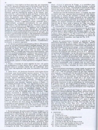 dizer: «Louvo à epístola de T iago, e a considero boa,
porquanto não ensina qualquer doutrina humana, e afirma
9everamente a lei de Deus». (Introdução à Epístola de Tiago).
Talvez esse seja um sumário tão bom quanto qualquer outro
que se possa fazer acerca do caráter dessa epístola.
«Sempre que a fé não resulta em amor», e o dogma, por mais
ortodoxo que seja, aparece desvinculado da vida diária;
sempre que os crentes são tentados a aceitar uma religião
centralizada no próprio homem, tornando-se eles esquecidos
das necessidades sociais e materiais de outros; ou sempre que
negam, com a sua maneira de viver, ao credo que professam, e
parecem por demais ansiosos por serem amigos do mundo,
mais do que de Deus, então a epístola de Tiago tem algo a
dizer-lhes, e que só rejeitam com perigo próprio». (Tyndale
N.T. Commentary, Introdução d Epístola de Tiago).
H á vários abusos contra 09 ensinam entos da epístola a
Tiago, segundo se vê nas pontos seguintes: 1. Alguns vêem
um certo apoio à idéia medieval da «extrema-unção», em Tia.
5:14; 2. o u tro s vêem a idéia que a ju stificação é ajudada
mediante obras legalistas, em Tia. 2:14 e ss.; 3. e outros são
encorajados e levados a permitir extremismos na prática da
confissão pública de pecados, com base em Tia. 5:16.
IX. LINGUAGEM
Quanto às características literárias, a epístola de Tiago
demonstra afinidades com o tratado aos Hebreus, embora
nunca se m ostre tão eloqüente como o mesmo. Foi escrita em
grego excelente, que demonstra conhecimento das delicadezas
das habilidades retó ricas do grego, como a aliteração, a
d iatrib e, e tc ., além de dem onstrar excelente escolha das
palavras. Sua seleção e uso dos modos dos verbo9 gregos é
superior à de qualquer dos demais livros do N.T. Quanto à
sua prática da «aliteração», ver as três palavras proeminentes
em Tia. 1:21, começando com a letra grega «delta». O autor
sagrado exibe a pratica de introduzir cada sentença de uma
série de cláusulas ou sentenças inter-relacionadas com a
m esm a p alavra, o que se denom ina «paranom ásia» ou
«assonância». Com freqüência ele situa duas ou mais palavras
em íntima justaposição, com o mesmo som ou sons finais,
conforme se vê em Tia. 1:7,14; 2:16,19 e 5:5,6. Suas sentenças
são francas e vividas, do tad as de um a certa concisão
epigramática.
Alguns estudiosos consideram o grego usado na epístola de
Tiago segundo apenas em relação a epístola aos Hebreus, em
todo o N.T. Não há qualquer indício de que esse trabalho é
uma tradução, o que sem dúvida não podena ocultar, se assim
fosse. Portanto, é duvidoso que qualquer dos discípulos
originais de Jesus, ou um irmão seu, um aldeão galileu, tivesse
poaido escrever essa epístola. Ainda que o seu autor fosse
bilíngüe, é extrem am ente duvidoso que ele pudesse ter
adquirido bastante educação formal, da variedade helenista,
para poder expressar-se com as delicadezas da retórica grega.
E possível, todavia, que Tiago (irmão do Senhor, ou outro do
N.T.) podia ter tido seu trabalho cuidadosamente revisado (e
m odificado em lugares) por um discípulo cuja linguagem
nativa foi o grego.
O vocabulário da epístola de Tiago se reduz acerca de
quinhentas e setenta palavras. Dentre essas, setenta e três não
aparecem em qualquer outra porção do N .T., mas somente
vinte e cinco não se encontram no A.T. grego (Septuaginta), e
som ente seis não se acham nem no A ntigo e nem no Novo
Te9tamentos. 0 autór sagrado conhecia e usou a Septuaginta
(tradução do original nebraico do A .T . para o grego,
completada bem antes da era apostólica), conforme se vê em
Tia. 1:10 e ss. (ver Isa. 40:6 e ss.); Tia. 2:21 (ver Gên. 22:2,9);
T ia. 4:6 (ver Pro. 3:34); Tia. 5 :6 , (ver Pro. 3:34). Os
hebraismos são poucos, entre os quais podemos encontrar os
de Tia. 5:10,14: Isso não inclui, naturalmente, suas citações
extraídas do A .T., as quais podem conter hebraismos, por
razão do fato que a Septuaginta 08 exibe.
X . C O N T E Ü D O
I . S a u d a ç ã o (1:11
II. O Teste da F6 <1:2-4)
III. Deu» responde à OraçAo e dá Sabedoria (1:6-81
IV. Λ FutUidade das Riquezas (1:9-11)
V. Promessa aos Vencedores (1:12)
VI. A Tentação ao Mau nAo Vem de Deus (1:13-15)
VII. Todas as Coisas Boas Procedem de Deus (1:16-18)
VIII. Contra a Ira e o Mau Temperamento (1:19-21)
IX. O Fazer Adicionado ao Ouvir (1:22-26)
A graça é a livre-dádiva de Deus para nós, por intermédio
de C risto. Q uando olham os para a salvação como dom de
Deus, estamos falando sobre a graça divina. Porém, à graça
em nós operante, ao poder do Espírito no íntimo, chamamos
de «obras». Portanto, a graça divina, vista do ponto de vista
diferente, pode ser chamada de «graça» ou de «obras»; mas,
seja como for, tudo procede da parte de Deus, embora deva
haver uma reação humana favoravel. O legalismo vê um dos
lados da questão com diáfana clareza; sabe que a
espiritualidade deve produzir algo. Essa foi a contribuição do
legalism o. C onfronta a «crença fácil» e a cham a de
«fingimento». Porém, o legalismo é míope, tendendo para a
superficialidade, porquanto normalmente diz que quando
obedecem os aos mandamentos da lei, obtem os o favor de
Deus. Esse é o grande erro do legalismo, e contra isso é que
Paulo se opunha amargamente. O legalismo tem a tendência
de escorar-se no braço da carne, fazendo da salvação uma
questão de conta corrente de méritos e deméritos, ao invés de
reconhecer a total espiritualidade do processo da salvação, que
envolve a transformação de alma, e não meramente a bondade
que se poderia acumular através de observâncias minuciosas.
VIII.PROPÓSITOS E ENSINAMENTOS
As notas acima já n09 puderam indicar a maior parte dos
propósitos e ensinamentos desta epístola. Consideremos,
entretanto, os pontos seguintes:
1. Um de seus propósitos é puramente polêmico: Ele procura
refutar as inovações acrescentadas à teologia paulina; isso ele
faz na ignorância, entretanto, por faltar-lhe as revelações mais
profundas de Paulo. E o autor da epístola exibe uma justa
indignação, pensando aue fazia o bem, ao assim combater
aquelas idéias. Ê verdade que tinha certo discernimento, mas
expressou-se desajeitadamente, mediante uma terminologia e
uma mentalidade nitidamente legalistas. Certamente que a
passagem de T ia. 2:14 e ss. é um a refutação às idéias do
quarto capitulo da epístola aos Romanos, ou é mesmo um
assédio direto contra as idéias ali expostas. (Ver a secção VII
da introdução, quanto a notas expositivas completas sobre a
questão).
2. Porém, a intenção do autor sagrado foi boa—ele queria
que soubéssemos (e nisso estava com a razão), que corretas
opiniões sobre as verdades cristãs não são suficientes; deve
haver uma vida espiritual vital, pois, do contrário, a fé estará
morta.
3. Além disso, ele desejava fornecer instruções éticas
concretas, que envolvessem m uitos p ontos. E ste livro
consiste, essencialm ente, em um tra ta d o que visa dar
instruções m orais. A ssim sendo, ele aborda a que9tão da
tentação. Alguns indivíduos punham a culpa em Deus por
seus próprios erros e pecados, supondo, virtualmente, que
Deus assim os «fizera» (ver Tia. 1:12 e s s .). Tiago refuta
violentamente esse conceito. Também exortou à oração e à
mentalidade espiritual (ver Tia. 1:5); repreendeu a ira e o mau
gênio (ver Tia. 1:19 e ss); insistiu sobre a prática das boas
obras (ver Tia. 1:22 e ss). A ssim nos deu um a das nossas
definições centrais acerca da verdadeira religião (ver Tia.
1:27). A verdadeira religião, pois, consiste na pureza pessoal,
bem como em atos de bondade para com o próximo. Tiago
tam bém repreende à soberba (ver T ia. 2:1 e ss.) e 0
favoritismo, na mesma passagem; mostra como a atividade
moral deve incluir a lei inteira, e não meramente alguns pontos
da mesma, e cria ser isso possível para os homens (ver Tia.
2:10 e ss.). Também repreendeu vivamente aos pecados da
língua (ver Tia. 3:1 e ss.); denunciou o mundarúsmo (ver Tia.
4:1 e ss); advertiu aos ricos acerca da dependência às suas
possessões aos seus excessos (ver Tia. 5:11 e ss). A leitura da
própria epístola realmente serve de observação sobre 08
m uitos m andam entos m orais do a u to r sagrado, e o que
expomos aqui é apenas um exemplo.
4. Seus propósitos não eram essencialmente teológicos, com
exceção da passagem de Tia. 2:14 e ss. Lutero tinha razão ao
reconhecer a «esterilidade» do conteúdo teológico dessa
epístola. Não tem nada das elevadíssimas doutrinas cristãs
que se acham nos escritos de Paulo, exceto que o ensino sobre
a «parousia» (a segunda vinda de Cristo) é reputado como algo
que poderia acontecer em breve (ver Tia. 5:7). Por essa razão é
que Lutero a chamou de «epístola de palha», porquanto, para
ele, não podia equiparar-se com as ep ístolas de Paulo,
especialmente Romanos, ou com a primeira epístola de Pedro e
o evangelho de João. Ele sumariou o seu ponto de vista ao
12 TIAGO
 