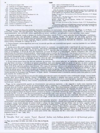 X. O Abuso da Lingua (1:26) XXIV. Sobre a Enfermidade (6:1418)
XI. Definiçào da Verdadeira Religião (1:27) XXV. Bem-aventurança de quem Converte ao Errante (5:19.20)
XII. Contra o Respeito Humano (2:1-13) W . BIBLIOGRAFIA:
XIII. Fé e Obras. Opostas e Unidas (2:14-26) Além dos catorze comentários que sâo usados como baac da exposiçio, por
XIV. Os Males da Língua (3:1-12) todo este comentário, no que tange &epístola de Tiago, vale a pena fazer um
XV. A Sabedoria Mundana (3:13-18) eetudo "°‫י‬ comentârioe al.aixo relacionados.
XVI. Reprimenda Contra os Desejos Mundano· (4:1-10) M ortonScott. The Literalure o f the Christian M ovement. N.Y: Harper
XVII. Mais Males da Língua (4:11.12) and Broe.. 1966 / e . f . ‫״‬
.
.
.
‫״‬ ,
v v n t K now ling, R .J ., T he E p istle o f S t. Ja m eà . W estm in ster C om m entaries;
XVIII. Confiança na Providência (4:1316) Ix>ndree: Methuen and Co.. 1904.
XIX. O Pecado de Omiasáo 14:17) Moffatt. James. Th* General EpistUs. Moffatt N.T. Commentary. N.Y:
XX. Desgraça Espiritual dos Ricos (5:1-6) Harper and Bros., 1928.
XXI. A Parousia e a Paciência CristA (5:7-11) Titus, Eric Lane, Essentiais of New Testament Study, N.Y:Tho Konald Press,
XXII. Contra os Juramentos (5:12) ‫״‬·.· j . -i · ! ‫״‬ , ‫״‬ · « j
‫״‬
_
‫״‬ ‫״‬ , ‫״‬ . .. . . O Interpretera Bible eeta utilizado neste comentário pela gentil permissão da
XXIII. Conduta na Tristeza e na Alegria (5:13) Abingdon-Cokesbury Press. Nashville. Desta obra. sáo citados, em Tiago, os
autoras Burton Scott Easton e tiordon Poteat.
Capit.k» 1
Tiago acha-se à frente daquelas epístolas chamadas «católicas» ou «universais». Essas epístolas são: Tiago, I e II Pedro, 1,11
e III João, Ju d a s. São sete epístolas. M as alguns estudiosos acrescentam à lista E fésios e H ebreus. A interpretação
neotestamentária tem atribuído vários significados ao termo «católico», em aplicação a essas epístolas, como segue:
1. Na igreja ocidental, desde os tempos de Junilioe Cassiodoro (século V D.C.), essas epístolas foram chamadas «canônicas»,
evidentemente como que definindo a palavra «católica» dessa maneira. Porém, era apenas um uso local, conforme fica
demonstrado pelo fato que Eusébio (em sua História Eclesiástica ii.23) aplica o termo «católicas» às epístolas de Dionísio, cuja
canonicidade nunca foi ao menos sugerida. Alguns também chamavam a epístola de Barnabé de «católica», mas tal epístola
nunca obteve colocação no «cânon» do N.T.
2. Outros fizeram o termo significar universal, no sentido que têm um «conteúdo mais geral»; mas isso também foi uso isolado,
apenas de alguns.
3. Ainda outros têm usado o termo no sentido de «koiné» ou «comum», assumindo então o significado de «escritos apostólicos,
reunidos em uma comum categoria». Portanto, esse termo supostamente indica tanto a autoridade daquelas epístolas como
indica aquele «grupo de epístolas», dentro do «cânon» do N.T., que têm algo em comum, que as distingue de outras categorias,
como os evangelhos, os livros de Atos dos Apóstolos, os livros de Paulo e os Apocalipses. Alguns intérpretes têm visto esse
significado em Clem ente de A lexandria, com entando sobre o trecho de A tos 15:23; m as quase certam ente essa é uma
interpretação errônea do que Clemente disse. Uma modificação dessa idéia de catolicidade é a que afirma que o termo «católico»
era simples designação dada a todos 08 escritos «apostólicos», em contraste com as «pseudepígrafes», escritas em nome deles.
Porém, se essa tiver de ser a definição do termo, deve ter sido uma definição isolada, pois as evidências que há a respeito
limitam-na a uma só citação de Eusebio, além de serem duvidosas.
4. O uso comum desse termo faz dele um sinônimo de enciclica. Em outras palavras, as «epístolas católicas» seriam aquelas
que não foram enviadas a indivíduos ou igrejas específicos, mas para alguma região ou grupo de igrejas, ou para a igreja em
geral. Esse sentido pode ser facilmente observado na história eclesiástica: Clemente de Alexandria chama à carta referida em
Atos 15:22-29 de «epístola católica» (ver Stromat. IV), o que, obviamente, indicava uma epístola enviada para a igreja em geral,
e não para uma só assembléia local. Origenes (ver Contra Celsum, i. 63), chamou a espistola de Barnabé de «católica», com o
intuito de indicar que a sua intenção era para ser largamente usada nas igrejas. Eusébio (ver História Eclesiástica v. 18) emprega
0 termo de modo similar. Nos tempos de Eusébio, o termo já vinha sendo aplicado às sete epístolas assim chamadas hoje em dia.
Assim também fez Ecumênio (ver Prolegom. in Epist. Jacob). Certamente essa é a moderna maneira como essa palavra é usada
pela maioria dos eruditos do N.T.
Na introdução a esta epístola se tem provido espaço para discutir acerca de assuntos como confirmação antiga, canonicidade,
autoria, data, proveniência, destino, fontes e integridade, tipo literário e relações com outros escritos, profanos e religiosos,
cristianismo judaico, relação entre Paulo e Tiago, propósitos e ensinamentos do livro, sua linguagem, conteúdo, e bibliografia. A
leitura dessa introdução dará ao leitor melhor compreensão sobre a epístola, emprestando maior significação ao comentário de
versículo por versículo.
Tiago, se for compreendido quanto ao discernimento que procura expressar, e não segundo o modo como expressa esse
discernimento, poderia servir de base de harmonização entre o judaísmo e o cristianismo. Seu grande discernimento é que a
salvação deve ser frutífera, produtora de piedade e de um andar santo. Esse discernimento combat« a «crença fácil» que há em
grande parte da moderna igreja evangélica; infelizmente, porém, esse discernimento foi expresso de modo «legalista», o que
explica sua contradição com Paulo. Se tal discernimento houvesse sido expresso de maneira «mística», isto é, que as verdadeiras
obras são produtos e frutos do Espírito Santo, atuante no íntimo, a expressão inerente do próprio princípio da graça encontraria
paralelo em Fil. 2:12,13, e não haveria qualquer contradição com o que escreveu Paulo. Além disso, se o judaísm o for
compreendido misticamente, e não legalisticamente, ou se dissermos que apesar de uma expressão desajeitada, contudo o
discernim ento do judaísm o era o m esm o que o de T iago, então não haveria qualquer contradição entre o judaísm o e o
cristianismo.
Pelo menos, com uma mentalidade como essa, os dois grandes sistemas —do judaísmo e do cristianismo —foram não apenas
reconciliados, mas até mesmo unificados. Assim é que Agostinho declarou: «Aquilo que é chamado de religião cristã existia entre
os antigos, nunca tendo deixado de existir desde o começo da raça humana, até que Cristo veio na carne, quando então a
verdadeira religião, que já existia, começou a ser chamada de cristianismo». (Librum de vera religione, cap. x). Por isso é que
George Benedict, um ex-rabino, em sua autobiografia, intitulada, «Christ Finds a Rabbi», escreveu: «Alguns de vocês poderão
estar perguntando...ó rabino, o que Cristo fez por ti que estás disposto a abandonar o judaísmo e a vergonha por causa do
cristianismo? ...Por favor, nota que não voltei as costas para o judaísmo. Pelo contrário, estou levando àvante o judaísmo
juntamente comigo. Não posso voltar as costas para minha mãe, mas posso dar-lhe o meu braço, ajudando-a a andar comigo,
enquanto durar a vida», (pág. 263).
I. Saudação (1:1)
1 'Ιάκω βος θβοϋ και κυρίου *1000‫ןו‬ Χ ρ ίσ το ν δοΰλοζ τα ΐς δώ δίκα φυλαΐς τα ΐς eV τγ! διασπορά χαίρίΐν.
1 Τβϊί.,.ύίΟurropíj. Ao 15.23; 1 Pe 1.1
1:1: Tiago, sarvo d· Dovt · do Soahor Jeiui Cristo, à* doze tribos da Diipariâo,
laúdo. crentc desconhecido. Essa prática era comum naquela época. Evidente-
·Tiago...» A maioria dos intérpretes mais antigos identifica-o com Tiago. mente, a epístola era desconhecida na igreja até aos meados do século III
irmão do Senhor, embora alguns o façam com Tiago, filho de Zebedeu, e D .C ., quando O rigenes prim eiram ente a utilizou. (Q uanto a notas
outros com o filho de Alfeu. Ainda outros, identificam-no com um Tiago expositivas completas sobre a «confirmação antiga e a canonicidade·, bem
desconhecido. Todavia, segundo outros, a epístola é uma pseudepígrafe, como sobre a *autoria», ver as sccçôcs I e II da introdução. Quanto a notas
talvez escrita no nome de Tiago, irmào do Senhor, por parte de algum expositivas sobre todos os *Tiagos· do N.T., ver Atos 12:2: quanto a notas
14 TIAGO
 